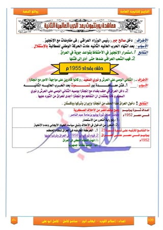 109‫روائع‬
‫العامة‬ ‫للثانوية‬ ‫التاريخ‬‫الهخبة‬ ‫روائع‬
‫اللورد‬ ‫إسالم‬ : ‫اعداد‬–‫انور‬ ‫ايواب‬–‫سامح‬‫كامل‬–‫كام‬‫على‬ ‫ابو‬ ‫ل‬
‌
‌
‫األطساف‬‌:‌‌‌ٌ‫دخ‬‫صاحل‌درب‬‌‌‫(‌ز٥ٝظ‌ايٛشزا٤‌ايعساقٞ‌)‌ف٢‌َفاٚعات‌َع‌اإلجنًٝص‬.‌
‫األضباب‬‌:‌‌١‫بعد‌اْتٗا٤‌اذتسب‌ايعاملٝ٘‌ايجاْٝ٘‌عادت‌اذتسن١‌ايٛطين‌يًُطايب‬‌ٍ‫باإلضتكال‬.‌
‫ايٓتا٥ر‬‌‌‌1-‫اضتُساز‌اإلجنًٝص‌يف‌األستفاظ‌بكٛاعد‌دٜٛ١‌يف‬‌‫‌ايعسام‬.‌
‌‌‌‌‌‌‌‌‌‌‌‌‌‌‌2-‌‫فٗب‌ايػعب‌ايعساقٞ‌عدٖا‌ست٢‌‌أد٣‌إىل‌فػًٗا‬‌.
‫األطساف‬:-‌‌(‌‫ايجٓا٥ٞ‌ايٛصٞ‌عً٢‌ايعسش‬‌ٚ‫ْٛزٟ‌ايطعٝد‬‌‌)‫ٚ‌ناْٛا‌قادزٜٔ‌عً٢‌َٛادٗ١‌االَٛز‌َع‬‌‫أ‬‌‫جنًرتا‬.‌
‫األضباب‬‌:‌‌‌‌‌‌‌‌‌‌‌1-‌‌ٌ‫فػ‬‌‫َعاااااٖااااااااد٠‌بٛز‬‫تطاااااااااُٛخ‬‌ٝ‫بعد‌اذتااسب‌ايعامل‬‌٘‫ااا٘‌ايجاْٝاااااااا‬‌
‌‌‌‌‌2-‌‌‌‌‌‌‌‌‌‌‌‌‌‌‌‌‌‌‌‌‌‌‌‌‌‌‌‌‌‌‌‌‌‌‌‌‌‌‌‌ٟ‫‌بػداد‌َع‌إجنًرتا‌بٛصٝ٘‌ايجٓا٥ٞ‌ايٛصٞ‌عً٢‌ايعسش‌ٚ‌ْٛز‬ ً‫دخٌ‌ايعسام‌يف‌س‬
‌‌‌‫ايطعٝد‌ٚ‌ناْا‌ٜعتكدإ‌إ‌ايتفاِٖ‌َع‬‌‫إجنًرتا‌أدد٣‌يًعسام‌َٔ‌ا‬‫يجٛزٙ‌عًٝٗا‬‌.‌
‫ايٓتا٥ر‬‌‌*ٕ‫‌َٔ‌أجنًرتا‌ٚإٜسإ‌ٚتسنٝا‌ٚبانطتا‬ ً‫دخٍٛ‌ايعسام‌ٖرا‌اذت‬.
ٛ‫عع‬‫ع‬‫ٜعٛيعٝع‬ ٠‫ععٛق‬‫ع‬‫ثعع‬ ‫عؿاف‬‫ع‬ٖ‫أ‬
‫َُعععك‬ ٞ‫ؾععععع‬1952ّ
١ٜ‫ايعههك‬ ‫ا٫س٬ف‬ َٔ ‫َُك‬ ‫َٛقـ‬ ‫ْٚض‬
: ‫ايٓاَك‬ ‫عبؿ‬ ١َ‫بمعا‬ ٛٝ‫ٜٛي‬ ٠‫ثٛق‬ ‫أٖؿاف‬ ‫ناْت‬
(1‫ا٫نتعُاق‬ َٔ ‫ايتشكق‬ ١ٜ‫قا‬ ‫قؾع‬ )
(2‫اي‬ َٔ ‫ايتشكق‬ )‫اإلضتٝال‬ ّ‫ٚعؿ‬ ٞ‫اإلجياب‬ ‫اذتٝاؾ‬ ٘‫نٝان‬ ‫ٚتبين‬ ‫ا٭س٬ف‬ ‫يف‬ ٍٛ‫ؿػ‬
٠‫ثععععٛق‬ ٠‫ثعععٛق‬ ٢‫عًع‬ ٘‫املرتتبع‬ ‫ايٓتا٥ععر‬ ‫َا‬23
‫ايعععععععكام‬ ٢‫عًعععع‬ ‫َُععععك‬ ٞ‫ؾععععع‬ ٛ‫ٜعٛيعٝعع‬
1952ّ
1-ِ‫اذته‬ ّ‫يٓعا‬ ‫ايعكام‬ ٢‫ؾ‬ ْ٘‫املعاق‬ ١‫اذتكن‬
2-ٛٝ‫ٜٛي‬ ٠‫ثٛق‬ ّ‫قٝا‬1958‫عًٝٗا‬ ‫ٚتكتب‬ ‫ايعكام‬ ‫يف‬
‫امل‬ ّ‫ايٓعا‬ ‫اْٗت‬ )‫(أ‬‫ايعكام‬ ‫يف‬ ٞ‫ًه‬
(‫ب‬ً‫ا‬ٜ‫مجٗٛق‬ ً‫ا‬َ‫ْعا‬ ‫اقاَت‬ )
‫بغداد‬‫حلف‬1955‫م‬
 