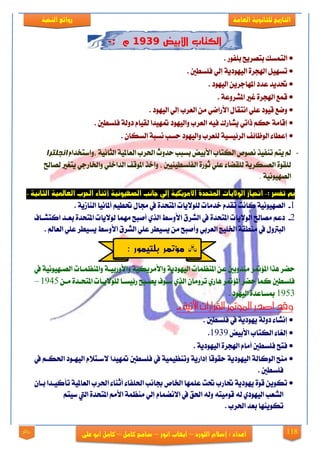 118
‫العامة‬ ‫للجانوية‬ ‫التاريخ‬‫الهخبة‬ ‫روائع‬
‫اللورد‬ ‫إشالم‬ : ‫اعداد‬–‫انور‬ ‫ايهاب‬–‫شامح‬‫ك‬‫امل‬–‫على‬ ‫ابو‬ ‫كامل‬‫روائع‬
‫األبيض‬ ‫الكتاب‬2242‫م‬:-
. ‫بًفٛص‬ ‫بتقضٜح‬ ‫ايتُغو‬
. ‫فًغطني‬ ٞ‫إي‬ ١ٜ‫ايٝٗٛر‬ ٠‫اشلذض‬ ٌٝٗ‫تغ‬
. ‫ايٝٗٛر‬ ٜٔ‫املٗادض‬ ‫عزر‬ ‫حتزٜز‬
٠‫اشلذض‬ ‫قُع‬. ١‫املؾضٚع‬ ‫غرل‬
. ‫ايٝٗٛر‬ ٞ‫إي‬ ‫ايعضب‬ َٔ ٞ‫ا٭صام‬ ٍ‫اْتكا‬ ًٞ‫ع‬ ‫قٝٛر‬ ‫ٚمع‬
. ‫فًغطني‬ ١‫رٚي‬ ّ‫يكٝا‬ ‫ٗٝزا‬ ‫ٚايٝٗٛر‬ ‫ايعضب‬ ٘ٝ‫ف‬ ‫ٜؾاصى‬ ٞ‫سات‬ ِ‫سه‬ ١َ‫إقا‬
. ٕ‫ايغها‬ ١‫ْغب‬ ‫سغب‬ ‫ٚايٝٗٛر‬ ‫يًعضب‬ ١ٝ‫ايض٥ٝغ‬ ‫ايٛظا٥ف‬ ٤‫إعطا‬
-‫،ٚاع‬ ١ْٝ‫ايجا‬ ١ٝ‫ايعامل‬ ‫اذتضب‬ ‫سزٚخ‬ ‫بغبب‬ ‫ا٭بٝض‬ ‫ايهتاب‬ ‫ْقٛل‬ ‫تٓفٝش‬ ِ‫ٜت‬ ‫مل‬ّ‫تدزا‬‫اوجهزشا‬
‫ايفًغطٝٓٝني‬ ٠‫ثٛص‬ ًٞ‫ع‬ ٤‫يًكنا‬ ١ٜ‫ايعغهض‬ ٠ٛ‫يًك‬‫يقاحل‬ ‫ٜتػرل‬ ٞ‫ٚارتاصد‬ ًٞ‫ايزاخ‬ ‫املٛقف‬ ‫ٚاخش‬ ،
١ْٝٛٝٗ‫ايق‬.
: ‫تفصر‬ ‫مب‬-. ‫الجانية‬ ‫العاملية‬ ‫احلرب‬ ‫أثهاء‬ ‫الصهيونية‬ ‫جانب‬ ‫إلي‬ ‫األمريكية‬ ‫املتحدة‬ ‫الواليات‬ ‫احنياز‬
1-‫زت‬ ‫يف‬ ٠‫املتشز‬ ‫يًٛ٫ٜات‬ ‫خزَات‬ ّ‫تكز‬ ‫ناْت‬ ١ْٝٛٝٗ‫ايق‬. ١ٜ‫ايٓاط‬ ‫أملاْٝا‬ ِٝ‫حتط‬ ٍ‫ا‬
2-‫انتؾياف‬ ‫بعيز‬ ٠‫املتشز‬ ‫يٛ٫ٜات‬ ‫َُٗا‬ ‫أفبح‬ ٟ‫ايش‬ ‫ا٭ٚعط‬ ‫ايؾضم‬ ‫يف‬ ٠‫املتشز‬ ‫ايٛ٫ٜات‬ ‫َقاحل‬ ِ‫رع‬
. ‫ايعامل‬ ًٞ‫ع‬ ‫ٜغٝطض‬ ‫ا٭ٚعط‬ ‫ايؾضم‬ ًٞ‫ع‬ ‫ٜغٝطض‬ َٔ ‫ٚأفبح‬ ٞ‫ايعضب‬ ‫ارتًٝر‬ ١‫َٓطك‬ ‫يف‬ ٍٚ‫ايبذل‬
‫ٚا‬ ١ٝ‫ٚا٭َضٜه‬ ١ٜ‫ايٝٗٛر‬ ‫املٓعُات‬ ٔ‫ع‬ ‫َٓزٚبني‬ ‫ض‬ ٪‫امل‬ ‫ٖشا‬ ‫سنض‬‫يف‬ ١ْٝٛٝٗ‫ايقي‬ ‫ٚاملٓعُيات‬ ١‫٭ٚصبٝي‬
ٔ‫َي‬ ٠‫املتشيز‬ ‫يًٛ٫ٜيات‬ ‫ص٥ٝغيا‬ ‫ٜقيبح‬ ‫عيٛف‬ ٟ‫ايش‬ ٕ‫تضَٚا‬ ٟ‫ٖاص‬ ‫ض‬ ٪‫امل‬ ‫سنض‬ ‫نُا‬ ‫فًغطني‬1945–
1953. ‫ايٝٗٛر‬ ٠‫مبغاعز‬
: ‫اآلتية‬ ‫القرارات‬ ‫املؤمتر‬ ‫اصدر‬ ‫وقد‬-
. ‫فًغطني‬ ‫يف‬ ١ٜ‫ٜٗٛر‬ ١‫رٚي‬ ٤‫إْؾا‬
‫ا٭بٝض‬ ‫ايهتاب‬ ٤‫إيػا‬1939.
ٛٗٝ‫اي‬ ٠‫اشلذض‬ ّ‫أَا‬ ‫فًغطني‬ ‫فتح‬. ١ٜ‫ر‬
‫يف‬ ِ‫اذتهي‬ ‫ايٝٗيٛر‬ ّ٬‫٫عيت‬ ‫ٗٝزا‬ ‫فًغطني‬ ‫يف‬ ١ُٝٝ‫ٚتٓع‬ ١ٜ‫إراص‬ ‫سكٛقا‬ ١ٜ‫ايٝٗٛر‬ ١‫ايٛناي‬ ‫َٓح‬
. ‫فًغطني‬
ٕ‫بيا‬ ‫تأنٝيزا‬ ١ٝ‫ايعامل‬ ‫اذتضب‬ ٤‫أثٓا‬ ٤‫اذتًفا‬ ‫ظاْب‬ ‫ارتال‬ ‫عًُٗا‬ ‫حتت‬ ‫حتاصب‬ ١ٜ‫ٜٗٛر‬ ٠ٛ‫ق‬ ٜٔٛ‫ته‬
‫اييت‬ ٠‫املتشز‬ َِ‫ا٭‬ ١ُ‫َٓع‬ ٞ‫إي‬ ّ‫ا٫ْنُا‬ ‫يف‬ ‫اذتل‬ ٘‫ٚي‬ ٘‫قَٛٝت‬ ٘‫ي‬ ٟ‫ايٝٗٛر‬ ‫ايؾعب‬ِ‫عٝت‬
. ‫اذتضب‬ ‫بعز‬ ‫تهٜٛٓٗا‬
: ‫بلتيمور‬ ‫مؤتمر‬
 