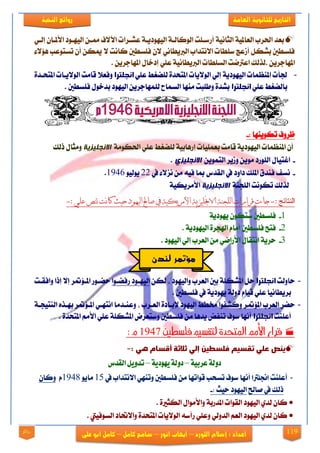 119
‫العامة‬ ‫للجانوية‬ ‫التاريخ‬‫الهخبة‬ ‫روائع‬
‫اللورد‬ ‫إشالم‬ : ‫اعداد‬–‫انور‬ ‫ايهاب‬–‫شامح‬‫ك‬‫امل‬–‫على‬ ‫ابو‬ ‫كامل‬‫روائع‬
ٞ‫إيي‬ ٕ‫ا٭مليا‬ ‫ايٝٗيٛر‬ ٔ‫ممي‬ ‫امم٫ف‬ ‫عؾيضات‬ ١‫ايٝٗٛرٜي‬ ١‫ايٛنايي‬ ‫أصعيًت‬ ١ْٝ‫ايجا‬ ١ٝ‫ايعامل‬ ‫اذتضب‬ ‫بعز‬
٤٫٪ٖ ‫تغتٛعب‬ ٕ‫أ‬ ٔ‫ميه‬ ٫ ‫ناْت‬ ‫فًغطني‬ ٕ٫ ْٞ‫ايدلٜطا‬ ‫ا٫ْتزاب‬ ‫عًطات‬ ‫أطعر‬ ٌ‫بؾه‬ ‫فًغطني‬
ْٝ‫ايدلٜطا‬ ‫ايغًطات‬ ‫اعذلمت‬ ‫.يشيو‬ ٜٔ‫املٗادض‬١‫املٗاد‬ ٍ‫إرخا‬ ًٞ‫ع‬. ٜٔ‫ض‬
-ًٞ‫ع‬ ‫يًنػط‬ ٠‫املتشز‬ ‫ايٛ٫ٜات‬ ٞ‫إي‬ ١ٜ‫ايٝٗٛر‬ ‫املٓعُات‬ ‫دتأت‬‫انحلترا‬٠‫املتشيز‬ ‫ايٛ٫ٜيات‬ ‫قاَت‬ ٬‫ٚفع‬
ًٞ‫ع‬ ‫باينػط‬‫انحلترا‬. ‫فًغطني‬ ٍٛ‫بزخ‬ ‫ايٝٗٛر‬ ٜٔ‫يًُٗادض‬ ‫ايغُاح‬ ‫َٓٗا‬ ‫ٚطًبت‬ ٠‫بؾز‬
: ‫تهٜٛٓٗا‬ ‫ظضٚف‬-
١َٛ‫اذته‬ ًٞ‫ع‬ ‫يًنػط‬ ١ٝ‫إصٖاب‬ ‫بعًُٝات‬ ‫قاَت‬ ١ٜ‫ايٝٗٛر‬ ‫املٓعُات‬ ٕ‫أ‬‫اال‬‫وجهيزيخ‬‫سيو‬ ٍ‫َٚجا‬
-‫اغتٝا‬ٍُٜٔٛ‫ايت‬ ‫ٚطٜض‬ َٜٔٛ ‫ايًٛصر‬‫االوجهيزي‬.
-‫يف‬ ٤٫‫ْظ‬ َٔ ٘ٝ‫ف‬ ‫مبا‬ ‫ايكزؼ‬ ‫يف‬ ‫راٚر‬ ‫املًو‬ ‫فٓزم‬ ‫ْغف‬22ٛٝ‫ٜٛي‬1946.
١ٓ‫ايًذ‬ ‫تهْٛت‬ ‫يشيو‬‫االوجهيزيخ‬١ٝ‫ا٭َضٜه‬
:-‫جنص‬ ‫كانث‬ ‫حيث‬ ‫اليهود‬ ‫صاحل‬ ‫يف‬ ‫األمريكية‬ ‫االجنليزية‬ ‫اللجنة‬ ‫قرارات‬ ‫جاءت‬: ‫علي‬-
1-١ٜ‫ٜٗٛر‬ ٕٛ‫عته‬ ‫فًغطني‬
2-. ١ٜ‫ايٝٗٛر‬ ٠‫اشلذض‬ ّ‫أَا‬ ‫فًغطني‬ ‫فتح‬
3-. ‫ايٝٗٛر‬ ٞ‫إي‬ ‫ايعضب‬ َٔ ٞ‫ا٭صام‬ ٍ‫اْتكا‬ ١ٜ‫سض‬
-‫ساٚيت‬‫انحلترا‬ٔ‫يه‬ ، ‫ٚايٝٗٛر‬ ‫ايعضب‬ ‫بني‬ ١ً‫املؾه‬ ٌ‫س‬‫صفنيٛا‬ ‫ايٝٗيٛر‬٪‫املي‬ ‫سنيٛص‬‫ض‬‫ٚافكيت‬ ‫إسا‬ ٫‫إ‬
. ‫فًغطني‬ ‫يف‬ ١ٜ‫ٜٗٛر‬ ١‫رٚي‬ ّ‫قٝا‬ ًٞ‫ع‬ ‫بضٜطاْٝا‬
-٪‫امل‬ ‫ايعضب‬ ‫سنض‬١‫ايٓتٝذي‬ ٙ‫بٗيش‬ ‫ض‬ ٪‫املي‬ ٞ‫اْتٗي‬ ‫ٚعٓيزَا‬ ، ‫ايعيضب‬ ٠‫إلبيار‬ ‫ايٝٗٛر‬ ‫شتطط‬ ‫ٚنؾفٛا‬ ‫ض‬
‫أعًٓت‬‫انحلترا‬. ٠‫املتشز‬ َِ‫ا٭‬ ًٞ‫ع‬ ١ً‫املؾه‬ ‫ٚعتعضض‬ ‫فًغطني‬ َٔ ‫ٜزٖا‬ ‫تٓفض‬ ‫عٛف‬ ‫أْٗا‬
‫فلشطني‬ ‫لتقشيه‬ ‫املتحدة‬ ‫األمه‬ ‫قرار‬1947: ‫و‬
: ‫هي‬ ‫أقسام‬ ‫ثالثة‬ ‫إلي‬ ‫فلسطين‬ ‫تقسيم‬ ‫علي‬ ‫ينص‬-
‫عربية‬‫دولة‬–‫دولة‬‫يهودية‬–‫القدض‬‫تدويل‬
-‫أعًٓت‬‫اجنلرتا‬‫يف‬ ‫ا٫ْتزاب‬ ٞٗٓ‫ٚت‬ ‫فًغطني‬ َٔ ‫قٛاتٗا‬ ‫تغشب‬ ‫عٛف‬ ‫أْٗا‬15ٜٛ‫َا‬1948ّٕ‫ٚنا‬
‫فاحل‬ ‫يف‬ ‫سيو‬: ‫سٝح‬ ‫ايٝٗٛر‬-
. ٠‫ايهجرل‬ ٍ‫ٚا٭َٛا‬ ١‫املزصب‬ ‫ايكٛات‬ ‫ايٝٗٛر‬ ٟ‫يز‬ ٕ‫نا‬
. ‫ايغٛفٝيت‬ ‫ٚا٫حتار‬ ٠‫املتشز‬ ‫ايٛ٫ٜات‬ ٘‫صأع‬ ًٞ‫ٚع‬ ٞ‫ايزٚي‬ ِ‫ايع‬ ‫ايٝٗٛر‬ ٟ‫يز‬ ٕ‫نا‬
‫لندن‬ ‫مؤتمر‬
 