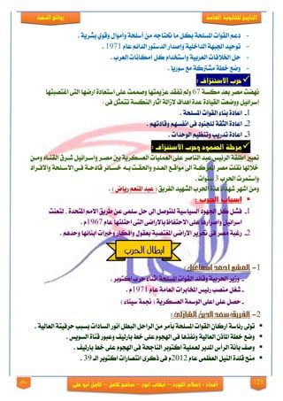 123
‫العامة‬ ‫للجانوية‬ ‫التاريخ‬‫الهخبة‬ ‫روائع‬
‫اللورد‬ ‫إشالم‬ : ‫اعداد‬–‫انور‬ ‫ايهاب‬–‫شامح‬‫ك‬‫امل‬–‫على‬ ‫ابو‬ ‫كامل‬‫روائع‬
-. ١ٜ‫بؾض‬ ٟٛ‫ٚق‬ ٍ‫ٚأَٛا‬ ١‫أعًش‬ َٔ ٘‫حتتاد‬ ‫َا‬ ٌ‫به‬ ١‫املغًش‬ ‫ايكٛات‬ ِ‫رع‬
-ّ‫عا‬ ِ٥‫ايزا‬ ‫ايزعتٛص‬ ‫ٚإفزاص‬ ١ًٝ‫ايزاخ‬ ١ٗ‫ادتب‬ ‫تٛسٝز‬1971.
-‫ٚاعتدزا‬ ١ٝ‫ايعضب‬ ‫ارت٬فات‬ ٌ‫س‬. ‫ايعضب‬ ‫إَهاْات‬ ٌ‫ن‬ ّ
-. ‫عٛصٜا‬ ‫َع‬ ١‫َؾذلن‬ ١‫خط‬ ‫ٚمع‬
: ‫االشتهساف‬ ‫حرب‬
١‫َهغ‬ ‫بعز‬ ‫َقض‬ ‫ْٗنت‬67‫اغتقبتٗا‬ ٢‫ايت‬ ‫اصمٗا‬ ٠‫اعتعار‬ ٢ً‫ع‬ ‫ٚفُُت‬ ‫عظميتٗا‬ ‫تفكز‬ ‫ٚمل‬
: ٢‫ف‬ ٌ‫تتُج‬ ١‫ايٓهغ‬ ‫اثاص‬ ١‫٫طاي‬ ‫اٖزاف‬ ٠‫عز‬ ٠‫ايكٝار‬ ‫ٚٚمعت‬ ٌٝ٥‫اعضا‬
1-١‫املغًش‬ ‫ايكٛات‬ ٤‫بٓا‬ ٠‫اعار‬.
2-‫اْف‬ ٢‫ف‬ ‫يًذٓٛر‬ ١‫ايجك‬ ٠‫اعار‬. ِٗ‫ٚقارت‬ ِٗ‫غ‬
3-. ‫ايٛسزات‬ ِٝ‫ٚتٓع‬ ‫تزصٜب‬ ٠‫اعار‬
: ‫االشتهساف‬ ‫وحرب‬ ‫الصنود‬ ‫مرحلة‬
ٔ‫َٚي‬ ٙ‫ايكٓيا‬ ‫ؽيضم‬ ٌٝ٥‫ٚاعيضا‬ ‫َقيض‬ ‫بني‬ ١ٜ‫ايعغهض‬ ‫ايعًُٝات‬ ٢ً‫ع‬ ‫ايٓافض‬ ‫عبز‬ ‫ايض٥ٝػ‬ ١‫اطًك‬ ‫تعبرل‬
‫ٚا٫فيضار‬ ١‫ا٫عيًش‬ ٢‫في‬ ١‫قارسي‬ ‫خغيا٥ض‬ ٘‫بي‬ ‫ٚاذتكيت‬ ٚ‫ايعيز‬ ‫َٛاقيع‬ ‫اىل‬ ١‫املعضني‬ ‫َقض‬ ‫ْكًت‬ ‫خ٬شلا‬
‫اذتضب‬ ‫ٚاعتُضت‬3. ‫عٓٛات‬
‫ايفضٜل‬ ‫ايؾٗٝز‬ ‫اذتضب‬ ٠‫ٖش‬ ٤‫ؽٗزا‬ ‫اؽٗض‬ َٔٚ) ‫صٜاض‬ ِ‫املٓع‬ ‫عبز‬ (.
: ‫الحرب‬ ‫اسباب‬
1-٢ًُ‫ع‬ ٌ‫س‬ ‫اىل‬ ٌ‫يًتٛف‬ ١ٝ‫ايغٝاع‬ ‫ادتٗٛر‬ ٌ‫ن‬ ٌ‫فؾ‬‫يتعٓت‬ , ٠‫املتشز‬ َِ٫‫ا‬ ‫طضٜل‬ ٔ‫ع‬
ّ‫عا‬ ‫استًتٗا‬ ٢‫ايت‬ ٢‫با٫صام‬ ‫ا٫ستفاظ‬ ٢ً‫ع‬ ‫ٚافضاصٖا‬ ٌٝ٥‫اعضا‬1967. ّ
2-١‫املػتقب‬ ٢‫ا٫صام‬ ‫حتضٜض‬ ٢‫ف‬ ‫َقض‬ ١‫صغب‬. ِٖ‫ٚسز‬ ‫ابٓا٥ٗا‬ ‫ٚخدلات‬ ‫ٚافهاص‬ ٍٛ‫بعك‬
1-:‫امساعيل‬‫امحد‬‫املشري‬
-. ‫انتٛبض‬ ‫سضب‬ ٤‫اثٓا‬ ١‫املغًش‬ ‫ايكٛات‬ ‫ٚقا٥ز‬ ١ٝ‫اذتضب‬ ‫ٚطٜض‬
-ّ‫عا‬ ١َ‫ايعا‬ ‫املدابضات‬ ‫ص٥ٝػ‬ ‫َٓقب‬ ٌ‫ؽػ‬1971. ّ
-( ١ٜ‫ايعغهض‬ ١‫ايٛزل‬ ٢ً‫اع‬ ٢ً‫ع‬ ٌ‫سق‬‫ة‬ ‫جن‬) ٤‫عٝٓا‬
2-:‫الشازىل‬ً‫الدي‬‫سعد‬‫الفريق‬
‫ايك‬ ٕ‫اصنا‬ ١‫ص٥اع‬ ‫تٛىل‬. ١ٝ‫ايعاي‬ ١‫سضفٝت‬ ‫بغبب‬ ‫ايغارات‬ ‫اْٛص‬ ٌ‫ايبط‬ ٌ‫ايضاس‬ َٔ ‫بأَض‬ ١‫املغًش‬ ‫ٛات‬
. ‫ايغٜٛػ‬ ٠‫قٓا‬ ‫ٚعبٛص‬ ‫باصيٝف‬ ‫خط‬ ٢ً‫ع‬ ّٛ‫اشلذ‬ ٢‫ف‬ ‫ْٚفشٖا‬ ١ٝ‫ايعاي‬ ٕ‫املأس‬ ١‫خط‬ ‫ٚمع‬
. ‫باصيٝف‬ ‫خط‬ ٢ً‫ع‬ ّٛ‫اشلذ‬ ٢‫ف‬ ١‫ايٓادش‬ ‫انتٛبض‬ ١ًُٝ‫يع‬ ‫املزبض‬ ‫ايضأؼ‬ ١ْ‫بأ‬ ‫ٚفف‬
ّ‫عا‬ ٢ُ‫ايعع‬ ٌٝٓ‫اي‬ ٠‫قًز‬ ‫َٓح‬2112‫اْتق‬ ٣‫سنض‬ ٢‫ف‬ ّ‫ايي‬ ‫انتٛبض‬ ‫اصات‬39.
‫احلرب‬ ‫ابطال‬
 