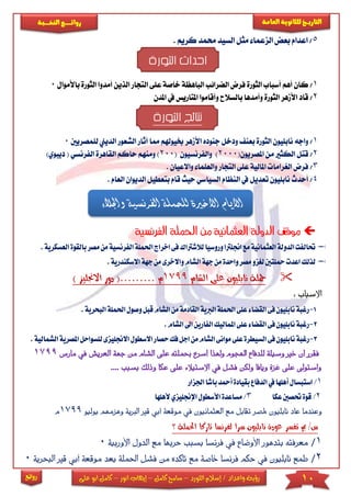 10‫اللورد‬ ‫إسالم‬ / ‫واعداد‬ ‫رؤية‬–‫كامل‬ ‫سامح‬–‫انور‬ ‫إيهاب‬–‫ا‬ ‫كامل‬‫على‬ ‫بو‬
‫التاري‬‫ـــ‬‫العامة‬ ‫للثانوية‬ ‫خ‬‫ـــــبة‬‫ـ‬‫النخ‬ ‫ــع‬‫ـ‬‫ـ‬‫ـ‬‫ـ‬‫ـ‬‫ـ‬‫ئ‬‫روا‬
‫روائع‬
5/. ‫كريم‬ ‫حممد‬ ‫السيد‬ ‫مثل‬ ‫الزعما‬ ‫بعض‬ ‫اعدام‬
‫الثورة‬ ‫احداث‬
1/‫عىى‬ ‫خاصة‬ ‫الباهظة‬ ‫الضرائب‬ ‫فرض‬ ‫الثورة‬ ‫أسباب‬ ‫أهم‬ ‫كان‬‫ا‬‫لتجار‬‫ا‬‫أمدو‬ ‫لذين‬‫باألموال‬ ‫الثورة‬ ‫ا‬0
2/‫املتاريس‬ ‫وأقاموا‬ ‫بالسالح‬ ‫وأمدها‬ ‫الثورة‬ ‫األمهر‬ ‫قاد‬‫يف‬‫املد‬‫ن‬
‫الثورة‬ ‫نتائج‬
1/‫خبيوهلم‬ ‫األمهر‬ ‫جنوده‬ ‫ودخل‬ ‫بعن‬ ‫الثورة‬ ‫نابىيون‬ ‫واجه‬‫أث‬ ‫مما‬‫الشعور‬ ‫ار‬‫لىمصريني‬ ‫الديين‬0
2/‫املصريون‬ ‫من‬ ‫الكثا‬ ‫قتل‬(2000)‫والفرنسيون‬(200)‫ومنهم‬‫ح‬)‫ديبوي‬ ( ‫الفرنسي‬ ‫القاهرة‬ ‫اكم‬
3/‫واالعيان‬ ‫والعىما‬ ‫التجار‬ ‫عىى‬ ‫املالية‬ ‫الريراما‬ ‫فرض‬.
4/‫ال‬ ‫يف‬ ‫تعديل‬ ‫نابىيون‬ ‫أحدث‬‫حيث‬ ‫السياسي‬ ‫نظام‬‫بتعطيل‬ ‫قام‬‫الديو‬‫العام‬ ‫ان‬.
‫العثمانية‬ ‫الدولة‬ ‫موقف‬‫الفرنسية‬ ‫احلملة‬ ‫من‬
‫لالشرت‬‫وروسيا‬‫اجنلرتا‬‫مع‬‫العثمانية‬‫الدولة‬‫حتالفت‬‫اك‬‫ف‬‫اخ‬‫ى‬‫احلمل‬‫راج‬‫مصر‬‫من‬‫الفرنسية‬‫ة‬.‫العسكرية‬‫بالقوة‬
‫اعدت‬‫لذلك‬‫واال‬‫الشام‬‫جهة‬‫من‬‫واحدة‬‫مصر‬‫لغزو‬‫محلتني‬‫خرى‬‫من‬‫ج‬‫ا‬‫هة‬‫السكن‬.‫درية‬
‫الشام‬ ‫على‬ ‫نابليون‬ ‫محلة‬1799‫م‬………(‫دور‬‫اال‬) ‫جنليز‬
: ‫اب‬‫ب‬‫االس‬
1-‫م‬‫القادمة‬‫الربية‬‫احلملة‬‫على‬‫القضاء‬‫فى‬‫نابليون‬‫رغبة‬‫الش‬‫ن‬‫وص‬‫قبل‬‫ام‬‫البحري‬‫احلملة‬‫ول‬.‫ة‬
2-‫ال‬ ‫ا‬‫الفارين‬‫املماليك‬‫على‬‫القضاء‬‫فى‬‫نابليون‬‫رغبة‬.‫شام‬
3-‫ا‬‫من‬‫الشام‬‫موانى‬‫على‬‫السيطرة‬‫فى‬‫نابليون‬‫رغبة‬‫ح‬‫فك‬‫جل‬‫صار‬‫ا‬‫اال‬‫السطول‬‫للسواحل‬‫جنليزى‬‫ا‬‫الشمالية‬‫ملصرية‬.
‫حبم‬ ‫أسرع‬ ‫وهلذا‬ ‫اهلجوم‬ ‫للدفاع‬ ‫وسيلة‬ ‫خري‬ ‫أن‬ ‫فقرر‬‫ع‬ ‫لته‬‫الشام‬ ‫لى‬‫العريش‬ ‫جهة‬ ‫من‬‫مارس‬ ‫يف‬1799
‫على‬ ‫االستيالء‬ ‫يف‬ ‫فشل‬ ‫ولكن‬ ‫ويافا‬ ‫غزة‬ ‫على‬ ‫واستوىل‬‫عكا‬‫و‬‫بسبب‬ ‫ذلك‬....
1/‫باشا‬‫أمحد‬‫بقيادة‬‫الدفاع‬‫يف‬‫أهلها‬‫استبسال‬‫اجلزار‬
2/‫عكا‬‫حتصني‬‫قوة‬3/‫األسطو‬‫مساعدة‬‫ألهلها‬‫اإلجنليزي‬‫ل‬
‫يف‬ ‫العثمانيون‬ ‫مع‬ ‫تقابل‬ ‫ملصر‬ ‫نابليون‬ ‫عاد‬ ‫وعندما‬‫م‬‫وقعة‬‫أ‬‫بي‬‫ا‬ ‫قري‬‫وهزمهم‬ ‫لربية‬‫يو‬‫ليو‬1799‫م‬
‫؟‬ ‫احلملة‬ ‫تاركا‬ ‫لفرنسا‬ ‫سرا‬ ‫نابليون‬ ‫عودة‬ ‫تفسر‬ ‫مب‬ /‫س‬
1/‫بسبب‬ ‫فرنسا‬ ‫يف‬ ‫األوضاع‬ ‫بتدهور‬ ‫معرفته‬‫م‬ ‫حربها‬‫ال‬ ‫ع‬‫األ‬ ‫دول‬‫وربية‬0
2/‫من‬ ‫تأكده‬ ‫مع‬ ‫خاصة‬ ‫فرنسا‬ ‫حكم‬ ‫يف‬ ‫نابليون‬ ‫طمع‬‫ف‬‫احل‬ ‫شل‬‫بع‬ ‫ملة‬‫قري‬ ‫أبي‬ ‫موقعة‬ ‫د‬‫البحرية‬0
‫واجلالء‬ ‫الفرنسية‬ ‫للحملة‬ ‫االخرية‬ ‫االيام‬
 