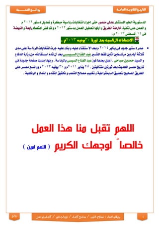 4
‫التاري‬‫ـ‬‫ــ‬‫خ‬‫للثانوي‬‫ـــ‬‫العام‬ ‫ة‬‫ـــ‬‫ة‬‫روائ‬‫ـ‬‫ــــــــ‬‫ع‬‫النخ‬‫ــ‬‫ـ‬‫ــ‬‫ـ‬‫ــ‬‫ـ‬‫ـــ‬‫ـــ‬‫ب‬‫ة‬
‫رؤية‬‫واعداد‬:‫اللو‬‫اسالم‬‫ايها‬/‫كامل‬‫سامح‬/‫رد‬‫ابو‬‫كامل‬/‫انور‬‫ب‬‫ع‬‫لى‬‫روائع‬
‫الدستورية‬‫العليا‬‫املستشار‬‫عدىل‬‫منصور‬‫حتى‬‫إجراء‬‫انتخابات‬‫مبكرة‬ ‫رئاسية‬‫و‬‫تعديل‬‫دستور‬2012‫م‬
‫و‬‫العمل‬‫على‬‫تنفيذ‬‫خارطة‬‫الطريق‬‫و‬‫تعطيل‬ ‫أوهلا‬‫العمل‬‫بدستور‬2012‫م‬‫و‬‫مت‬‫فض‬‫اعتصام‬‫رابعة‬‫و‬‫النهضة‬
‫فى‬14‫أغسطس‬2013‫م‬.
‫ثورة‬ ‫بعد‬ ‫الرئاسية‬ ‫االنتخابات‬30‫يونيه‬2013‫م‬:
‫صدر‬‫ستور‬‫د‬‫جديد‬‫فى‬‫يناير‬2014‫م‬‫بعد‬‫ستفتاء‬‫اال‬‫عليه‬‫بناء‬ ‫و‬‫عليه‬‫جرت‬‫انتخابات‬‫سة‬‫الرئا‬‫على‬‫مدى‬
‫ثالثة‬‫أيام‬‫بني‬‫مرشااحني‬‫اثنني‬‫فقط‬‫املشااي‬‫عبد‬‫الفتاح‬‫الساايسااى‬‫بعد‬‫أن‬‫قدم‬‫اسااتقالته‬‫من‬‫الدفاع‬ ‫وزارة‬
‫و‬‫السيد‬‫محدين‬‫صباحى‬,‫أعلن‬‫بعدها‬‫فوز‬‫عبد‬‫الفتاح‬‫السيسى‬‫بالرئاسة‬,‫و‬‫بهذا‬‫بدءت‬‫صفحة‬‫جديدة‬‫فى‬
‫تاريخ‬‫مصاار‬‫احلديث‬‫بعد‬‫متتاليتني‬ ‫ثورتني‬:25‫يناير‬2011‫م‬‫و‬30‫يونيه‬2013‫م‬‫وو‬‫ضااع‬‫مصاار‬‫على‬
‫الطريق‬‫لتطبيق‬ ‫الصحيح‬‫الدميقراطية‬‫و‬‫تغليب‬‫مصاحل‬‫الشعب‬‫و‬‫حتقيق‬‫التقدم‬‫و‬‫النماء‬‫و‬‫الرفاهية‬.
‫من‬ ‫تقبل‬ ‫اللهم‬‫ا‬‫العمل‬ ‫هذا‬
‫الكريم‬ ‫لوجهك‬ ً‫خالصا‬) ‫امين‬ ‫اللهم‬ (
 