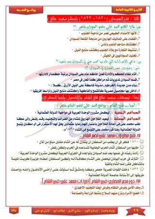 29‫اللورد‬ ‫إسالم‬ / ‫واعداد‬ ‫رؤية‬–‫كامل‬ ‫سامح‬–‫انور‬ ‫إيهاب‬–‫ا‬ ‫كامل‬‫على‬ ‫بو‬
‫التاري‬‫ـــ‬‫العامة‬ ‫للثانوية‬ ‫خ‬‫ـــــبة‬‫ـ‬‫النخ‬ ‫ــع‬‫ـ‬‫ـ‬‫ـ‬‫ـ‬‫ـ‬‫ـ‬‫ئ‬‫روا‬
‫روائع‬
( ‫السودان‬ ‫فتح‬ / ‫ثالثا‬1820-1822) ‫علي‬ ‫حممد‬ ‫(لصاحل‬ )
‫؟؟‬ ‫ملصر‬ ‫السودان‬ ‫بضم‬ ‫علي‬ ‫حممد‬ ‫اهتم‬ ‫ملاذا‬ /‫س‬
1-‫ألنه‬‫اجلنوب‬ ‫ناحية‬ ‫من‬ ‫ملصر‬ ‫الطبيعي‬ ‫االمتداد‬ ‫ا‬0
2-‫املمال‬ ‫عىى‬ ‫القضا‬‫اهلاربني‬ ‫يك‬‫م‬‫لىسودان‬ ‫القىعة‬ ‫مذحبة‬ ‫ن‬0
3-‫وا‬ ‫الذهب‬ ‫مناجم‬ ‫اكتشاف‬‫ملاس‬0
4-‫تن‬‫النيل‬ ‫منابع‬ ‫وكش‬ ‫اجلنوب‬ ‫بالد‬ ‫مع‬ ‫التجارة‬ ‫شي‬0
5-‫ا‬ ‫يف‬ ‫السودانيون‬ ‫جتنيد‬‫جليش‬0
‫ال‬ ‫يف‬ ‫علي‬ ‫حممد‬ ‫بها‬ ‫قام‬ ‫اليت‬ ‫اإلجراءات‬ ‫هي‬ ‫ما‬ /‫س‬‫سود‬‫بع‬ ‫ان‬‫فتحها‬ ‫د‬‫؟‬
)‫؟‬ ‫السودان‬ ‫يف‬ ‫احلضاري‬ ‫مصر‬ ‫دور‬ ‫وضح‬ /‫(س‬
1-‫السود‬ ‫عىى‬ ‫عام‬ ‫حاكم‬ ‫فعني‬ ‫واإلدارة‬ ‫لىحكم‬ ‫نظام‬ ‫أقام‬‫ب‬ ‫ان‬‫رتبة‬‫ح‬‫إلد‬ ‫كمدار‬‫ارتها‬0
2-‫قسم‬‫مصر‬ ‫يف‬ ‫فعل‬ ‫كما‬ ‫مراكز‬ ‫ثم‬ ‫ملديريا‬ ‫السودان‬0
3-‫ب‬‫(اخلرطوم‬ ‫جديدة‬ ‫مدن‬ ‫نا‬-‫فامكة‬ ‫مدينة‬‫األمرق‬ ‫النيل‬ ‫عىى‬-) ‫كسال‬0
4-‫م‬ ‫واكتش‬ ‫والفاكهة‬ ‫كالقمح‬ ‫مصرية‬ ‫حماصيل‬ ‫بها‬ ‫أدخل‬‫ال‬ ‫نابع‬‫ن‬‫و‬ ‫يل‬‫إفر‬ ‫أواس‬‫يقيا‬0
)‫الصغرى‬ ‫وأسيا‬ ‫واألناضول‬ ‫الشام‬ ‫يف‬ ‫علي‬ ‫حممد‬ ‫توسعات‬ /‫رابعا‬
1/::) ‫ملصر‬ ‫الشام‬ ‫لضم‬ ‫علي‬ ‫حممد‬ ‫دوافع‬ ( ‫الشام‬ ‫فتح‬ ‫أسباب‬
‫الخفية‬ ‫الدوافع‬::‫مواجهة‬ ‫يف‬ ‫العربية‬ ‫الوحدة‬ ‫مشرو‬ ‫ليكمل‬‫ا‬‫لدولة‬‫الع‬‫ثمانية‬0
‫الدوافع‬‫المعلنة‬::‫م‬ ‫لىشام‬ ‫اهلاربني‬ ‫الفالحني‬ ‫ليعيد‬‫الضرائب‬ ‫ن‬‫والتج‬‫نياد‬‫ر‬ ‫وقاد‬‫عكاا‬ ‫واىل‬ ‫فاض‬
‫عث‬ ‫رعايا‬ ‫انهم‬ ‫باعتبار‬ ‫الفالحني‬ ‫اعادة‬ ‫فى‬ ‫عىى‬ ‫حممد‬ ‫طىب‬‫مانني‬‫هلم‬ ‫حيق‬‫ا‬‫مكا‬ ‫اى‬ ‫فى‬ ‫الستقرار‬‫يتباع‬ ‫ان‬
‫العثمانية‬ ‫الدولة‬‫الشام‬ ‫فى‬ ‫التوسع‬ ‫عىى‬ ‫حممد‬ ‫قرر‬ ‫وهنا‬1838. ‫م‬
☺1810‫السىطان‬ ‫من‬ ‫يطىب‬ ‫أن‬ ‫يف‬ ‫فكر‬‫مق‬ ‫الشام‬ ‫عن‬ ‫له‬ ‫يتنامل‬ ‫أن‬‫مب‬ ‫ابل‬‫املا‬ ‫من‬ ‫ىغ‬‫ل‬0
☺‫احلر‬ ‫يف‬ ‫لتساعده‬ ‫الوهابية‬ ‫احلرب‬ ‫أثنا‬ ‫السىطان‬ ‫من‬ ‫طىبها‬‫ولكن‬ ‫ب‬‫رفض‬0
☺‫اجلزيرة‬ ‫يف‬ ‫وتواجده‬ ‫السودان‬ ‫ضم‬ ‫بعد‬ ‫ضمها‬ ‫يف‬ ‫رغبته‬ ‫ماد‬‫ا‬‫لعربية‬‫مش‬ ‫ليكمل‬‫العربية‬ ‫الوحدة‬ ‫رو‬0
☺‫ا‬ ‫ولكان‬ ‫لاه‬ ‫مكافاأة‬ ‫الشاام‬ ‫عىى‬ ‫ليحصل‬ ‫اليونان‬ ‫حرب‬ ‫يف‬ ‫اشرتك‬‫لساىط‬‫ان‬‫جز‬ ‫أعطااه‬‫املىيئاة‬ ‫كريات‬ ‫يارة‬
‫بالقوة‬ ‫الشام‬ ‫ضم‬ ‫فقرر‬ ‫باملشاكل‬
☺1832‫أ‬ ‫عىاى‬ ‫اساتولت‬ ‫ثام‬ ‫ودمشاق‬ ‫وعكاا‬ ‫محص‬ ‫املصرية‬ ‫القوا‬ ‫دخىت‬‫راضاي‬‫ا‬‫وأ‬ ‫ألناضاول‬‫وواصاىت‬ ‫دناه‬
‫العثمانية‬ ‫الدولة‬ ‫عاصمة‬ ‫األستانة‬ ‫إىل‬ ‫طريقها‬0
$-‫األمن‬ ‫وطد‬‫ا‬ ‫التجنيد‬ ‫أيضا‬ ‫وفرض‬ ‫النظام‬ ‫وفرض‬‫إلجباري‬0
$-‫ا‬‫والصناعة‬ ‫الزراعة‬ ‫ونش‬ ‫السالح‬ ‫منهم‬ ‫ونز‬ ‫األمرا‬ ‫خضع‬0
 