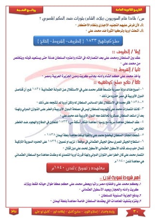 30‫اللورد‬ ‫إسالم‬ / ‫واعداد‬ ‫رؤية‬–‫كامل‬ ‫سامح‬–‫انور‬ ‫إيهاب‬–‫ا‬ ‫كامل‬‫على‬ ‫بو‬
‫التاري‬‫ـــ‬‫العامة‬ ‫للثانوية‬ ‫خ‬‫ـــــبة‬‫ـ‬‫النخ‬ ‫ــع‬‫ـ‬‫ـ‬‫ـ‬‫ـ‬‫ـ‬‫ـ‬‫ئ‬‫روا‬
‫روائع‬
‫؟‬ ‫املصري‬ ‫احلكم‬ ‫ضد‬ ‫بثورات‬ )‫الشام‬ ‫(بالد‬ ‫السوريون‬ ‫قام‬ ‫ملاذا‬ /‫س‬
&-‫فر‬ ‫ألن‬‫االحتكار‬ ‫ونظام‬ ‫اإلجباري‬ ‫التجنيد‬ ‫عىيهم‬ ‫ض‬0
&-‫و‬ ‫أوربا‬ ‫أشعىت‬‫عىي‬ ‫حممد‬ ‫ضد‬ ‫الثورة‬ ‫تركيا‬0
‫كوتاهية‬ ‫صلح‬1833{‫الظروف‬-‫ا‬‫لشروط‬-‫النتائج‬}
‫أوال‬/:: ‫الظروف‬
‫واع‬ ‫الشام‬ ‫يف‬ ‫انتصاراته‬ ‫بعد‬ ‫عىي‬ ‫وحممد‬ ‫السىطان‬ ‫بني‬ ‫عقد‬‫ترب‬‫الس‬ ‫ه‬‫هدنة‬ ‫ىطان‬‫وي‬ ‫قوته‬ ‫يستعيد‬ ‫حتى‬‫تخىص‬
‫عىي‬ ‫حممد‬ ‫من‬0
:: ‫الشروط‬ / ‫ثانيا‬
‫اجلزير‬ ‫ومدن‬ ‫كريت‬ ‫جبانب‬ ‫وأدنه‬ ‫الشام‬ ‫حكم‬ ‫عىي‬ ‫حممد‬ ‫يأخذ‬‫ا‬ ‫ة‬‫لعربي‬‫ومص‬ ‫ة‬‫ر‬0
:: ‫كوتاهية‬ ‫صلح‬ ‫نتائج‬ / ‫ثالثا‬
1-‫أ‬‫االسكتقالل‬‫يف‬‫علكي‬‫حممكد‬‫ففككر‬‫متسكعة‬‫مصرية‬‫دولة‬‫هناك‬‫صبح‬‫عك‬‫الدولكة‬‫ن‬‫ا‬‫لعثمانيكة‬1834‫أ‬‫غكري‬‫قناصكل‬‫ن‬
‫ذلك‬‫من‬‫حذروه‬‫مصر‬‫يف‬‫األوربية‬‫الدول‬0
2-1838‫السلطان‬‫لدسائس‬‫نظرا‬‫االستقالل‬‫يف‬‫جمددا‬‫فكر‬‫ل‬‫أو‬‫ولكن‬‫ه‬‫ت‬‫مل‬‫ربا‬‫ذلك‬‫على‬‫شجعه‬0
3-‫كانت‬‫ليس‬‫للسلطان‬‫وتهديده‬‫علي‬‫حممد‬‫انتصارات‬‫الك‬‫مصلحة‬‫يف‬‫األو‬‫دول‬‫التك‬‫علكى‬‫وخطكر‬‫ربيكة‬‫وهلكذا‬‫الكدولي‬‫وازن‬
‫األورب‬‫الدول‬‫معه‬‫حتالفت‬‫عسكريا‬‫السلطان‬‫استعد‬‫أن‬‫بعد‬‫ضد‬‫ية‬‫علي‬‫حممد‬0
4-‫مع‬‫السلطان‬‫عقد‬‫روسيا‬‫مع‬‫سرية‬‫اهدة‬‫أسكلة‬‫خنكار‬‫(معاهدة‬‫س‬)‫ي‬1833‫ا‬‫ضكد‬‫واهلجوم‬‫الدفاع‬‫يف‬‫للتعاون‬‫خلطكر‬
‫اخلارجي‬0
5-‫ش‬‫معاهد‬‫لينفذ‬‫بالقوة‬‫علي‬‫حممد‬‫ليخضع‬‫السلطان‬‫إجنلرتا‬‫جعت‬‫لي‬‫بلطة‬‫ة‬‫مان‬18380
6-‫ا‬‫نزيب‬(‫موقعة‬‫يف‬‫العثماني‬‫اجليش‬‫سحق‬‫املصري‬‫اجليش‬‫ستطاع‬‫نصبني‬‫او‬)1839‫ا‬‫احلدود‬‫على‬‫الرتكيكة‬‫لسورية‬
‫حلب‬‫مشال‬‫ع‬‫حملمد‬‫األسطول‬‫العثماني‬‫األسطول‬‫قائد‬‫وسلم‬‫دون‬‫لي‬‫قتال‬0
‫العثمكاني‬‫السكلطان‬‫مكع‬‫معاهدة‬‫وعقدت‬‫له‬‫التصدي‬‫أوربا‬‫قررت‬‫وهلذا‬‫الدولي‬‫التوازن‬‫على‬‫خطرا‬‫كان‬‫علي‬‫حممد‬‫انتصار‬
‫لندن‬‫معاهدة‬‫هي‬1840‫م‬
1-‫مصر‬ ‫وخىفاؤه‬ ‫عىي‬ ‫حممد‬ ‫حيكم‬‫وراثيا‬‫حك‬ ‫عىي‬ ‫حممد‬ ‫ويعطى‬‫م‬‫عك‬‫ا‬‫طوا‬‫حياته‬ ‫ل‬‫ف‬‫ق‬‫ويرتك‬
‫واحلجام‬ ‫وأدنه‬ ‫كريت‬‫ويعي‬‫د‬‫العثماني‬ ‫األسطول‬0
2-‫يدفع‬‫السنوية‬ ‫اجلزية‬‫لىسىطان‬0
3-‫م‬ ‫خاصة‬ ‫السىطان‬ ‫يعقدها‬ ‫اليت‬ ‫املعاهدا‬ ‫بتنفيذ‬ ‫يىتزم‬‫عاه‬‫دة‬‫بى‬‫ليمان‬ ‫طة‬0
‫لندن‬ ) ‫تسوية‬ ( ‫معاهدة‬1840‫م‬
 