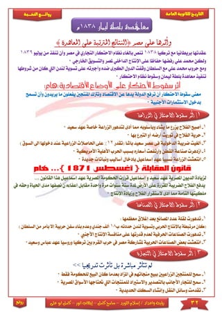 32‫اللورد‬ ‫إسالم‬ / ‫واعداد‬ ‫رؤية‬–‫كامل‬ ‫سامح‬–‫انور‬ ‫إيهاب‬–‫ا‬ ‫كامل‬‫على‬ ‫بو‬
‫التاري‬‫ـــ‬‫العامة‬ ‫للثانوية‬ ‫خ‬‫ـــــبة‬‫ـ‬‫النخ‬ ‫ــع‬‫ـ‬‫ـ‬‫ـ‬‫ـ‬‫ـ‬‫ـ‬‫ئ‬‫روا‬
‫روائع‬
‫ليمان‬ ‫بلطة‬ ‫معاهدة‬1838‫م‬
‫ا‬ ‫على‬ ‫املرتتبة‬ ‫(النتائج‬ ‫مصر‬ ‫على‬ ‫وأثرها‬‫مل‬‫عاه‬) ‫دة‬
‫تركيا‬ ‫مع‬ ‫بريطانيا‬ ‫عقدتها‬1838‫االحتكار‬ ‫نظام‬ ‫بإلريا‬ ‫تنص‬‫وأ‬ ‫مصر‬ ‫يف‬ ‫التجاري‬‫تنف‬ ‫ن‬‫يوليو‬ ‫من‬ ‫ذ‬1839
‫وا‬ ‫ملصر‬ ‫الداخىي‬ ‫اإلنتاج‬ ‫عىى‬ ‫حفاظا‬ ‫رفضها‬ ‫عىي‬ ‫حممد‬ ‫ولكن‬‫لتس‬‫ا‬ ‫ويق‬‫خلارجي‬0
‫وأ‬ ‫ضده‬ ‫الكربى‬ ‫الدول‬ ‫وقفت‬ ‫السىطان‬ ‫مع‬ ‫عىي‬ ‫حممد‬ ‫حروب‬ ‫ومع‬‫جرب‬‫عى‬ ‫ته‬‫ل‬ ‫تسوية‬ ‫ى‬‫كان‬ ‫اليت‬ ‫ندن‬‫شروط‬ ‫من‬‫ها‬
‫االحتكار‬ ‫نظام‬ ‫وسقوط‬ ‫ليمان‬ ‫بىطة‬ ‫معاهدة‬ ‫تنفيذ‬0
‫االقتصادية‬ ‫األوضاع‬ ‫على‬ ‫االحتكار‬ ‫سقوط‬ ‫أثر‬(‫ها‬)‫م‬
‫االقتصا‬ ‫عن‬ ‫يدها‬ ‫الدولة‬ ‫ترفع‬ ‫أن‬ ‫االحتكار‬ ‫سقوط‬ ‫معنى‬‫وت‬ ‫د‬‫رتك‬‫ا‬‫ي‬ ‫ملنتجني‬‫و‬ ‫يريدون‬ ‫ما‬ ‫فعىون‬‫تسمح‬ ‫أن‬
‫األجنبية‬ ‫االستثمارا‬ ‫بدخول‬0
1/‫الزراع‬ ‫يف‬ ‫االحتكار‬ ‫سقوط‬ ‫أثر‬‫ة‬
1-‫أ‬‫الزر‬ ‫لتدهور‬ ‫أدى‬ ‫مما‬ ‫وبأسىوبه‬ ‫يشا‬ ‫ما‬ ‫يزر‬ ‫الفالح‬ ‫صبح‬‫خا‬ ‫اعة‬‫سعي‬ ‫عهد‬ ‫صة‬‫د‬0
2-‫الفال‬ ‫حرية‬‫بها‬ ‫الترب‬ ‫أو‬ ‫أرضه‬ ‫توريث‬ ‫يف‬ ‫ح‬0
3-‫الدخولية‬ ‫ضريبة‬ ‫ألرييت‬‫عصر‬ ‫فى‬‫س‬‫باشا‬ ‫عيد‬‫(تقدر‬12%‫احلا‬ ‫عىى‬‫الزراعية‬ ‫صال‬‫ا‬ ‫اىل‬ ‫دخوهلا‬ ‫عند‬‫لسوق‬)
4-‫القط‬ ‫صناعة‬ ‫امدهر‬‫أسعار‬ ‫وارتفعت‬ ‫ن‬‫األهىية‬ ‫احلرب‬ ‫بسبب‬ ‫ه‬‫األمر‬‫يكية‬0
5-‫ا‬‫ونباتا‬ ‫أساليب‬ ‫بإدخال‬ ‫إمساعيل‬ ‫عهد‬ ‫نسبيا‬ ‫الزراعة‬ ‫نتعشت‬‫جديد‬‫ة‬0
‫احلكومة‬ ‫قرر‬ ‫إمساعيل‬ ‫و‬ ‫سعيد‬ ‫عهد‬ ‫املصرية‬ ‫الديون‬ ‫لزيادة‬‫امل‬‫صرية‬‫إمسا‬ ‫عهد‬‫القانون‬ ‫هذا‬ ‫عيل‬
‫املقررة‬ ‫الضريبة‬ ‫الفالح‬ ‫يدفع‬‫يف‬ ‫وحقه‬ ‫احلياة‬ ‫مدى‬ ‫نصفها‬ ‫ن‬ ‫ه‬ ‫إعفا‬ ‫مقابل‬ ‫واحدة‬ ‫مرة‬ ‫سنوا‬ ‫ستة‬ ‫ملدة‬ ‫األرض‬ ‫عىى‬
‫اإلنتاج‬ ‫وميادة‬ ‫الفالح‬ ‫الستقرار‬ ‫أدى‬ ‫مما‬ ‫التامة‬ ‫مىكيتها‬0
2/‫الصناعة‬ ‫يف‬ ‫االحتكار‬ ‫سقوط‬ ‫أثر‬
1-‫ل‬ ‫تدهور‬: ‫معظمها‬ ‫إغالق‬ ‫بعد‬ ‫املصانع‬ ‫عدد‬ ‫قىة‬
‫حددت‬ ‫لندن‬ ‫وتسوية‬ ‫احلربي‬ ‫باإلنتاج‬ ‫مرتبطة‬ ‫(كان‬‫ب‬ ‫ه‬18‫جند‬ ‫أل‬‫بأم‬ ‫إال‬ ‫حربية‬ ‫سفن‬ ‫بنا‬ ‫وعدم‬ ‫ي‬‫ال‬ ‫من‬ ‫ر‬) ‫سىطان‬
2-‫ت‬‫اإلنتا‬ ‫منافسة‬ ‫عىى‬ ‫قدرتها‬ ‫لعدم‬ ‫احلرفية‬ ‫الصناعا‬ ‫دهور‬‫األج‬ ‫ج‬‫نيب‬0
3-‫وسعيد‬ ‫عباس‬ ‫عهد‬ ‫وروسيا‬ ‫تركيا‬ ‫بني‬ ‫القرم‬ ‫حرب‬ ‫يف‬ ‫مصر‬ ‫ملشاركة‬ ‫احلربية‬ ‫الصناعا‬ ‫بعض‬ ‫انتعشت‬0
3‫التجارة‬ ‫يف‬ ‫االحتكار‬ ‫سقوط‬ ‫أثر‬ /
1-‫مس‬‫ك‬ ‫بعدما‬ ‫املزاد‬ ‫يف‬ ‫منجاتهم‬ ‫ببيع‬ ‫الزراعيني‬ ‫لىمنتجني‬ ‫ح‬‫الب‬ ‫ان‬‫لىحكومة‬ ‫يع‬‫فق‬0
2-‫مس‬‫اليت‬ ‫لىمنتجا‬ ‫واالستااد‬ ‫بالتصدير‬ ‫األجانب‬ ‫لىتجار‬ ‫ح‬‫حت‬‫تاجها‬‫ا‬ ‫األسواق‬‫ملصرية‬0
3-‫وسائ‬ ‫تقدمت‬‫احلديدية‬ ‫السكك‬ ‫وإنشا‬ ‫النقل‬ ‫ل‬0
 