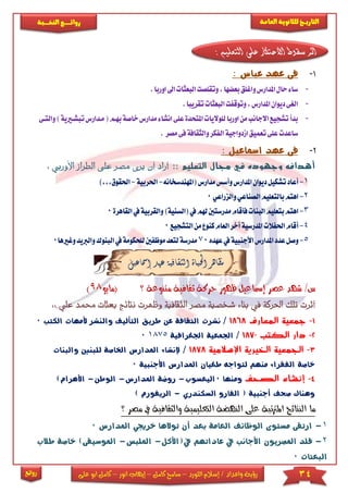 34‫اللورد‬ ‫إسالم‬ / ‫واعداد‬ ‫رؤية‬–‫كامل‬ ‫سامح‬–‫انور‬ ‫إيهاب‬–‫ا‬ ‫كامل‬‫على‬ ‫بو‬
‫التاري‬‫ـــ‬‫العامة‬ ‫للثانوية‬ ‫خ‬‫ـــــبة‬‫ـ‬‫النخ‬ ‫ــع‬‫ـ‬‫ـ‬‫ـ‬‫ـ‬‫ـ‬‫ـ‬‫ئ‬‫روا‬
‫روائع‬
: ‫التعليم‬ ‫على‬ ‫االحتكار‬ ‫سقوط‬ ‫اثر‬
1-: ‫عباس‬ ‫عهد‬ ‫فى‬
-‫ا‬‫البعثات‬‫وتقلصت‬,‫بعضها‬‫واغلق‬‫املدارس‬‫حال‬‫ساء‬‫اور‬.‫با‬
-.‫تقريبا‬‫البعثات‬‫وتوقفت‬,‫املدارس‬‫ديوان‬‫الغى‬
-‫على‬‫املتحدة‬‫للواليات‬‫اوربا‬‫من‬‫االجانب‬‫تشجيع‬‫بدأ‬‫انشا‬‫خ‬‫مدارس‬‫ء‬‫مكدارس‬(‫بهكم‬‫اصة‬‫ت‬‫والتكى‬)‫بشكريية‬
‫مصر‬‫فى‬‫والثقافة‬‫الفكر‬‫ازدواجية‬‫تعميق‬‫على‬‫ساعدت‬.
2-‫امسا‬ ‫عهد‬ ‫فى‬: ‫عيل‬
:: ‫التعليم‬ ‫مجال‬ ‫في‬ ‫وجهوده‬ ‫أهدافه‬‫الطر‬ ‫على‬ ‫مصر‬ ‫يرى‬ ‫أن‬ ‫أراد‬‫األ‬ ‫از‬: ‫وربي‬
1-‫(املهندسخانه‬‫مدارس‬‫وأسس‬‫املدارس‬‫ديوان‬‫تشكيل‬‫أعاد‬-‫احلربية‬-),,,‫احلقوق‬
2-‫بالتعليم‬‫اهتم‬‫ا‬‫والزراعي‬‫لصناعي‬0
3-‫ا‬‫وا‬)‫(السنية‬‫يف‬‫هلم‬‫مدرستني‬‫فأقام‬‫البنات‬‫بتعليم‬‫هتم‬‫يف‬‫لقربية‬‫ا‬‫لقا‬‫هرة‬0
4-‫أ‬‫التشجيع‬‫من‬‫كنوع‬‫العام‬‫أخر‬‫املدرسية‬‫احلفالت‬‫قام‬0
5-‫املد‬‫عدد‬‫وصل‬‫عهده‬‫يف‬‫األجنبية‬‫ارس‬70‫موظف‬‫لتعد‬‫مدرسة‬‫وغري‬‫والربيد‬‫البنوك‬‫يف‬‫للحكومة‬‫ني‬‫ها‬0
‫إمساعيل‬ ‫عهد‬ ‫الثقافية‬ ‫احلياة‬ ‫مظاهر‬
‫(مايو‬ ‫؟‬ ‫متنوعة‬ ‫ثقافية‬ ‫حركة‬ ‫ظهور‬ ‫إمساعيل‬ ‫عصر‬ ‫شهد‬ /‫س‬98)
‫تلك‬ ‫أثرت‬‫الثقافي‬ ‫مصر‬ ‫شخصية‬ ‫بناء‬ ‫يف‬ ‫احلركة‬‫وظه‬ ‫ة‬‫نتائ‬ ‫رت‬‫حممد‬ ‫بعثات‬ ‫ج‬‫علي‬::
1-‫المعارف‬ ‫جمعية‬1868/‫التألي‬ ‫طريق‬ ‫عن‬ ‫الثقافة‬ ‫نشرت‬‫الكتب‬ ‫ألمهات‬ ‫والنشر‬ ‫ف‬0
2-‫الكتب‬ ‫دار‬1870/‫اجلغرافية‬ ‫اجلمعية‬18750
3-‫اإلسالمية‬ ‫الخيرية‬ ‫الجمعية‬1878/‫إل‬‫والبنات‬ ‫للبنني‬ ‫اخلاصة‬ ‫املدارس‬ ‫نشاء‬
‫األجنبية‬ ‫املدارس‬ ‫طغيان‬ ‫لتواجه‬ ‫منهم‬ ‫الفقراء‬ ‫خاصة‬0
4-‫الصحف‬ ‫إنشاء‬‫ومنها‬0‫اليعسوب‬-‫املدار‬ ‫روضة‬‫س‬-‫الوطن‬-)‫األهرام‬
‫السكندري‬ ‫الفارو‬ ( ‫أجنبية‬ ‫صحف‬ ‫وهناك‬-‫ا‬) ‫لريفورم‬
‫؟‬ ‫مصر‬ ‫يف‬ ‫والثقافية‬ ‫التعليمية‬ ‫النهضة‬ ‫على‬ ‫املرتتبة‬ ‫النتائج‬ ‫ما‬
1-‫أن‬ ‫بعد‬ ‫العامة‬ ‫الوظائف‬ ‫مستوى‬ ‫ارتقى‬‫توالها‬‫خ‬‫املدارس‬ ‫رجيي‬0
2-‫ق‬‫يف(األكل‬ ‫عاداتهم‬ ‫يف‬ ‫األجانب‬ ‫املصريون‬ ‫لد‬-‫ا‬‫مللبس‬-‫ا‬‫طالب‬ ‫خاصة‬ )‫ملوسيقى‬
‫البعثات‬0
 