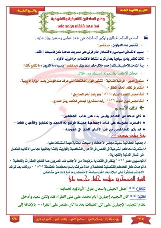 35‫اللورد‬ ‫إسالم‬ / ‫واعداد‬ ‫رؤية‬–‫كامل‬ ‫سامح‬–‫انور‬ ‫إيهاب‬–‫ا‬ ‫كامل‬‫على‬ ‫بو‬
‫التاري‬‫ـــ‬‫العامة‬ ‫للثانوية‬ ‫خ‬‫ـــــبة‬‫ـ‬‫النخ‬ ‫ــع‬‫ـ‬‫ـ‬‫ـ‬‫ـ‬‫ـ‬‫ـ‬‫ئ‬‫روا‬
‫روائع‬
‫والتشريعية‬‫التنفيذية‬‫السلطتني‬‫وضع‬
,‫على‬‫حممد‬ ‫خلفاء‬‫عهد‬‫فى‬
‫عهد‬ ‫فى‬ ‫السلطات‬ ‫وتركيز‬ ‫املطلق‬ ‫احلكم‬ ‫استمر‬‫ع‬‫اس‬‫ب‬‫و‬‫وز‬ ‫سعيد‬. ‫علية‬ ‫اد‬
-‫الدواوين‬‫عدد‬‫ختفيض‬.‫مب‬‫؟‬‫تفسر‬
-‫مصر‬‫على‬‫فرا‬‫الذى‬‫واالقتصادى‬‫السياسى‬‫االنكماش‬‫بسبب‬‫بعد‬‫م‬‫لن‬‫عاهدة‬‫فاصبحت‬‫دن‬4.‫فقط‬
-‫االقتصاد‬‫النشاط‬‫ترك‬‫ان‬‫بعد‬‫سيادية‬‫بامور‬‫ختتص‬‫كانت‬‫حرا‬‫ى‬‫ا‬‫يد‬‫فى‬‫الفراد‬.
-:‫امساعيل‬‫حكم‬‫خالل‬‫مصر‬‫شئون‬‫فى‬‫االجنبى‬‫التدخل‬‫بدأ‬‫؟‬‫تفسر‬‫مب‬‫بس‬‫ب‬‫ب‬:‫الديون‬‫ازمة‬‫ما‬‫؟‬‫ذلك‬‫نتائج‬
-: ‫خالل‬ ‫من‬ ‫السلطة‬ ‫يقامسونة‬ ‫االجانب‬ ‫جعلت‬
‫الدين‬‫صندوق‬-‫املراقبة‬‫الثنائية‬-‫ت‬‫ا‬‫املختلطة‬‫الوزارة‬‫شكيل‬‫عرفت‬‫لتى‬‫ع‬‫باسم‬‫الوطنني‬‫ند‬‫ا‬.‫االوربية‬‫لوزارة‬
‫املطلق‬‫احلكم‬‫نظام‬‫يف‬‫استمر‬0
)‫(الوزراء‬‫النظار‬‫جملس‬‫أنشأ‬1878‫اخل‬‫أوامر‬‫ينفذ‬‫وهو‬‫ديوي‬0
‫النواب‬‫شورى‬‫جملس‬‫أنشأ‬1866‫حل‬‫ليعطي‬)‫استشاري‬‫(رأيه‬‫حضاري‬‫رونق‬‫كمه‬.
: ‫األسباب‬ ‫لتلك‬
‫اجلماهري‬ ‫طلب‬ ‫على‬ ‫بناء‬ ‫وليس‬ ‫احلاكم‬ ‫من‬ ‫منحه‬ ‫كان‬0
‫العمد‬ ‫له‬ ‫فرشح‬ ‫معينة‬ ‫اجتماعية‬ ‫فئات‬ ‫على‬ ‫عضويته‬ ‫اقتصرت‬‫واملشايخ‬‫فقط‬ ‫واألعيان‬0
‫عضويته‬ ‫يف‬ ‫احلق‬ ‫األعيان‬ ‫غري‬ ‫من‬ ‫للمتعلمني‬ ‫يكن‬ ‫مل‬0
‫وفى‬// ‫سعيد‬ ‫عهد‬
1-‫احلق‬ ‫مجعية‬‫مبث‬ ‫وأصبحت‬ ‫األحكام‬ ‫جمىس‬ ‫مسيت‬ ‫انية‬‫ا‬ ‫هيئة‬ ‫ابة‬‫ستئ‬‫ع‬ ‫ناف‬. ‫ىيا‬
2-‫و‬ ‫الشخصية‬ ‫األحوال‬ ‫يف‬ ‫الفصل‬ ‫يف‬ ‫الشرعية‬ ‫احملاكم‬ ‫استمر‬‫امل‬‫واريث‬‫جبا‬ ‫وأنشأ‬‫األقالي‬ ‫جمالس‬ ‫نبها‬‫م‬‫لىفصل‬
. ‫والتجارية‬ ‫املدنية‬ ‫املسأل‬ ‫فى‬
3-‫مصر‬ ‫قومسيون‬1861‫ض‬ ‫األجانب‬ ‫من‬ ‫املرفوعة‬ ‫القضايا‬ ‫يف‬ ‫ينظر‬‫املصريون‬ ‫د‬‫عدا‬‫ق‬‫ضاي‬‫العقا‬ ‫ا‬‫را‬‫واملىكية‬0
4-‫احمل‬ ‫باسم‬ ‫عرفت‬ ‫واحدة‬ ‫حملكمة‬ ‫القنصىية‬ ‫احملاكم‬ ‫كل‬ ‫توحد‬‫كمة‬‫املخ‬‫تىطة‬18750‫توافد‬ ‫بعد‬ ‫وذلك‬ ‫م‬
‫وم‬ ‫االحتكار‬ ‫سياسة‬ ‫الريا‬ ‫بعد‬ ‫البالد‬ ‫عىى‬ ‫بكثرة‬ ‫االجانب‬‫تب‬ ‫ا‬‫ذلك‬ ‫ع‬‫مشاكل‬ ‫من‬.
‫علي‬ ‫حممد‬ ‫خلفاء‬ ‫عهد‬ ‫العسكرية‬ ‫القوة‬
‫األر‬ ‫بفرق‬ ‫واستعان‬ ‫اجليش‬ ‫أهمل‬‫حلمايته‬ ‫ناؤود‬0
‫على‬ ‫علي‬ ‫حممد‬ ‫أيام‬ ‫إجباري‬ ‫التجنيد‬ ‫كان‬‫سعيد‬ ‫ولكن‬ ‫فقد‬ ‫الفقراء‬‫وأدخل‬
‫الفقراء‬ ‫على‬ ‫مقتصر‬ ‫كان‬ ‫ما‬ ‫بعد‬ ‫الطبقات‬ ‫كل‬ ‫على‬ ‫اإلجباري‬ ‫التجنيد‬ ‫نظام‬-‫إىل‬ ‫باإلضافة‬
 