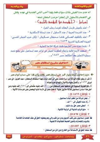 36‫اللورد‬ ‫إسالم‬ / ‫واعداد‬ ‫رؤية‬–‫كامل‬ ‫سامح‬–‫انور‬ ‫إيهاب‬–‫ا‬ ‫كامل‬‫على‬ ‫بو‬
‫التاري‬‫ـــ‬‫العامة‬ ‫للثانوية‬ ‫خ‬‫ـــــبة‬‫ـ‬‫النخ‬ ‫ــع‬‫ـ‬‫ـ‬‫ـ‬‫ـ‬‫ـ‬‫ـ‬‫ئ‬‫روا‬
‫روائع‬
‫وفشل‬ ‫عهده‬ ‫يف‬ ‫اجلندية‬ ‫الناس‬ ‫أحب‬ ‫وهلذا‬ ‫فقط‬ ‫سنوات‬ ‫بثالث‬ ‫اجليش‬ ‫مدة‬ ‫حدد‬ ‫انه‬
‫االهتمام‬ ‫يف‬‫ملنعه‬ ‫السلطان‬ ‫حرضت‬ ‫إجنلرتا‬ ‫ألن‬ ‫باألسطول‬0
‫باجليش‬ ‫النهضة‬ ‫يف‬ ‫(جهوده‬ :: ‫إمساعيل‬: ):
1-‫أ‬‫اخلربا‬ ‫وجلب‬ ‫لفرنسا‬ ‫البعثات‬ ‫فأرسل‬ ‫باجليش‬ ‫هتم‬‫ء‬0
2-‫ج‬‫ترسا‬ ‫جدد‬ / ‫األسطول‬ ‫جدد‬ / ‫احلربية‬ ‫املدرسة‬ ‫دد‬‫اإلسك‬ ‫نة‬‫ندرية‬0
3-‫أ‬‫عسككريتان‬ ‫صكحيفتان‬ ‫فأنشكأ‬ ‫العسككري‬ ‫بالتثقيف‬ ‫هتم‬‫أرككان‬ (‫حكر‬‫امل‬ ‫اجلكيش‬ ‫ب‬‫صكري‬-
‫املصرية‬ ‫العسكرية‬ ‫اجلريدة‬1873)0
4-‫ن‬‫ال‬ ‫املالحة‬ ‫شركة‬ ‫فأنشأ‬ ‫اخلارجية‬ ‫مصر‬ ‫جتارة‬ ‫شط‬‫تجارية‬0
5-‫املال‬ ‫األزمة‬ ‫أضعفت‬‫ية‬‫احلكومة‬ ‫وارتباك‬‫اجليش‬‫ف‬‫اواخر‬ ‫ى‬‫عه‬‫إمساعيل‬ ‫د‬‫و‬ ‫حتى‬‫حتكت‬ ‫قكع‬
‫مصر‬ ‫احتالهلم‬ ‫بعد‬ ‫االجنليز‬ ‫سيطرة‬1882. ‫م‬
‫مشو‬ ‫تكملة‬ ‫إمساعيل‬ ‫حاول‬‫أموا‬ ‫حساب‬ ‫على‬ ‫هذا‬ ‫وكان‬ ‫نهائيا‬ ‫مبصر‬ ‫ليستقل‬ ‫علي‬ ‫حممد‬ ‫ار‬‫مص‬ ‫ل‬: ‫ر‬
$-‫الورا‬ ‫نظام‬ ‫يريا‬ ‫أن‬ ‫قرر‬‫من‬ ‫ثة‬‫أسرة‬‫إىل‬ ‫عىي‬ ‫حممد‬‫أب‬ ‫أكرب‬‫ه‬ ‫نا‬‫وهل‬‫استضاف‬ ‫ذا‬‫السىطان‬‫العز‬ ‫عبد‬ () ‫يز‬‫يف‬‫مصر‬(
‫ابريل‬1863) ‫م‬‫وأعوانه‬ ‫هو‬ ‫واهلدايا‬ ‫باألموال‬ ‫عىيه‬ ‫وأغدق‬0
$-‫ا‬ ‫السنوية‬ ‫اجلزية‬ ‫رفع‬‫تدفعه‬ ‫ليت‬( ‫من‬ ‫لىسىطان‬ ‫مصر‬ ‫ا‬400‫أل‬ )‫عثمانى‬ ‫جنيه‬( ‫إىل‬750‫ومن‬ ‫جنيه‬ ‫أل‬ )
‫هذا‬ ‫أجل‬‫استدان‬‫إمساعيل‬‫جنية‬ ‫ماليني‬ ‫ثالثة‬‫يف‬ ‫مصر‬ ‫أدخىت‬‫األ‬‫امل‬ ‫ممة‬‫الية‬‫ليحصل‬‫ع‬‫ىى‬‫الفرمانا‬. ‫اآلتية‬.
1-‫جعل‬‫الوراثة‬. ‫إمساعيل‬ ‫أبنا‬ ‫أكرب‬ ‫من‬
2-‫إىل‬ ‫اجليش‬ ‫عدد‬ ‫ماد‬30‫أل‬.
3-‫أعط‬‫حق‬ ‫مصر‬ ‫ى‬‫النقود‬ ‫سك‬.
4-. ‫الثانية‬ ‫الرتبة‬ ‫اىل‬ ‫املدنية‬ ‫الرتب‬ ‫منح‬
‫يعط‬ ‫وهو‬ ‫والي‬ ‫لقب‬ ‫من‬ ‫بدل‬ ‫خديوي‬ ‫لقب‬ ‫عىى‬ ‫إمساعيل‬ ‫حصل‬‫يه‬‫ا‬‫يف‬ ‫حلق‬‫امل‬ ‫عقد‬‫اخلاصة‬ ‫عاهدا‬
. ‫االجنبية‬ ‫لىجاليا‬ ‫الضب‬ ‫وشئون‬ ‫واجلمارك‬ ‫بالربيد‬
‫ا‬ ‫من‬ ‫االستدانة‬ ‫يف‬ ‫احلق‬ ‫منحه‬‫السىط‬ ‫من‬ ‫إذن‬ ‫دون‬ ‫خلارج‬‫ان‬0
 