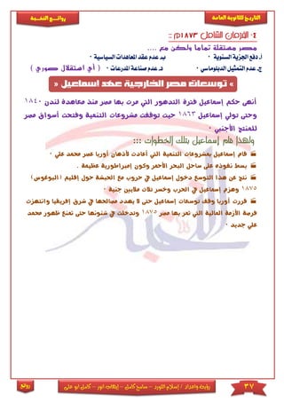 37‫اللورد‬ ‫إسالم‬ / ‫واعداد‬ ‫رؤية‬–‫كامل‬ ‫سامح‬–‫انور‬ ‫إيهاب‬–‫ا‬ ‫كامل‬‫على‬ ‫بو‬
‫التاري‬‫ـــ‬‫العامة‬ ‫للثانوية‬ ‫خ‬‫ـــــبة‬‫ـ‬‫النخ‬ ‫ــع‬‫ـ‬‫ـ‬‫ـ‬‫ـ‬‫ـ‬‫ـ‬‫ئ‬‫روا‬
‫روائع‬
.... ‫مع‬ ‫ولكن‬ ‫تماما‬ ‫مستقلة‬ ‫مصر‬
‫أ‬-‫دفع‬‫ا‬‫السنوية‬ ‫جلزية‬0‫ب‬-‫املعاهدا‬ ‫عقد‬ ‫عدم‬‫السياسية‬0
‫ج‬-‫ع‬‫الدبىوماسي‬ ‫التمثيل‬ ‫دم‬0‫د‬-‫ا‬ ‫صناعة‬ ‫عدم‬‫ملدرعا‬0‫أ‬ () ‫صوري‬ ‫استقالل‬ ‫ي‬
‫لندن‬ ‫معاهدة‬ ‫منذ‬ ‫مصر‬ ‫بها‬ ‫مرت‬ ‫اليت‬ ‫التدهور‬ ‫فرتة‬ ‫إمساعيل‬ ‫حكم‬ ‫أنهى‬1840
‫إمساعيل‬ ‫تولي‬ ‫وحتى‬1863‫مصر‬ ‫أسواق‬ ‫وفتحت‬ ‫التنمية‬ ‫مشروعات‬ ‫توقفت‬ ‫حيث‬
‫األجنيب‬ ‫للمنتج‬0
::: ‫الخطوات‬ ‫بتلك‬ ‫إسماعيل‬ ‫قام‬ ‫ولهذا‬
‫قام‬‫مب‬ ‫إمساعيل‬‫علي‬ ‫حممد‬ ‫عصر‬ ‫أوربا‬ ‫ألذهان‬ ‫أعادت‬ ‫اليت‬ ‫التنمية‬ ‫شروعات‬0
‫بسط‬‫إمرباطورية‬ ‫وكون‬ ‫األمحر‬ ‫البحر‬ ‫ساحل‬ ‫على‬ ‫نفوذه‬. ‫عظيمة‬
‫نتج‬)‫(البوغوس‬ ‫إقليم‬ ‫حول‬ ‫احلبشة‬ ‫مع‬ ‫حروب‬ ‫يف‬ ‫إمساعيل‬ ‫دخول‬ ‫التوسع‬ ‫هذا‬ ‫عن‬
1875‫جنية‬ ‫ماليني‬ ‫ثالث‬ ‫وخسر‬ ‫احلرب‬ ‫يف‬ ‫إمساعيل‬ ‫وهزم‬0
‫قررت‬‫إمس‬ ‫توسعات‬ ‫وقف‬ ‫أوربا‬‫وانتهزت‬ ‫إفريقيا‬ ‫شرق‬ ‫يف‬ ‫مصاحلها‬ ‫يهدد‬ ‫ال‬ ‫حتى‬ ‫اعيل‬
‫مصر‬ ‫بها‬ ‫متر‬ ‫اليت‬ ‫املالية‬ ‫األزمة‬ ‫فرصة‬1875‫حممد‬ ‫ظهور‬ ‫متنع‬ ‫حتى‬ ‫شئونها‬ ‫يف‬ ‫وتدخلت‬
‫جديد‬ ‫علي‬0
 