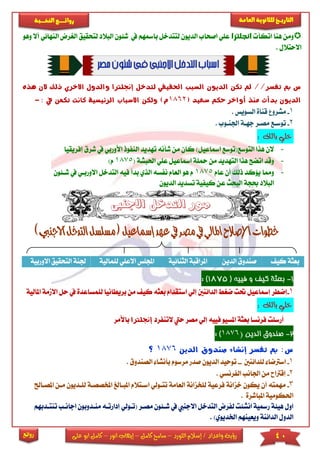 40‫اللورد‬ ‫إسالم‬ / ‫واعداد‬ ‫رؤية‬–‫كامل‬ ‫سامح‬–‫انور‬ ‫إيهاب‬–‫ا‬ ‫كامل‬‫على‬ ‫بو‬
‫التاري‬‫ـــ‬‫العامة‬ ‫للثانوية‬ ‫خ‬‫ـــــبة‬‫ـ‬‫النخ‬ ‫ــع‬‫ـ‬‫ـ‬‫ـ‬‫ـ‬‫ـ‬‫ـ‬‫ئ‬‫روا‬
‫روائع‬
‫اتكأ‬ ‫هنا‬ ‫ومن‬‫انجلترا‬‫يف‬ ‫بامسهم‬ ‫لتتدخل‬ ‫الديون‬ ‫اصحاب‬ ‫عىي‬‫ش‬‫البال‬ ‫ئون‬‫لتحقيق‬ ‫د‬‫أال‬ ‫النهائي‬ ‫الريرض‬‫وهو‬
‫االحتالل‬.
‫لتدخل‬ ‫احلقيقي‬ ‫السبب‬ ‫الديون‬ ‫تكن‬ ‫مل‬ //‫تفسر‬ ‫مب‬ ‫س‬‫إجنلرتا‬‫هذه‬ ‫الن‬ ‫ذلك‬ ‫االخري‬ ‫والدول‬
‫أواخر‬ ‫منذ‬ ‫بدأت‬ ‫الديون‬( ‫سعيد‬ ‫حكم‬1862: ‫يف‬ ‫تكمن‬ ‫كانت‬ ‫الرئيسية‬ ‫االسباب‬ ‫ولكن‬ )‫م‬-
1-‫السويس‬ ‫قناة‬ ‫مشرو‬.
2-‫اجلناوب‬ ‫جهاة‬ ‫مصار‬ ‫توساع‬.
‫بالك‬ ‫خلي‬:
-‫تهديد‬ ‫شأنه‬ ‫من‬ ‫كان‬ )‫امساعيل‬ ‫التوسع(توسع‬ ‫هذا‬ ‫الن‬‫النفو‬‫األورب‬ ‫ذ‬‫إفريقيا‬ ‫شرق‬ ‫يف‬ ‫ي‬
-‫امسا‬ ‫محىة‬ ‫من‬ ‫التهديد‬ ‫هذا‬ ‫اتضح‬ ‫وقد‬‫احلبش‬ ‫عىي‬ ‫عيل‬( ‫ة‬1875)‫م‬
-‫عام‬ ‫أن‬ ‫ذلك‬ ‫يؤكد‬ ‫ومما‬1875‫شائون‬ ‫يف‬ ‫االورباي‬ ‫التدخل‬ ‫فيه‬ ‫بدأ‬ ‫الذي‬ ‫نفسه‬ ‫العام‬ ‫هو‬ ‫م‬
‫الديون‬ ‫تسديد‬ ‫كيفية‬ ‫عن‬ ‫البحث‬ ‫حبجة‬ ‫البالد‬
‫كي‬ ‫بعثة‬‫الدين‬ ‫صندوق‬‫الثنائية‬ ‫املراقبة‬‫لىمالي‬ ‫االعىي‬ ‫اجملىس‬‫ة‬‫االوربي‬ ‫التحقيق‬ ‫جلنة‬‫ة‬
1-‫كيف‬ ‫بعثة‬( ‫فييه‬ ‫و‬1875):
1-‫من‬ ‫كي‬ ‫بعثه‬ ‫استقدام‬ ‫إلي‬ ‫الدائنني‬ ‫ضري‬ ‫حتت‬ ‫إمساعيل‬ ‫إضطر‬‫بريطا‬‫لىمسا‬ ‫نيا‬‫ا‬ ‫االممة‬ ‫حل‬ ‫يف‬ ‫عدة‬‫ملالية‬
‫بالك‬ ‫خلي‬:
‫مصر‬ ‫إلي‬ ‫فييه‬ ‫املسيو‬ ‫بعثة‬ ‫فرنسا‬ ‫أرسىت‬‫التنفرد‬ ‫حيت‬‫إ‬‫جنلرتا‬‫باألمر‬
2-‫الدين‬ ‫صندوق‬(1876):
‫الدين‬ ‫صندوق‬ ‫إنشاء‬ ‫تفسر‬ ‫مب‬ :‫س‬1876‫؟‬
1-‫اسرت‬‫لىدائنني‬ ‫ضا‬--‫ت‬‫الصندوق‬ ‫بأنشا‬ ‫مرسوم‬ ‫صدر‬ ‫الديون‬ ‫وحيد‬.
2-‫الفرنسي‬ ‫اجلانب‬ ‫من‬ ‫إقرتاح‬.
3-‫م‬‫ا‬ ‫اساتالم‬ ‫تتاولي‬ ‫العامة‬ ‫لىخزانة‬ ‫فرعية‬ ‫خزانة‬ ‫يكون‬ ‫أن‬ ‫همته‬‫امل‬ ‫ملباالغ‬‫امل‬ ‫مان‬ ‫لىاديون‬ ‫خصصاة‬‫صااحل‬
‫املباشرة‬ ‫احلكومية‬.
‫مصار‬ ‫شائون‬ ‫يف‬ ‫االجنيب‬ ‫التدخل‬ ‫لفرض‬ ‫انشئت‬ ‫رمسية‬ ‫هيئة‬ ‫اول‬‫(تاو‬‫لي‬‫م‬ ‫إدارتاه‬‫تنتاد‬ ‫اجاناب‬ ‫نادوبون‬‫بهم‬
)‫اخلديوي‬ ‫ويعينهم‬ ‫الدائنة‬ ‫الدول‬.
 