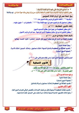 43‫اللورد‬ ‫إسالم‬ / ‫واعداد‬ ‫رؤية‬–‫كامل‬ ‫سامح‬–‫انور‬ ‫إيهاب‬–‫ا‬ ‫كامل‬‫على‬ ‫بو‬
‫التاري‬‫ـــ‬‫العامة‬ ‫للثانوية‬ ‫خ‬‫ـــــبة‬‫ـ‬‫النخ‬ ‫ــع‬‫ـ‬‫ـ‬‫ـ‬‫ـ‬‫ـ‬‫ـ‬‫ئ‬‫روا‬
‫روائع‬
‫؟‬ ‫الثنائية‬ ‫املراقبة‬ ‫عودة‬ ‫على‬ ‫املرتتبة‬ ‫النتائج‬ ‫ما‬
‫والترب‬ ‫الريضب(السخ‬ ‫بداية‬ ‫الثنائية‬ ‫املراقبة‬ ‫لتنظيم‬ ‫كان‬)‫م‬‫م‬‫وما‬ ‫ن‬‫ب‬ ‫رياض‬ ‫رة‬:‫اىل‬ ‫اد‬ ‫حيث‬ ‫اشا‬-‫ا‬‫باالدلة‬ ‫يد‬
‫السويس‬ ‫قناة‬ ‫أرباح‬ ‫يف‬ ‫مصر‬ ‫حصة‬ ‫بيع‬
‫وقدرها‬15%‫عام‬ ‫لىديون‬ ‫وفا‬ ‫باريس‬ ‫يف‬ ‫املاليني‬ ‫الحتاد‬1880
‫سنة‬ ‫القناة‬ ‫أسهم‬ ‫يف‬ ‫مصر‬ ‫نصيب‬ ‫با‬ ‫قد‬ ‫إمساعيل‬ ‫وكان‬ (1875)‫الجنلرتا‬‫با‬(4‫مىيون‬.)‫جنيه‬
‫املقابلة‬ ‫قانون‬ ‫إلغاء‬1880‫م‬
1-‫ا‬‫الديون‬ ‫لتسديد‬ ‫كثاة‬ ‫أموال‬ ‫مجع‬ ‫من‬ ‫احلكومة‬ ‫مكن‬ ‫لذي‬
2-‫دور‬ ‫له‬ ‫القانون‬ ‫وكان‬‫استقرار‬ ‫يف‬‫الزراعية‬ ‫األرض‬ ‫مىكية‬‫مم‬ :‫اىل‬ ‫ادى‬ ‫ا‬. ‫االعيان‬ ‫تزمر‬
‫مارس‬ ‫يف‬ ‫دولية‬ ‫جلنة‬ ‫تأليف‬1880‫م‬
‫مثل‬ ‫الديون‬ ‫معظم‬ ‫هلا‬ ‫اليت‬ ‫الدول‬ ‫من‬ ‫الىجنة‬ ‫تكونت‬‫:فرنسا‬‫إ‬‫جن‬‫لرتا‬‫أملانيا‬‫ا‬‫إيطاليا‬ ‫لنمسا‬
‫اللجنة‬ ‫تشكيل‬ ‫سبب‬:
1-.‫املالية‬ ‫احلالة‬ ‫حبث‬
2-‫احلك‬ ‫بني‬ ‫العالقة‬ ‫حتديد‬‫ومة‬( ‫السنية‬ ‫والدائرة‬‫امساعيل‬ ‫أمالك‬‫وامالك‬ )‫ا‬‫االس‬ ‫(أمالك‬ ‫لدومني‬)‫رة‬
3-.‫السائرة‬ ‫الديون‬ ‫تصفية‬
‫اللجنة‬ ‫نتائج‬:
‫حتى‬ ‫مصراملالي‬ ‫نظام‬ ‫أساس‬ ‫أعترب‬ ‫الذي‬ ‫التصفية‬ ‫قانون‬ ‫اصدر‬1904. ‫م‬
‫التصفية‬ ‫قانون‬
‫بالقانون‬ ‫العمل‬ ‫بدأ‬::‫يوليو‬‫عام‬1880‫اخلديوى‬ ‫عهد‬ ‫فى‬‫ت‬‫وفيق‬.
‫بة‬ ‫العمل‬ ‫أنتهى‬::‫مصر‬ ‫نظام‬ ‫أساس‬ ‫أعترب‬‫ع‬ ‫حتى‬ ‫املالي‬‫ام‬9041. ‫م‬
‫سب‬ ‫يرجع‬‫إلي‬ ‫صدوره‬ ‫ب‬........
1-‫احل‬ ‫حبث‬.‫املالية‬ ‫الة‬
2-.‫السائرة‬ ‫الديون‬ ‫تصفية‬
3-‫حت‬‫بالدائن‬ ‫وأسرتة‬ ‫امساعيل‬ ‫وأمالك‬ ‫احلكومة‬ ‫بني‬ ‫العالقة‬ ‫ديد‬‫ني‬
*‫القانون‬ ‫أحكام‬ ‫أهم‬......
1-‫االي‬ ‫نص‬ ‫من‬ ‫باقل‬ ‫السنوية‬ ‫احلكومة‬ ‫نفقا‬ ‫حتديد‬‫و‬ ‫رادا‬‫ختصص‬‫حل‬ ‫الباقي‬‫ساب‬‫العام‬ ‫الدين‬
2-‫و‬‫عىي‬ ‫حممد‬ ‫أسرة‬ ‫وأمالك‬ ‫السنية‬ ‫"الدائرة‬ ‫اخلديوي‬ ‫أمالك‬ ‫ضع‬"‫حت‬ "‫الدومني‬.‫دوليه‬ ‫إدارة‬ ‫ت‬
 