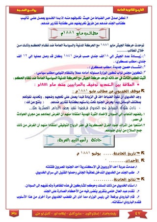 47‫اللورد‬ ‫إسالم‬ / ‫واعداد‬ ‫رؤية‬–‫كامل‬ ‫سامح‬–‫انور‬ ‫إيهاب‬–‫ا‬ ‫كامل‬‫على‬ ‫بو‬
‫التاري‬‫ـــ‬‫العامة‬ ‫للثانوية‬ ‫خ‬‫ـــــبة‬‫ـ‬‫النخ‬ ‫ــع‬‫ـ‬‫ـ‬‫ـ‬‫ـ‬‫ـ‬‫ـ‬‫ئ‬‫روا‬
‫روائع‬
2.‫صدق‬ ‫لكن‬‫حياث‬ ‫من‬ ‫الضباط‬ ‫حس‬‫إذ‬ ‫مناه‬ ‫ختاوفهم‬‫اخلا‬ ‫بادا‬‫يعمال‬ ‫ديو‬‫عىاي‬‫تأل‬‫ياب‬
‫عى‬ ‫حتريضهم‬ ‫طريق‬ ‫عن‬ ‫ضدهم‬ ‫اجلند‬ ‫كتائب‬‫ى‬‫تقار‬ ‫كتابة‬‫ض‬ ‫ير‬.‫دهم‬
‫مــايو‬ ‫مـطــالـــب‬1881‫م‬
‫مايو‬ ‫اجليش‬ ‫حركة‬ ‫توحد‬1881‫والسياسة‬ ‫املدنية‬ ‫احلركة‬ ‫مع‬‫ا‬‫احل‬ ‫نظاام‬ ‫ضد‬ ‫لعامة‬‫ما‬ ‫وذلاك‬ ‫كام‬‫ن‬
..........‫املطالب‬ ‫خالل‬
1)‫مي‬‫اااا‬‫إلي‬ ‫اجليش‬ ‫عدد‬ ‫ادة‬18‫جندي‬ ‫ال‬‫فرمان‬ ‫حسب‬1841‫إلي‬ ‫عمىيا‬ ‫وصل‬ ‫قد‬ ‫وكان‬12‫أل‬
.‫جندي‬)‫عسكري‬ ‫(مطىب‬.
2)‫إنش‬‫اااا‬‫جدي‬ ‫حصون‬ ‫ا‬.‫دة‬) ‫عسكري‬ ‫(مطىب‬.
3)‫أمامه‬ ‫مسئوله‬ ‫الومارة‬ ‫تكون‬ ‫نواب‬ ‫جمىس‬ ‫تكوين‬‫با‬ ‫عمال‬‫لنظ‬‫ال‬ ‫ام‬‫نيابي(مطى‬)‫سياسي‬ ‫ب‬.
‫ذاته‬ ‫حد‬ ‫يف‬ ‫الثالث‬ ‫املطىب‬ ‫أثبت‬‫توحد‬‫حركة‬‫احلر‬ ‫مع‬ ‫اجليش‬‫امل‬ ‫كة‬‫دنية‬‫ا‬‫ا‬ ‫لسياسية‬‫ضد‬ ‫لعامة‬‫نظام‬‫احلكم‬:
‫توف‬ ‫الخديو‬ ‫بين‬ ‫العالقة‬‫ي‬‫عام‬ ‫منذ‬ ‫والعرابيين‬ ‫ق‬1881‫م‬:
‫اخلد‬ ‫موقف‬‫مايو‬ ‫مطالب‬ ‫من‬ ‫يوي‬1881‫م‬:
‫فبدأ‬ ‫الزيادة‬ ‫يف‬ ‫اخذ‬ ‫الضباط‬ ‫نفوذ‬ ‫أن‬ ‫اخلديوي‬ ‫وجد‬‫ي‬‫عمل‬‫ع‬‫حت‬ ‫ىي‬‫وضعه‬ ‫جيم‬‫نفوذه‬ ‫وحتديد‬ ‫م‬‫م‬
‫الوسائل‬ ‫مبختى‬‫حي‬ ‫وبدأ‬‫رض‬‫ب‬ ‫رئاستهم‬ ‫حتت‬ ‫اجلنود‬‫كتا‬‫تق‬ ‫بة‬‫ارير‬.‫ضدهم‬() ‫لك‬ ‫عن‬ ‫ونتج‬
-‫الع‬ ‫األوامر‬ ‫بعض‬ ‫تنفيذ‬ ‫فرفضوا‬ ‫الخديوي‬ ‫نحو‬ ‫الضباط‬ ‫شكوك‬ ‫زادت‬‫م‬ ‫سكرية‬.‫ثل‬.
1.‫اع‬ ‫املهدية‬ ‫الثورة‬ ‫إلمخاد‬ ‫السودان‬ ‫إلي‬ ‫الذهاب‬ ‫رفضهم‬‫تقاد‬‫من‬ ‫ا‬‫الري‬ ‫أن‬ ‫هم‬‫جمر‬ ‫عن‬ ‫إبعادهم‬ ‫رض‬‫احلوادث‬ ‫ي‬
.‫مصر‬ ‫يف‬
2.‫جن‬ ‫إشراك‬ ‫عن‬ ‫امتنعوا‬‫و‬‫د‬‫العسكرية‬ ‫الفرق‬‫الريا‬ ‫حفر‬ ‫يف‬‫الت‬ ‫ح‬‫وفيق‬‫اعتقادا‬ ‫ي‬‫من‬ ‫الريرض‬ ‫أن‬ ‫منهم‬‫ذلك‬
.‫جنودهم‬ ‫أيدي‬ ‫من‬ ‫السالح‬ ‫مجع‬
‫حادثة‬‫(العرب‬ ‫التني‬ ‫رأس‬)‫ة‬
‫احلادثة‬ ‫تاريخ‬.....‫يوليو‬1881‫م‬
‫األحداث‬........"
1-‫اإلسكندرية‬ ‫يف‬ ‫األوروبيني‬ ‫أحد‬ ‫عربة‬ ‫صدمت‬‫اجلنو‬ ‫أحد‬‫ا‬ ‫د‬‫ملصري‬‫ني‬‫فقتىته‬
2-‫ومحى‬ ‫اجلاني‬ ‫ملعاقبة‬ ‫التدخل‬ ‫اخلديوي‬ ‫من‬ ‫اجلند‬ ‫طىب‬‫وا‬‫ا‬‫لقتيل‬‫سراي‬ ‫إلي‬.‫اخلديوي‬
‫احلادثة‬ ‫نتائج‬..........
1-‫استا‬‫ذلك‬ ‫من‬ ‫اخلديوي‬‫املسىك‬‫وح‬‫وكم‬‫يف‬ ‫املشاركون‬‫ه‬‫ذه‬‫امل‬‫ظاهرة‬‫نفيه‬ ‫و‬‫إىل‬ ‫م‬.‫السودان‬
2-‫تقدم‬‫حىمي‬ ‫العال‬ ‫عبد‬‫ب‬‫األحكام‬ ‫من‬ ‫فيه‬ ‫يتضرر‬ ‫تقرير‬‫الص‬‫ادرة‬‫ع‬‫ى‬‫ى‬‫اجلند‬
3-‫أد‬ ‫مما‬ ‫الومرا‬ ‫رئيس‬ ‫إلي‬ ‫برفعة‬ ‫البارودي‬ ‫قام‬‫ى‬‫إىل‬‫ف‬‫ريض‬‫ب‬‫اخل‬‫أ‬ ‫مرة‬ ‫ديوي‬‫خر‬‫ى‬‫األسىو‬ ‫هذا‬ ‫من‬‫ب‬
.‫استقالته‬ ‫البارودي‬ ‫فقدم‬
 