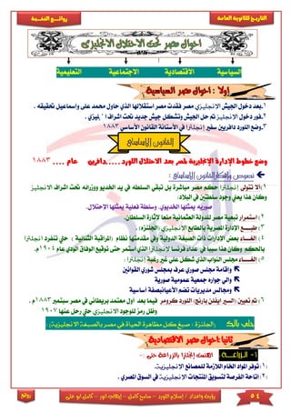 54‫اللورد‬ ‫إسالم‬ / ‫واعداد‬ ‫رؤية‬–‫كامل‬ ‫سامح‬–‫انور‬ ‫إيهاب‬–‫ا‬ ‫كامل‬‫على‬ ‫بو‬
‫التاري‬‫ـــ‬‫العامة‬ ‫للثانوية‬ ‫خ‬‫ـــــبة‬‫ـ‬‫النخ‬ ‫ــع‬‫ـ‬‫ـ‬‫ـ‬‫ـ‬‫ـ‬‫ـ‬‫ئ‬‫روا‬
‫روائع‬
‫السياسية‬‫االقتصادية‬‫ا‬‫الجتماعية‬‫ال‬‫تعىيمية‬
1-‫اجليش‬ ‫دخول‬ ‫بعد‬‫اإلجنليزي‬‫مصر‬‫استقالهلا‬ ‫مصر‬ ‫فقد‬‫ا‬‫لذ‬‫ي‬‫حم‬ ‫حاول‬‫عىى‬ ‫مد‬‫وإمساعيل‬‫حتق‬. ‫يقه‬
2-‫دخول‬ ‫فور‬‫اإلجنليز‬‫وتشك‬ ‫اجليش‬ ‫حل‬‫جديد‬ ‫جيش‬ ‫ل‬‫حتت‬‫اش‬‫اجنى‬ ‫راف‬‫يزي‬.
3-‫سفا‬ ‫دافريني‬ ‫الىورد‬ ‫وضع‬‫إجنلرتا‬‫األساسي‬ ‫القانون‬ ‫األستانة‬ ‫يف‬1883
.....‫اللورد‬ ‫االحتالل‬ ‫بعد‬ ‫ملصر‬ ‫اإلجنليزية‬ ‫اإلدارة‬ ‫خطوط‬ ‫وضع‬‫دافرين‬‫عا‬.. ‫م‬..1883
‫ن‬‫االساسى‬ ‫وافكارالقانون‬ ‫صوص‬:
1)‫تتوىل‬ ‫أال‬‫إجنلرتا‬‫مباشرة‬ ‫مصر‬ ‫حكم‬‫ال‬ ‫تبقي‬ ‫بل‬‫سىط‬‫يف‬ ‫ه‬‫اخلدي‬ ‫يد‬‫اشرا‬ ‫حتت‬ ‫وومرائه‬ ‫و‬‫ف‬‫االجنليز‬
‫يعين‬ ‫هذا‬ ‫وكان‬:‫البالد‬ ‫يف‬ ‫سىطتني‬ ‫وجود‬
‫صوريه‬‫ا‬ ‫ميثىها‬ ‫فعىية‬ ‫وسىطة‬ ‫اخلديوي‬ ‫ميثىها‬‫إل‬.‫حتالل‬
2)‫استمرار‬‫إلثارة‬ ‫منعا‬ ‫العثمانية‬ ‫لىدولة‬ ‫مصر‬ ‫تبعية‬‫ا‬‫لسى‬.‫طان‬
3)‫طب‬‫اااا‬‫ع‬‫بالطابع‬ ‫املصرية‬ ‫اإلدارة‬‫اإلجنليزي‬(‫اجل‬‫ىنز‬)‫ه‬.
4)‫إلري‬‫ااا‬‫ا‬‫الدولية‬ ‫الصبرية‬ ‫ذا‬ ‫اإلدارا‬ ‫بعض‬‫مقدم‬ ‫ويف‬‫تها‬‫نظام‬(‫املراق‬‫الثنائية‬ ‫بة‬‫تن‬ ‫حيت‬ )‫فرد‬‫اجنلرتا‬
‫باحلكم‬‫يف‬ ‫سببا‬ ‫هذا‬ ‫وكان‬‫فرنسا‬ ‫عدا‬‫إلجنلرتا‬‫ا‬‫لذي‬‫ا‬‫ستمر‬‫ح‬‫تى‬‫توقيع‬‫ا‬‫الودي‬ ‫لوفاق‬‫عام‬1904.‫م‬
5)‫إلري‬‫اااا‬‫ا‬‫الذي‬ ‫النواب‬ ‫جمىس‬‫شكل‬‫رغبة‬ ‫غا‬ ‫عىي‬‫إجنلرتا‬:
‫جمىس‬ ‫وإقامة‬‫مبجىس‬ ‫عرف‬ ‫صوري‬‫القوانني‬ ‫شوري‬
‫و‬‫جواره‬ ‫الي‬‫عمومية‬ ‫مجعية‬‫صورية‬
‫و‬‫مديريا‬ ‫جمالس‬‫تضم‬‫األعيان‬‫أساسية‬ ‫بصفة‬
6)‫تعي‬‫ني‬)‫بارنج‬ ‫ايفىن‬ ‫(السا‬‫كرومر‬ ‫الىورد‬‫ب‬ ‫فيما‬‫عد‬‫أ‬‫معت‬ ‫ول‬‫بريطان‬ ‫مد‬‫مصر‬ ‫يف‬ ‫ي‬‫سبت‬‫مرب‬8831‫م‬.
‫و‬‫لىوجود‬ ‫رمز‬ ‫ظل‬‫االجنليزي‬‫عنها‬ ‫رحل‬ ‫حيت‬1907
‫ا‬ ‫مظاهرة‬ ‫كل‬ ‫صبغ‬ : ‫(اجللنزة‬‫حلياة‬‫يف‬‫مصر‬‫بالصبغة‬‫ا‬)‫الجنليزية‬:
1-‫إجنلرت‬ ‫اهتمت‬‫حتى‬ ‫بالزراعة‬ ‫ا‬:-
[1]‫لىمصانع‬ ‫الالممة‬ ‫اخلام‬ ‫املواد‬ ‫توفر‬‫اإلجنليزية‬.
[2]‫املنتجا‬ ‫لتسويق‬ ‫الفرصة‬ ‫إتاحة‬‫اإلجنليزية‬‫يف‬‫السو‬‫املصري‬ ‫ق‬.
‫ال‬‫االساسى‬ ‫قانون‬
 