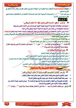 56‫اللورد‬ ‫إسالم‬ / ‫واعداد‬ ‫رؤية‬–‫كامل‬ ‫سامح‬–‫انور‬ ‫إيهاب‬–‫ا‬ ‫كامل‬‫على‬ ‫بو‬
‫التاري‬‫ـــ‬‫العامة‬ ‫للثانوية‬ ‫خ‬‫ـــــبة‬‫ـ‬‫النخ‬ ‫ــع‬‫ـ‬‫ـ‬‫ـ‬‫ـ‬‫ـ‬‫ـ‬‫ئ‬‫روا‬
‫روائع‬
4-‫أصبحت‬‫املستوردة‬ ‫البضائع‬‫ا‬ ‫استهالك‬ ‫من‬ ‫كباة‬ ‫نسبة‬ ‫تشكل‬‫ملصريني‬‫وك‬‫ي‬ ‫كرومر‬ ‫ان‬‫يف‬ ‫فذكر‬ ‫بذلك‬ ‫فخر‬
‫السنوي‬ ‫تقريره‬.
5-‫عام‬ ‫مصر‬ ‫عن‬1905‫املن‬ ‫حمل‬ ‫حىت‬ ‫األوروبية‬ ‫املنسوجا‬ ‫أن‬ ( ‫م‬‫األ‬ ‫سوجا‬‫هىية‬‫و‬‫الدكاكني‬ ‫إن‬‫تبيع‬ ‫أصبحت‬
‫أوروبي‬ ‫هو‬ ‫ما‬ ‫كل‬‫اإلنتاج‬.
3-
‫تدهور‬ :‫تفسر‬ ‫مب‬‫التجارة‬‫؟‬ ‫الربيطاني‬ ‫االحتالل‬ ‫عهد‬ ‫يف‬ ‫املصرية‬
1‫)إ‬‫ش‬ ‫رتفع‬‫أ‬‫ا‬ ‫القيود‬ ‫نتيجة‬ ‫األجنبية‬ ‫التجارية‬ ‫الوكاال‬ ‫ن‬‫ليت‬‫ف‬‫رضت‬‫ع‬‫اإلنتاج‬ ‫ىي‬‫احمل‬‫ىي‬‫وتسويقه‬
2)‫لىحكومة‬ ‫تعد‬ ‫ومل‬‫من‬‫رقابة‬‫ع‬‫الداخىية‬ ‫األسواق‬ ‫ىي‬‫في‬ ‫اال‬‫يت‬ ‫ما‬‫عىق‬‫ب‬‫العا‬ ‫االمن‬‫م‬
3)‫جم‬ ‫يف‬ ‫تستثمر‬ ‫التجارة‬ ‫من‬ ‫املرتاكمة‬ ‫األموال‬ ‫وس‬ ‫ر‬ ‫بدأ‬‫ا‬ ‫ال‬‫لشرك‬‫ا‬‫والبنوك‬‫يتعىق‬ ‫فيما‬ ‫خاصه‬‫بال‬‫رهونا‬.
‫أ‬-‫املالية‬ ‫األوراق‬ ‫إصدار‬ ‫أحتكر‬
‫ب‬-‫ر‬‫بالعمىة‬ ‫املصرية‬ ‫العمىة‬ ‫ب‬‫اإلجنليزية‬.
‫ج‬-‫ك‬‫العمىة‬ ‫يف‬ ‫هزه‬ ‫أية‬ ‫انت‬‫اإلجنليزية‬‫عىي‬ ‫تؤثر‬‫العم‬‫املصري‬ ‫ىة‬.‫ة‬
‫أنشأ‬160‫من‬ ‫الفرتة‬ ‫يف‬ ‫وبنك‬ ‫شركة‬1900‫حتى‬1907‫اس‬ ‫يف‬ ‫وعمىت‬‫ا‬ ‫وتسىي‬ ‫األراضي‬ ‫تصالح‬‫لفالح‬
‫االجانب‬ ‫نسبة‬ ‫وبىريت‬‫املشروعا‬ ‫تىك‬ ‫فى‬93%.
‫االستثمارات‬ ‫تلك‬ ‫عن‬ ‫ونتج‬‫؟‬
1-‫وقو‬‫م‬.‫البنوك‬ ‫قبضة‬ ‫يف‬ ‫الزراعية‬ ‫األراضي‬ ‫الك‬
2-‫ع‬‫األجانب‬ ‫الدائنون‬ ‫فاستولي‬ ‫قروض‬ ‫تسديد‬ ‫عن‬ ‫الفالحني‬ ‫جز‬‫عىي‬‫ا‬. ‫ألرض‬
3-‫ع‬‫بالبيو‬ ‫لىديون‬ ‫وفا‬ ‫األراضي‬ ‫عىي‬ ‫االستيال‬ ‫مسألة‬ ‫رفت‬‫اجل‬‫ا‬ ‫أو‬ ‫ربية‬‫ح‬ ‫بىريت‬ ‫و‬ ‫فائية‬ ‫لو‬‫بتسر‬ ‫هدد‬ ‫د‬‫ب‬
. ‫األجانب‬ ‫يد‬ ‫إلي‬ ‫املصريني‬ ‫يد‬ ‫من‬ ‫الزراعية‬ ‫األرض‬
4-‫ا‬‫م‬ ‫الثالثينيا‬ ‫مطىع‬ ‫يف‬ ‫البيو‬ ‫هذه‬ ‫لوق‬ ‫احلكومة‬ ‫ضطر‬‫الق‬ ‫ن‬‫العشري‬ ‫رن‬‫ن‬
‫ملصر‬ ‫الربيطاني‬ ‫االحتالل‬ ‫مساوئ‬ ‫اهم‬ ‫من‬ ‫التعليم‬ ‫اهمال‬ ‫يعد‬ ‫دلل‬‫؟‬
‫أ‬-‫أهمل‬‫عالية‬ ‫مبصروفا‬ ‫وأصبح‬ ‫التعىيم‬‫باملال‬ ‫عىيه‬ ‫والضن‬‫بعدما‬‫ك‬‫باجملان‬ ‫ان‬.
‫ب‬-‫ل‬ ‫موظفني‬ ‫ختريج‬ ‫جمرد‬ ‫عىى‬ ‫أهدافه‬ ‫وقصر‬ ‫قىيىة‬ ‫بفئة‬ ‫حصر‬‫ىدولة‬
‫ج‬-‫إخضاعه‬‫و‬ ‫النظم‬ ‫من‬ ‫جملموعة‬‫ا‬‫امل‬ ‫ابتادعها‬ ‫صارمة‬ ‫لقواعد‬‫ستشاار‬‫ا‬‫إلجنىيازي‬‫د‬‫رو‬ ‫أماتات‬ ‫حياث‬ ‫نىاوب‬‫ح‬
‫االبتكار‬‫واإلستسالم‬ ‫اخلضو‬ ‫عىي‬ ‫األفراد‬ ‫ونشأ‬.
‫النتائج‬:‫انه‬ ‫اإلهمال‬ ‫مظاهر‬ ‫من‬‫ب‬‫عد‬40‫االحتالل‬ ‫عىى‬ ‫سنة‬‫ن‬ ‫كانت‬‫البنني‬ ‫أمية‬ ‫سبة‬29%‫والبنا‬97%.
 