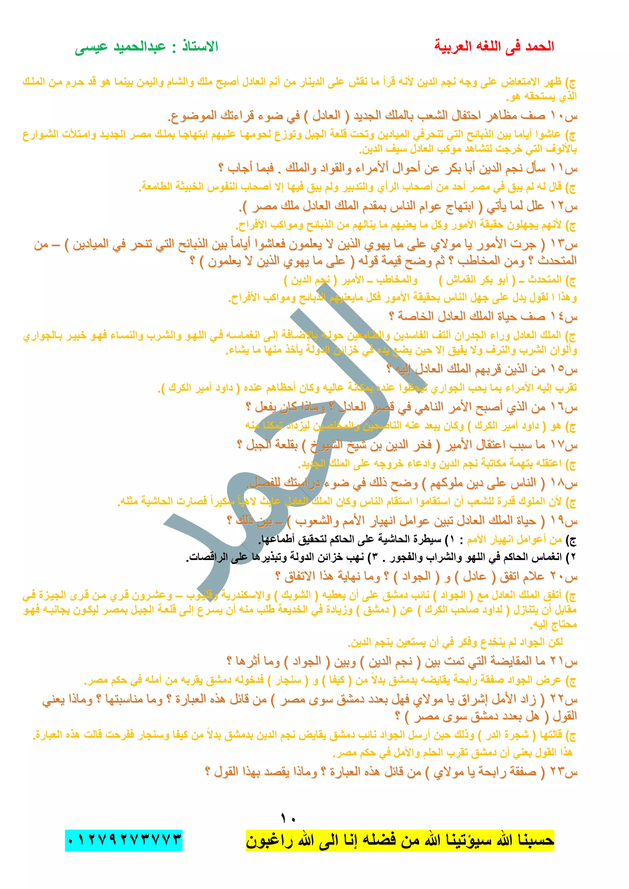 ‫الحمد‬‫العربٌة‬ ‫اللؽه‬ ‫فى‬‫عٌسى‬ ‫عبدالحمٌد‬ : ‫االستاذ‬
ٔٓ
‫راؼبون‬ ‫هللا‬ ‫الى‬ ‫إنا‬ ‫فضله‬ ‫من‬ ‫هللا‬ ‫سٌإتٌنا‬ ‫هللا‬ ‫حسبنا‬ٕٓٔ17ٕ1ٖ11ٖ
‫الملدك‬ ‫مدن‬ ‫حدرم‬ ‫قد‬ ‫هو‬ ‫بٌنما‬ ‫والٌمن‬ ‫والشام‬ ‫ملك‬ ‫أصبح‬ ‫العادل‬ ‫أنم‬ ‫من‬ ‫الدٌنار‬ ‫على‬ ‫نقش‬ ‫ما‬ ‫قرأ‬ ‫ألنه‬ ‫الدٌن‬ ‫نجم‬ ‫وجه‬ ‫على‬ ‫االمتعاض‬ ‫ظهر‬ )‫ج‬
.‫هو‬ ‫ٌستحقه‬ ‫الذي‬
‫س‬‫س‬ٔٓٔٓ‫الجد‬ ‫بالملك‬ ‫الشعب‬ ‫احتفال‬ ‫مظاهر‬ ‫صف‬‫الجد‬ ‫بالملك‬ ‫الشعب‬ ‫احتفال‬ ‫مظاهر‬ ‫صف‬.‫الموضوع‬ ‫قراءتك‬ ‫ضوء‬ ً‫ف‬ ) ‫العادل‬ ( ‫ٌد‬.‫الموضوع‬ ‫قراءتك‬ ‫ضوء‬ ً‫ف‬ ) ‫العادل‬ ( ‫ٌد‬
‫الشدوارع‬ ‫وامدتات‬ ‫الجدٌدد‬ ‫مصدر‬ ‫بملدك‬ ‫ابتهاجدا‬ ‫علدٌهم‬ ‫لحومهدا‬ ‫وتوزع‬ ‫الجبل‬ ‫قلعة‬ ‫وتحت‬ ‫المٌادٌن‬ ً‫تنحرف‬ ً‫الت‬ ‫الذبابح‬ ‫بٌن‬ ‫أٌاما‬ ‫عاشوا‬ )‫ج‬
.‫الدٌن‬ ‫سٌؾ‬ ‫العادل‬ ‫موكب‬ ‫لتشاهد‬ ‫خرجت‬ ً‫الت‬ ‫باأللوؾ‬
‫س‬‫س‬ٔٔٔٔ‫والقو‬ ‫أألمراء‬ ‫أحوال‬ ‫عن‬ ‫بكر‬ ‫أبا‬ ‫الدٌن‬ ‫نجم‬ ‫سؤل‬‫والقو‬ ‫أألمراء‬ ‫أحوال‬ ‫عن‬ ‫بكر‬ ‫أبا‬ ‫الدٌن‬ ‫نجم‬ ‫سؤل‬‫؟‬ ‫أجاب‬ ‫فبما‬ . ‫والملك‬ ‫اد‬‫؟‬ ‫أجاب‬ ‫فبما‬ . ‫والملك‬ ‫اد‬
.‫الطامعة‬ ‫الخبٌثة‬ ‫النفوس‬ ‫أصحاب‬ ‫إال‬ ‫فٌها‬ ‫ٌبق‬ ‫ولم‬ ‫والتدبٌر‬ ‫الرأي‬ ‫أصحاب‬ ‫من‬ ‫أحد‬ ‫مصر‬ ً‫ف‬ ‫ٌبق‬ ‫لم‬ ‫له‬ ‫قال‬ )‫ج‬
‫س‬‫س‬ٕٕٔٔ.) ‫مصر‬ ‫ملك‬ ‫العادل‬ ‫الملك‬ ‫بمقدم‬ ‫الناس‬ ‫عوام‬ ‫ابتهاج‬ ( ً‫ٌؤت‬ ‫لما‬ ‫علل‬.) ‫مصر‬ ‫ملك‬ ‫العادل‬ ‫الملك‬ ‫بمقدم‬ ‫الناس‬ ‫عوام‬ ‫ابتهاج‬ ( ً‫ٌؤت‬ ‫لما‬ ‫علل‬
‫وم‬ ‫الذبابح‬ ‫من‬ ‫ٌنالهم‬ ‫ما‬ ‫ٌعنٌهم‬ ‫ما‬ ‫وكل‬ ‫األمور‬ ‫حقٌقة‬ ‫ٌجهلون‬ ‫ألنهم‬ )‫ج‬.‫األفراح‬ ‫واكب‬
‫س‬‫س‬ٖٖٔٔ) ‫المٌادٌن‬ ً‫ف‬ ‫تنحر‬ ً‫الت‬ ‫الذبابح‬ ‫بٌن‬ ً‫ا‬‫أٌام‬ ‫فعاشوا‬ ‫ٌعلمون‬ ‫ال‬ ‫الذٌن‬ ‫ٌهوي‬ ‫ما‬ ‫على‬ ‫موالي‬ ‫ٌا‬ ‫األمور‬ ‫جرت‬ () ‫المٌادٌن‬ ً‫ف‬ ‫تنحر‬ ً‫الت‬ ‫الذبابح‬ ‫بٌن‬ ً‫ا‬‫أٌام‬ ‫فعاشوا‬ ‫ٌعلمون‬ ‫ال‬ ‫الذٌن‬ ‫ٌهوي‬ ‫ما‬ ‫على‬ ‫موالي‬ ‫ٌا‬ ‫األمور‬ ‫جرت‬ (––‫من‬‫من‬
‫؟‬ ) ‫ٌعلمون‬ ‫ال‬ ‫الذٌن‬ ‫ٌهوي‬ ‫ما‬ ‫على‬ ( ‫قوله‬ ‫قٌمة‬ ‫وضح‬ ‫ثم‬ ‫؟‬ ‫المخاطب‬ ‫ومن‬ ‫؟‬ ‫المتحدث‬‫؟‬ ) ‫ٌعلمون‬ ‫ال‬ ‫الذٌن‬ ‫ٌهوي‬ ‫ما‬ ‫على‬ ( ‫قوله‬ ‫قٌمة‬ ‫وضح‬ ‫ثم‬ ‫؟‬ ‫المخاطب‬ ‫ومن‬ ‫؟‬ ‫المتحدث‬
( ‫األمٌر‬ ‫ــ‬ ‫والمخاطب‬ ) ‫القماش‬ ‫بكر‬ ‫أبو‬ ( ‫ــ‬ ‫المتحدث‬ )‫ج‬) ‫الدٌن‬ ‫نجم‬
.‫األفراح‬ ‫ومواكب‬ ‫الذبابح‬ ‫ماٌعنٌهم‬ ‫فكل‬ ‫األمور‬ ‫بحقٌقة‬ ‫الناس‬ ‫جهل‬ ‫على‬ ‫ٌدل‬ ‫لقول‬ ‫ا‬ ‫وهذا‬
‫س‬‫س‬ٔٗٔٗ‫؟‬ ‫الخاصة‬ ‫العادل‬ ‫الملك‬ ‫حٌاة‬ ‫صف‬‫؟‬ ‫الخاصة‬ ‫العادل‬ ‫الملك‬ ‫حٌاة‬ ‫صف‬
‫بدالجواري‬ ‫خبٌدر‬ ‫فهدو‬ ‫والنسداء‬ ‫والشدرب‬ ‫اللهدو‬ ً‫فد‬ ‫انؽماسده‬ ‫إلدى‬ ‫باإلضدافة‬ ‫حولده‬ ‫والطدامعٌن‬ ‫الفاسدٌن‬ ‫ألتؾ‬ ‫الجدران‬ ‫وراء‬ ‫العادل‬ ‫الملك‬ )‫ج‬
‫وألوان‬.‫ٌشاء‬ ‫ما‬ ‫منها‬ ‫ٌؤخذ‬ ‫الدولة‬ ‫خزابن‬ ً‫ف‬ ‫ٌده‬ ‫ٌضع‬ ‫حٌن‬ ‫إال‬ ‫ٌفٌق‬ ‫وال‬ ‫والترؾ‬ ‫الشرب‬
‫س‬‫س‬ٔ٘ٔ٘‫؟‬ ‫إلٌه‬ ‫العادل‬ ‫الملك‬ ‫قربهم‬ ‫الذٌن‬ ‫من‬‫؟‬ ‫إلٌه‬ ‫العادل‬ ‫الملك‬ ‫قربهم‬ ‫الذٌن‬ ‫من‬
.) ‫الكرك‬ ‫أمٌر‬ ‫داود‬ ( ‫عنده‬ ‫أحظاهم‬ ‫وكان‬ ‫عالٌه‬ ‫بمكانة‬ ‫عنده‬ ‫لٌحظوا‬ ‫الجواري‬ ‫ٌحب‬ ‫بما‬ ‫األمراء‬ ‫إلٌه‬ ‫تقرب‬
‫س‬‫س‬ٔٙٔٙ‫و‬ ‫؟‬ ‫العادل‬ ‫قصر‬ ً‫ف‬ ً‫الناه‬ ‫األمر‬ ‫أصبح‬ ‫الذي‬ ‫من‬‫و‬ ‫؟‬ ‫العادل‬ ‫قصر‬ ً‫ف‬ ً‫الناه‬ ‫األمر‬ ‫أصبح‬ ‫الذي‬ ‫من‬‫؟‬ ‫ٌفعل‬ ‫كان‬ ‫ماذا‬‫؟‬ ‫ٌفعل‬ ‫كان‬ ‫ماذا‬
‫منه‬ ‫تمكنا‬ ‫لٌزداد‬ ‫والمخلصٌن‬ ‫الناصحٌن‬ ‫عنه‬ ‫ٌبعد‬ ‫وكان‬ ) ‫الكرك‬ ‫أمٌر‬ ‫داود‬ ( ‫هو‬ )‫ج‬
‫س‬‫س‬ٔ7ٔ7‫؟‬ ‫الجبل‬ ‫بقلعة‬ ) ‫الشٌوخ‬ ‫شٌخ‬ ‫بن‬ ‫الدٌن‬ ‫فخر‬ ( ‫األمٌر‬ ‫اعتقال‬ ‫سبب‬ ‫ما‬‫؟‬ ‫الجبل‬ ‫بقلعة‬ ) ‫الشٌوخ‬ ‫شٌخ‬ ‫بن‬ ‫الدٌن‬ ‫فخر‬ ( ‫األمٌر‬ ‫اعتقال‬ ‫سبب‬ ‫ما‬
.‫الجدٌد‬ ‫الملك‬ ‫على‬ ‫خروجه‬ ‫وادعاء‬ ‫الدٌن‬ ‫نجم‬ ‫مكاتبة‬ ‫بتهمة‬ ‫اعتقله‬ )‫ج‬
‫س‬‫س‬ٔ8ٔ8‫وضح‬ ) ‫ملوكهم‬ ‫دٌن‬ ‫على‬ ‫الناس‬ (‫وضح‬ ) ‫ملوكهم‬ ‫دٌن‬ ‫على‬ ‫الناس‬ (.‫للفصل‬ ‫دراستك‬ ‫ضوء‬ ً‫ف‬ ‫ذلك‬.‫للفصل‬ ‫دراستك‬ ‫ضوء‬ ً‫ف‬ ‫ذلك‬
.‫مثله‬ ‫الحاشٌة‬ ‫فصارت‬ ً‫ا‬‫سكٌر‬ ً‫ا‬ٌ‫اله‬ ‫عابث‬ ‫العادل‬ ‫الملك‬ ‫وكان‬ ‫الناس‬ ‫استقام‬ ‫استقاموا‬ ‫أن‬ ‫للشعب‬ ‫قدرة‬ ‫الملوك‬ ‫ألن‬ )‫ج‬
‫س‬‫س‬ٔ9ٔ9‫؟‬ ‫ذلك‬ ‫بٌن‬ ‫ــ‬ ) ‫والشعوب‬ ‫األمم‬ ‫انهٌار‬ ‫عوامل‬ ‫تبٌن‬ ‫العادل‬ ‫الملك‬ ‫حٌاة‬ (‫؟‬ ‫ذلك‬ ‫بٌن‬ ‫ــ‬ ) ‫والشعوب‬ ‫األمم‬ ‫انهٌار‬ ‫عوامل‬ ‫تبٌن‬ ‫العادل‬ ‫الملك‬ ‫حٌاة‬ (
)‫ج‬‫األمم‬ ‫انهٌار‬ ‫أعوامل‬ ‫من‬:ٔ‫الحا‬ ‫على‬ ‫الحاشٌة‬ ‫سٌطرة‬ ).‫أطماعها‬ ‫لتحقٌق‬ ‫كم‬
ٕ. ‫والفجور‬ ‫والشراب‬ ‫اللهو‬ ً‫ف‬ ‫الحاكم‬ ‫انؽماس‬ )ٖ.‫الراقصات‬ ‫على‬ ‫وتبذٌرها‬ ‫الدولة‬ ‫خزابن‬ ‫نهب‬ )
‫س‬‫س‬ٕٕٓٓ‫؟‬ ‫االتفاق‬ ‫هذا‬ ‫نهاٌة‬ ‫وما‬ ‫؟‬ ) ‫الجواد‬ ( ‫و‬ ) ‫عادل‬ ( ‫اتفق‬ ‫عالم‬‫؟‬ ‫االتفاق‬ ‫هذا‬ ‫نهاٌة‬ ‫وما‬ ‫؟‬ ) ‫الجواد‬ ( ‫و‬ ) ‫عادل‬ ( ‫اتفق‬ ‫عالم‬
‫وقلٌدوب‬ ‫واإلسكندرٌة‬ ) ‫الشوبك‬ ( ‫ٌعطٌه‬ ‫أن‬ ‫على‬ ‫دمشق‬ ‫نابب‬ ) ‫الجواد‬ ( ‫مع‬ ‫العادل‬ ‫الملك‬ ‫أتفق‬ )‫ج‬–ً‫فد‬ ‫الجٌدزة‬ ‫قدرى‬ ‫مدن‬ ‫قدري‬ ‫وعشدرون‬
‫فهدو‬ ‫بجانبده‬ ‫لٌكدون‬ ‫بمصدر‬ ‫الجبدل‬ ‫قلعدة‬ ‫إلدى‬ ‫ٌسدرع‬ ‫أن‬ ‫منه‬ ‫طلب‬ ‫الخدٌعة‬ ً‫ف‬ ‫وزٌادة‬ ) ‫دمشق‬ ( ‫عن‬ ) ‫الكرك‬ ‫صاحب‬ ‫لداود‬ ( ‫ٌتنازل‬ ‫أن‬ ‫مقابل‬
.‫إلٌه‬ ‫محتاج‬
.‫الدٌن‬ ‫بنجم‬ ‫ٌستعٌن‬ ‫أن‬ ً‫ف‬ ‫وفكر‬ ‫ٌنخدع‬ ‫لم‬ ‫الجواد‬ ‫لكن‬
‫س‬‫س‬ٕٕٔٔ‫الدٌن‬ ‫نجم‬ ( ‫بٌن‬ ‫تمت‬ ً‫الت‬ ‫المقاٌضة‬ ‫ما‬‫الدٌن‬ ‫نجم‬ ( ‫بٌن‬ ‫تمت‬ ً‫الت‬ ‫المقاٌضة‬ ‫ما‬‫؟‬ ‫أثرها‬ ‫وما‬ ) ‫الجواد‬ ( ‫وبٌن‬ )‫؟‬ ‫أثرها‬ ‫وما‬ ) ‫الجواد‬ ( ‫وبٌن‬ )
.‫مصر‬ ‫حكم‬ ً‫ف‬ ‫أمله‬ ‫من‬ ‫ٌقربه‬ ‫دمشق‬ ‫فدخوله‬ ) ‫سنجار‬ ( ‫و‬ ) ‫كٌفا‬ ( ‫من‬ ً‫ال‬‫بد‬ ‫بدمشق‬ ‫ٌقاٌضه‬ ‫رابحة‬ ‫صفقة‬ ‫الجواد‬ ‫عرض‬ )‫ج‬
‫س‬‫س‬ًٕٕٕٕ‫ٌعن‬ ‫وماذا‬ ‫؟‬ ‫مناسبتها‬ ‫وما‬ ‫؟‬ ‫العبارة‬ ‫هذه‬ ‫قابل‬ ‫من‬ ) ‫مصر‬ ‫سوى‬ ‫دمشق‬ ‫بعدد‬ ‫فهل‬ ‫موالي‬ ‫ٌا‬ ‫إشراق‬ ‫األمل‬ ‫زاد‬ (ً‫ٌعن‬ ‫وماذا‬ ‫؟‬ ‫مناسبتها‬ ‫وما‬ ‫؟‬ ‫العبارة‬ ‫هذه‬ ‫قابل‬ ‫من‬ ) ‫مصر‬ ‫سوى‬ ‫دمشق‬ ‫بعدد‬ ‫فهل‬ ‫موالي‬ ‫ٌا‬ ‫إشراق‬ ‫األمل‬ ‫زاد‬ (
‫بعدد‬ ‫هل‬ ( ‫القول‬‫بعدد‬ ‫هل‬ ( ‫القول‬‫؟‬ ) ‫مصر‬ ‫سوى‬ ‫دمشق‬‫؟‬ ) ‫مصر‬ ‫سوى‬ ‫دمشق‬
.‫العبارة‬ ‫هذه‬ ‫قالت‬ ‫ففرحت‬ ‫وسنجار‬ ‫كٌفا‬ ‫من‬ ً‫ال‬‫بد‬ ‫بدمشق‬ ‫الدٌن‬ ‫نجم‬ ‫ٌقاٌض‬ ‫دمشق‬ ‫نابب‬ ‫الجواد‬ ‫أرسل‬ ‫حٌن‬ ‫وذلك‬ ) ‫الدر‬ ‫شجرة‬ ( ‫قالتها‬ )‫ج‬
.‫مصر‬ ‫حكم‬ ً‫ف‬ ‫واألمل‬ ‫الحلم‬ ‫تقرب‬ ‫دمشق‬ ‫أن‬ ً‫بعن‬ ‫القول‬ ‫هذا‬
‫س‬‫س‬ٕٖٕٖ‫به‬ ‫ٌقصد‬ ‫وماذا‬ ‫؟‬ ‫العبارة‬ ‫هذه‬ ‫قابل‬ ‫من‬ ) ‫موالي‬ ‫ٌا‬ ‫رابحة‬ ‫صفقة‬ (‫به‬ ‫ٌقصد‬ ‫وماذا‬ ‫؟‬ ‫العبارة‬ ‫هذه‬ ‫قابل‬ ‫من‬ ) ‫موالي‬ ‫ٌا‬ ‫رابحة‬ ‫صفقة‬ (‫؟‬ ‫القول‬ ‫ذا‬‫؟‬ ‫القول‬ ‫ذا‬
 