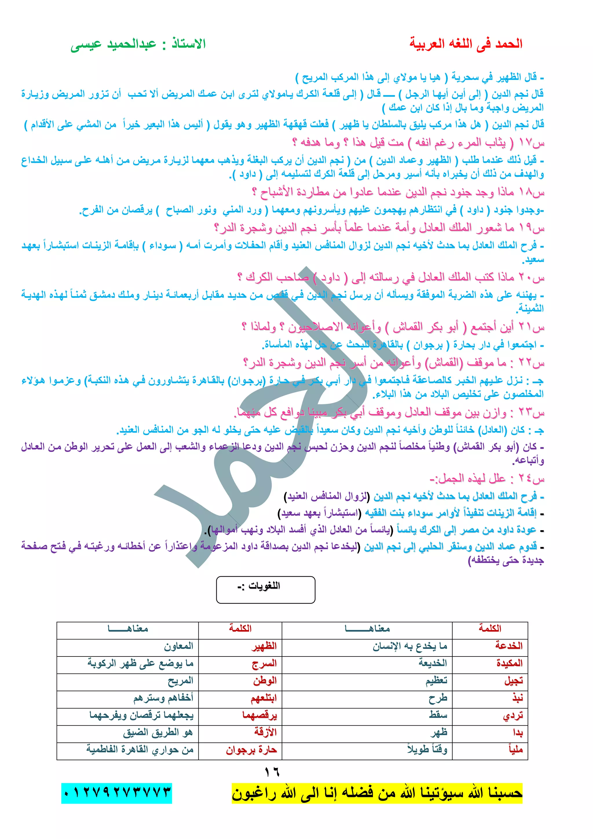 ‫الحمد‬‫العربٌة‬ ‫اللؽه‬ ‫فى‬‫عٌسى‬ ‫عبدالحمٌد‬ : ‫االستاذ‬
ٔٙ
‫راؼبون‬ ‫هللا‬ ‫الى‬ ‫إنا‬ ‫فضله‬ ‫من‬ ‫هللا‬ ‫سٌإتٌنا‬ ‫هللا‬ ‫حسبنا‬ٕٓٔ17ٕ1ٖ11ٖ
-) ‫المرٌح‬ ‫المركب‬ ‫هذا‬ ‫إلى‬ ‫موالي‬ ‫ٌا‬ ‫هٌا‬ ( ‫سحرٌة‬ ً‫ف‬ ‫الظهٌر‬ ‫قال‬
‫وزٌدارة‬ ‫المدرٌض‬ ‫تدزور‬ ‫أن‬ ‫تحدب‬ ‫أال‬ ‫المدرٌض‬ ‫عمدك‬ ‫ابدن‬ ‫لتدرى‬ ‫ٌداموالي‬ ‫الكدرك‬ ‫قلعدة‬ ‫إلدى‬ ( ‫قدال‬ ‫ـــدـ‬ ) ‫الرجدل‬ ‫أٌهدا‬ ‫أٌدن‬ ‫إلى‬ ( ‫الدٌن‬ ‫نجم‬ ‫قال‬
) ‫عمك‬ ‫ابن‬ ‫كان‬ ‫إذا‬ ‫بال‬ ‫وما‬ ‫واجبة‬ ‫المرٌض‬
‫قال‬ٌ‫البع‬ ‫هذا‬ ‫ألٌس‬ ( ‫ٌقول‬ ‫وهو‬ ‫الظهٌر‬ ‫قهقهة‬ ‫فعلت‬ ) ‫ظهٌر‬ ‫ٌا‬ ‫بالسلطان‬ ‫ٌلٌق‬ ‫مركب‬ ‫هذا‬ ‫هل‬ ( ‫الدٌن‬ ‫نجم‬) ‫األقدام‬ ‫على‬ ً‫المش‬ ‫من‬ ً‫ا‬‫خٌر‬ ‫ر‬
‫س‬‫س‬ٔ7ٔ7‫؟‬ ‫هدفه‬ ‫وما‬ ‫؟‬ ‫هذا‬ ‫قٌل‬ ‫مت‬ ) ‫انفه‬ ‫رغم‬ ‫المرء‬ ‫ٌثاب‬ (‫؟‬ ‫هدفه‬ ‫وما‬ ‫؟‬ ‫هذا‬ ‫قٌل‬ ‫مت‬ ) ‫انفه‬ ‫رغم‬ ‫المرء‬ ‫ٌثاب‬ (
-‫وٌذهب‬ ‫البؽلة‬ ‫ٌركب‬ ‫أن‬ ‫الدٌن‬ ‫نجم‬ ( ‫من‬ ) ‫الدٌن‬ ‫وعماد‬ ‫الظهٌر‬ ( ‫طلب‬ ‫عندما‬ ‫ذلك‬ ‫قٌل‬‫الخدداع‬ ‫سدبٌل‬ ‫علدى‬ ‫أهلده‬ ‫مدن‬ ‫مدرٌض‬ ‫لزٌدارة‬ ‫معهما‬
.) ‫داود‬ ( ‫إلى‬ ‫لتسلٌمه‬ ‫الكرك‬ ‫قلعة‬ ‫إلى‬ ‫ومرحل‬ ‫أسٌر‬ ‫بؤنه‬ ‫ٌخبراه‬ ‫أن‬ ‫ذلك‬ ‫من‬ ‫والهدؾ‬
‫س‬‫س‬ٔ8ٔ8‫؟‬ ‫األشباح‬ ‫مطاردة‬ ‫من‬ ‫عادوا‬ ‫عندما‬ ‫الدٌن‬ ‫نجم‬ ‫جنود‬ ‫وجد‬ ‫ماذا‬‫؟‬ ‫األشباح‬ ‫مطاردة‬ ‫من‬ ‫عادوا‬ ‫عندما‬ ‫الدٌن‬ ‫نجم‬ ‫جنود‬ ‫وجد‬ ‫ماذا‬
-‫و‬ ً‫المن‬ ‫ورد‬ ( ‫ومعهما‬ ‫وٌؤسرونهم‬ ‫علٌهم‬ ‫ٌهجمون‬ ‫انتظارهم‬ ً‫ف‬ ) ‫داود‬ ( ‫جنود‬ ‫وجدوا‬.‫الفرح‬ ‫من‬ ‫ٌرقصان‬ ) ‫الصباح‬ ‫نور‬
‫س‬‫س‬ٔ9ٔ9‫الدر؟‬ ‫وشجرة‬ ‫الدٌن‬ ‫نجم‬ ‫بؤسر‬ ً‫ا‬‫علم‬ ‫عندما‬ ‫وأمة‬ ‫العادل‬ ‫الملك‬ ‫شعور‬ ‫ما‬‫الدر؟‬ ‫وشجرة‬ ‫الدٌن‬ ‫نجم‬ ‫بؤسر‬ ً‫ا‬‫علم‬ ‫عندما‬ ‫وأمة‬ ‫العادل‬ ‫الملك‬ ‫شعور‬ ‫ما‬
-‫بعهدد‬ ً‫ا‬‫استبشدار‬ ‫الزٌندات‬ ‫بإقامدة‬ ) ‫سدوداء‬ ( ‫أمده‬ ‫وأمدرت‬ ‫الحفدالت‬ ‫وأقام‬ ‫العنٌد‬ ‫المنافس‬ ‫لزوال‬ ‫الدٌن‬ ‫نجم‬ ‫ألخٌه‬ ‫حدث‬ ‫بما‬ ‫العادل‬ ‫الملك‬ ‫فرح‬
.‫سعٌد‬
‫س‬‫س‬ٕٕٓٓ‫الع‬ ‫الملك‬ ‫كتب‬ ‫ماذا‬‫الع‬ ‫الملك‬ ‫كتب‬ ‫ماذا‬‫؟‬ ‫الكرك‬ ‫صاحب‬ ) ‫داود‬ ( ‫إلى‬ ‫رسالته‬ ً‫ف‬ ‫ادل‬‫؟‬ ‫الكرك‬ ‫صاحب‬ ) ‫داود‬ ( ‫إلى‬ ‫رسالته‬ ً‫ف‬ ‫ادل‬
-‫الهدٌدة‬ ‫لهدذه‬ ً‫ا‬‫ثمند‬ ‫دمشدق‬ ‫وملدك‬ ‫دٌندار‬ ‫أربعمابدة‬ ‫مقابدل‬ ‫حدٌدد‬ ‫مدن‬ ‫قفدص‬ ً‫فد‬ ‫الددٌن‬ ‫نجدم‬ ‫ٌرسل‬ ‫أن‬ ‫وٌسؤله‬ ‫الموفقة‬ ‫الضربة‬ ‫هذه‬ ‫على‬ ‫ٌهنبه‬
.‫الثمٌنة‬
‫س‬‫س‬ٕٕٔٔ‫؟‬ ‫ولماذا‬ ‫؟‬ ‫االصالحٌون‬ ‫وأعوانه‬ ) ‫القماش‬ ‫بكر‬ ‫أبو‬ ( ‫أجتمع‬ ‫أٌن‬‫؟‬ ‫ولماذا‬ ‫؟‬ ‫االصالحٌون‬ ‫وأعوانه‬ ) ‫القماش‬ ‫بكر‬ ‫أبو‬ ( ‫أجتمع‬ ‫أٌن‬
-( ‫بحارة‬ ‫دار‬ ً‫ف‬ ‫اجتمعوا‬.‫المؤساة‬ ‫لهذه‬ ‫حل‬ ‫عن‬ ‫للبحث‬ ‫بالقاهرة‬ ) ‫برجوان‬
‫س‬‫س‬ٕٕٕٕ‫الدر؟‬ ‫وشجرة‬ ‫الدٌن‬ ‫نجم‬ ‫أسر‬ ‫من‬ ‫وأعوانه‬ )‫(القماش‬ ‫موقف‬ ‫ما‬ :‫الدر؟‬ ‫وشجرة‬ ‫الدٌن‬ ‫نجم‬ ‫أسر‬ ‫من‬ ‫وأعوانه‬ )‫(القماش‬ ‫موقف‬ ‫ما‬ :
‫دإالء‬‫د‬‫ه‬ ‫دوا‬‫د‬‫وعزم‬ )‫دة‬‫د‬‫النكب‬ ‫دذه‬‫د‬‫ه‬ ً‫د‬‫د‬‫ف‬ ‫داورون‬‫د‬‫ٌتش‬ ‫داهرة‬‫د‬‫بالق‬ )‫دوان‬‫د‬‫(برج‬ ‫دارة‬‫د‬‫ح‬ ً‫د‬‫د‬‫ف‬ ‫در‬‫د‬‫بك‬ ً‫د‬‫د‬‫أب‬ ‫دار‬ ً‫د‬‫د‬‫ف‬ ‫داجتمعوا‬‫د‬‫ف‬ ‫داعقة‬‫د‬‫كالص‬ ‫در‬‫د‬‫الخب‬ ‫دٌهم‬‫د‬‫عل‬ ‫دزل‬‫د‬‫ن‬ : ‫دـ‬‫د‬‫ج‬
‫ا‬ ‫هذا‬ ‫من‬ ‫البالد‬ ‫تخلٌص‬ ‫على‬ ‫المخلصون‬.‫لبالء‬
‫س‬‫س‬ٕٖٕٖ.‫منهما‬ ‫كل‬ ‫دوافع‬ ‫مبٌنا‬ ‫بكر‬ ً‫أب‬ ‫وموقف‬ ‫العادل‬ ‫موقف‬ ‫بٌن‬ ‫وازن‬ :.‫منهما‬ ‫كل‬ ‫دوافع‬ ‫مبٌنا‬ ‫بكر‬ ً‫أب‬ ‫وموقف‬ ‫العادل‬ ‫موقف‬ ‫بٌن‬ ‫وازن‬ :
.‫العنٌد‬ ‫المنافس‬ ‫من‬ ‫الجو‬ ‫له‬ ‫ٌخلو‬ ‫حتى‬ ‫علٌه‬ ‫بالقبض‬ ً‫ا‬‫سعٌد‬ ‫وكان‬ ‫الدٌن‬ ‫نجم‬ ‫وأخٌه‬ ‫للوطن‬ ً‫ا‬‫خابن‬ )‫(العادل‬ ‫كان‬ : ‫جـ‬
-‫الزعما‬ ‫ودعا‬ ‫الدٌن‬ ‫نجم‬ ‫لحبس‬ ‫وحزن‬ ‫الدٌن‬ ‫لنجم‬ ً‫ا‬‫مخلص‬ ً‫ا‬ٌ‫وطن‬ )‫القماش‬ ‫بكر‬ ‫(أبو‬ ‫كان‬‫العدادل‬ ‫مدن‬ ‫الوطن‬ ‫تحرٌر‬ ‫على‬ ‫العمل‬ ‫إلى‬ ‫والشعب‬ ‫ء‬
.‫وأتباعه‬
‫س‬‫س‬ٕٕٗٗ:‫الجمل‬ ‫لهذه‬ ‫علل‬ ::‫الجمل‬ ‫لهذه‬ ‫علل‬ :--
--‫الدٌن‬ ‫نجم‬ ‫ألخٌه‬ ‫حدث‬ ‫بما‬ ‫العادل‬ ‫الملك‬ ‫فرح‬‫الدٌن‬ ‫نجم‬ ‫ألخٌه‬ ‫حدث‬ ‫بما‬ ‫العادل‬ ‫الملك‬ ‫فرح‬(‫العنٌد‬ ‫المنافس‬ ‫لزوال‬)
--‫الفقٌه‬ ‫بنت‬ ‫سوداء‬ ‫ألوامر‬ ً‫ا‬‫تنفٌذ‬ ‫الزٌنات‬ ‫إقامة‬‫الفقٌه‬ ‫بنت‬ ‫سوداء‬ ‫ألوامر‬ ً‫ا‬‫تنفٌذ‬ ‫الزٌنات‬ ‫إقامة‬(‫سعٌد‬ ‫بعهد‬ ً‫ا‬‫استبشار‬)
--ً‫ا‬‫ٌابس‬ ‫الكرك‬ ‫إلى‬ ‫مصر‬ ‫من‬ ‫داود‬ ‫عودة‬ً‫ا‬‫ٌابس‬ ‫الكرك‬ ‫إلى‬ ‫مصر‬ ‫من‬ ‫داود‬ ‫عودة‬(ً‫ا‬‫ٌابس‬‫أموالها‬ ‫ونهب‬ ‫البالد‬ ‫أفسد‬ ‫الذي‬ ‫العادل‬ ‫من‬.)
--‫نجم‬ ‫إلى‬ ً‫الحلب‬ ‫وسنقر‬ ‫الدٌن‬ ‫عماد‬ ‫قدوم‬‫نجم‬ ‫إلى‬ ً‫الحلب‬ ‫وسنقر‬ ‫الدٌن‬ ‫عماد‬ ‫قدوم‬‫الدٌن‬‫الدٌن‬(‫صدفحة‬ ‫فدتح‬ ً‫فد‬ ‫ورؼبتده‬ ‫أخطابده‬ ‫عن‬ ً‫ا‬‫واعتذار‬ ‫المزعومة‬ ‫داود‬ ‫بصداقة‬ ‫الدٌن‬ ‫نجم‬ ‫لٌخدعا‬
)‫ٌختطفه‬ ‫حتى‬ ‫جدٌدة‬
: ‫اللؽوٌات‬: ‫اللؽوٌات‬--
‫الكلمة‬‫معناهـــــــــا‬‫الكلمة‬‫معناهـــــــا‬
‫الخدعة‬‫الخدعة‬‫اإلنسان‬ ‫به‬ ‫ٌخدع‬ ‫ما‬‫الظهٌر‬‫الظهٌر‬‫المعاون‬
‫المكٌدة‬‫المكٌدة‬‫الخدٌعة‬‫السرج‬‫السرج‬‫الركوبة‬ ‫ظهر‬ ‫على‬ ‫ٌوضع‬ ‫ما‬
‫تجٌل‬‫تجٌل‬‫تعظٌم‬‫الوطن‬‫الوطن‬‫المرٌح‬
‫نبذ‬‫نبذ‬‫طرح‬‫ابتلعهم‬‫ابتلعهم‬‫وسترهم‬ ‫أخفاهم‬
‫تردي‬‫تردي‬‫سقط‬‫ٌرقصهما‬‫ٌرقصهما‬‫وٌفرحهما‬ ‫ترقصان‬ ‫ٌجعلهما‬
‫بدا‬‫بدا‬‫ظهر‬‫األزقة‬‫األزقة‬‫الضٌق‬ ‫الطرٌق‬ ‫هو‬
ً‫ا‬ٌ‫مل‬ً‫ا‬ٌ‫مل‬ً‫ال‬ٌ‫طو‬ ً‫ا‬‫وقت‬‫برجوان‬ ‫حارة‬‫برجوان‬ ‫حارة‬‫الفاطمٌة‬ ‫القاهرة‬ ‫حواري‬ ‫من‬
 