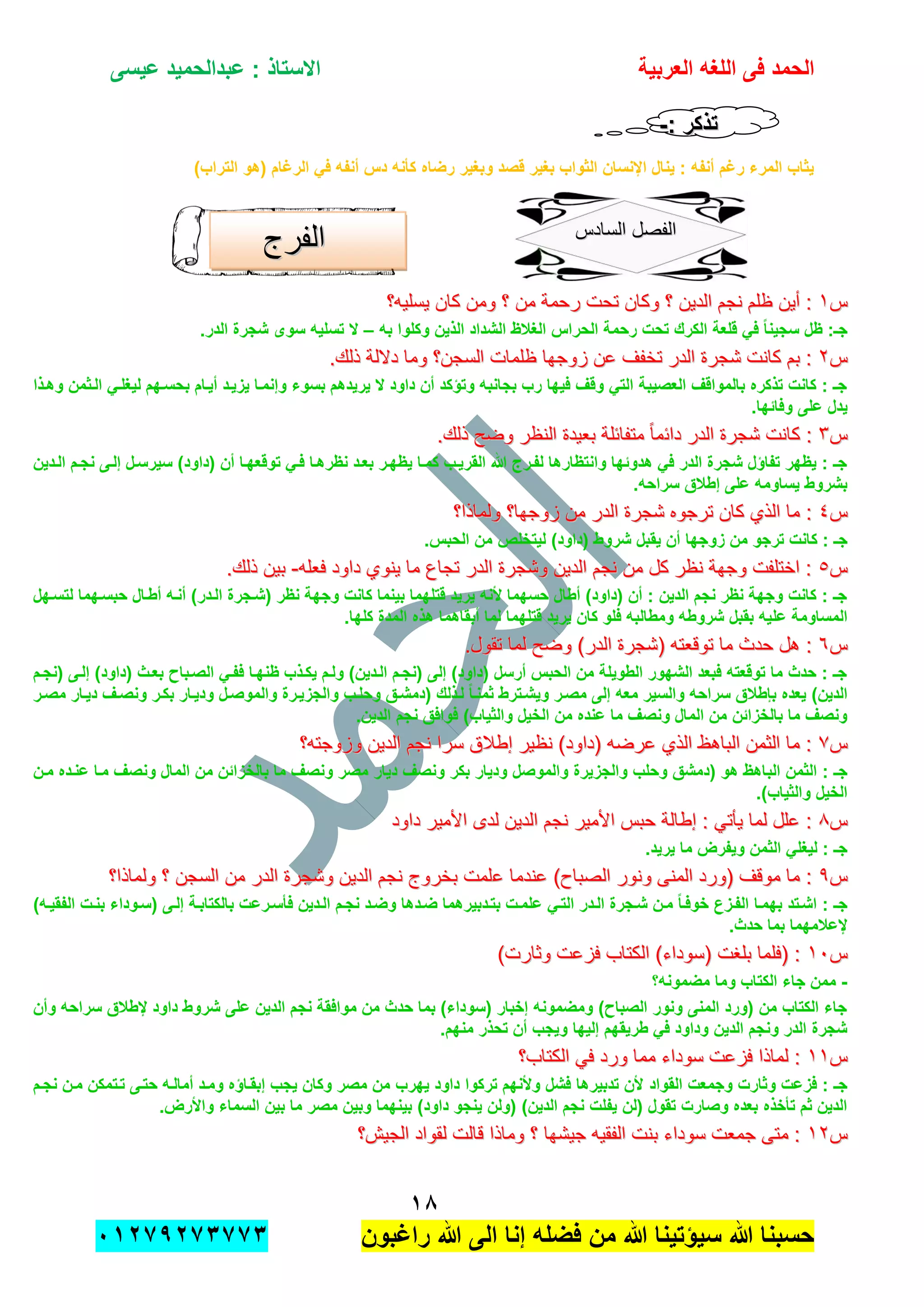 ‫الحمد‬‫العربٌة‬ ‫اللؽه‬ ‫فى‬‫عٌسى‬ ‫عبدالحمٌد‬ : ‫االستاذ‬
ٔ8
‫راؼبون‬ ‫هللا‬ ‫الى‬ ‫إنا‬ ‫فضله‬ ‫من‬ ‫هللا‬ ‫سٌإتٌنا‬ ‫هللا‬ ‫حسبنا‬ٕٓٔ17ٕ1ٖ11ٖ
: ‫تذكر‬: ‫تذكر‬--
)‫التراب‬ ‫(هو‬ ‫الرؼام‬ ً‫ف‬ ‫أنفه‬ ‫دس‬ ‫كؤنه‬ ‫رضاه‬ ‫وبؽٌر‬ ‫قصد‬ ‫بؽٌر‬ ‫الثواب‬ ‫اإلنسان‬ ‫ٌنال‬ : ‫أنفه‬ ‫رؼم‬ ‫المرء‬ ‫ٌثاب‬
‫س‬‫س‬ٔٔ‫ٌسلٌه؟‬ ‫كان‬ ‫ومن‬ ‫؟‬ ‫من‬ ‫رحمة‬ ‫تحت‬ ‫وكان‬ ‫؟‬ ‫الدٌن‬ ‫نجم‬ ‫ظلم‬ ‫أٌن‬ :‫ٌسلٌه؟‬ ‫كان‬ ‫ومن‬ ‫؟‬ ‫من‬ ‫رحمة‬ ‫تحت‬ ‫وكان‬ ‫؟‬ ‫الدٌن‬ ‫نجم‬ ‫ظلم‬ ‫أٌن‬ :
‫به‬ ‫وكلوا‬ ‫الذٌن‬ ‫الشداد‬ ‫الؽالظ‬ ‫الحراس‬ ‫رحمة‬ ‫تحت‬ ‫الكرك‬ ‫قلعة‬ ً‫ف‬ ً‫ا‬‫سجٌن‬ ‫ظل‬ :‫جـ‬–.‫الدر‬ ‫شجرة‬ ‫سوى‬ ‫تسلٌه‬ ‫ال‬
‫س‬‫س‬ٕٕ.‫ذلك‬ ‫داللة‬ ‫وما‬ ‫السجن؟‬ ‫ظلمات‬ ‫زوجها‬ ‫عن‬ ‫تخفف‬ ‫الدر‬ ‫شجرة‬ ‫كانت‬ ‫بم‬ :.‫ذلك‬ ‫داللة‬ ‫وما‬ ‫السجن؟‬ ‫ظلمات‬ ‫زوجها‬ ‫عن‬ ‫تخفف‬ ‫الدر‬ ‫شجرة‬ ‫كانت‬ ‫بم‬ :
‫وهدذا‬ ‫الدثمن‬ ً‫لٌؽلد‬ ‫بحسدهم‬ ‫أٌدام‬ ‫ٌزٌدد‬ ‫وإنمدا‬ ‫بسوء‬ ‫ٌرٌدهم‬ ‫ال‬ ‫داود‬ ‫أن‬ ‫وتإكد‬ ‫بجانبه‬ ‫رب‬ ‫فٌها‬ ‫وقؾ‬ ً‫الت‬ ‫العصٌبة‬ ‫بالمواقؾ‬ ‫تذكره‬ ‫كانت‬ : ‫جـ‬
.‫وفابها‬ ‫على‬ ‫ٌدل‬
‫س‬‫س‬ٖٖ‫داب‬ ‫الدر‬ ‫شجرة‬ ‫كانت‬ :‫داب‬ ‫الدر‬ ‫شجرة‬ ‫كانت‬ :.‫ذلك‬ ‫وضح‬ ‫النظر‬ ‫بعٌدة‬ ‫متفابلة‬ ً‫ا‬‫م‬.‫ذلك‬ ‫وضح‬ ‫النظر‬ ‫بعٌدة‬ ‫متفابلة‬ ً‫ا‬‫م‬
‫الددٌن‬ ‫نجدم‬ ‫إلدى‬ ‫سٌرسدل‬ )‫(داود‬ ‫أن‬ ‫توقعهدا‬ ً‫فد‬ ‫نظرهدا‬ ‫بعدد‬ ‫ٌظهدر‬ ‫كمدا‬ ‫القرٌدب‬ ‫هللا‬ ‫لفدرج‬ ‫وانتظارها‬ ‫هدوبها‬ ً‫ف‬ ‫الدر‬ ‫شجرة‬ ‫تفاإل‬ ‫ٌظهر‬ : ‫جـ‬
.‫سراحه‬ ‫إطالق‬ ‫على‬ ‫ٌساومه‬ ‫بشروط‬
‫س‬‫س‬ٗٗ‫ولماذا؟‬ ‫زوجها؟‬ ‫من‬ ‫الدر‬ ‫شجرة‬ ‫ترجوه‬ ‫كان‬ ‫الذي‬ ‫ما‬ :‫ولماذا؟‬ ‫زوجها؟‬ ‫من‬ ‫الدر‬ ‫شجرة‬ ‫ترجوه‬ ‫كان‬ ‫الذي‬ ‫ما‬ :
‫زو‬ ‫من‬ ‫ترجو‬ ‫كانت‬ : ‫جـ‬.‫الحبس‬ ‫من‬ ‫لٌتخلص‬ )‫(داود‬ ‫شروط‬ ‫ٌقبل‬ ‫أن‬ ‫جها‬
‫س‬‫س‬٘٘‫فعله‬ ‫داود‬ ‫ٌنوي‬ ‫ما‬ ‫تجاع‬ ‫الدر‬ ‫وشجرة‬ ‫الدٌن‬ ‫نجم‬ ‫من‬ ‫كل‬ ‫نظر‬ ‫وجهة‬ ‫اختلفت‬ :‫فعله‬ ‫داود‬ ‫ٌنوي‬ ‫ما‬ ‫تجاع‬ ‫الدر‬ ‫وشجرة‬ ‫الدٌن‬ ‫نجم‬ ‫من‬ ‫كل‬ ‫نظر‬ ‫وجهة‬ ‫اختلفت‬ :--.‫ذلك‬ ‫بٌن‬.‫ذلك‬ ‫بٌن‬
‫لتسدهل‬ ‫حبسدهما‬ ‫أطدال‬ ‫أنده‬ )‫الددر‬ ‫(شدجرة‬ ‫نظر‬ ‫وجهة‬ ‫كانت‬ ‫بٌنما‬ ‫قتلهما‬ ‫ٌرٌد‬ ‫ألنه‬ ‫حسهما‬ ‫أطال‬ )‫(داود‬ ‫أن‬ : ‫الدٌن‬ ‫نجم‬ ‫نظر‬ ‫وجهة‬ ‫كانت‬ : ‫جـ‬
‫عل‬ ‫المساومة‬.‫كلها‬ ‫المدة‬ ‫هذه‬ ‫أبقاهما‬ ‫لما‬ ‫قتلهما‬ ‫ٌرٌد‬ ‫كان‬ ‫فلو‬ ‫ومطالبه‬ ‫شروطه‬ ‫بقبل‬ ‫ٌه‬
‫س‬‫س‬ٙٙ.‫تقول‬ ‫لما‬ ‫وضح‬ )‫الدر‬ ‫(شجرة‬ ‫توقعته‬ ‫ما‬ ‫حدث‬ ‫هل‬ :.‫تقول‬ ‫لما‬ ‫وضح‬ )‫الدر‬ ‫(شجرة‬ ‫توقعته‬ ‫ما‬ ‫حدث‬ ‫هل‬ :
‫(نجدم‬ ‫إلدى‬ )‫(داود‬ ‫بعدث‬ ‫الصدباح‬ ً‫ففد‬ ‫ظنهدا‬ ‫ٌكدذب‬ ‫ولدم‬ )‫الددٌن‬ ‫(نجدم‬ ‫إلى‬ )‫(داود‬ ‫أرسل‬ ‫الحبس‬ ‫من‬ ‫الطوٌلة‬ ‫الشهور‬ ‫فبعد‬ ‫توقعته‬ ‫ما‬ ‫حدث‬ : ‫جـ‬
‫بإطال‬ ‫ٌعده‬ )‫الدٌن‬‫مصدر‬ ‫دٌدار‬ ‫ونصدؾ‬ ‫بكدر‬ ‫ودٌدار‬ ‫والموصدل‬ ‫والجزٌدرة‬ ‫وحلدب‬ ‫(دمشدق‬ ‫لدذلك‬ ً‫ا‬‫ثمند‬ ‫وٌشدترط‬ ‫مصدر‬ ‫إلى‬ ‫معه‬ ‫والسٌر‬ ‫سراحه‬ ‫ق‬
.‫الدٌن‬ ‫نجم‬ ‫فوافق‬ )‫والثٌاب‬ ‫الخٌل‬ ‫من‬ ‫عنده‬ ‫ما‬ ‫ونصؾ‬ ‫المال‬ ‫من‬ ‫بالخزابن‬ ‫ما‬ ‫ونصؾ‬
‫س‬‫س‬77‫وزوجته؟‬ ‫الدٌن‬ ‫نجم‬ ‫سرا‬ ‫إطالق‬ ‫نظٌر‬ )‫(داود‬ ‫عرضه‬ ‫الذي‬ ‫الباهظ‬ ‫الثمن‬ ‫ما‬ :‫وزوجته؟‬ ‫الدٌن‬ ‫نجم‬ ‫سرا‬ ‫إطالق‬ ‫نظٌر‬ )‫(داود‬ ‫عرضه‬ ‫الذي‬ ‫الباهظ‬ ‫الثمن‬ ‫ما‬ :
‫الب‬ ‫الثمن‬ : ‫جـ‬‫مدن‬ ‫عندده‬ ‫مدا‬ ‫ونصؾ‬ ‫المال‬ ‫من‬ ‫بالخزابن‬ ‫ما‬ ‫ونصؾ‬ ‫مصر‬ ‫دٌار‬ ‫ونصؾ‬ ‫بكر‬ ‫ودٌار‬ ‫والموصل‬ ‫والجزٌرة‬ ‫وحلب‬ ‫(دمشق‬ ‫هو‬ ‫اهظ‬
.)‫والثٌاب‬ ‫الخٌل‬
‫س‬‫س‬88‫داود‬ ‫األمٌر‬ ‫لدى‬ ‫الدٌن‬ ‫نجم‬ ‫األمٌر‬ ‫حبس‬ ‫إطالة‬ : ً‫ٌؤت‬ ‫لما‬ ‫علل‬ :‫داود‬ ‫األمٌر‬ ‫لدى‬ ‫الدٌن‬ ‫نجم‬ ‫األمٌر‬ ‫حبس‬ ‫إطالة‬ : ً‫ٌؤت‬ ‫لما‬ ‫علل‬ :
.‫ٌرٌد‬ ‫ما‬ ‫وٌفرض‬ ‫الثمن‬ ً‫لٌؽل‬ : ‫جـ‬
‫س‬‫س‬99‫ع‬ ‫عندما‬ )‫الصباح‬ ‫ونور‬ ‫المنى‬ ‫(ورد‬ ‫موقف‬ ‫ما‬ :‫ع‬ ‫عندما‬ )‫الصباح‬ ‫ونور‬ ‫المنى‬ ‫(ورد‬ ‫موقف‬ ‫ما‬ :‫ولماذا؟‬ ‫؟‬ ‫السجن‬ ‫من‬ ‫الدر‬ ‫وشجرة‬ ‫الدٌن‬ ‫نجم‬ ‫بخروج‬ ‫لمت‬‫ولماذا؟‬ ‫؟‬ ‫السجن‬ ‫من‬ ‫الدر‬ ‫وشجرة‬ ‫الدٌن‬ ‫نجم‬ ‫بخروج‬ ‫لمت‬
)‫الفقٌده‬ ‫بندت‬ ‫(سدوداء‬ ‫إلدى‬ ‫بالكتابدة‬ ‫فؤسدرعت‬ ‫الددٌن‬ ‫نجدم‬ ‫وضدد‬ ‫ضددها‬ ‫بتددبٌرهما‬ ‫علمدت‬ ً‫التد‬ ‫الددر‬ ‫شدجرة‬ ‫مدن‬ ً‫ا‬‫خوفد‬ ‫الفدزع‬ ‫بهمدا‬ ‫اشدتد‬ : ‫جـ‬
.‫حدث‬ ‫بما‬ ‫إلعالمهما‬
‫س‬‫س‬ٔٓٔٓ)‫وثارت‬ ‫فزعت‬ ‫الكتاب‬ )‫(سوداء‬ ‫بلغت‬ ‫(فلما‬ :)‫وثارت‬ ‫فزعت‬ ‫الكتاب‬ )‫(سوداء‬ ‫بلغت‬ ‫(فلما‬ :
-‫مضمو‬ ‫وما‬ ‫الكتاب‬ ‫جاء‬ ‫ممن‬‫نه؟‬
‫وأن‬ ‫سراحه‬ ‫إلطالق‬ ‫داود‬ ‫شروط‬ ‫على‬ ‫الدٌن‬ ‫نجم‬ ‫موافقة‬ ‫من‬ ‫حدث‬ ‫بما‬ )‫(سوداء‬ ‫إخبار‬ ‫ومضمونه‬ )‫الصباح‬ ‫ونور‬ ‫المنى‬ ‫(ورد‬ ‫من‬ ‫الكتاب‬ ‫جاء‬
.‫منهم‬ ‫تحذر‬ ‫أن‬ ‫وٌجب‬ ‫إلٌها‬ ‫طرٌقهم‬ ً‫ف‬ ‫وداود‬ ‫الدٌن‬ ‫ونجم‬ ‫الدر‬ ‫شجرة‬
‫س‬‫س‬ٔٔٔٔ‫الكتاب؟‬ ً‫ف‬ ‫ورد‬ ‫مما‬ ‫سوداء‬ ‫فزعت‬ ‫لماذا‬ :‫الكتاب؟‬ ً‫ف‬ ‫ورد‬ ‫مما‬ ‫سوداء‬ ‫فزعت‬ ‫لماذا‬ :
‫القواد‬ ‫وجمعت‬ ‫وثارت‬ ‫فزعت‬ : ‫جـ‬‫نجدم‬ ‫مدن‬ ‫تدتمكن‬ ‫حتدى‬ ‫أمالده‬ ‫ومدد‬ ‫إبقداإه‬ ‫ٌجب‬ ‫وكان‬ ‫مصر‬ ‫من‬ ‫ٌهرب‬ ‫داود‬ ‫تركوا‬ ‫وألنهم‬ ‫فشل‬ ‫تدبٌرها‬ ‫ألن‬
.‫واألرض‬ ‫السماء‬ ‫بٌن‬ ‫ما‬ ‫مصر‬ ‫وبٌن‬ ‫بٌنهما‬ )‫داود‬ ‫ٌنجو‬ ‫(ولن‬ )‫الدٌن‬ ‫نجم‬ ‫ٌفلت‬ ‫(لن‬ ‫تقول‬ ‫وصارت‬ ‫بعده‬ ‫تؤخذه‬ ‫ثم‬ ‫الدٌن‬
‫س‬‫س‬ٕٕٔٔ‫الجٌش‬ ‫لقواد‬ ‫قالت‬ ‫وماذا‬ ‫؟‬ ‫جٌشها‬ ‫الفقٌه‬ ‫بنت‬ ‫سوداء‬ ‫جمعت‬ ‫متى‬ :‫الجٌش‬ ‫لقواد‬ ‫قالت‬ ‫وماذا‬ ‫؟‬ ‫جٌشها‬ ‫الفقٌه‬ ‫بنت‬ ‫سوداء‬ ‫جمعت‬ ‫متى‬ :‫؟‬‫؟‬
‫السادس‬ ‫الفصل‬‫السادس‬ ‫الفصل‬
‫الفرج‬‫الفرج‬
 