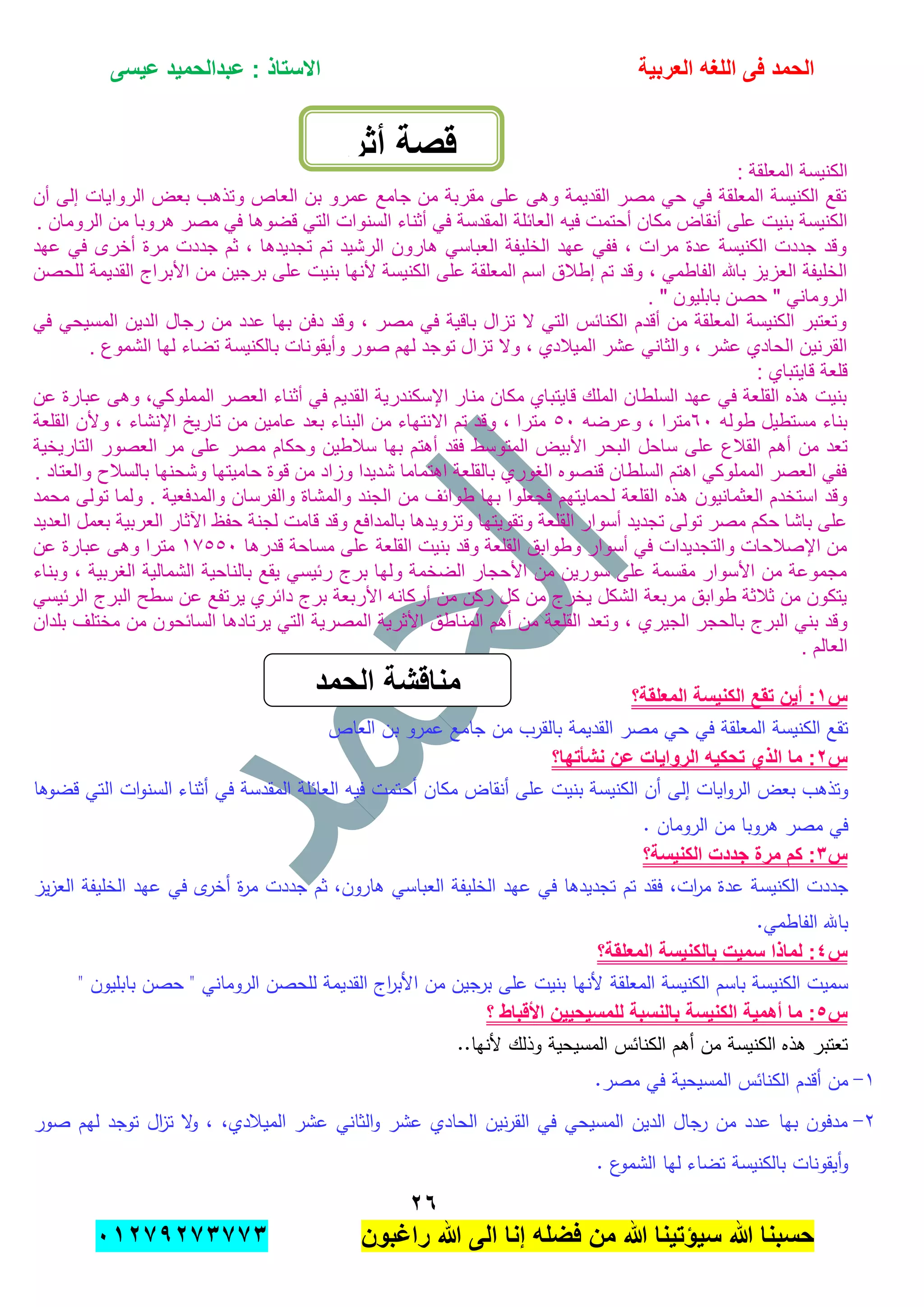 ‫الحمد‬‫العربٌة‬ ‫اللؽه‬ ‫فى‬‫عٌسى‬ ‫عبدالحمٌد‬ : ‫االستاذ‬
ٕٙ
‫راؼبون‬ ‫هللا‬ ‫الى‬ ‫إنا‬ ‫فضله‬ ‫من‬ ‫هللا‬ ‫سٌإتٌنا‬ ‫هللا‬ ‫حسبنا‬ٕٓٔ17ٕ1ٖ11ٖ
: ‫المعلقة‬ ‫الكنٌسة‬
‫أن‬ ‫إلى‬ ‫الرواٌات‬ ‫بعض‬ ‫وتذهب‬ ‫العاص‬ ‫بن‬ ‫عمرو‬ ‫جامع‬ ‫من‬ ‫مقربة‬ ‫على‬ ‫وهى‬ ‫القدٌمة‬ ‫مصر‬ ً‫ح‬ ً‫ف‬ ‫المعلقة‬ ‫الكنٌسة‬ ‫تقع‬
‫فٌه‬ ‫أحتمت‬ ‫مكان‬ ‫أنقاض‬ ‫على‬ ‫بنٌت‬ ‫الكنٌسة‬. ‫الرومان‬ ‫من‬ ‫هروبا‬ ‫مصر‬ ً‫ف‬ ‫قضوها‬ ً‫الت‬ ‫السنوات‬ ‫أثناء‬ ً‫ف‬ ‫المقدسة‬ ‫العابلة‬
‫عهد‬ ً‫ف‬ ‫أخرى‬ ‫مرة‬ ‫جددت‬ ‫ثم‬ , ‫تجدٌدها‬ ‫تم‬ ‫الرشٌد‬ ‫هارون‬ ً‫العباس‬ ‫الخلٌفة‬ ‫عهد‬ ً‫فف‬ , ‫مرات‬ ‫عدة‬ ‫الكنٌسة‬ ‫جددت‬ ‫وقد‬
‫على‬ ‫بنٌت‬ ‫ألنها‬ ‫الكنٌسة‬ ‫على‬ ‫المعلقة‬ ‫اسم‬ ‫إطالق‬ ‫تم‬ ‫وقد‬ , ً‫الفاطم‬ ‫باهلل‬ ‫العزٌز‬ ‫الخلٌفة‬‫للحصن‬ ‫القدٌمة‬ ‫األبراج‬ ‫من‬ ‫برجٌن‬
. " ‫بابلٌون‬ ‫حصن‬ " ً‫الرومان‬
ً‫ف‬ ً‫المسٌح‬ ‫الدٌن‬ ‫رجال‬ ‫من‬ ‫عدد‬ ‫بها‬ ‫دفن‬ ‫وقد‬ , ‫مصر‬ ً‫ف‬ ‫باقٌة‬ ‫تزال‬ ‫ال‬ ً‫الت‬ ‫الكنابس‬ ‫أقدم‬ ‫من‬ ‫المعلقة‬ ‫الكنٌسة‬ ‫وتعتبر‬
‫ل‬ ‫تضاء‬ ‫بالكنٌسة‬ ‫وأٌقونات‬ ‫صور‬ ‫لهم‬ ‫توجد‬ ‫تزال‬ ‫وال‬ , ‫المٌالدي‬ ‫عشر‬ ً‫والثان‬ , ‫عشر‬ ‫الحادي‬ ‫القرنٌن‬. ‫الشموع‬ ‫ها‬
: ‫قاٌتباي‬ ‫قلعة‬
‫عن‬ ‫عبارة‬ ‫وهى‬ ,ً‫المملوك‬ ‫العصر‬ ‫أثناء‬ ً‫ف‬ ‫القدٌم‬ ‫اإلسكندرٌة‬ ‫منار‬ ‫مكان‬ ‫قاٌتباي‬ ‫الملك‬ ‫السلطان‬ ‫عهد‬ ً‫ف‬ ‫القلعة‬ ‫هذه‬ ‫بنٌت‬
‫طوله‬ ‫مستطٌل‬ ‫بناء‬ٙٓ‫وعرضه‬ , ‫مترا‬٘ٓ‫القلعة‬ ‫وألن‬ , ‫اإلنشاء‬ ‫تارٌخ‬ ‫من‬ ‫عامٌن‬ ‫بعد‬ ‫البناء‬ ‫من‬ ‫االنتهاء‬ ‫تم‬ ‫وقد‬ , ‫مترا‬
‫أه‬ ‫من‬ ‫تعد‬‫التارٌخٌة‬ ‫العصور‬ ‫مر‬ ‫على‬ ‫مصر‬ ‫وحكام‬ ‫سالطٌن‬ ‫بها‬ ‫أهتم‬ ‫فقد‬ ‫المتوسط‬ ‫األبٌض‬ ‫البحر‬ ‫ساحل‬ ‫على‬ ‫القالع‬ ‫م‬
. ‫والعتاد‬ ‫بالسالح‬ ‫وشحنها‬ ‫حامٌتها‬ ‫قوة‬ ‫من‬ ‫وزاد‬ ‫شدٌدا‬ ‫اهتماما‬ ‫بالقلعة‬ ‫الغوري‬ ‫قنصوه‬ ‫السلطان‬ ‫اهتم‬ ً‫المملوك‬ ‫العصر‬ ً‫فف‬
‫ب‬ ‫فجعلوا‬ ‫لحماٌتهم‬ ‫القلعة‬ ‫هذه‬ ‫العثمانٌون‬ ‫استخدم‬ ‫وقد‬‫محمد‬ ‫تولى‬ ‫ولما‬ . ‫والمدفعٌة‬ ‫والفرسان‬ ‫والمشاة‬ ‫الجند‬ ‫من‬ ‫طوابف‬ ‫ها‬
‫العدٌد‬ ‫بعمل‬ ‫العربٌة‬ ‫اآلثار‬ ‫حفظ‬ ‫لجنة‬ ‫قامت‬ ‫وقد‬ ‫بالمدافع‬ ‫وتزوٌدها‬ ‫وتقوٌتها‬ ‫القلعة‬ ‫أسوار‬ ‫تجدٌد‬ ‫تولى‬ ‫مصر‬ ‫حكم‬ ‫باشا‬ ‫على‬
‫قدرها‬ ‫مساحة‬ ‫على‬ ‫القلعة‬ ‫بنٌت‬ ‫وقد‬ ‫القلعة‬ ‫وطوابق‬ ‫أسوار‬ ً‫ف‬ ‫والتجدٌدات‬ ‫اإلصالحات‬ ‫من‬ٔ7٘٘ٓ‫عن‬ ‫عبارة‬ ‫وهى‬ ‫مترا‬
‫وبناء‬ , ‫الغربٌة‬ ‫الشمالٌة‬ ‫بالناحٌة‬ ‫ٌقع‬ ً‫ربٌس‬ ‫برج‬ ‫ولها‬ ‫الضخمة‬ ‫األحجار‬ ‫من‬ ‫سورٌن‬ ‫على‬ ‫مقسمة‬ ‫األسوار‬ ‫من‬ ‫مجموعة‬
ً‫الربٌس‬ ‫البرج‬ ‫سطح‬ ‫عن‬ ‫ٌرتفع‬ ‫دابري‬ ‫برج‬ ‫األربعة‬ ‫أركانه‬ ‫من‬ ‫ركن‬ ‫كل‬ ‫من‬ ‫ٌخرج‬ ‫الشكل‬ ‫مربعة‬ ‫طوابق‬ ‫ثالثة‬ ‫من‬ ‫ٌتكون‬
‫الجٌر‬ ‫بالحجر‬ ‫البرج‬ ً‫بن‬ ‫وقد‬‫بلدان‬ ‫مختلف‬ ‫من‬ ‫السابحون‬ ‫ٌرتادها‬ ً‫الت‬ ‫المصرٌة‬ ‫األثرٌة‬ ‫المناطق‬ ‫أهم‬ ‫من‬ ‫القلعة‬ ‫وتعد‬ , ‫ي‬
. ‫العالم‬
‫س‬ٔ‫المعلقة؟‬ ‫الكنٌسة‬ ‫تقع‬ ‫أٌن‬ :
‫تقع‬‫الكنيسة‬‫المعمقة‬‫في‬‫حي‬‫مصر‬‫القديمة‬‫بالقرب‬‫من‬‫جامع‬‫عمرو‬‫بن‬‫العاص‬
‫س‬ٕ‫نشؤتها؟‬ ‫عن‬ ‫الرواٌات‬ ‫تحكٌه‬ ‫الذي‬ ‫ما‬ :
‫وتذىب‬‫بعض‬‫ايات‬‫و‬‫الر‬‫إلى‬‫أن‬‫ا‬‫لكنيسة‬‫بنيت‬‫عمى‬‫أنقاض‬‫مكان‬‫أحتمت‬‫فيو‬‫العائمة‬‫المقدسة‬‫في‬‫أثناء‬‫ات‬‫و‬‫السن‬‫التي‬‫قضوىا‬
‫في‬‫مصر‬‫ىروبا‬‫من‬‫الرومان‬.
‫س‬ٖ‫الكنٌسة؟‬ ‫جددت‬ ‫مرة‬ ‫كم‬ :
‫جددت‬‫الكنيسة‬‫عدة‬،‫ات‬‫ر‬‫م‬‫في‬ ‫تجديدىا‬ ‫تم‬ ‫فقد‬‫عيد‬‫الخميفة‬‫العباسي‬،‫ىارون‬‫ثم‬‫جددت‬‫ة‬‫ر‬‫م‬‫ى‬‫أخر‬‫في‬‫عيد‬‫الخميفة‬‫يز‬‫ز‬‫الع‬
‫باهلل‬.‫الفاطمي‬
‫س‬ٗ‫المعلقة؟‬ ‫بالكنٌسة‬ ‫سمٌت‬ ‫لماذا‬ :
‫المعمقة‬ ‫الكنيسة‬ ‫باسم‬ ‫الكنيسة‬ ‫سميت‬‫ألنيا‬‫بنيت‬‫عمى‬‫برجين‬‫من‬‫اج‬‫ر‬‫األب‬‫القديمة‬‫لمحصن‬‫الروماني‬"‫حصن‬‫بابميون‬"
‫س‬٘‫؟‬ ‫األقباط‬ ‫للمسٌحٌٌن‬ ‫بالنسبة‬ ‫الكنٌسة‬ ‫أهمٌة‬ ‫ما‬ :
..‫ألنيا‬ ‫وذلك‬ ‫المسيحية‬ ‫الكنائس‬ ‫أىم‬ ‫من‬ ‫الكنيسة‬ ‫ىذه‬ ‫تعتبر‬
ٔ-‫الكنائ‬ ‫أقدم‬ ‫من‬.‫مصر‬ ‫في‬ ‫المسيحية‬ ‫س‬
ٕ-،‫الميبلدي‬ ‫عشر‬ ‫الثاني‬‫و‬ ‫عشر‬ ‫الحادي‬ ‫نين‬‫ر‬‫الق‬ ‫في‬ ‫المسيحي‬ ‫الدين‬ ‫رجال‬ ‫من‬ ‫عدد‬ ‫بيا‬ ‫مدفون‬،‫ال‬‫و‬‫ال‬‫ز‬‫ت‬‫توجد‬‫ليم‬‫صور‬
‫أيقونات‬‫و‬‫بالكنيسة‬‫تضاء‬‫ليا‬‫ع‬‫الشمو‬.
‫أثر‬ ‫قصة‬
‫الحمد‬ ‫مناقشة‬
 