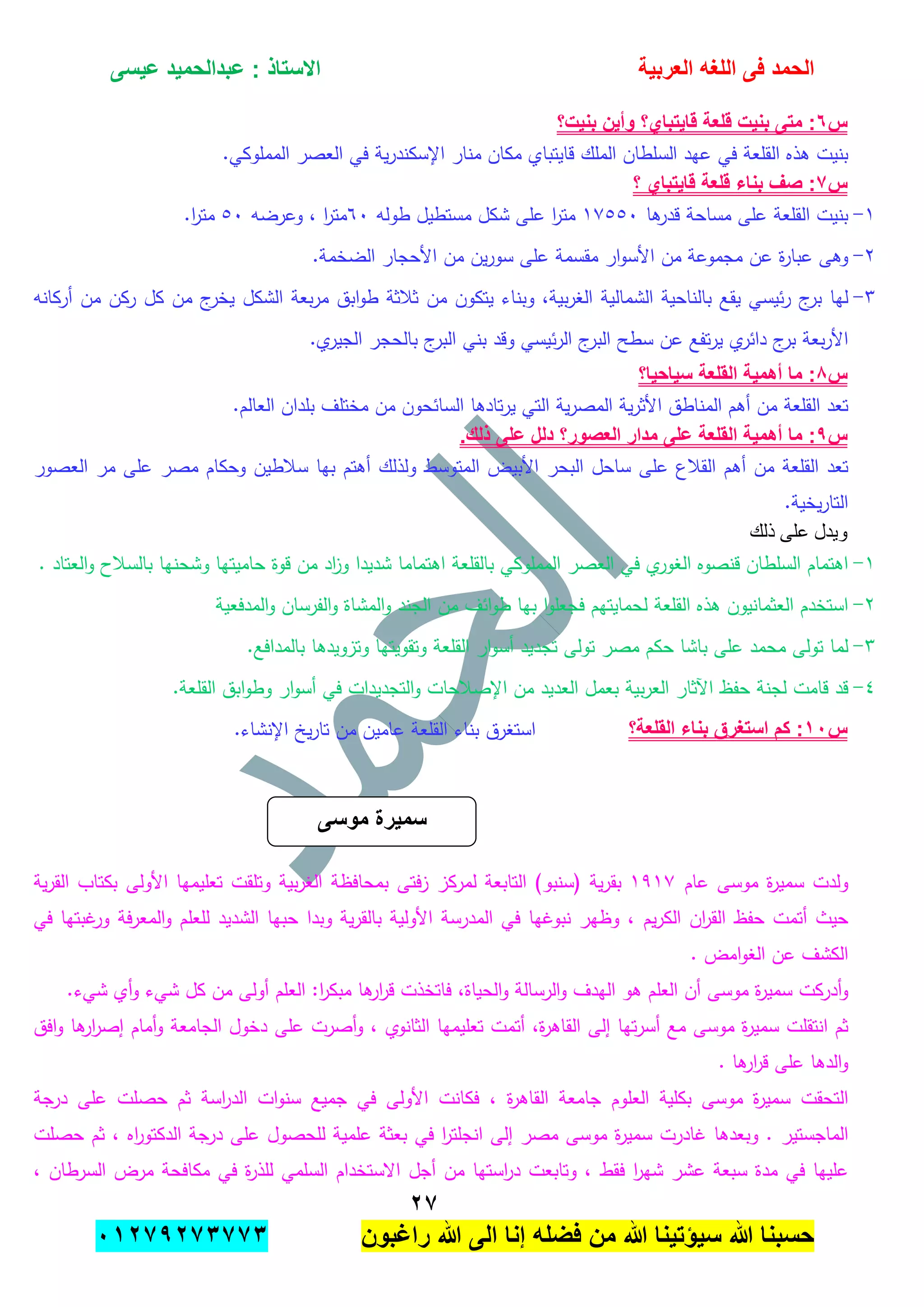 ‫الحمد‬‫العربٌة‬ ‫اللؽه‬ ‫فى‬‫عٌسى‬ ‫عبدالحمٌد‬ : ‫االستاذ‬
ٕ1
‫راؼبون‬ ‫هللا‬ ‫الى‬ ‫إنا‬ ‫فضله‬ ‫من‬ ‫هللا‬ ‫سٌإتٌنا‬ ‫هللا‬ ‫حسبنا‬ٕٓٔ17ٕ1ٖ11ٖ
‫س‬ٙ‫بنٌت؟‬ ‫وأٌن‬ ‫قاٌتباي؟‬ ‫قلعة‬ ‫بنٌت‬ ‫متى‬ :
‫بنيت‬‫ىذه‬‫القمعة‬‫في‬‫عيد‬‫السمطان‬‫الممك‬‫قايتباي‬‫مكان‬‫منار‬‫اإلس‬‫ية‬‫ر‬‫كند‬‫في‬‫الع‬.‫الممموكي‬ ‫صر‬
‫س‬1‫؟‬ ‫قاٌتباي‬ ‫قلعة‬ ‫بناء‬ ‫صؾ‬ :
ٔ-‫بنيت‬‫القمعة‬‫عمى‬‫مساحة‬‫ىا‬‫قدر‬ٔٚ٘٘ٓ‫ا‬‫ر‬‫مت‬‫مستطيل‬ ‫شكل‬ ‫عمى‬‫طولو‬ٙٓ‫ا‬‫ر‬‫مت‬،‫وعرضو‬٘ٓ‫ا‬‫ر‬‫مت‬.
ٕ-‫وىى‬‫ة‬‫ر‬‫عبا‬‫عن‬‫مجموعة‬‫من‬‫ار‬‫و‬‫األس‬‫مقسمة‬‫عمى‬‫ين‬‫ر‬‫سو‬‫من‬‫األحجار‬‫الضخمة‬.
ٖ-‫ليا‬‫ج‬‫بر‬‫ئيسي‬‫ر‬‫يقع‬‫بالناحية‬‫الشمالية‬،‫بية‬‫ر‬‫الغ‬‫وبناء‬‫يت‬‫كون‬‫من‬‫ثبلثة‬‫ابق‬‫و‬‫ط‬‫بعة‬‫ر‬‫م‬‫الشكل‬‫ج‬‫يخر‬‫من‬‫كل‬‫ركن‬‫من‬‫أركانو‬
‫بعة‬‫ر‬‫األ‬‫ج‬‫بر‬‫ي‬‫دائر‬‫تفع‬‫ر‬‫ي‬‫عن‬‫سطح‬‫ج‬‫البر‬‫ئيسي‬‫ر‬‫ال‬‫وقد‬‫بني‬‫ج‬‫البر‬‫بالحجر‬‫ي‬‫الجير‬.
‫س‬8‫سٌاحٌا؟‬ ‫القلعة‬ ‫أهمٌة‬ ‫ما‬ :
‫تعد‬‫القمعة‬‫من‬‫أىم‬‫المناطق‬‫ية‬‫ر‬‫األث‬‫ية‬‫ر‬‫المص‬‫التي‬‫تادىا‬‫ر‬‫ي‬‫السائحون‬‫من‬‫مختمف‬‫بمدان‬‫العالم‬.
‫س‬7‫أهم‬ ‫ما‬ :.‫ذلك‬ ‫على‬ ‫دلل‬ ‫العصور؟‬ ‫مدار‬ ‫على‬ ‫القلعة‬ ‫ٌة‬
‫تعد‬‫القمعة‬‫من‬‫أىم‬‫القبلع‬‫عمى‬‫ساحل‬‫البحر‬‫األبيض‬‫المتوسط‬‫ولذلك‬‫أىتم‬‫بيا‬‫سبلطين‬‫وحكام‬‫مصر‬‫عمى‬‫مر‬‫العصور‬
‫يخية‬‫ر‬‫التا‬.
‫ذلك‬ ‫على‬ ‫ويدل‬
ٔ-‫اىتم‬‫ام‬‫السمطان‬‫قنصوه‬‫ي‬‫الغور‬‫في‬‫العصر‬‫الممموكي‬‫بالقمعة‬‫اىتماما‬‫شديدا‬‫اد‬‫ز‬‫و‬‫من‬‫قوة‬‫حاميتيا‬‫وش‬‫حنيا‬‫بالسبلح‬‫العتاد‬‫و‬.
ٕ-‫استخدم‬‫العثمانيون‬‫ىذه‬‫القمعة‬‫لحمايتيم‬‫ا‬‫و‬‫فجعم‬‫بيا‬‫ائف‬‫و‬‫ط‬‫من‬‫الجند‬‫المشاة‬‫و‬‫الفرسان‬‫و‬‫المدفعية‬‫و‬
ٖ-‫لما‬‫تولى‬‫محمد‬‫عمى‬‫باشا‬‫حكم‬‫مصر‬‫تولى‬‫تجديد‬‫ار‬‫و‬‫أس‬‫القمعة‬‫وتقويتيا‬‫وتزويدىا‬‫بالمدافع‬.
ٗ-‫قد‬‫قامت‬‫لجنة‬‫حفظ‬‫اآلثار‬‫بية‬‫ر‬‫الع‬‫بعمل‬‫العديد‬‫من‬‫اإلصبلحات‬‫و‬‫التجديدات‬‫في‬‫ار‬‫و‬‫أس‬‫ابق‬‫و‬‫وط‬‫القمعة‬.
‫س‬ٔٓ‫القلعة؟‬ ‫بناء‬ ‫استؽرق‬ ‫كم‬ :‫استغرق‬‫بناء‬‫القمعة‬‫عامين‬‫من‬‫يخ‬‫ر‬‫تا‬.‫اإلنشاء‬
‫ولدت‬‫ة‬‫ر‬‫سمي‬‫موسى‬‫عام‬ٜٔٔٚ‫ية‬‫ر‬‫بق‬(‫سنبو‬)‫التابعة‬‫لمركز‬‫فتى‬‫ز‬‫بمحافظة‬‫بية‬‫ر‬‫الغ‬‫وتمقت‬‫تعميميا‬‫األولى‬‫بكتاب‬‫ية‬‫ر‬‫الق‬
‫حيث‬‫أتمت‬‫حفظ‬‫ان‬‫ر‬‫الق‬‫يم‬‫ر‬‫الك‬،‫وظير‬‫نبو‬‫غيا‬‫في‬‫المدرسة‬‫األولية‬‫ية‬‫ر‬‫بالق‬‫وبدا‬‫حبيا‬‫الشديد‬‫لمعمم‬‫فة‬‫ر‬‫المع‬‫و‬‫غبتيا‬‫ور‬‫في‬
‫الكشف‬‫عن‬‫امض‬‫و‬‫الغ‬.
‫أدركت‬‫و‬‫ة‬‫ر‬‫سمي‬‫أ‬ ‫موسى‬‫ن‬‫العمم‬‫ىو‬‫اليدف‬‫الرسالة‬‫و‬،‫الحياة‬‫و‬‫فاتخذت‬‫ىا‬‫ار‬‫ر‬‫ق‬:‫ا‬‫ر‬‫مبك‬‫العمم‬‫أولى‬‫من‬‫كل‬‫ش‬‫يء‬‫أي‬‫و‬.‫شيء‬
‫ثم‬‫انتقمت‬‫ة‬‫ر‬‫سمي‬‫موسى‬‫مع‬‫تيا‬‫ر‬‫أس‬‫إلى‬‫ال‬،‫ة‬‫ر‬‫قاى‬‫أتمت‬‫تعميميا‬‫ا‬‫لثانوي‬،‫أصرت‬‫و‬‫عمى‬‫دخول‬‫الجامعة‬‫أمام‬‫و‬‫ىا‬‫ار‬‫ر‬‫إص‬‫افق‬‫و‬
‫الدىا‬‫و‬‫عمى‬‫ىا‬‫ار‬‫ر‬‫ق‬.
‫التحق‬‫ت‬‫ة‬‫ر‬‫سمي‬‫موسى‬‫بكمية‬‫العموم‬‫جامعة‬‫ة‬‫ر‬‫القاى‬،‫فكانت‬‫األولى‬‫في‬‫جميع‬‫ات‬‫و‬‫سن‬‫اسة‬‫ر‬‫الد‬‫ثم‬‫حصمت‬‫عمى‬‫درجة‬
‫الماجستير‬.‫وبعدىا‬‫غادرت‬‫ة‬‫ر‬‫سمي‬‫موسى‬‫مصر‬‫إلى‬‫ا‬‫ر‬‫انجمت‬‫في‬‫بعثة‬‫عممية‬‫لمحصول‬‫عمى‬‫درجة‬‫الدك‬‫اه‬‫ر‬‫تو‬،‫ثم‬‫حصمت‬
‫عمييا‬‫في‬‫مدة‬‫سبعة‬‫عشر‬‫ا‬‫ر‬‫شي‬‫فقط‬،‫وتابعت‬‫استيا‬‫ر‬‫د‬‫من‬‫أجل‬‫االستخدام‬‫السممي‬‫ة‬‫ر‬‫لمذ‬‫في‬‫مكافحة‬‫مرض‬‫السرطان‬،
‫سمٌرة‬‫موسى‬
 