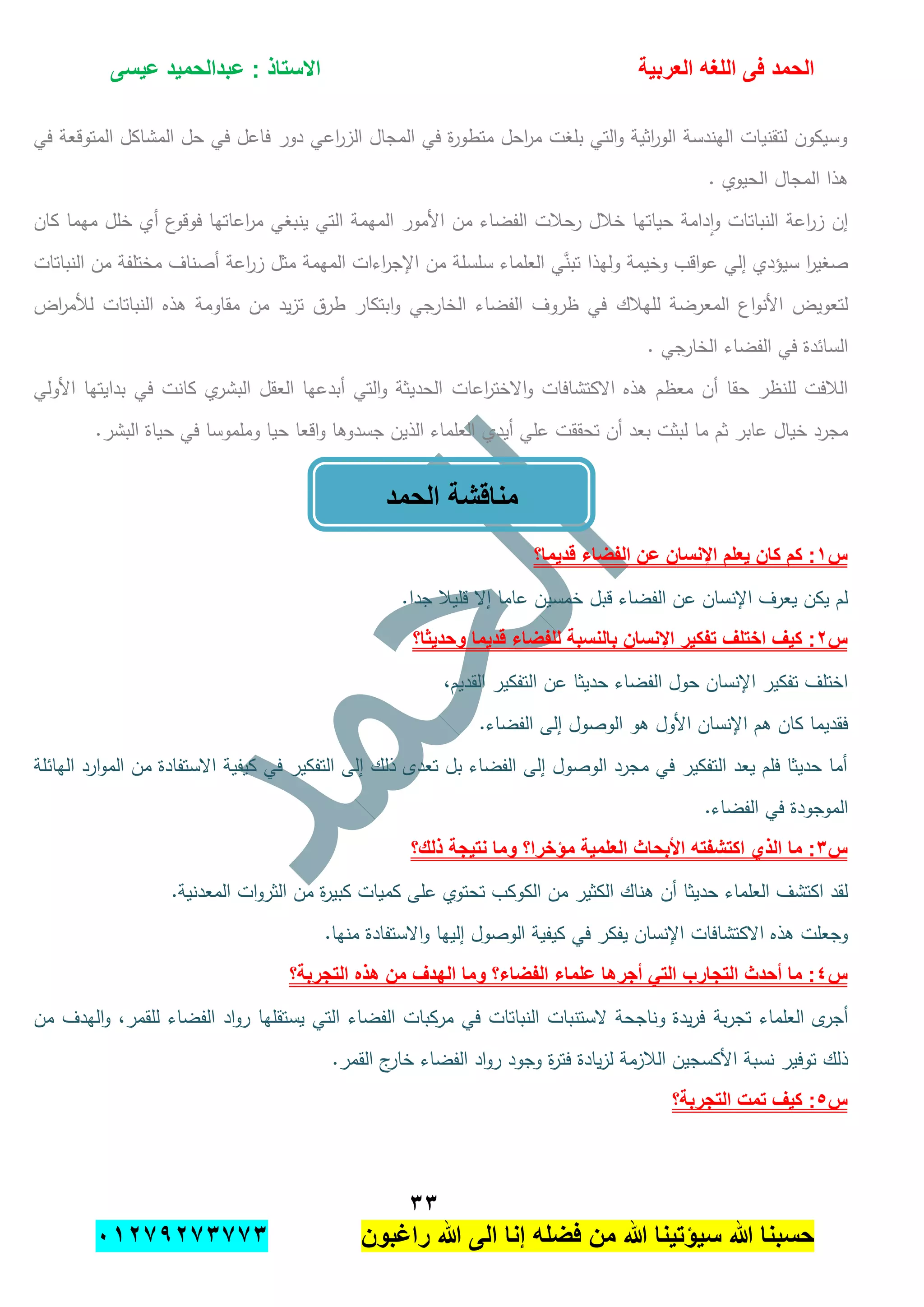 ‫الحمد‬‫العربٌة‬ ‫اللؽه‬ ‫فى‬‫عٌسى‬ ‫عبدالحمٌد‬ : ‫االستاذ‬
ٖٖ
‫راؼبون‬ ‫هللا‬ ‫الى‬ ‫إنا‬ ‫فضله‬ ‫من‬ ‫هللا‬ ‫سٌإتٌنا‬ ‫هللا‬ ‫حسبنا‬ٕٓٔ17ٕ1ٖ11ٖ
‫في‬ ‫المتوقعة‬ ‫المشاكل‬ ‫حل‬ ‫في‬ ‫فاعل‬ ‫دور‬ ‫اعي‬‫ر‬‫الز‬ ‫المجال‬ ‫في‬ ‫ة‬‫ر‬‫متطو‬ ‫احل‬‫ر‬‫م‬ ‫بمغت‬ ‫التي‬‫و‬ ‫اثية‬‫ر‬‫الو‬ ‫اليندسة‬ ‫لتقنيات‬ ‫وسيكون‬
‫ا‬ ‫المجال‬ ‫ىذا‬. ‫لحيوي‬
‫كان‬ ‫ميما‬ ‫خمل‬ ‫أي‬ ‫ع‬‫فوقو‬ ‫اعاتيا‬‫ر‬‫م‬ ‫ينبغي‬ ‫التي‬ ‫الميمة‬ ‫األمور‬ ‫من‬ ‫الفضاء‬ ‫رحبلت‬ ‫خبلل‬ ‫حياتيا‬ ‫دامة‬‫ا‬‫و‬ ‫النباتات‬ ‫اعة‬‫ر‬‫ز‬ ‫إن‬
‫تبن‬ ‫وليذا‬ ‫وخيمة‬ ‫اقب‬‫و‬‫ع‬ ‫إلي‬ ‫سيؤدي‬ ‫ا‬‫ر‬‫صغي‬‫النباتات‬ ‫من‬ ‫مختمفة‬ ‫أصناف‬ ‫اعة‬‫ر‬‫ز‬ ‫مثل‬ ‫الميمة‬ ‫اءات‬‫ر‬‫اإلج‬ ‫من‬ ‫سمسمة‬ ‫العمماء‬ ‫ي‬
‫لميبلك‬ ‫المعرضة‬ ‫اع‬‫و‬‫األن‬ ‫لتعويض‬‫اض‬‫ر‬‫لؤلم‬ ‫النباتات‬ ‫ىذه‬ ‫مقاومة‬ ‫من‬ ‫يد‬‫ز‬‫ت‬ ‫طرق‬ ‫ابتكار‬‫و‬ ‫الخارجي‬ ‫الفضاء‬ ‫ظروف‬ ‫في‬
. ‫الخارجي‬ ‫الفضاء‬ ‫في‬ ‫السائدة‬
‫االكتشافات‬ ‫ىذه‬ ‫معظم‬ ‫أن‬ ‫حقا‬ ‫لمنظر‬ ‫البلفت‬‫اعات‬‫ر‬‫االخت‬‫و‬‫األولي‬ ‫بدايتيا‬ ‫في‬ ‫كانت‬ ‫ي‬‫البشر‬ ‫العقل‬ ‫أبدعيا‬ ‫التي‬‫و‬ ‫الحديثة‬
‫أيدي‬ ‫عمي‬ ‫تحققت‬ ‫أن‬ ‫بعد‬ ‫لبثت‬ ‫ما‬ ‫ثم‬ ‫عابر‬ ‫خيال‬ ‫مجرد‬.‫البشر‬ ‫حياة‬ ‫في‬ ‫وممموسا‬ ‫حيا‬ ‫اقعا‬‫و‬ ‫جسدوىا‬ ‫الذين‬ ‫العمماء‬
‫س‬ٔ‫قدٌما؟‬ ‫الفضاء‬ ‫عن‬ ‫اإلنسان‬ ‫ٌعلم‬ ‫كان‬ ‫كم‬ :
.‫جدا‬ ‫قميبل‬ ‫إال‬ ‫عاما‬ ‫خمسين‬ ‫قبل‬ ‫الفضاء‬ ‫عن‬ ‫اإلنسان‬ ‫يعرف‬ ‫يكن‬ ‫لم‬
‫س‬ٕ‫وحدٌثا؟‬ ‫قدٌما‬ ‫للفضاء‬ ‫بالنسبة‬ ‫اإلنسان‬ ‫تفكٌر‬ ‫اختلؾ‬ ‫كٌؾ‬ :
‫عن‬ ‫حديثا‬ ‫الفضاء‬ ‫حول‬ ‫اإلنسان‬ ‫تفكير‬ ‫اختمف‬،‫القديم‬ ‫التفكير‬
.‫الفضاء‬ ‫إلى‬ ‫الوصول‬ ‫ىو‬ ‫األول‬ ‫اإلنسان‬ ‫ىم‬ ‫كان‬ ‫فقديما‬
‫اليائمة‬ ‫ارد‬‫و‬‫الم‬ ‫من‬ ‫االستفادة‬ ‫كيفية‬ ‫في‬ ‫التفكير‬ ‫إلى‬ ‫ذلك‬ ‫تعدى‬ ‫بل‬ ‫الفضاء‬ ‫إلى‬ ‫الوصول‬ ‫مجرد‬ ‫في‬ ‫التفكير‬ ‫يعد‬ ‫فمم‬ ‫حديثا‬ ‫أما‬
.‫الفضاء‬ ‫في‬ ‫الموجودة‬
‫س‬ٖ‫ذلك‬ ‫نتٌجة‬ ‫وما‬ ‫مإخرا؟‬ ‫العلمٌة‬ ‫األبحاث‬ ‫اكتشفته‬ ‫الذي‬ ‫ما‬ :‫؟‬
.‫المعدنية‬ ‫ات‬‫و‬‫الثر‬ ‫من‬ ‫ة‬‫ر‬‫كبي‬ ‫كميات‬ ‫عمى‬ ‫تحتوي‬ ‫الكوكب‬ ‫من‬ ‫الكثير‬ ‫ىناك‬ ‫أن‬ ‫حديثا‬ ‫العمماء‬ ‫اكتشف‬ ‫لقد‬
.‫منيا‬ ‫االستفادة‬‫و‬ ‫إلييا‬ ‫الوصول‬ ‫كيفية‬ ‫في‬ ‫يفكر‬ ‫اإلنسان‬ ‫االكتشافات‬ ‫ىذه‬ ‫وجعمت‬
‫س‬ٗ‫التجربة؟‬ ‫هذه‬ ‫من‬ ‫الهدؾ‬ ‫وما‬ ‫الفضاء؟‬ ‫علماء‬ ‫أجرها‬ ً‫الت‬ ‫التجارب‬ ‫أحدث‬ ‫ما‬ :
‫بة‬‫ر‬‫تج‬ ‫العمماء‬ ‫ى‬‫أجر‬‫من‬ ‫اليدف‬‫و‬ ،‫لمقمر‬ ‫الفضاء‬ ‫اد‬‫و‬‫ر‬ ‫يستقميا‬ ‫التي‬ ‫الفضاء‬ ‫مركبات‬ ‫في‬ ‫النباتات‬ ‫الستنبات‬ ‫وناجحة‬ ‫يدة‬‫ر‬‫ف‬
.‫القمر‬ ‫ج‬‫خار‬ ‫الفضاء‬ ‫اد‬‫و‬‫ر‬ ‫وجود‬ ‫ة‬‫ر‬‫فت‬ ‫يادة‬‫ز‬‫ل‬ ‫البلزمة‬ ‫األكسجين‬ ‫نسبة‬ ‫توفير‬ ‫ذلك‬
‫س‬٘‫التجربة؟‬ ‫تمت‬ ‫كٌؾ‬ :
‫الحمد‬ ‫مناقشة‬
 