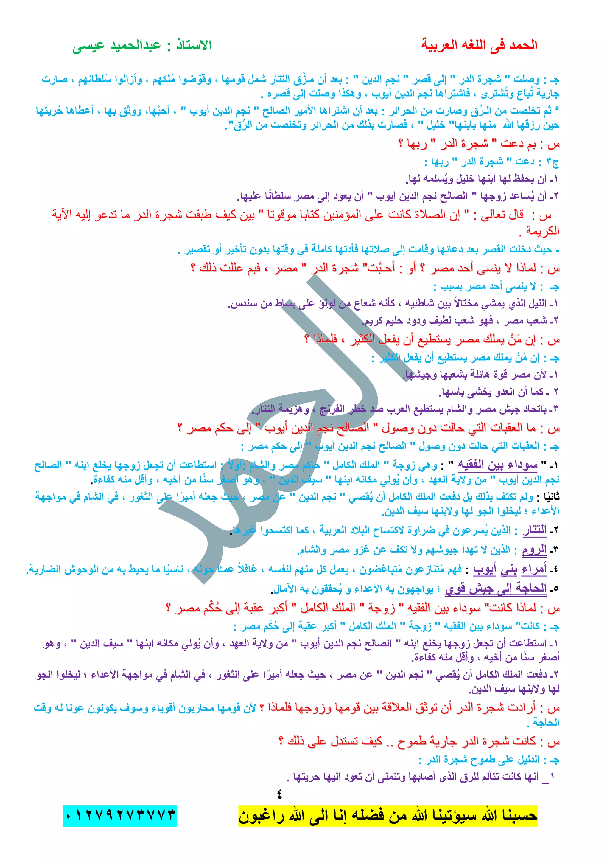 ‫الحمد‬‫العربٌة‬ ‫اللؽه‬ ‫فى‬‫عٌسى‬ ‫عبدالحمٌد‬ : ‫االستاذ‬
ٗ
‫راؼبون‬ ‫هللا‬ ‫الى‬ ‫إنا‬ ‫فضله‬ ‫من‬ ‫هللا‬ ‫سٌإتٌنا‬ ‫هللا‬ ‫حسبنا‬ٕٓٔ17ٕ1ٖ11ٖ
‫صارت‬ ، ‫لطانهم‬ُ‫س‬ ‫وأزالوا‬ ، ‫لكهم‬ُ‫م‬ ‫ضوا‬ َّ‫وقو‬ ، ‫قومها‬ ‫شمل‬ ‫التتار‬ ‫ق‬َّ‫مـز‬ ‫أن‬ ‫بعد‬ : " ‫الدٌن‬ ‫نجم‬ " ‫قصر‬ ‫إلى‬ " ‫الدر‬ ‫شجرة‬ " ‫وصلت‬ : ‫جـ‬
. ‫قصره‬ ‫إلى‬ ‫وصلت‬ ‫وهكذا‬ ، ‫أٌوب‬ ‫الدٌن‬ ‫نجم‬ ‫فاشتراها‬ ، ‫شترى‬ُ‫ت‬‫و‬ ‫باع‬ُ‫ت‬ ‫جارٌة‬
‫وصارت‬ ‫ق‬ِّ‫الـر‬ ‫من‬ ‫تخلصت‬ ‫ثم‬ *‫رٌتها‬ُ‫ح‬ ‫أعطاها‬ ، ‫بها‬ ‫ووثق‬ ،‫ها‬َّ‫ب‬‫أح‬ ، " ‫أٌوب‬ ‫الدٌن‬ ‫نجم‬ " ‫الصالح‬ ‫األمٌر‬ ‫اشتراها‬ ‫أن‬ ‫بعد‬ : ‫الحرابر‬ ‫من‬
."‫ق‬ِّ‫الر‬ ‫من‬ ‫وتخلصت‬ ‫الحرابر‬ ‫من‬ ‫بذلك‬ ‫فصارت‬ ، " ‫خلٌل‬ "‫بابنها‬ ‫منها‬ ‫هللا‬ ‫رزقها‬ ‫حٌن‬
‫؟‬ ‫ربها‬ " ‫الدر‬ ‫شجرة‬ " ‫دعت‬ ‫بم‬ : ‫س‬‫؟‬ ‫ربها‬ " ‫الدر‬ ‫شجرة‬ " ‫دعت‬ ‫بم‬ : ‫س‬
‫ج‬ٖ: ‫ربها‬ " ‫الدر‬ ‫شجرة‬ " ‫دعت‬ :
ٔ‫له‬ ‫ٌحفظ‬ ‫أن‬ ‫ـ‬.‫لها‬ ‫سلمه‬ٌُ‫و‬ ‫خلٌل‬ ‫أبنها‬ ‫ا‬
ٕ.‫علٌها‬ ‫ا‬ً‫ن‬‫سلطا‬ ‫مصر‬ ‫إلى‬ ‫ٌعود‬ ‫أن‬ " ‫أٌوب‬ ‫الدٌن‬ ‫نجم‬ ‫الصالح‬ " ‫زوجها‬ ‫ساعد‬ٌُ ‫أن‬ ‫ـ‬
‫اآلٌة‬ ‫إلٌه‬ ‫تدعو‬ ‫ما‬ ‫الدر‬ ‫شجرة‬ ‫طبقت‬ ‫كٌف‬ ‫بٌن‬ " ‫موقوتا‬ ‫كتابا‬ ‫المإمنٌن‬ ‫على‬ ‫كانت‬ ‫الصالة‬ ‫إن‬ " : ‫تعالى‬ ‫قال‬ : ‫س‬
. ‫الكرٌمة‬
-‫إلى‬ ‫وقامت‬ ‫دعابها‬ ‫بعد‬ ‫القصر‬ ‫دخلت‬ ‫حٌث‬. ‫تقصٌر‬ ‫أو‬ ‫تؤخٌر‬ ‫بدون‬ ‫وقتها‬ ً‫ف‬ ‫كاملة‬ ‫فؤدتها‬ ‫صالتها‬
‫؟‬ ‫ذلك‬ ‫عللت‬ ‫فبم‬ , ‫مصر‬ " ‫الدر‬ ‫شجرة‬ "‫َّت‬‫ب‬‫أحـ‬ : ‫أو‬ ‫؟‬ ‫مصر‬ ‫أحد‬ ‫ٌنسى‬ ‫ال‬ ‫لماذا‬ : ‫س‬‫؟‬ ‫ذلك‬ ‫عللت‬ ‫فبم‬ , ‫مصر‬ " ‫الدر‬ ‫شجرة‬ "‫َّت‬‫ب‬‫أحـ‬ : ‫أو‬ ‫؟‬ ‫مصر‬ ‫أحد‬ ‫ٌنسى‬ ‫ال‬ ‫لماذا‬ : ‫س‬
: ‫بسبب‬ ‫مصر‬ ‫أحد‬ ‫ٌنسى‬ ‫ال‬ : ‫جـ‬
ٔ.‫سندس‬ ‫من‬ ‫بساط‬ ‫على‬ ‫لإلإ‬ ‫من‬ ‫شعاع‬ ‫كؤنه‬ ، ‫شاطبٌه‬ ‫بٌن‬ ً‫ال‬‫مختا‬ ً‫ٌمش‬ ‫الذي‬ ‫النٌل‬ ‫ـ‬
ٕ‫لط‬ ‫شعب‬ ‫فهو‬ ، ‫مصر‬ ‫شعب‬ ‫ـ‬.‫كرٌم‬ ‫حلٌم‬ ‫ودود‬ ‫ٌؾ‬
‫؟‬ ‫فلماذا‬ , ‫الكثٌر‬ ‫ٌفعل‬ ‫أن‬ ‫ٌستطٌع‬ ‫مصر‬ ‫ٌملك‬ ْ‫ن‬َ‫م‬ ‫إن‬ : ‫س‬‫؟‬ ‫فلماذا‬ , ‫الكثٌر‬ ‫ٌفعل‬ ‫أن‬ ‫ٌستطٌع‬ ‫مصر‬ ‫ٌملك‬ ْ‫ن‬َ‫م‬ ‫إن‬ : ‫س‬
: ‫الكثٌر‬ ‫ٌفعل‬ ‫أن‬ ‫ٌستطٌع‬ ‫مصر‬ ‫ٌملك‬ ْ‫َن‬‫م‬ ‫إن‬ : ‫جـ‬
ٔ.‫وجٌشها‬ ‫بشعبها‬ ‫هابلة‬ ‫قوة‬ ‫مصر‬ ‫ألن‬ ‫ـ‬
ٕ.‫بؤسها‬ ‫ٌخشى‬ ‫العدو‬ ‫أن‬ ‫كما‬ ‫ـ‬
ٖ.‫التتار‬ ‫وهزٌمة‬ ، ‫الفرنج‬ ‫خطر‬ ‫صد‬ ‫العرب‬ ‫ٌستطٌع‬ ‫والشام‬ ‫مصر‬ ‫جٌش‬ ‫باتحاد‬ ‫ـ‬
: ‫س‬: ‫س‬‫؟‬ ‫مصر‬ ‫حكم‬ ‫إلى‬ " ‫أٌوب‬ ‫الدٌن‬ ‫نجم‬ ‫الصالح‬ " ‫وصول‬ ‫دون‬ ‫حالت‬ ً‫الت‬ ‫العقبات‬ ‫ما‬‫؟‬ ‫مصر‬ ‫حكم‬ ‫إلى‬ " ‫أٌوب‬ ‫الدٌن‬ ‫نجم‬ ‫الصالح‬ " ‫وصول‬ ‫دون‬ ‫حالت‬ ً‫الت‬ ‫العقبات‬ ‫ما‬
: ‫مصر‬ ‫حكم‬ ‫إلى‬ " ‫أٌوب‬ ‫الدٌن‬ ‫نجم‬ ‫الصالح‬ " ‫وصول‬ ‫دون‬ ‫حالت‬ ً‫الت‬ ‫العقبات‬ : ‫جـ‬
ٔ" ‫ـ‬‫الفقٌه‬ ‫بٌن‬ ‫سوداء‬: "‫ال‬ " ‫ابنه‬ ‫ٌخلع‬ ‫زوجها‬ ‫تجعل‬ ‫أن‬ ‫استطاعت‬ : ً‫ال‬‫:أو‬ ‫والشام‬ ‫مصر‬ ‫حاكم‬ " ‫الكامل‬ ‫الملك‬ " ‫زوجة‬ ً‫وه‬‫صالح‬
‫كفاءة‬ ‫منه‬ ‫وأقل‬ ، ‫أخٌه‬ ‫من‬ ‫ا‬ً‫ن‬‫س‬ ‫أصؽر‬ ‫وهو‬ ، " ‫الدٌن‬ ‫سٌؾ‬ " ‫ابنها‬ ‫مكانه‬ ً‫ول‬ٌُ ‫وأن‬ ، ‫العهد‬ ‫والٌة‬ ‫من‬ " ‫أٌوب‬ ‫الدٌن‬ ‫نجم‬.
: ‫ا‬ًٌ‫ثان‬‫مواجهة‬ ً‫ف‬ ‫الشام‬ ً‫ف‬ ، ‫الثؽور‬ ‫على‬ ‫ا‬ً‫أمٌر‬ ‫جعله‬ ‫حٌث‬ ، ‫مصر‬ ‫عن‬ " ‫الدٌن‬ ‫نجم‬ " ً‫قص‬ٌُ ‫أن‬ ‫الكامل‬ ‫الملك‬ ‫دفعت‬ ‫بل‬ ‫بذلك‬ ‫تكتؾ‬ ‫ولم‬
‫لٌخلو‬ ‫؛‬ ‫األعداء‬.‫الدٌن‬ ‫سٌؾ‬ ‫والبنها‬ ‫لها‬ ‫الجو‬ ‫ا‬
ٕ‫ـ‬‫التتار‬‫ؼٌرها‬ ‫اكتسحوا‬ ‫كما‬ ، ‫العربٌة‬ ‫البالد‬ ‫الكتساح‬ ‫ضراوة‬ ً‫ف‬ ‫سرعون‬ٌُ ‫الذٌن‬ :.
ٖ‫ـ‬‫الروم‬.‫والشام‬ ‫مصر‬ ‫ؼزو‬ ‫عن‬ ‫تكؾ‬ ‫وال‬ ‫جٌوشهم‬ ‫تهدأ‬ ‫ال‬ ‫الذٌن‬ :
ٗ‫ـ‬‫أمراء‬ً‫بن‬‫أٌوب‬:، ‫حوله‬ ‫ا‬َّ‫عمـ‬ ً‫ال‬‫ؼاف‬ ، ‫لنفسه‬ ‫منهم‬ ‫كل‬ ‫ٌعمل‬ ، ‫تباؼضون‬ُ‫م‬ ‫تنازعون‬ُ‫م‬ ‫فهم‬.‫الضارٌة‬ ‫الوحوش‬ ‫من‬ ‫به‬ ‫ٌحٌط‬ ‫ما‬ ‫ا‬ًٌ‫ناس‬
٘‫ـ‬‫قوي‬ ‫جٌش‬ ‫إلى‬ ‫الحاجة‬‫اآلمال‬ ‫به‬ ‫حققون‬ٌُ ‫و‬ ‫األعداء‬ ‫به‬ ‫ٌواجهون‬ ‫؛‬.
‫؟‬ ‫مصر‬ ‫م‬ْ‫ك‬ُ‫ح‬ ‫إلى‬ ‫عقبة‬ ‫أكبر‬ " ‫الكامل‬ ‫الملك‬ " ‫زوجة‬ " ‫الفقٌه‬ ‫بٌن‬ ‫سوداء‬ "‫كانت‬ ‫لماذا‬ : ‫س‬‫؟‬ ‫مصر‬ ‫م‬ْ‫ك‬ُ‫ح‬ ‫إلى‬ ‫عقبة‬ ‫أكبر‬ " ‫الكامل‬ ‫الملك‬ " ‫زوجة‬ " ‫الفقٌه‬ ‫بٌن‬ ‫سوداء‬ "‫كانت‬ ‫لماذا‬ : ‫س‬
‫م‬ْ‫ك‬ُ‫ح‬ ‫إلى‬ ‫عقبة‬ ‫أكبر‬ " ‫الكامل‬ ‫الملك‬ " ‫زوجة‬ " ‫الفقٌه‬ ‫بٌن‬ ‫سوداء‬ "‫كانت‬ : ‫جـ‬: ‫مصر‬
ٔ‫وهو‬ ، " ‫الدٌن‬ ‫سٌؾ‬ " ‫ابنها‬ ‫مكانه‬ ً‫ول‬ٌُ ‫وأن‬ ، ‫العهد‬ ‫والٌة‬ ‫من‬ " ‫أٌوب‬ ‫الدٌن‬ ‫نجم‬ ‫الصالح‬ " ‫ابنه‬ ‫ٌخلع‬ ‫زوجها‬ ‫تجعل‬ ‫أن‬ ‫استطاعت‬ ‫ـ‬
.‫كفاءة‬ ‫منه‬ ‫وأقل‬ ، ‫أخٌه‬ ‫من‬ ‫ا‬ً‫ن‬‫س‬ ‫أصؽر‬
ًٕ‫ف‬ ‫الشام‬ ً‫ف‬ ، ‫الثؽور‬ ‫على‬ ‫ا‬ً‫أمٌر‬ ‫جعله‬ ‫حٌث‬ ، ‫مصر‬ ‫عن‬ " ‫الدٌن‬ ‫نجم‬ " ً‫قص‬ٌُ ‫أن‬ ‫الكامل‬ ‫الملك‬ ‫دفعت‬ ‫ـ‬‫الجو‬ ‫لٌخلوا‬ ‫؛‬ ‫األعداء‬ ‫مواجهة‬
.‫الدٌن‬ ‫سٌؾ‬ ‫والبنها‬ ‫لها‬
‫فلماذا‬ ‫وزوجها‬ ‫قومها‬ ‫بٌن‬ ‫العالقة‬ ‫توثق‬ ‫أن‬ ‫الدر‬ ‫شجرة‬ ‫أرادت‬ : ‫س‬‫فلماذا‬ ‫وزوجها‬ ‫قومها‬ ‫بٌن‬ ‫العالقة‬ ‫توثق‬ ‫أن‬ ‫الدر‬ ‫شجرة‬ ‫أرادت‬ : ‫س‬‫؟‬‫؟‬‫عونا‬ ‫ٌكونون‬ ‫وسوؾ‬ ‫أقوٌاء‬ ‫محاربون‬ ‫قومها‬ ‫ألن‬‫له‬‫وقت‬
. ‫الحاجة‬
‫؟‬ ‫ذلك‬ ‫على‬ ‫تستدل‬ ‫كٌف‬ .. ‫طموح‬ ‫جارٌة‬ ‫الدر‬ ‫شجرة‬ ‫كانت‬ : ‫س‬‫؟‬ ‫ذلك‬ ‫على‬ ‫تستدل‬ ‫كٌف‬ .. ‫طموح‬ ‫جارٌة‬ ‫الدر‬ ‫شجرة‬ ‫كانت‬ : ‫س‬
‫الد‬ ‫شجرة‬ ‫طموح‬ ‫على‬ ‫الدلٌل‬ : ‫جـ‬: ‫ر‬
ٔ. ‫حرٌتها‬ ‫إلٌها‬ ‫تعود‬ ‫أن‬ ‫وتتمنى‬ ‫أصابها‬ ‫الذى‬ ‫للرق‬ ‫تتؤلم‬ ‫كانت‬ ‫أنها‬ _
 