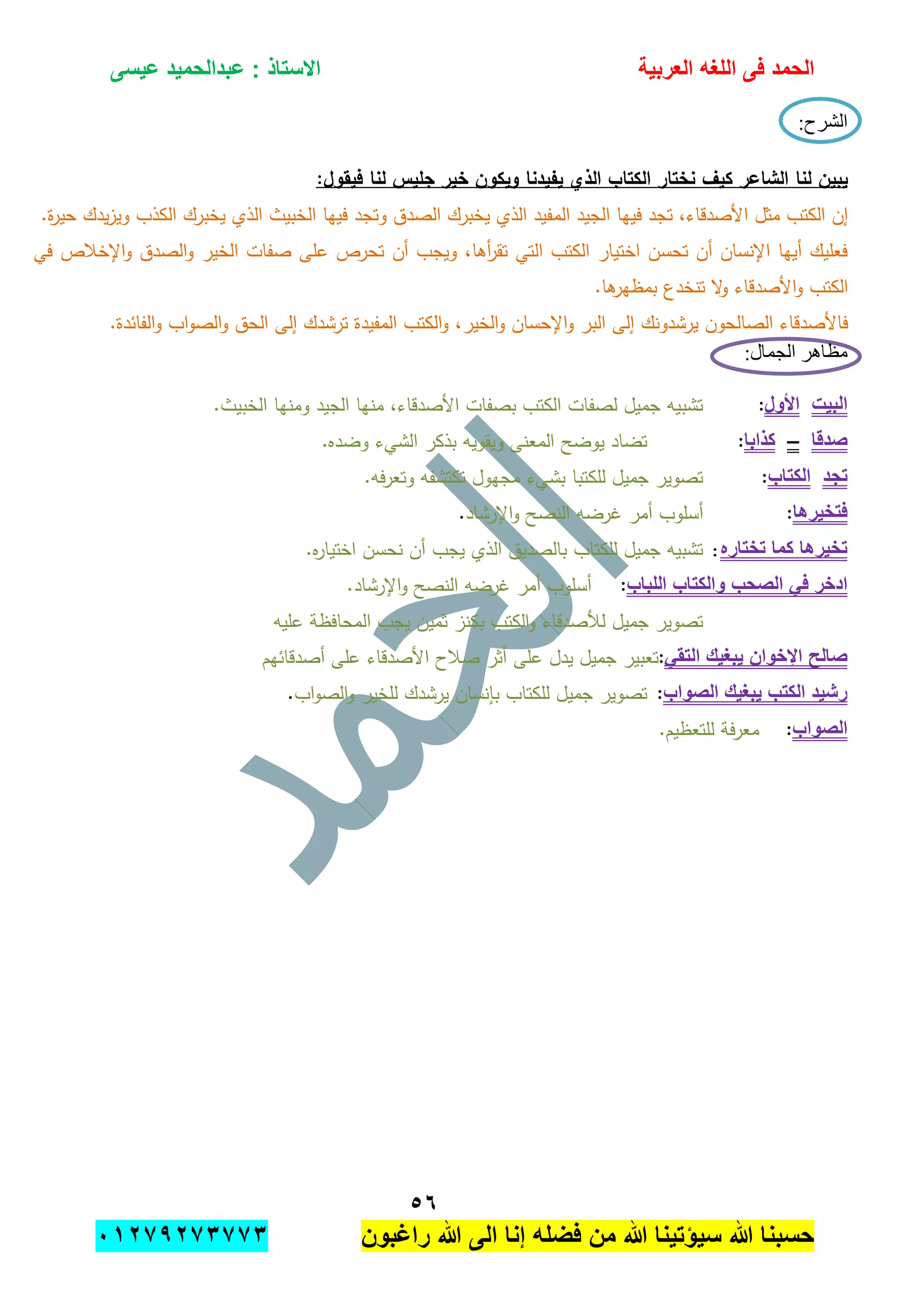 ‫الحمد‬‫العربٌة‬ ‫اللؽه‬ ‫فى‬‫عٌسى‬ ‫عبدالحمٌد‬ : ‫االستاذ‬
٘ٙ
‫راؼبون‬ ‫هللا‬ ‫الى‬ ‫إنا‬ ‫فضله‬ ‫من‬ ‫هللا‬ ‫سٌإتٌنا‬ ‫هللا‬ ‫حسبنا‬ٕٓٔ17ٕ1ٖ11ٖ
:‫الشرح‬
:‫فيقول‬ ‫لنا‬ ‫جميس‬ ‫خير‬ ‫ويكون‬ ‫يفيدنا‬ ‫الذي‬ ‫الكتاب‬ ‫نختار‬ ‫كيف‬ ‫الشاعر‬ ‫لنا‬ ‫يبين‬
‫الم‬ ‫الجيد‬ ‫فييا‬ ‫تجد‬ ،‫األصدقاء‬ ‫مثل‬ ‫الكتب‬ ‫إن‬.‫ة‬‫ر‬‫حي‬ ‫يدك‬‫ز‬‫وي‬ ‫الكذب‬ ‫يخبرك‬ ‫الذي‬ ‫الخبيث‬ ‫فييا‬ ‫وتجد‬ ‫الصدق‬ ‫يخبرك‬ ‫الذي‬ ‫فيد‬
‫في‬ ‫اإلخبلص‬‫و‬ ‫الصدق‬‫و‬ ‫الخير‬ ‫صفات‬ ‫عمى‬ ‫تحرص‬ ‫أن‬ ‫ويجب‬ ،‫أىا‬‫ر‬‫تق‬ ‫التي‬ ‫الكتب‬ ‫اختيار‬ ‫تحسن‬ ‫أن‬ ‫اإلنسان‬ ‫أييا‬ ‫فعميك‬
.‫ىا‬‫بمظير‬ ‫تنخدع‬ ‫ال‬‫و‬ ‫األصدقاء‬‫و‬ ‫الكتب‬
،‫الخير‬‫و‬ ‫اإلحسان‬‫و‬ ‫البر‬ ‫إلى‬ ‫يرشدونك‬ ‫الصالحون‬ ‫فاألصدقاء‬.‫الفائدة‬‫و‬ ‫اب‬‫و‬‫الص‬‫و‬ ‫الحق‬ ‫إلى‬ ‫ترشدك‬ ‫المفيدة‬ ‫الكتب‬‫و‬
:‫الجمال‬ ‫مظاهر‬
‫البٌت‬‫األول‬:.‫الخبيث‬ ‫ومنيا‬ ‫الجيد‬ ‫منيا‬ ،‫األصدقاء‬ ‫بصفات‬ ‫الكتب‬ ‫لصفات‬ ‫جميل‬ ‫تشبيو‬
‫صدقا‬–‫كذابا‬:.‫وضده‬ ‫الشيء‬ ‫بذكر‬ ‫ويقويو‬ ‫المعنى‬ ‫يوضح‬ ‫تضاد‬
‫تجد‬‫الكتاب‬:.‫فو‬‫ر‬‫وتع‬ ‫تكتشفو‬ ‫مجيول‬ ‫بشيء‬ ‫لمكتبا‬ ‫جميل‬ ‫تصوير‬
‫فت‬‫خٌرها‬:‫اإلرشاد‬‫و‬ ‫النصح‬ ‫غرضو‬ ‫أمر‬ ‫أسموب‬.
‫تختاره‬ ‫كما‬ ‫تخٌرها‬:.‫ه‬‫ر‬‫اختيا‬ ‫نحسن‬ ‫أن‬ ‫يجب‬ ‫الذي‬ ‫بالصديق‬ ‫لمكتاب‬ ‫جميل‬ ‫تشبيو‬
‫اللباب‬ ‫والكتاب‬ ‫الصحب‬ ً‫ف‬ ‫ادخر‬:.‫اإلرشاد‬‫و‬ ‫النصح‬ ‫غرضو‬ ‫أمر‬ ‫أسموب‬
‫عميو‬ ‫المحافظة‬ ‫يجب‬ ‫ثمين‬ ‫بكنز‬ ‫الكتب‬‫و‬ ‫لؤلصدقاء‬ ‫جميل‬ ‫تصوير‬
ً‫التق‬ ‫ٌبؽٌك‬ ‫اإلخوان‬ ‫صالح‬:‫تع‬‫أصدقائيم‬ ‫عمى‬ ‫األصدقاء‬ ‫صبلح‬ ‫أثر‬ ‫عمى‬ ‫يدل‬ ‫جميل‬ ‫بير‬
‫الصواب‬ ‫ٌبؽٌك‬ ‫الكتب‬ ‫رشٌد‬:‫اب‬‫و‬‫الص‬‫و‬ ‫لمخير‬ ‫يرشدك‬ ‫بإنسان‬ ‫لمكتاب‬ ‫جميل‬ ‫تصوير‬.
‫الصواب‬:.‫لمتعظيم‬ ‫فة‬‫ر‬‫مع‬
 