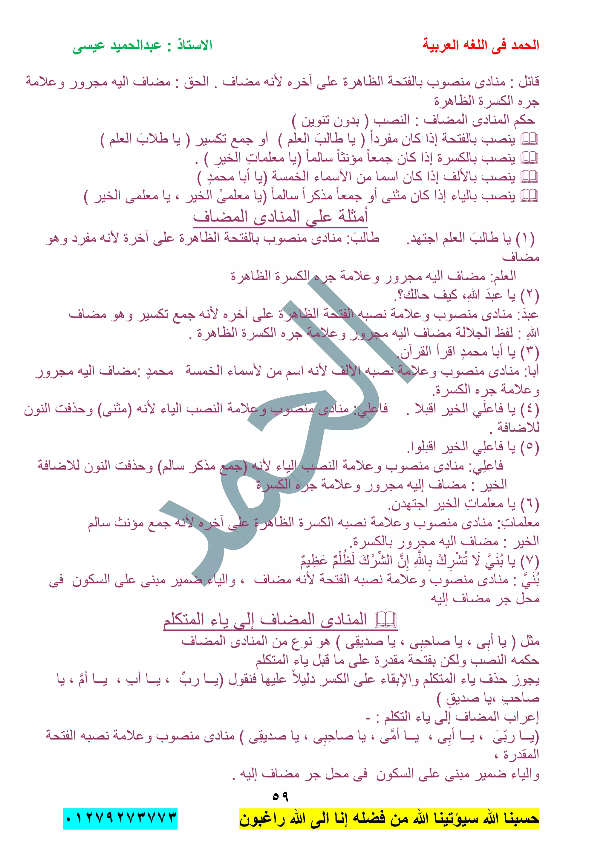 ‫الحمد‬‫العربٌة‬ ‫اللؽه‬ ‫فى‬‫عٌسى‬ ‫عبدالحمٌد‬ : ‫االستاذ‬
٘7
‫راؼبون‬ ‫هللا‬ ‫الى‬ ‫إنا‬ ‫فضله‬ ‫من‬ ‫هللا‬ ‫سٌإتٌنا‬ ‫هللا‬ ‫حسبنا‬ٕٓٔ17ٕ1ٖ11ٖ
‫ألنه‬ ‫آخره‬ ‫على‬ ‫الظاهرة‬ ‫بالفتحة‬ ‫منصوب‬ ‫منادى‬ : ‫قابل‬‫مضاف‬.‫وعالمة‬ ‫مجرور‬ ‫الٌه‬ ‫مضاف‬ : ‫الحق‬
‫الكسرة‬ ‫جره‬‫الظاهرة‬
) ‫تنوٌن‬ ‫بدون‬ ( ‫النصب‬ : ‫المضاف‬ ‫المنادى‬ ‫حكم‬
‫كان‬ ‫إذا‬ ‫بالفتحة‬ ‫ٌنصب‬‫ٌا‬ ( ‫تكسٌر‬ ‫جمع‬ ‫أو‬ ) ‫العلم‬ َ‫طالب‬ ‫ٌا‬ ( ً‫ا‬‫مفرد‬) ‫العلم‬ َ‫طالب‬
. ) ِ‫الخٌر‬ ِ‫ت‬‫معلما‬ ‫(ٌا‬ ً‫ا‬‫سالم‬ ً‫ا‬‫مإنث‬ ً‫ا‬‫جمع‬ ‫كان‬ ‫إذا‬ ‫بالكسرة‬ ‫ٌنصب‬
) ٍ‫د‬‫محم‬ ‫أبا‬ ‫(ٌا‬ ‫الخمسة‬ ‫األسماء‬ ‫من‬ ‫اسما‬ ‫كان‬ ‫إذا‬ ‫باأللف‬ ‫ٌنصب‬
ً‫ا‬‫مذكر‬ ً‫ا‬‫جمع‬ ‫أو‬ ‫مثنى‬ ‫كان‬ ‫إذا‬ ‫بالٌاء‬ ‫ٌنصب‬) ‫الخٌر‬ ‫معلمى‬ ‫ٌا‬ , ‫الخٌر‬ ْ‫معلمى‬ ‫(ٌا‬ ً‫ا‬‫سالم‬
‫المضاف‬ ‫المنادى‬ ‫على‬ ‫أمثلة‬
(ٔ‫اجتهد‬ ‫العلم‬ َ‫طالب‬ ‫ٌا‬ ).‫ألنه‬ ‫آخرة‬ ‫على‬ ‫الظاهرة‬ ‫بالفتحة‬ ‫منصوب‬ ‫منادى‬ : َ‫طالب‬‫وهو‬ ‫مفرد‬
‫مضاف‬
‫الكسرة‬ ‫جره‬ ‫وعالمة‬ ‫مجرور‬ ‫الٌه‬ ‫مضاف‬ :‫العلم‬‫الظاهرة‬
(ٕ‫حالك؟‬ ‫كٌف‬ ,ِ‫هللا‬ َ‫د‬‫عب‬ ‫ٌا‬ ).
‫ألنه‬ ‫آخره‬ ‫على‬ ‫الظاهرة‬ ‫الفتحة‬ ‫نصبه‬ ‫وعالمة‬ ‫منصوب‬ ‫منادى‬ :َ‫د‬‫عب‬‫مضاف‬ ‫وهو‬ ‫تكسٌر‬ ‫جمع‬
‫مجرور‬ ‫الٌه‬ ‫مضاف‬ ‫الجاللة‬ ‫لفظ‬ : ِ‫هللا‬‫الكسرة‬ ‫جره‬ ‫وعالمة‬. ‫الظاهرة‬
(ٖ‫القرآن‬ ‫اقرأ‬ ٍ‫د‬‫محم‬ ‫أبا‬ ‫ٌا‬ ).
‫ألسماء‬ ‫من‬ ‫اسم‬ ‫ألنه‬ ‫األلف‬ ‫نصبه‬ ‫وعالمة‬ ‫منصوب‬ ‫منادى‬ :‫أبا‬‫الخمسة‬‫مجرور‬ ‫الٌه‬ ‫:مضاف‬ ٍ‫د‬‫محم‬
‫الكسرة‬ ‫جره‬ ‫وعالمة‬.
(ٗ‫ٌا‬ )ًَ‫ل‬‫فاع‬‫اقبال‬ ‫الخٌر‬.ً‫فاعل‬‫وعالمة‬ ‫منصوب‬ ‫منادى‬ :‫النون‬ ‫وحذفت‬ )‫(مثنى‬ ‫ألنه‬ ‫الٌاء‬ ‫النصب‬
‫لالضافة‬.
(٘‫ٌا‬ )ًِ‫ل‬‫فاع‬‫اقبلوا‬ ‫الخٌر‬.
ًِ‫ل‬‫فاع‬‫(جمع‬ ‫ألنه‬ ‫الٌاء‬ ‫النصب‬ ‫وعالمة‬ ‫منصوب‬ ‫منادى‬ :‫لالضافة‬ ‫النون‬ ‫وحذفت‬ )‫سالم‬ ‫مذكر‬
‫الكسرة‬ ‫جره‬ ‫وعالمة‬ ‫مجرور‬ ‫إلٌه‬ ‫مضاف‬ : ‫الخٌر‬
(ٙ‫الخٌر‬ ِ‫ت‬‫معلما‬ ‫ٌا‬ )‫اجتهدن‬.
‫م‬ ‫منادى‬ :ِ‫ت‬‫معلما‬‫الظاهرة‬ ‫الكسرة‬ ‫نصبه‬ ‫وعالمة‬ ‫نصوب‬‫سالم‬ ‫مإنث‬ ‫جمع‬ ‫ألنه‬ ‫آخره‬ ‫على‬
‫مجرور‬ ‫الٌه‬ ‫مضاف‬ : ‫الخٌر‬‫بالكسرة‬.
(7ٌ‫م‬ٌ ِ‫َظ‬‫ع‬ ٌ‫م‬ْ‫ل‬ُ‫ظ‬َ‫ل‬ َ‫ك‬ْ‫ر‬ِّ‫ش‬‫ال‬ َّ‫ن‬ِ‫إ‬ ِ َّ‫اهلل‬ِ‫ب‬ ْ‫ك‬ ِ‫ر‬ْ‫ش‬ُ‫ت‬ َ‫ال‬ ًََّ‫ن‬ُ‫ب‬ ‫ٌا‬ )
‫فى‬ ‫السكون‬ ‫على‬ ‫مبنى‬ ‫ضمٌر‬ ‫والٌاء‬ , ‫مضاف‬ ‫ألنه‬ ‫الفتحة‬ ‫نصبه‬ ‫وعالمة‬ ‫منصوب‬ ‫منادى‬ : ًََّ‫ن‬ُ‫ب‬
‫محل‬‫إلٌه‬ ‫مضاف‬ ‫جر‬
‫المتكلم‬ ‫ٌاء‬ ‫إلى‬ ‫المضاف‬ ‫المنادى‬
‫المضاف‬ ‫المنادى‬ ‫من‬ ‫نوع‬ ‫هو‬ ) ‫ِى‬‫ق‬ٌ‫صد‬ ‫ٌا‬ , ‫ى‬ِ‫ِب‬‫ح‬‫صا‬ ‫ٌا‬ , ‫ى‬ِ‫أب‬ ‫ٌا‬ ( ‫مثل‬
‫المتكلم‬ ‫ٌاء‬ ‫قبل‬ ‫ما‬ ‫على‬ ‫مقدرة‬ ‫بفتحة‬ ‫ولكن‬ ‫النصب‬ ‫حكمه‬
‫ٌــا‬ , ِ‫ب‬‫أ‬ ‫ٌــا‬ , ِّ‫رب‬ ‫(ٌــا‬ ‫فنقول‬ ‫علٌها‬ ً‫ال‬ٌ‫دل‬ ‫الكسر‬ ‫على‬ ‫واإلبقاء‬ ‫المتكلم‬ ‫ٌاء‬ ‫حذف‬ ‫ٌجوز‬‫ٌا‬ , َّ‫م‬‫أ‬
) ِ‫صدٌق‬ ‫,ٌا‬ ِ‫ب‬‫صاح‬
: ‫التكلم‬ ‫ٌاء‬ ‫إلى‬ ‫المضاف‬ ‫إعراب‬-
‫الفتحة‬ ‫نصبه‬ ‫وعالمة‬ ‫منصوب‬ ‫منادى‬ ) ‫ِى‬‫ق‬ٌ‫صد‬ ‫ٌا‬ , ‫ى‬ِ‫ِب‬‫ح‬‫صا‬ ‫ٌا‬ , ‫َّى‬‫م‬‫أ‬ ‫ٌــا‬ , ‫ى‬ِ‫أب‬ ‫ٌــا‬ , َ‫ّى‬‫ب‬‫ر‬ ‫(ٌــا‬
, ‫المقدرة‬
. ‫إلٌه‬ ‫مضاف‬ ‫جر‬ ‫محل‬ ‫فى‬ ‫السكون‬ ‫على‬ ‫مبنى‬ ‫ضمٌر‬ ‫والٌاء‬
 