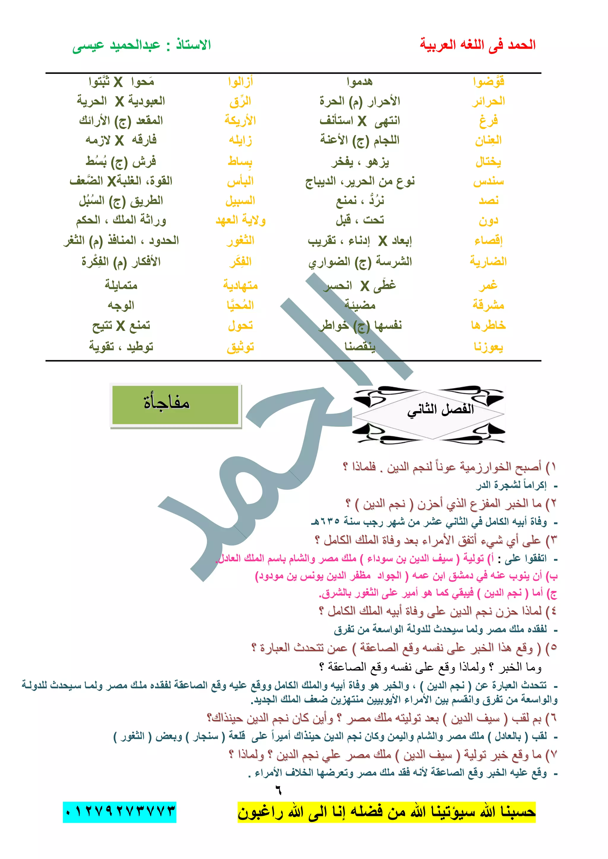 ‫الحمد‬‫العربٌة‬ ‫اللؽه‬ ‫فى‬‫عٌسى‬ ‫عبدالحمٌد‬ : ‫االستاذ‬
ٙ
‫راؼبون‬ ‫هللا‬ ‫الى‬ ‫إنا‬ ‫فضله‬ ‫من‬ ‫هللا‬ ‫سٌإتٌنا‬ ‫هللا‬ ‫حسبنا‬ٕٓٔ17ٕ1ٖ11ٖ
‫ضوا‬ َّ‫قو‬‫هدموا‬‫أزالوا‬‫حوا‬َ‫م‬X‫توا‬َّ‫ب‬‫ث‬
‫الحرابر‬‫الحرة‬ )‫(م‬ ‫األحرار‬‫ق‬ِّ‫الر‬‫العبودٌة‬X‫الحرٌة‬
‫فر‬‫غ‬‫انتهى‬X‫استؤنؾ‬‫األرٌكة‬‫األرابك‬ )‫(ج‬ ‫المقعد‬
‫ِنان‬‫ع‬‫ال‬‫األعنة‬ )‫(ج‬ ‫اللجام‬‫زاٌله‬‫فارقه‬X‫الزمه‬
‫ٌختال‬‫ٌفخر‬ ، ‫ٌزهو‬‫ساط‬ِ‫ب‬‫ط‬ُ‫س‬ُ‫ب‬ )‫(ج‬ ‫فرش‬
‫سندس‬‫الدٌباج‬ ،‫الحرٌر‬ ‫من‬ ‫نوع‬‫البؤس‬‫الؽلبة‬ ،‫القوة‬X‫عؾ‬َّ‫الض‬
‫نصد‬‫نمنع‬ ، ُّ‫د‬ُ‫نر‬‫السبٌل‬‫ل‬ُ‫ب‬ُ‫س‬‫ال‬ )‫(ج‬ ‫الطرٌق‬
‫دون‬‫قبل‬ ، ‫تحت‬‫والٌة‬‫العهد‬‫الحكم‬ ، ‫الملك‬ ‫وراثة‬
‫إقصاء‬‫إبعاد‬X‫تقرٌب‬ ، ‫إدناء‬‫الثؽور‬‫الثؽر‬ )‫(م‬ ‫المنافذ‬ ، ‫الحدود‬
‫الضارٌة‬‫الضواري‬ )‫(ج‬ ‫الشرسة‬‫ر‬َ‫ك‬ِ‫ف‬‫ال‬‫رة‬ْ‫ِك‬‫ف‬‫ال‬ )‫(م‬ ‫األفكار‬
‫ؼمر‬‫ى‬َّ‫ؼط‬X‫انحسر‬‫متهادٌة‬‫متماٌلة‬
‫مشرقة‬‫مضٌبة‬‫ا‬ٌَّ‫ح‬ُ‫م‬‫ال‬‫الوجه‬
‫خاطرها‬‫خواطر‬ )‫(ج‬ ‫نفسها‬‫تحول‬‫تمنع‬X‫تتٌح‬
‫ٌع‬‫وزنا‬‫ٌنقصنا‬‫توثٌق‬‫تقوٌة‬ ، ‫توطٌد‬
ً‫الثان‬ ‫الفصل‬
ٔٔ‫؟‬ ‫فلماذا‬ . ‫الدٌن‬ ‫لنجم‬ ً‫ا‬‫عون‬ ‫الخوارزمٌة‬ ‫أصبح‬ )‫؟‬ ‫فلماذا‬ . ‫الدٌن‬ ‫لنجم‬ ً‫ا‬‫عون‬ ‫الخوارزمٌة‬ ‫أصبح‬ )
-‫الدر‬ ‫لشجرة‬ ً‫ا‬‫إكرام‬
ٕٕ‫؟‬ ) ‫الدٌن‬ ‫نجم‬ ( ‫أحزن‬ ‫الذي‬ ‫المفزع‬ ‫الخبر‬ ‫ما‬ )‫؟‬ ) ‫الدٌن‬ ‫نجم‬ ( ‫أحزن‬ ‫الذي‬ ‫المفزع‬ ‫الخبر‬ ‫ما‬ )
-‫سنة‬ ‫رجب‬ ‫شهر‬ ‫من‬ ‫عشر‬ ً‫الثان‬ ً‫ف‬ ‫الكامل‬ ‫أبٌه‬ ‫وفاة‬ٖٙ٘‫هـ‬
ٖٖ‫األمراء‬ ‫أتفق‬ ‫شًء‬ ‫أي‬ ‫على‬ )‫األمراء‬ ‫أتفق‬ ‫شًء‬ ‫أي‬ ‫على‬ )‫؟‬ ‫الكامل‬ ‫الملك‬ ‫وفاة‬ ‫بعد‬‫؟‬ ‫الكامل‬ ‫الملك‬ ‫وفاة‬ ‫بعد‬
-‫على‬ ‫اتفقوا‬:.‫العادل‬ ‫الملك‬ ‫باسم‬ ‫والشام‬ ‫مصر‬ ‫ملك‬ ) ‫سوداء‬ ‫بن‬ ‫الدٌن‬ ‫سٌؾ‬ ( ‫تولٌة‬ )‫أ‬
)‫مودود‬ ‫ٌن‬ ‫ٌونس‬ ‫الدٌن‬ ‫مظفر‬ ‫الجواد‬ ( ‫عمه‬ ‫ابن‬ ‫دمشق‬ ً‫ف‬ ‫عنه‬ ‫ٌنوب‬ ‫أن‬ )‫ب‬
.‫بالشرق‬ ‫الثؽور‬ ‫على‬ ‫أمٌر‬ ‫هو‬ ‫كما‬ ً‫فٌبق‬ ) ‫الدٌن‬ ‫نجم‬ ( ‫أما‬ )‫ج‬
ٗٗ‫عل‬ ‫الدٌن‬ ‫نجم‬ ‫حزن‬ ‫لماذا‬ )‫عل‬ ‫الدٌن‬ ‫نجم‬ ‫حزن‬ ‫لماذا‬ )‫؟‬ ‫الكامل‬ ‫الملك‬ ‫أبٌه‬ ‫وفاة‬ ‫ى‬‫؟‬ ‫الكامل‬ ‫الملك‬ ‫أبٌه‬ ‫وفاة‬ ‫ى‬
-‫تفرق‬ ‫من‬ ‫الواسعة‬ ‫للدولة‬ ‫سٌحدث‬ ‫ولما‬ ‫مصر‬ ‫ملك‬ ‫لفقده‬
٘٘‫؟‬ ‫العبارة‬ ‫تتحدث‬ ‫عمن‬ ) ‫الصاعقة‬ ‫وقع‬ ‫نفسه‬ ‫على‬ ‫الخبر‬ ‫هذا‬ ‫وقع‬ ( )‫؟‬ ‫العبارة‬ ‫تتحدث‬ ‫عمن‬ ) ‫الصاعقة‬ ‫وقع‬ ‫نفسه‬ ‫على‬ ‫الخبر‬ ‫هذا‬ ‫وقع‬ ( )
‫؟‬ ‫الصاعقة‬ ‫وقع‬ ‫نفسه‬ ‫على‬ ‫وقع‬ ‫ولماذا‬ ‫؟‬ ‫الخبر‬ ‫وما‬
-‫ال‬ ‫والملك‬ ‫أبٌه‬ ‫وفاة‬ ‫هو‬ ‫والخبر‬ ، ) ‫الدٌن‬ ‫نجم‬ ( ‫عن‬ ‫العبارة‬ ‫تتحدث‬‫للدولدة‬ ‫سدٌحدث‬ ‫ولمدا‬ ‫مصدر‬ ‫ملدك‬ ‫لفقدده‬ ‫الصاعقة‬ ‫وقع‬ ‫علٌه‬ ‫ووقع‬ ‫كامل‬
.‫الجدٌد‬ ‫الملك‬ ‫ضعؾ‬ ‫منتهزٌن‬ ‫األٌوبٌٌن‬ ‫األمراء‬ ‫بٌن‬ ‫وانقسم‬ ‫تفرق‬ ‫من‬ ‫والواسعة‬
ٙٙ‫حٌنذاك؟‬ ‫الدٌن‬ ‫نجم‬ ‫كان‬ ‫وأٌن‬ ‫؟‬ ‫مصر‬ ‫ملك‬ ‫تولٌته‬ ‫بعد‬ ) ‫الدٌن‬ ‫سٌف‬ ( ‫لقب‬ ‫بم‬ )‫حٌنذاك؟‬ ‫الدٌن‬ ‫نجم‬ ‫كان‬ ‫وأٌن‬ ‫؟‬ ‫مصر‬ ‫ملك‬ ‫تولٌته‬ ‫بعد‬ ) ‫الدٌن‬ ‫سٌف‬ ( ‫لقب‬ ‫بم‬ )
-‫الد‬ ‫نجم‬ ‫وكان‬ ‫والٌمن‬ ‫والشام‬ ‫مصر‬ ‫ملك‬ ) ‫بالعادل‬ ( ‫لقب‬) ‫الثؽور‬ ( ‫وبعض‬ ) ‫سنجار‬ ( ‫قلعة‬ ‫على‬ ً‫ا‬‫أمٌر‬ ‫حٌنذاك‬ ‫ٌن‬
77‫؟‬ ‫ولماذا‬ ‫؟‬ ‫الدٌن‬ ‫نجم‬ ً‫عل‬ ‫مصر‬ ‫ملك‬ ) ‫الدٌن‬ ‫سٌف‬ ( ‫تولٌة‬ ‫خبر‬ ‫وقع‬ ‫ما‬ )‫؟‬ ‫ولماذا‬ ‫؟‬ ‫الدٌن‬ ‫نجم‬ ً‫عل‬ ‫مصر‬ ‫ملك‬ ) ‫الدٌن‬ ‫سٌف‬ ( ‫تولٌة‬ ‫خبر‬ ‫وقع‬ ‫ما‬ )
-. ‫األمراء‬ ‫الخالؾ‬ ‫وتعرضها‬ ‫مصر‬ ‫ملك‬ ‫فقد‬ ‫ألنه‬ ‫الصاعقة‬ ‫وقع‬ ‫الخبر‬ ‫علٌه‬ ‫وقع‬
‫مفا‬‫مفا‬‫ج‬‫ج‬‫أة‬‫أة‬
 