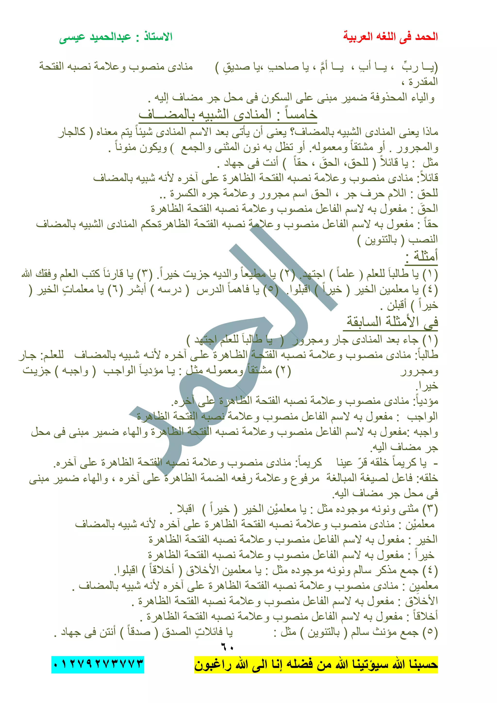 ‫الحمد‬‫العربٌة‬ ‫اللؽه‬ ‫فى‬‫عٌسى‬ ‫عبدالحمٌد‬ : ‫االستاذ‬
ٙٓ
‫راؼبون‬ ‫هللا‬ ‫الى‬ ‫إنا‬ ‫فضله‬ ‫من‬ ‫هللا‬ ‫سٌإتٌنا‬ ‫هللا‬ ‫حسبنا‬ٕٓٔ17ٕ1ٖ11ٖ
َّ‫م‬‫أ‬ ‫ٌــا‬ , ِ‫ب‬‫أ‬ ‫ٌــا‬ , ِّ‫رب‬ ‫(ٌــا‬‫الفتحة‬ ‫نصبه‬ ‫وعالمة‬ ‫منصوب‬ ‫منادى‬ ) ِ‫صدٌق‬ ‫,ٌا‬ ِ‫ب‬‫صاح‬ ‫ٌا‬ ,
, ‫المقدرة‬
. ‫إلٌه‬ ‫مضاف‬ ‫جر‬ ‫محل‬ ‫فى‬ ‫السكون‬ ‫على‬ ‫مبنى‬ ‫ضمٌر‬ ‫المحذوفة‬ ‫والٌاء‬
‫الشبٌه‬ ‫المنادى‬ : ً‫ا‬‫خامس‬‫بالمضــاف‬
‫الشبٌه‬ ‫المنادى‬ ‫ٌعنى‬ ‫ماذا‬‫معناه‬ ‫ٌتم‬ ً‫ا‬‫شٌب‬ ‫المنادى‬ ‫االسم‬ ‫بعد‬ ‫ٌؤتى‬ ‫أن‬ ‫ٌعنى‬ ‫بالمضاف؟‬‫كالجار‬ (
‫وال‬‫مجرور‬.ً‫ا‬‫مشتق‬ ‫أو‬‫ومعموله‬.‫والجمع‬ ‫المثنى‬ ‫نون‬ ‫به‬ ‫تظل‬ ‫أو‬(. ً‫ا‬‫منون‬ ‫وٌكون‬
. ‫جهاد‬ ‫فى‬ ‫أنت‬ ) ً‫ا‬‫حق‬ , َ‫الحق‬ ,‫للحق‬ ( ً‫ال‬‫قاب‬ ‫ٌا‬ : ‫مثل‬
‫نص‬ ‫وعالمة‬ ‫منصوب‬ ‫منادى‬ :ً‫ال‬‫قاب‬‫بالمضاف‬ ‫شبٌه‬ ‫ألنه‬ ‫آخره‬ ‫على‬ ‫الظاهرة‬ ‫الفتحة‬ ‫به‬
.. ‫الكسرة‬ ‫جره‬ ‫وعالمة‬ ‫مجرور‬ ‫اسم‬ ‫الحق‬ , ‫جر‬ ‫حرف‬ ‫الالم‬ : ‫للحق‬
‫ال‬‫الظاهرة‬ ‫الفتحة‬ ‫نصبه‬ ‫وعالمة‬ ‫منصوب‬ ‫الفاعل‬ ‫السم‬ ‫به‬ ‫مفعول‬ : َ‫حق‬
‫بالمضاف‬ ‫الشبٌه‬ ‫المنادى‬ ‫الظاهرةحكم‬ ‫الفتحة‬ ‫نصبه‬ ‫وعالمة‬ ‫منصوب‬ ‫الفاعل‬ ‫السم‬ ‫به‬ ‫مفعول‬ : ً‫ا‬‫حق‬
) ‫بالتنوٌن‬ ( ‫النصب‬
: ‫أمثلة‬
(ٔ‫طالب‬ ‫ٌا‬ )‫للعلم‬ َ‫ا‬)‫اجتهد‬ ) ً‫ا‬‫علم‬.(ًٕ‫ا‬‫خٌر‬ ‫جزٌت‬ ‫والدٌه‬ ً‫ا‬‫مطٌع‬ ‫ٌا‬ ).(ٖ‫العلم‬ ‫كتب‬ َ‫ا‬‫قارب‬ ‫ٌا‬ )‫هللا‬ ‫وفقك‬
(ٗ‫معلمٌن‬ ‫ٌا‬ )‫اقبلوا‬ ) ً‫ا‬‫خٌر‬ ( ‫الخٌر‬.(٘‫أبشر‬ ) ‫درسه‬ ( ‫الدرس‬ ً‫ا‬‫فاهم‬ ‫ٌا‬ )(ٙ( ‫الخٌر‬ ٍ‫ت‬‫معلما‬ ‫ٌا‬ )
. ‫أقبلن‬ ) ً‫ا‬‫خٌر‬
‫السابقة‬ ‫األمثلة‬ ‫فى‬
(ٔ‫جار‬ ‫المنادى‬ ‫بعد‬ ‫جاء‬ )‫ومجرو‬‫للعلم‬ َ‫ا‬‫طالب‬ ‫ٌا‬ ( ‫ر‬) ‫اجتهد‬
‫ألنته‬ ‫آختره‬ ‫علتى‬ ‫الظتاهرة‬ ‫الفتحتة‬ ‫نصتبه‬ ‫وعالمتة‬ ‫منصتوب‬ ‫منادى‬ :ً‫ا‬‫طالب‬‫جتار‬ :‫للعلتم‬ ‫بالمضتاف‬ ‫شتبٌه‬
‫ومجترور‬(ًٕ‫ا‬‫مشتتق‬ )‫جزٌتت‬ ) ‫واجبته‬ ( ‫الواجتب‬ َ‫ا‬‫مإدٌت‬ ‫ٌتا‬ : ‫مثتل‬ ‫ومعمولته‬
‫خٌرا‬.
‫ا‬ ‫الفتحة‬ ‫نصبه‬ ‫وعالمة‬ ‫منصوب‬ ‫منادى‬ :ً‫ا‬ٌ‫مإد‬‫آخره‬ ‫على‬ ‫لظاهرة‬.
‫الظاهرة‬ ‫الفتحة‬ ‫نصبه‬ ‫وعالمة‬ ‫منصوب‬ ‫الفاعل‬ ‫السم‬ ‫به‬ ‫مفعول‬ : ‫الواجب‬
‫محل‬ ‫فى‬ ‫مبنى‬ ‫ضمٌر‬ ‫والهاء‬ ‫الظاهرة‬ ‫الفتحة‬ ‫نصبه‬ ‫وعالمة‬ ‫منصوب‬ ‫الفاعل‬ ‫السم‬ ‫به‬ ‫:مفعول‬ ‫واجبه‬
‫الٌه‬ ‫مضاف‬ ‫جر‬.
-‫الظاهر‬ ‫الفتحة‬ ‫نصبه‬ ‫وعالمة‬ ‫منصوب‬ ‫منادى‬ :ً‫ا‬‫كرٌم‬ ‫عٌنا‬ ّ‫ر‬‫ق‬ ‫خلقه‬ ً‫ا‬‫كرٌم‬ ‫ٌا‬‫آخره‬ ‫على‬ ‫ة‬.
‫فاعل‬ :‫خلقه‬‫المبالغة‬ ‫لصٌغة‬‫مبنى‬ ‫ضمٌر‬ ‫والهاء‬ , ‫آخره‬ ‫على‬ ‫الظاهرة‬ ‫الضمة‬ ‫رفعه‬ ‫وعالمة‬ ‫مرفوع‬
‫الٌه‬ ‫مضاف‬ ‫جر‬ ‫محل‬ ‫فى‬.
(ٖ‫ْن‬ٌ‫معلم‬ ‫ٌا‬ : ‫مثل‬ ‫موجوده‬ ‫ونونه‬ ‫مثنى‬ ). ‫اقبال‬ ) ً‫ا‬‫خٌر‬ ( ‫الخٌر‬
‫با‬ ‫شبٌه‬ ‫ألنه‬ ‫آخره‬ ‫على‬ ‫الظاهرة‬ ‫الفتحة‬ ‫نصبه‬ ‫وعالمة‬ ‫منصوب‬ ‫منادى‬ : ‫ْن‬ٌ‫معلم‬‫لمضاف‬
‫الظاهرة‬ ‫الفتحة‬ ‫نصبه‬ ‫وعالمة‬ ‫منصوب‬ ‫الفاعل‬ ‫السم‬ ‫به‬ ‫مفعول‬ : ‫الخٌر‬
‫الظاهرة‬ ‫الفتحة‬ ‫نصبه‬ ‫وعالمة‬ ‫منصوب‬ ‫الفاعل‬ ‫السم‬ ‫به‬ ‫مفعول‬ : ً‫ا‬‫خٌر‬
(ٗ‫سالم‬ ‫مذكر‬ ‫جمع‬ )‫معلمٌن‬ ‫ٌا‬ : ‫مثل‬ ‫موجوده‬ ‫ونونه‬‫اقبلوا‬ ) ً‫ا‬‫أخالق‬ ( ‫األخالق‬.
. ‫بالمضاف‬ ‫شبٌه‬ ‫ألنه‬ ‫آخره‬ ‫على‬ ‫الظاهرة‬ ‫الفتحة‬ ‫نصبه‬ ‫وعالمة‬ ‫منصوب‬ ‫منادى‬ : ‫ن‬ٌِ‫معلم‬
‫األخالق‬. ‫الظاهرة‬ ‫الفتحة‬ ‫نصبه‬ ‫وعالمة‬ ‫منصوب‬ ‫الفاعل‬ ‫السم‬ ‫به‬ ‫مفعول‬ :
. ‫الظاهرة‬ ‫الفتحة‬ ‫نصبه‬ ‫وعالمة‬ ‫منصوب‬ ‫الفاعل‬ ‫السم‬ ‫به‬ ‫مفعول‬ : ً‫ا‬‫أخالق‬
(٘‫س‬ ‫مإنث‬ ‫جمع‬ ). ‫جهاد‬ ‫فى‬ ‫أنتن‬ ) ً‫ا‬‫صدق‬ ( ‫الصدق‬ ٍ‫ت‬‫فابال‬ ‫ٌا‬ : ‫مثل‬ ) ‫بالتنوٌن‬ ( ‫الم‬
 