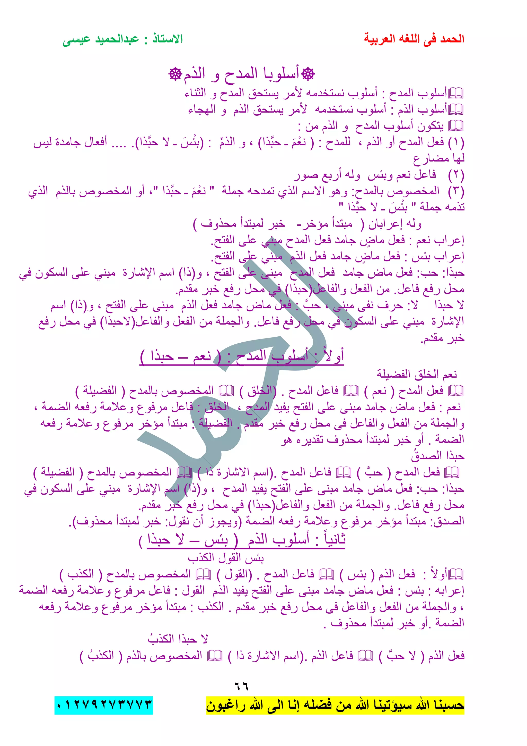 ‫الحمد‬‫العربٌة‬ ‫اللؽه‬ ‫فى‬‫عٌسى‬ ‫عبدالحمٌد‬ : ‫االستاذ‬
ٙٙ
‫راؼبون‬ ‫هللا‬ ‫الى‬ ‫إنا‬ ‫فضله‬ ‫من‬ ‫هللا‬ ‫سٌإتٌنا‬ ‫هللا‬ ‫حسبنا‬ٕٓٔ17ٕ1ٖ11ٖ
‫أسلوب‬‫ا‬‫الذم‬ ‫و‬ ‫المدح‬
‫الثناء‬ ‫و‬ ‫المدح‬ ‫ٌستحق‬ ‫ألمر‬ ‫نستخدمه‬ ‫أسلوب‬ : ‫المدح‬ ‫أسلوب‬
‫نستخدمه‬ ‫أسلوب‬ : ‫الذم‬ ‫أسلوب‬‫الذ‬ ‫ٌستحق‬ ‫ألمر‬‫م‬‫الهجاء‬ ‫و‬
‫المدح‬ ‫أسلوب‬ ‫ٌتكون‬: ‫من‬ ‫الذم‬ ‫و‬
(ٔ, ‫الذم‬ ‫أو‬ ‫المدح‬ ‫فعل‬ )ِّ‫م‬‫الذ‬ ‫و‬ , )‫َّذا‬‫ب‬‫ح‬ ‫ـ‬ َ‫م‬ْ‫نع‬ ( : ‫للمدح‬.)‫َّذا‬‫ب‬‫ح‬ ‫ال‬ ‫ـ‬ َ‫س‬ْ‫ب‬‫(ب‬ :‫لٌس‬ ‫جامدة‬ ‫أفعال‬ ....
‫مضارع‬ ‫لها‬
(ٕ)‫وببس‬ ‫نعم‬ ‫فاعل‬‫صور‬ ‫أربع‬ ‫وله‬
(ٖ)‫جملة‬ ‫تمدحه‬ ‫الذي‬ ‫االسم‬ ‫وهو‬ :‫بالمدح‬ ‫المخصوص‬‫ـ‬ َ‫م‬ْ‫نع‬ "‫أو‬ ," ‫َّذا‬‫ب‬‫ح‬‫المخصوص‬‫ب‬‫الذم‬‫الذي‬
" ‫َّذا‬‫ب‬‫ح‬ ‫ال‬ ‫ـ‬ َ‫س‬ْ‫ب‬‫ب‬ " ‫جملة‬ ‫تذمه‬
‫مإخر‬ ‫مبتدأ‬ ( ‫إعرابان‬ ‫وله‬-) ‫محذوف‬ ‫لمبتدأ‬ ‫خبر‬
‫جامد‬ ٍ‫ماض‬ ‫فعل‬ : ‫نعم‬ ‫إعراب‬‫المدح‬ ‫فعل‬.‫الفتح‬ ‫على‬ ً‫مبن‬
‫جامد‬ ٍ‫ماض‬ ‫فعل‬ : ‫ببس‬ ‫إعراب‬‫الذم‬ ‫فعل‬.‫الفتح‬ ‫على‬ ً‫مبن‬
‫جامد‬ ‫ماض‬ ‫فعل‬ :‫حب‬ :‫حبذا‬‫المدح‬ ‫فعل‬ً‫ف‬ ‫السكون‬ ‫على‬ ً‫مبن‬ ‫اإلشارة‬ ‫اسم‬ )‫و(ذا‬ , ‫الفتح‬ ‫على‬ ‫مبنى‬
.‫مقدم‬ ‫خبر‬ ‫رفع‬ ‫محل‬ ً‫ف‬ )‫والفاعل(حبذا‬ ‫الفعل‬ ‫من‬ .‫فاعل‬ ‫رفع‬ ‫محل‬
‫حب‬ ‫ال‬‫ذا‬َّ‫حب‬ , ‫مبنى‬ ‫نفى‬ ‫حرف‬ :‫ال‬‫جامد‬ ‫ماض‬ ‫فعل‬ :‫الذم‬ ‫فعل‬‫اسم‬ )‫و(ذا‬ , ‫الفتح‬ ‫على‬ ‫مبنى‬
‫رفع‬ ‫محل‬ ً‫ف‬ )‫والفاعل(الحبذا‬ ‫الفعل‬ ‫من‬ ‫والجملة‬ .‫فاعل‬ ‫رفع‬ ‫محل‬ ً‫ف‬ ‫السكون‬ ‫على‬ ً‫مبن‬ ‫اإلشارة‬
.‫مقدم‬ ‫خبر‬
‫نعم‬ ( : ‫المدح‬ ‫أسلوب‬ : ً‫ال‬‫أو‬–) ‫حبذا‬
‫الفضٌلة‬ ‫الخلق‬ ‫نعم‬
‫المدح‬ ‫فعل‬) ‫نعم‬ () ‫(الخلق‬ . ‫المدح‬ ‫فاعل‬) ‫الفضٌلة‬ ( ‫بالمدح‬ ‫المخصوص‬
‫المدح‬ ‫ٌفٌد‬ ‫الفتح‬ ‫على‬ ‫مبنى‬ ‫جامد‬ ‫ماض‬ ‫فعل‬ : ‫نعم‬,, ‫الضمة‬ ‫رفعه‬ ‫وعالمة‬ ‫مرفوع‬ ‫فاعل‬ : ‫الخلق‬
‫رفعه‬ ‫وعالمة‬ ‫مرفوع‬ ‫مإخر‬ ‫مبتدأ‬ : ‫الفضٌلة‬ . ‫مقدم‬ ‫خبر‬ ‫رفع‬ ‫محل‬ ‫فى‬ ‫والفاعل‬ ‫الفعل‬ ‫من‬ ‫والجملة‬
‫هو‬ ‫تقدٌره‬ ‫محذوف‬ ‫لمبتدأ‬ ‫خبر‬ ‫أو‬ . ‫الضمة‬
ُ‫الصدق‬ ‫حبذا‬
‫المدح‬ ‫فعل‬) َّ‫حب‬ () ‫ذا‬ ‫االشارة‬ ‫.(اسم‬ ‫المدح‬ ‫فاعل‬) ‫الفضٌلة‬ ( ‫بالمدح‬ ‫المخصوص‬
ً‫ف‬ ‫السكون‬ ‫على‬ ً‫مبن‬ ‫اإلشارة‬ ‫اسم‬ )‫و(ذا‬ , ‫المدح‬ ‫ٌفٌد‬ ‫الفتح‬ ‫على‬ ‫مبنى‬ ‫جامد‬ ‫ماض‬ ‫فعل‬ :‫حب‬ :‫حبذا‬
.‫مقدم‬ ‫خبر‬ ‫رفع‬ ‫محل‬ ً‫ف‬ )‫والفاعل(حبذا‬ ‫الفعل‬ ‫من‬ ‫والجملة‬ .‫فاعل‬ ‫رفع‬ ‫محل‬
‫مر‬ ‫مإخر‬ ‫مبتدأ‬ :‫الصدق‬.)‫محذوف‬ ‫لمبتدأ‬ ‫خبر‬ :‫نقول‬ ‫أن‬ ‫(وٌجوز‬ ‫الضمة‬ ‫رفعه‬ ‫وعالمة‬ ‫فوع‬
‫الذم‬ ‫أسلوب‬ : ً‫ا‬ٌ‫ثان‬‫ببس‬ (–‫حبذا‬ ‫ال‬)
‫الكذب‬ ‫القول‬ ‫ببس‬
‫الذم‬ ‫فعل‬ : ً‫ال‬‫أو‬) ‫ببس‬ () ‫(القول‬ . ‫المدح‬ ‫فاعل‬) ‫الكذب‬ ( ‫بالمدح‬ ‫المخصوص‬
: ‫ببس‬ : ‫إعرابه‬‫ٌفٌد‬ ‫الفتح‬ ‫على‬ ‫مبنى‬ ‫جامد‬ ‫ماض‬ ‫فعل‬‫الذم‬‫الضمة‬ ‫رفعه‬ ‫وعالمة‬ ‫مرفوع‬ ‫فاعل‬ : ‫القول‬
‫رفعه‬ ‫وعالمة‬ ‫مرفوع‬ ‫مإخر‬ ‫مبتدأ‬ : ‫الكذب‬ . ‫مقدم‬ ‫خبر‬ ‫رفع‬ ‫محل‬ ‫فى‬ ‫والفاعل‬ ‫الفعل‬ ‫من‬ ‫والجملة‬ ,
. ‫محذوف‬ ‫لمبتدأ‬ ‫خبر‬ ‫.أو‬ ‫الضمة‬
ُ‫الكذب‬ ‫حبذا‬ ‫ال‬
‫الذم‬ ‫فعل‬) َّ‫حب‬ ‫ال‬ (‫فاعل‬‫الذم‬) ‫ذا‬ ‫االشارة‬ ‫.(اسم‬) ُ‫الكذب‬ ( ‫بالذم‬ ‫المخصوص‬
 