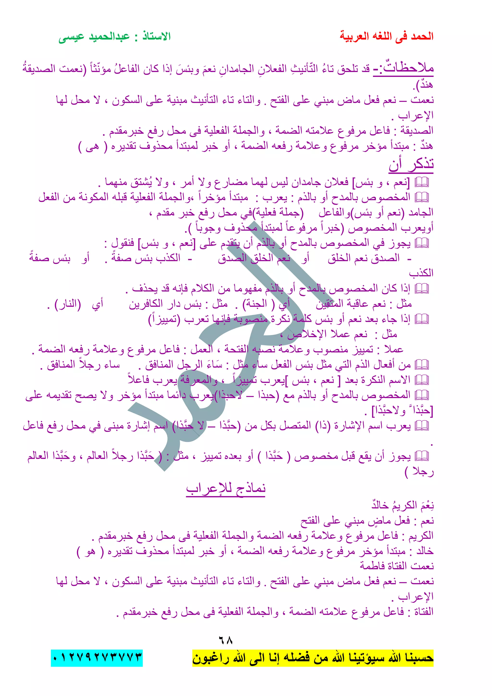 ‫الحمد‬‫العربٌة‬ ‫اللؽه‬ ‫فى‬‫عٌسى‬ ‫عبدالحمٌد‬ : ‫االستاذ‬
ٙ8
‫راؼبون‬ ‫هللا‬ ‫الى‬ ‫إنا‬ ‫فضله‬ ‫من‬ ‫هللا‬ ‫سٌإتٌنا‬ ‫هللا‬ ‫حسبنا‬ٕٓٔ17ٕ1ٖ11ٖ
:ٌ‫مالحظات‬-‫إذا‬ َ‫وببس‬ َ‫م‬‫نع‬ ِ‫الجامدان‬ ِ‫الفعالن‬ ِ‫ث‬ٌ‫ؤن‬ّ‫ت‬‫ال‬ ُ‫ء‬‫تا‬ ‫تلحق‬ ‫قد‬ُ‫ل‬‫الفاع‬ ‫كان‬ُ‫ة‬‫الصدٌق‬ ‫(نعمت‬ ً‫ا‬‫ث‬ّ‫ن‬‫مإ‬
)ٌ‫د‬‫هن‬.
‫نعمت‬–‫الفتح‬ ‫على‬ ً‫مبن‬ ‫ماض‬ ‫فعل‬ ‫نعم‬.‫لها‬ ‫محل‬ ‫ال‬ , ‫السكون‬ ‫على‬ ‫مبنٌة‬ ‫التؤنٌث‬ ‫تاء‬ ‫والتاء‬
. ‫اإلعراب‬
‫عالمته‬ ‫مرفوع‬ ‫فاعل‬ : ‫الصدٌقة‬‫الضمة‬. ‫خبرمقدم‬ ‫رفع‬ ‫محل‬ ‫فى‬ ‫الفعلٌة‬ ‫والجملة‬ ,
‫الضمة‬ ‫رفعه‬ ‫وعالمة‬ ‫مرفوع‬ ‫مإخر‬ ‫مبتدأ‬ : ٌ‫د‬‫هن‬‫أو‬ ,) ‫هى‬ ( ‫تقدٌره‬ ‫محذوف‬ ‫لمبتدأ‬ ‫خبر‬
‫أن‬ ‫تذكر‬
. ‫منهما‬ ‫ُشتق‬ٌ ‫وال‬ , ‫أمر‬ ‫وال‬ ‫مضارع‬ ‫لهما‬ ‫لٌس‬ ‫جامدان‬ ‫فعالن‬ ]‫ببس‬ ‫و‬ , ‫[نعم‬
: ‫بالذم‬ ‫أو‬ ‫بالمدح‬ ‫المخصوص‬‫ٌعرب‬‫الفعل‬ ‫من‬ ‫المكونة‬ ‫قبله‬ ‫الفعلٌة‬ ‫,والجملة‬ ً‫ا‬‫مإخر‬ ‫مبتدأ‬ :
‫ببس)والفاعل‬ ‫أو‬ ‫(نعم‬ ‫الجامد‬‫رفع‬ ‫محل‬ ً‫فعلٌة)ف‬ ‫(جملة‬, ‫مقدم‬ ‫خبر‬
.) ً‫ا‬‫وجوب‬ ‫محذوف‬ ‫لمبتدأ‬ ً‫ا‬‫مرفوع‬ ً‫ا‬‫(خبر‬ ‫المخصوص‬ ‫أوٌعرب‬
: ‫فنقول‬ ]‫ببس‬ ‫و‬ , ‫[نعم‬ ‫على‬ ‫ٌتقدم‬ ‫أن‬ ‫بالذم‬ ‫أو‬ ‫بالمدح‬ ‫المخصوص‬ ً‫ف‬ ‫ٌجوز‬
-‫الخلق‬ ‫نعم‬ ‫الصدق‬‫أو‬‫الصدق‬ ‫الخلق‬ ‫نعم‬-. ً‫صفة‬ ‫ببس‬ ‫الكذب‬‫أو‬ً‫صفة‬ ‫ببس‬
‫الكذب‬
‫بال‬ ‫المخصوص‬ ‫كان‬ ‫إذا‬. ‫ٌحذف‬ ‫قد‬ ‫فإنه‬ ‫الكالم‬ ‫من‬ ‫مفهوما‬ ‫بالذم‬ ‫أو‬ ‫مدح‬
‫المتقٌن‬ ‫عاقبة‬ ‫نعم‬ : ‫مثل‬‫الكافرٌن‬ ‫دار‬ ‫ببس‬ : ‫مثل‬ . )‫الجنة‬ ( ‫أي‬‫أي‬. )‫(النار‬
)ً‫ا‬‫(تمٌٌز‬ ‫تعرب‬ ‫فإنها‬ ‫منصوبة‬ ‫نكرة‬ ‫كلمة‬ ‫ببس‬ ‫أو‬ ‫نعم‬ ‫بعد‬ ‫جاء‬ ‫إذا‬
: ‫مثل‬, ‫اإلخالص‬ ‫عمال‬ ‫نعم‬
. ‫الضمة‬ ‫رفعه‬ ‫وعالمة‬ ‫مرفوع‬ ‫فاعل‬ : ‫العمل‬ , ‫الفتحة‬ ‫نصبه‬ ‫وعالمة‬ ‫منصوب‬ ‫تمٌٌز‬ : ‫عمال‬
. ‫المنافق‬ ‫الرجل‬ َ‫ء‬‫ا‬َ‫س‬ : ‫مثل‬ ‫ساء‬ ‫الفعل‬ ‫ببس‬ ‫مثل‬ ً‫الت‬ ‫الذم‬ ‫أفعال‬ ‫من‬. ‫المنافق‬ ً‫ال‬‫رج‬ ‫ساء‬
ً‫ال‬‫فاع‬ ‫ٌعرب‬ ‫والمعرفة‬ , ً‫ا‬‫تمٌٌز‬ ‫]ٌعرب‬ ‫ببس‬ , ‫نعم‬ [ ‫بعد‬ ‫النكرة‬ ‫االسم‬
‫با‬ ‫المخصوص‬‫(حبذا‬ ‫مع‬ ‫بالذم‬ ‫أو‬ ‫لمدح‬–‫على‬ ‫تقدٌمه‬ ‫ٌصح‬ ‫وال‬ ‫مإخر‬ ‫مبتدأ‬ ‫دابما‬ ‫الحبذا)ٌعرب‬
. ]‫َّذا‬‫ب‬‫والح‬ َّ ‫َّذا‬‫ب‬‫[ح‬
‫َّذا‬‫ب‬‫(ح‬ ‫من‬ ‫بكل‬ ‫المتصل‬ )‫(ذا‬ ‫اإلشارة‬ ‫اسم‬ ‫ٌعرب‬–‫فاعل‬ ‫رفع‬ ‫محل‬ ً‫ف‬ ‫مبنى‬ ‫إشارة‬ ‫اسم‬ )‫َّذا‬‫ب‬‫ح‬ ‫ال‬
.
‫قبل‬ ‫ٌقع‬ ‫أن‬ ‫ٌجوز‬‫بعده‬ ‫أو‬ ) ‫َّذا‬‫ب‬َ‫ح‬ ( ‫مخصوص‬( : ‫مثل‬ , ‫تمٌٌز‬‫العالم‬ ‫َّذا‬‫ب‬َ‫وح‬ , ‫العالم‬ ً‫ال‬‫رج‬ ‫َّذا‬‫ب‬َ‫ح‬
) ‫رجال‬
‫لإلعراب‬ ‫نماذج‬
ٌ‫د‬‫خال‬ ُ‫م‬ٌ‫الكر‬ َ‫م‬ْ‫ِع‬‫ن‬
‫الفتح‬ ‫على‬ ً‫مبن‬ ٍ‫ماض‬ ‫فعل‬ : ‫نعم‬
‫فاعل‬ : ‫الكرٌم‬. ‫خبرمقدم‬ ‫رفع‬ ‫محل‬ ‫فى‬ ‫الفعلٌة‬ ‫والجملة‬ ‫الضمة‬ ‫رفعه‬ ‫وعالمة‬ ‫مرفوع‬
‫الضمة‬ ‫رفعه‬ ‫وعالمة‬ ‫مرفوع‬ ‫مإخر‬ ‫مبتدأ‬ : ‫خالد‬‫لمبتد‬ ‫خبر‬ ‫أو‬ ,) ‫هو‬ ( ‫تقدٌره‬ ‫محذوف‬ ‫أ‬
‫الفتاة‬ ‫نعمت‬‫فاطمة‬
‫نعمت‬–‫الفتح‬ ‫على‬ ً‫مبن‬ ‫ماض‬ ‫فعل‬ ‫نعم‬.‫لها‬ ‫محل‬ ‫ال‬ , ‫السكون‬ ‫على‬ ‫مبنٌة‬ ‫التؤنٌث‬ ‫تاء‬ ‫والتاء‬
. ‫اإلعراب‬
‫عالمته‬ ‫مرفوع‬ ‫فاعل‬ : ‫الفتاة‬‫الضمة‬. ‫خبرمقدم‬ ‫رفع‬ ‫محل‬ ‫فى‬ ‫الفعلٌة‬ ‫والجملة‬ ,
 