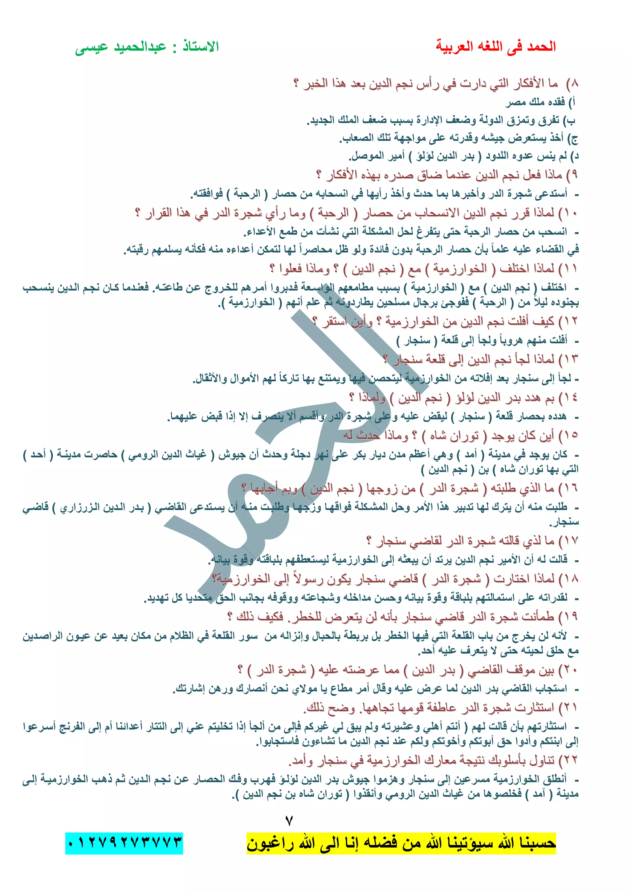 ‫الحمد‬‫العربٌة‬ ‫اللؽه‬ ‫فى‬‫عٌسى‬ ‫عبدالحمٌد‬ : ‫االستاذ‬
1
‫راؼبون‬ ‫هللا‬ ‫الى‬ ‫إنا‬ ‫فضله‬ ‫من‬ ‫هللا‬ ‫سٌإتٌنا‬ ‫هللا‬ ‫حسبنا‬ٕٓٔ17ٕ1ٖ11ٖ
88‫؟‬ ‫الخبر‬ ‫هذا‬ ‫بعد‬ ‫الدٌن‬ ‫نجم‬ ‫رأس‬ ً‫ف‬ ‫دارت‬ ً‫الت‬ ‫األفكار‬ ‫ما‬ )‫؟‬ ‫الخبر‬ ‫هذا‬ ‫بعد‬ ‫الدٌن‬ ‫نجم‬ ‫رأس‬ ً‫ف‬ ‫دارت‬ ً‫الت‬ ‫األفكار‬ ‫ما‬ )
‫فق‬ )‫أ‬‫مصر‬ ‫ملك‬ ‫ده‬
.‫الجدٌد‬ ‫الملك‬ ‫ضعؾ‬ ‫بسبب‬ ‫اإلدارة‬ ‫وضعؾ‬ ‫الدولة‬ ‫وتمزق‬ ‫تفرق‬ )‫ب‬
.‫الصعاب‬ ‫تلك‬ ‫مواجهة‬ ‫على‬ ‫وقدرته‬ ‫جٌشه‬ ‫ٌستعرض‬ ‫أخذ‬ )‫ج‬
.‫الموصل‬ ‫أمٌر‬ ) ‫لإلإ‬ ‫الدٌن‬ ‫بدر‬ ( ‫اللدود‬ ‫عدوه‬ ‫ٌنس‬ ‫لم‬ )‫د‬
99‫؟‬ ‫األفكار‬ ‫بهذه‬ ‫صدره‬ ‫ضاق‬ ‫عندما‬ ‫الدٌن‬ ‫نجم‬ ‫فعل‬ ‫ماذا‬ )‫؟‬ ‫األفكار‬ ‫بهذه‬ ‫صدره‬ ‫ضاق‬ ‫عندما‬ ‫الدٌن‬ ‫نجم‬ ‫فعل‬ ‫ماذا‬ )
-‫بما‬ ‫وأخبرها‬ ‫الدر‬ ‫شجرة‬ ‫أستدعى‬.‫فوافقته‬ ) ‫الرحبة‬ ( ‫حصار‬ ‫من‬ ‫انسحابه‬ ً‫ف‬ ‫رأٌها‬ ‫وأخذ‬ ‫حدث‬
ٔٓٔٓ‫؟‬ ‫القرار‬ ‫هذا‬ ً‫ف‬ ‫الدر‬ ‫شجرة‬ ‫رأي‬ ‫وما‬ ) ‫الرحبة‬ ( ‫حصار‬ ‫من‬ ‫االنسحاب‬ ‫الدٌن‬ ‫نجم‬ ‫قرر‬ ‫لماذا‬ )‫؟‬ ‫القرار‬ ‫هذا‬ ً‫ف‬ ‫الدر‬ ‫شجرة‬ ‫رأي‬ ‫وما‬ ) ‫الرحبة‬ ( ‫حصار‬ ‫من‬ ‫االنسحاب‬ ‫الدٌن‬ ‫نجم‬ ‫قرر‬ ‫لماذا‬ )
-.‫األعداء‬ ‫طمع‬ ‫من‬ ‫نشؤت‬ ً‫الت‬ ‫المشكلة‬ ‫لحل‬ ‫ٌتفرغ‬ ‫حتى‬ ‫الرحبة‬ ‫حصار‬ ‫من‬ ‫انسحب‬
‫فا‬ ‫بدون‬ ‫الرحبة‬ ‫حصار‬ ‫بؤن‬ ً‫ا‬‫علم‬ ‫علٌه‬ ‫القضاء‬ ً‫ف‬.‫رقبته‬ ‫ٌسلمهم‬ ‫فكؤنه‬ ‫منه‬ ‫أعداءه‬ ‫لتمكن‬ ‫لها‬ ً‫ا‬‫محاصر‬ ‫ظل‬ ‫ولو‬ ‫بدة‬
ٔٔٔٔ‫؟‬ ‫فعلوا‬ ‫وماذا‬ ‫؟‬ ) ‫الدٌن‬ ‫نجم‬ ( ‫مع‬ ) ‫الخوارزمٌة‬ ( ‫اختلف‬ ‫لماذا‬ )‫؟‬ ‫فعلوا‬ ‫وماذا‬ ‫؟‬ ) ‫الدٌن‬ ‫نجم‬ ( ‫مع‬ ) ‫الخوارزمٌة‬ ( ‫اختلف‬ ‫لماذا‬ )
-‫ٌنسدحب‬ ‫الددٌن‬ ‫نجدم‬ ‫كدان‬ ‫فعنددما‬ .‫طاعتده‬ ‫عدن‬ ‫للخدروج‬ ‫أمدرهم‬ ‫فددبروا‬ ‫الواسدعة‬ ‫مطامعهم‬ ‫بسبب‬ ) ‫الخوارزمٌة‬ ( ‫مع‬ ) ‫الدٌن‬ ‫نجم‬ ( ‫اختلؾ‬
ً‫ال‬ٌ‫ل‬ ‫بجنوده‬.) ‫الخوارزمٌة‬ ( ‫أنهم‬ ‫علم‬ ‫ثم‬ ‫ٌطاردونه‬ ‫مسلحٌن‬ ‫برجال‬ ‫ففوجا‬ ) ‫الرحبة‬ ( ‫من‬
ٕٕٔٔ‫؟‬ ‫استقر‬ ‫وأٌن‬ ‫؟‬ ‫الخوارزمٌة‬ ‫من‬ ‫الدٌن‬ ‫نجم‬ ‫أفلت‬ ‫كٌف‬ )‫؟‬ ‫استقر‬ ‫وأٌن‬ ‫؟‬ ‫الخوارزمٌة‬ ‫من‬ ‫الدٌن‬ ‫نجم‬ ‫أفلت‬ ‫كٌف‬ )
-) ‫سنجار‬ ( ‫قلعة‬ ‫إلى‬ ‫ولجؤ‬ ً‫ا‬‫هروب‬ ‫منهم‬ ‫أفلت‬
ٖٖٔٔ‫؟‬ ‫سنجار‬ ‫قلعة‬ ‫إلى‬ ‫الدٌن‬ ‫نجم‬ ‫لجؤ‬ ‫لماذا‬ )‫؟‬ ‫سنجار‬ ‫قلعة‬ ‫إلى‬ ‫الدٌن‬ ‫نجم‬ ‫لجؤ‬ ‫لماذا‬ )
-‫ف‬ ‫لٌتحصن‬ ‫الخوارزمٌة‬ ‫من‬ ‫إفالته‬ ‫بعد‬ ‫سنجار‬ ‫إلى‬ ‫لجؤ‬.‫واألثقال‬ ‫األموال‬ ‫لهم‬ ً‫ا‬‫تارك‬ ‫بها‬ ‫وٌمتنع‬ ‫ٌها‬
ٔٗٔٗ‫؟‬ ‫ولماذا‬ ) ‫الدٌن‬ ‫نجم‬ ( ‫لإلإ‬ ‫الدٌن‬ ‫بدر‬ ‫هدد‬ ‫بم‬ )‫؟‬ ‫ولماذا‬ ) ‫الدٌن‬ ‫نجم‬ ( ‫لإلإ‬ ‫الدٌن‬ ‫بدر‬ ‫هدد‬ ‫بم‬ )
-.‫علٌهما‬ ‫قبض‬ ‫إذا‬ ‫إال‬ ‫ٌنصرؾ‬ ‫أال‬ ‫وأقسم‬ ‫الدر‬ ‫شجرة‬ ‫وعلى‬ ‫علٌه‬ ‫لٌقض‬ ) ‫سنجار‬ ( ‫قلعة‬ ‫بحصار‬ ‫هدده‬
ٔ٘ٔ٘‫له‬ ‫حدث‬ ‫وماذا‬ ‫؟‬ ) ‫شاه‬ ‫توران‬ ( ‫ٌوجد‬ ‫كان‬ ‫أٌن‬ )‫له‬ ‫حدث‬ ‫وماذا‬ ‫؟‬ ) ‫شاه‬ ‫توران‬ ( ‫ٌوجد‬ ‫كان‬ ‫أٌن‬ )
-‫أمد‬ ( ‫مدٌنة‬ ً‫ف‬ ‫ٌوجد‬ ‫كان‬) ‫أحدد‬ ( ‫مدٌندة‬ ‫حاصرت‬ ) ً‫الروم‬ ‫الدٌن‬ ‫ؼٌاث‬ ( ‫جٌوش‬ ‫أن‬ ‫وحدث‬ ‫دجلة‬ ‫نهر‬ ‫على‬ ‫بكر‬ ‫دٌار‬ ‫مدن‬ ‫أعظم‬ ً‫وه‬ )
) ‫الدٌن‬ ‫نجم‬ ( ‫بن‬ ) ‫شاه‬ ‫توران‬ ‫بها‬ ً‫الت‬
ٔٙٔٙ‫؟‬ ‫أجابها‬ ‫وبم‬ ) ‫الدٌن‬ ‫نجم‬ ( ‫زوجها‬ ‫من‬ ) ‫الدر‬ ‫شجرة‬ ( ‫طلبته‬ ‫الذي‬ ‫ما‬ )‫؟‬ ‫أجابها‬ ‫وبم‬ ) ‫الدٌن‬ ‫نجم‬ ( ‫زوجها‬ ‫من‬ ) ‫الدر‬ ‫شجرة‬ ( ‫طلبته‬ ‫الذي‬ ‫ما‬ )
-‫فواقهدا‬ ‫المشدكلة‬ ‫وحل‬ ‫األمر‬ ‫هذا‬ ‫تدبٌر‬ ‫لها‬ ‫ٌترك‬ ‫أن‬ ‫منه‬ ‫طلبت‬ً‫قاضد‬ ) ‫الدزرزاري‬ ‫الددٌن‬ ‫بددر‬ ( ً‫القاضد‬ ‫ٌسدتدعى‬ ‫أن‬ ‫منده‬ ‫وطلبدت‬ ‫وزجهدا‬
.‫سنجار‬
ٔ7ٔ7‫؟‬ ‫سنجار‬ ً‫لقاض‬ ‫الدر‬ ‫شجرة‬ ‫قالته‬ ‫لذي‬ ‫ما‬ )‫؟‬ ‫سنجار‬ ً‫لقاض‬ ‫الدر‬ ‫شجرة‬ ‫قالته‬ ‫لذي‬ ‫ما‬ )
-.‫بٌانه‬ ‫وقوة‬ ‫بلباقته‬ ‫لٌستعطفهم‬ ‫الخوارزمٌة‬ ‫إلى‬ ‫ٌبعثه‬ ‫أن‬ ‫ٌرتد‬ ‫الدٌن‬ ‫نجم‬ ‫األمٌر‬ ‫أن‬ ‫له‬ ‫قالت‬
ٔ8ٔ8‫إل‬ ً‫ال‬‫رسو‬ ‫ٌكون‬ ‫سنجار‬ ً‫قاض‬ ) ‫الدر‬ ‫شجرة‬ ( ‫اختارت‬ ‫لماذا‬ )‫إل‬ ً‫ال‬‫رسو‬ ‫ٌكون‬ ‫سنجار‬ ً‫قاض‬ ) ‫الدر‬ ‫شجرة‬ ( ‫اختارت‬ ‫لماذا‬ )‫الخوارزمٌة؟‬ ‫ى‬‫الخوارزمٌة؟‬ ‫ى‬
-.‫تهدٌد‬ ‫كل‬ ‫متحدٌا‬ ‫الحق‬ ‫بجانب‬ ‫ووقوفه‬ ‫وشجاعته‬ ‫مداخله‬ ‫وحسن‬ ‫بٌانه‬ ‫وقوة‬ ‫بلباقة‬ ‫استمالتهم‬ ‫على‬ ‫لقدراته‬
ٔ9ٔ9‫؟‬ ‫ذلك‬ ‫فكٌف‬ .‫للخطر‬ ‫ٌتعرض‬ ‫لن‬ ‫بؤنه‬ ‫سنجار‬ ً‫قاض‬ ‫الدر‬ ‫شجرة‬ ‫طمؤنت‬ )‫؟‬ ‫ذلك‬ ‫فكٌف‬ .‫للخطر‬ ‫ٌتعرض‬ ‫لن‬ ‫بؤنه‬ ‫سنجار‬ ً‫قاض‬ ‫الدر‬ ‫شجرة‬ ‫طمؤنت‬ )
-‫ال‬ ‫سور‬ ‫من‬ ‫وإنزاله‬ ‫بالحبال‬ ‫بربطة‬ ‫بل‬ ‫الخطر‬ ‫فٌها‬ ً‫الت‬ ‫القلعة‬ ‫باب‬ ‫من‬ ‫ٌخرج‬ ‫لن‬ ‫ألنه‬‫الراصددٌن‬ ‫عٌدون‬ ‫عن‬ ‫بعٌد‬ ‫مكان‬ ‫من‬ ‫الظالم‬ ً‫ف‬ ‫قلعة‬
.‫أحد‬ ‫علٌه‬ ‫ٌتعرؾ‬ ‫ال‬ ‫حتى‬ ‫لحٌته‬ ‫حلق‬ ‫مع‬
ٕٕٓٓ‫؟‬ ) ‫الدر‬ ‫شجرة‬ ( ‫علٌه‬ ‫عرضته‬ ‫مما‬ ) ‫الدٌن‬ ‫بدر‬ ( ً‫القاض‬ ‫موقف‬ ‫بٌن‬ )‫؟‬ ) ‫الدر‬ ‫شجرة‬ ( ‫علٌه‬ ‫عرضته‬ ‫مما‬ ) ‫الدٌن‬ ‫بدر‬ ( ً‫القاض‬ ‫موقف‬ ‫بٌن‬ )
-.‫إشارتك‬ ‫ورهن‬ ‫أنصارك‬ ‫نحن‬ ‫موالي‬ ‫ٌا‬ ‫مطاع‬ ‫أمر‬ ‫وقال‬ ‫علٌه‬ ‫عرض‬ ‫لما‬ ‫الدٌن‬ ‫بدر‬ ً‫القاض‬ ‫استجاب‬
ٕٕٔٔ‫ع‬ ‫الدر‬ ‫شجرة‬ ‫استثارت‬ )‫ع‬ ‫الدر‬ ‫شجرة‬ ‫استثارت‬ ).‫ذلك‬ ‫وضح‬ .‫تجاهها‬ ‫قومها‬ ‫اطفة‬.‫ذلك‬ ‫وضح‬ .‫تجاهها‬ ‫قومها‬ ‫اطفة‬
-‫أسدرع‬ ‫الفرنج‬ ‫إلى‬ ‫أم‬ ‫أعدابنا‬ ‫التتار‬ ‫إلى‬ ً‫عن‬ ‫تخلٌتم‬ ‫إذا‬ ‫ألجؤ‬ ‫من‬ ‫فإلى‬ ‫ؼٌركم‬ ً‫ل‬ ‫ٌبق‬ ‫ولم‬ ‫وعشٌرته‬ ً‫أهل‬ ‫أنتم‬ ( ‫لهم‬ ‫قالت‬ ‫بؤن‬ ‫استثارتهم‬‫وا‬
.‫فاستجابوا‬ ‫تشاءون‬ ‫ما‬ ‫الدٌن‬ ‫نجم‬ ‫عند‬ ‫ولكم‬ ‫وأخوتكم‬ ‫أبوتكم‬ ‫حق‬ ‫وأدوا‬ ‫ابنتكم‬ ‫إلى‬
ٕٕٕٕ‫نتٌج‬ ‫بؤسلوبك‬ ‫تناول‬ )‫نتٌج‬ ‫بؤسلوبك‬ ‫تناول‬ ).‫وأمد‬ ‫سنجار‬ ً‫ف‬ ‫الخوارزمٌة‬ ‫معارك‬ ‫ة‬.‫وأمد‬ ‫سنجار‬ ً‫ف‬ ‫الخوارزمٌة‬ ‫معارك‬ ‫ة‬
-‫إلدى‬ ‫الخوارزمٌدة‬ ‫ذهدب‬ ‫ثدم‬ ‫الددٌن‬ ‫نجدم‬ ‫عدن‬ ‫الحصدار‬ ‫وفدك‬ ‫فهدرب‬ ‫لإلدإ‬ ‫الدٌن‬ ‫بدر‬ ‫جٌوش‬ ‫وهزموا‬ ‫سنجار‬ ‫إلى‬ ‫مسرعٌن‬ ‫الخوارزمٌة‬ ‫أنطلق‬
.) ‫الدٌن‬ ‫نجم‬ ‫بن‬ ‫شاه‬ ‫توران‬ ( ‫وأنقذوا‬ ً‫الروم‬ ‫الدٌن‬ ‫ؼٌاث‬ ‫من‬ ‫فخلصوها‬ ) ‫آمد‬ ( ‫مدٌنة‬
 