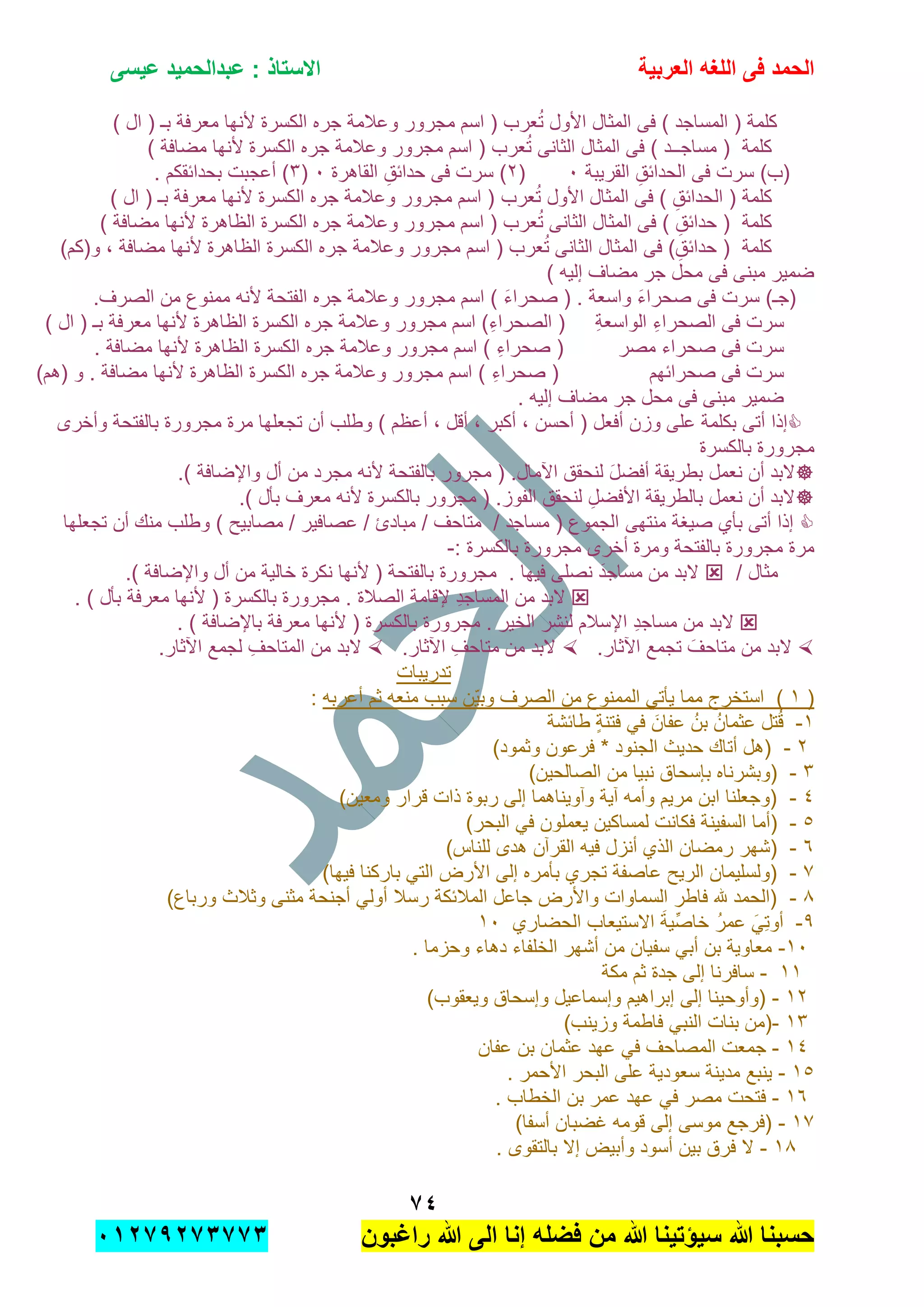 ‫الحمد‬‫العربٌة‬ ‫اللؽه‬ ‫فى‬‫عٌسى‬ ‫عبدالحمٌد‬ : ‫االستاذ‬
1ٗ
‫راؼبون‬ ‫هللا‬ ‫الى‬ ‫إنا‬ ‫فضله‬ ‫من‬ ‫هللا‬ ‫سٌإتٌنا‬ ‫هللا‬ ‫حسبنا‬ٕٓٔ17ٕ1ٖ11ٖ
‫ا‬ ‫جره‬ ‫وعالمة‬ ‫مجرور‬ ‫اسم‬ ( ‫عرب‬ُ‫ت‬ ‫األول‬ ‫المثال‬ ‫فى‬ ) ‫المساجد‬ ( ‫كلمة‬) ‫ال‬ ( ‫بـ‬ ‫معرفة‬ ‫ألنها‬ ‫لكسرة‬
) ‫مضافة‬ ‫ألنها‬ ‫الكسرة‬ ‫جره‬ ‫وعالمة‬ ‫مجرور‬ ‫اسم‬ ( ‫عرب‬ُ‫ت‬ ‫الثانى‬ ‫المثال‬ ‫فى‬ ) ‫مساجــد‬ ( ‫كلمة‬
‫القرٌبة‬ ِ‫الحدابق‬ ‫فى‬ ‫سرت‬ )‫(ب‬ٓ(ٕ‫القاهرة‬ ِ‫حدابق‬ ‫فى‬ ‫سرت‬ )ٓ(ٖ. ‫بحدابقكم‬ ‫أعجبت‬ )
‫الح‬ ( ‫كلمة‬‫د‬‫عرب‬ُ‫ت‬ ‫األول‬ ‫المثال‬ ‫فى‬ ) ِ‫ابق‬) ‫ال‬ ( ‫بـ‬ ‫معرفة‬ ‫ألنها‬ ‫الكسرة‬ ‫جره‬ ‫وعالمة‬ ‫مجرور‬ ‫اسم‬ (
) ‫مضافة‬ ‫ألنها‬ ‫الظاهرة‬ ‫الكسرة‬ ‫جره‬ ‫وعالمة‬ ‫مجرور‬ ‫اسم‬ ( ‫عرب‬ُ‫ت‬ ‫الثانى‬ ‫المثال‬ ‫فى‬ ) ِ‫حدابق‬ ( ‫كلمة‬
)‫و(كم‬ , ‫مضافة‬ ‫ألنها‬ ‫الظاهرة‬ ‫الكسرة‬ ‫جره‬ ‫وعالمة‬ ‫مجرور‬ ‫اسم‬ ( ‫عرب‬ُ‫ت‬ ‫الثانى‬ ‫المثال‬ ‫فى‬ )ِ‫حدابق‬ ( ‫كلمة‬
) ‫إلٌه‬ ‫مضاف‬ ‫جر‬ ‫محل‬ ‫فى‬ ‫مبنى‬ ‫ضمٌر‬
‫(ج‬‫ـ‬.‫الصرف‬ ‫من‬ ‫ممنوع‬ ‫ألنه‬ ‫الفتحة‬ ‫جره‬ ‫وعالمة‬ ‫مجرور‬ ‫اسم‬ ) َ‫ء‬‫صحرا‬ ( . ‫واسعة‬ َ‫ء‬‫صحرا‬ ‫فى‬ ‫سرت‬ )
ِ‫ة‬‫الواسع‬ ِ‫ء‬‫الصحرا‬ ‫فى‬ ‫سرت‬‫ال‬ ( ‫بـ‬ ‫معرفة‬ ‫ألنها‬ ‫الظاهرة‬ ‫الكسرة‬ ‫جره‬ ‫وعالمة‬ ‫مجرور‬ ‫اسم‬ )ِ‫ء‬‫الصحرا‬ ()
‫مصر‬ ‫صحراء‬ ‫فى‬ ‫سرت‬. ‫مضافة‬ ‫ألنها‬ ‫الظاهرة‬ ‫الكسرة‬ ‫جره‬ ‫وعالمة‬ ‫مجرور‬ ‫اسم‬ ) ِ‫ء‬‫صحرا‬ (
‫صحرابهم‬ ‫فى‬ ‫سرت‬)‫(هم‬ ‫و‬ . ‫مضافة‬ ‫ألنها‬ ‫الظاهرة‬ ‫الكسرة‬ ‫جره‬ ‫وعالمة‬ ‫مجرور‬ ‫اسم‬ ) ِ‫ء‬‫صحرا‬ (
. ‫إلٌه‬ ‫مضاف‬ ‫جر‬ ‫محل‬ ‫فى‬ ‫مبنى‬ ‫ضمٌر‬
( ‫أفعل‬ ‫وزن‬ ‫على‬ ‫بكلمة‬ ‫أتى‬ ‫إذا‬‫أحسن‬, ‫أكبر‬ ,‫وأخرى‬ ‫بالفتحة‬ ‫مجرورة‬ ‫مرة‬ ‫تجعلها‬ ‫أن‬ ‫وطلب‬ ) ‫أعظم‬ , ‫أقل‬
‫بالكسرة‬ ‫مجرورة‬
.) ‫واإلضافة‬ ‫أل‬ ‫من‬ ‫مجرد‬ ‫ألنه‬ ‫بالفتحة‬ ‫مجرور‬ ( .‫اآلمال‬ ‫لنحقق‬ َ‫ل‬‫أفض‬ ‫بطرٌقة‬ ‫نعمل‬ ‫أن‬ ‫البد‬
.) ‫بؤل‬ ‫معرف‬ ‫ألنه‬ ‫بالكسرة‬ ‫مجرور‬ ( .‫الفوز‬ ‫لنحقق‬ ِ‫األفضل‬ ‫بالطرٌقة‬ ‫نعمل‬ ‫أن‬ ‫البد‬
‫منتهى‬ ‫صٌغة‬ ‫بؤي‬ ‫أتى‬ ‫إذا‬‫تجعلها‬ ‫أن‬ ‫منك‬ ‫وطلب‬ ) ‫مصابٌح‬ / ‫عصافٌر‬ / ‫مبادئ‬ / ‫متاحف‬ / ‫مساجد‬ ( ‫الجموع‬
: ‫بالكسرة‬ ‫مجرورة‬ ‫أخرى‬ ‫ومرة‬ ‫بالفتحة‬ ‫مجرورة‬ ‫مرة‬-
/ ‫مثال‬.) ‫واإلضافة‬ ‫أل‬ ‫من‬ ‫خالٌة‬ ‫نكرة‬ ‫ألنها‬ ( ‫بالفتحة‬ ‫مجرورة‬ . ‫فٌها‬ ‫نصلى‬ َ‫مساجد‬ ‫من‬ ‫البد‬
‫الصال‬ ‫إلقامة‬ ِ‫د‬‫المساج‬ ‫من‬ ‫البد‬. ‫ة‬. ) ‫بؤل‬ ‫معرفة‬ ‫ألنها‬ ( ‫بالكسرة‬ ‫مجرورة‬
. ) ‫باإلضافة‬ ‫معرفة‬ ‫ألنها‬ ( ‫بالكسرة‬ ‫مجرورة‬ . ‫الخٌر‬ ‫لنشر‬ ‫اإلسالم‬ ِ‫د‬‫مساج‬ ‫من‬ ‫البد‬
.‫اآلثار‬ ‫تجمع‬ َ‫متاحف‬ ‫من‬ ‫البد‬.‫اآلثار‬ ِ‫متاحف‬ ‫من‬ ‫البد‬.‫اآلثار‬ ‫لجمع‬ ِ‫المتاحف‬ ‫من‬ ‫البد‬
‫تدرٌبات‬
(ٔ‫ا‬ ً‫ٌؤت‬ ‫مما‬ ‫استخرج‬ )‫أعربه‬ ‫ثم‬ ‫منعه‬ ‫سبب‬ ‫ّن‬ٌ‫وب‬ ‫الصرف‬ ‫من‬ ‫لممنوع‬:
ٔ-‫طابشة‬ ٍ‫ة‬‫فتن‬ ً‫ف‬ َ‫عفان‬ ُ‫بن‬ ُ‫عثمان‬ ‫تل‬ُ‫ق‬
ٕ-)‫وثمود‬ ‫فرعون‬ * ‫الجنود‬ ‫حدٌث‬ ‫أتاك‬ ‫(هل‬
ٖ-)‫الصالحٌن‬ ‫من‬ ‫نبٌا‬ ‫بإسحاق‬ ‫(وبشرناه‬
ٗ-)‫ومعٌن‬ ‫قرار‬ ‫ذات‬ ‫ربوة‬ ‫إلى‬ ‫وآوٌناهما‬ ‫آٌة‬ ‫وأمه‬ ‫مرٌم‬ ‫ابن‬ ‫(وجعلنا‬
٘-‫السف‬ ‫(أما‬)‫البحر‬ ً‫ف‬ ‫ٌعملون‬ ‫لمساكٌن‬ ‫فكانت‬ ‫ٌنة‬
ٙ-)‫للناس‬ ‫هدى‬ ‫القرآن‬ ‫فٌه‬ ‫أنزل‬ ‫الذي‬ ‫رمضان‬ ‫(شهر‬
7-)‫فٌها‬ ‫باركنا‬ ً‫الت‬ ‫األرض‬ ‫إلى‬ ‫بؤمره‬ ‫تجري‬ ‫عاصفة‬ ‫الرٌح‬ ‫(ولسلٌمان‬
8-)‫ورباع‬ ‫وثالث‬ ‫مثنى‬ ‫أجنحة‬ ً‫أول‬ ‫رسال‬ ‫المالبكة‬ ‫جاعل‬ ‫واألرض‬ ‫السماوات‬ ‫فاطر‬ ‫هلل‬ ‫(الحمد‬
9-‫الحضاري‬ ‫االستٌعاب‬ َ‫ة‬ٌِّ‫ص‬‫خا‬ ُ‫عمر‬ ًَِ‫ت‬‫أو‬ٔٓ
ٔٓ-. ‫وحزما‬ ‫دهاء‬ ‫الخلفاء‬ ‫أشهر‬ ‫من‬ ‫سفٌان‬ ً‫أب‬ ‫بن‬ ‫معاوٌة‬
ٔٔ-‫مكة‬ ‫ثم‬ ‫جدة‬ ‫إلى‬ ‫سافرنا‬
ٕٔ-)‫وٌعقوب‬ ‫وإسحاق‬ ‫وإسماعٌل‬ ‫إبراهٌم‬ ‫إلى‬ ‫(وأوحٌنا‬
ٖٔ-)‫وزٌنب‬ ‫فاطمة‬ ً‫النب‬ ‫بنات‬ ‫(من‬
ٔٗ-‫جم‬‫عفان‬ ‫بن‬ ‫عثمان‬ ‫عهد‬ ً‫ف‬ ‫المصاحف‬ ‫عت‬
ٔ٘-. ‫األحمر‬ ‫البحر‬ ‫على‬ ‫سعودٌة‬ ‫مدٌنة‬ ‫ٌنبع‬
ٔٙ-. ‫الخطاب‬ ‫بن‬ ‫عمر‬ ‫عهد‬ ً‫ف‬ ‫مصر‬ ‫فتحت‬
ٔ7-)‫أسفا‬ ‫غضبان‬ ‫قومه‬ ‫إلى‬ ‫موسى‬ ‫(فرجع‬
ٔ8-. ‫بالتقوى‬ ‫إال‬ ‫وأبٌض‬ ‫أسود‬ ‫بٌن‬ ‫فرق‬ ‫ال‬
 