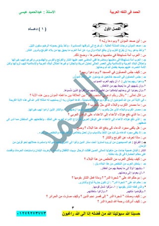 ‫الحمد‬‫العربٌة‬ ‫اللؽه‬ ‫فى‬‫عٌسى‬ ‫عبدالحمٌد‬ : ‫االستاذ‬
ٖ
‫راؼبون‬ ‫هللا‬ ‫الى‬ ‫إنا‬ ‫فضله‬ ‫من‬ ‫هللا‬ ‫سٌإتٌنا‬ ‫هللا‬ ‫حسبنا‬ٕٓٔ17ٕ1ٖ11ٖ
‫األول‬ ‫الفصل‬‫األول‬ ‫الفصل‬((ٔٔ‫دعـــاء‬ )‫دعـــاء‬ )
‫؟‬ ‫َّـه‬‫ب‬‫ر‬ ‫دعا‬ ‫وبم‬ ‫؟‬ ‫المإذن‬ ‫صعد‬ ‫أٌن‬ : ‫س‬‫؟‬ ‫َّـه‬‫ب‬‫ر‬ ‫دعا‬ ‫وبم‬ ‫؟‬ ‫المإذن‬ ‫صعد‬ ‫أٌن‬ : ‫س‬
ٌ‫المستد‬ ‫شرفتها‬ ‫إلى‬ ‫خرج‬ ‫ثم‬ ، ‫العالٌة‬ ‫المبذنة‬ ‫درجات‬ ‫المإذن‬ ‫صعد‬ : ‫جـ‬.‫اللٌل‬ ‫سكون‬ ‫الرخٌم‬ ‫بصوته‬ ‫ٌشق‬ ‫وأخذ‬ ، ‫رة‬
.‫التتار‬ ‫وشرور‬ ‫الفرنج‬ ‫بالء‬ ‫من‬ ‫بها‬ ‫ٌحٌق‬ ‫ما‬ ‫العرب‬ ‫أمة‬ ‫عن‬ ‫ٌرد‬ ‫وأن‬ ‫البالء‬ ‫ٌدفع‬ ‫وأن‬ ‫ب‬ْ‫الكر‬ ‫ج‬ِّ‫فر‬ٌُ ‫أن‬ ‫ربه‬ ‫ٌدعو‬ ‫وأخذ‬ *
.‫ذلك‬ ‫وضح‬ , ‫وحاضرها‬ ‫ماضٌها‬ ً‫ف‬ ‫ُستهدفة‬‫م‬ ‫أمة‬ ‫العرب‬ : ‫س‬.‫ذلك‬ ‫وضح‬ , ‫وحاضرها‬ ‫ماضٌها‬ ً‫ف‬ ‫ُستهدفة‬‫م‬ ‫أمة‬ ‫العرب‬ : ‫س‬
ً‫الماض‬ ً‫فف‬ ‫وحاضرها‬ ‫ماضٌها‬ ً‫ف‬ ‫ستهدفة‬ُ‫م‬ ‫أمة‬ ‫العرب‬ : ‫جـ‬‫خٌراتها‬ ‫لنهب‬ ‫وؼٌرهم‬ ‫والهكسوس‬ ‫والفرس‬ ‫والفرنج‬ ‫التتار‬ ‫علٌها‬ ‫هجم‬
‫ثرواتها‬ ‫لنهب‬ ‫واإلسالمٌة‬ ‫العربٌة‬ ‫البالد‬ ‫احتالل‬ ‫وؼٌرها‬ ‫وانجلترا‬ ‫أمرٌكا‬ ‫تحاول‬ ‫الحالى‬ ‫العصر‬ ً‫وف‬ ‫واإلسالمٌة‬ ‫العربٌة‬ ‫البالد‬ ‫واحتالل‬‫ولكن‬
.‫وحدتها‬ ‫ثم‬ ‫هللا‬ ‫بفضل‬ ‫ا‬ً‫ع‬ٌ‫جم‬ ‫علٌهم‬ ‫انتصرت‬ ‫األمة‬
‫الم‬ ‫جلس‬ ‫كٌف‬ : ‫س‬‫الم‬ ‫جلس‬ ‫كٌف‬ : ‫س‬‫؟‬ ‫ربهم‬ ‫دعوا‬ ‫وبم‬ ‫؟‬ ‫المسجد‬ ً‫ف‬ ‫صلون‬‫؟‬ ‫ربهم‬ ‫دعوا‬ ‫وبم‬ ‫؟‬ ‫المسجد‬ ً‫ف‬ ‫صلون‬
.‫ن‬ِّ‫المإذ‬ ‫دعاء‬ ‫على‬ ‫ٌإمنون‬ ‫هلل‬ ‫خاشعٌن‬ ‫المسجد‬ ً‫ف‬ ‫المصلون‬ ‫جلس‬ : ‫جـ‬
*ً‫ٌل‬ ‫بما‬ ‫ربهم‬ ‫ودعوا‬:ٔ.‫الصواب‬ ‫العرب‬ ‫ٌلهم‬ ‫أن‬ ‫ـ‬
ٕ.‫األخطار‬ ‫من‬ ‫بهم‬ ‫حٌط‬ٌُ ‫ما‬ ‫إلى‬ ‫نبههم‬ٌُ ‫وأن‬ ‫ـ‬
ٖ‫د‬ ‫الذٌن‬ ‫الفرنج‬ ‫من‬ ‫أرضهم‬ ‫تطهٌر‬ ‫من‬ ‫لٌتمكنوا‬ ‫وحدتهم‬ ‫إلى‬ ‫ٌعودوا‬ ‫وأن‬ ‫ـ‬.‫سوها‬َّ‫ن‬
‫؟‬ ‫اآلٌة‬ ‫هذه‬ ‫وبٌن‬ ‫المإذن‬ ‫فعله‬ ‫ما‬ ‫بٌن‬ ‫العالقة‬ ‫بٌن‬ " ‫لكم‬ ‫استجب‬ ً‫ادعون‬ ‫ربكم‬ ‫وقال‬ " : ‫تعالى‬ ‫قال‬ :‫س‬
-‫الكرٌم‬ ‫اآلٌة‬ ‫هذه‬ ً‫ف‬ ‫هللا‬ ‫ألمر‬ ‫امتثاال‬ ‫له‬ ‫ٌستجٌب‬ ‫أن‬ ‫ربه‬ ‫المإذن‬ ‫فدعا‬ ، ‫باالستجابة‬ ‫ووعدهم‬ ‫ٌدعوه‬ ‫أن‬ ‫للمإمنٌن‬ ‫هللا‬ ‫من‬ ‫أمر‬ ‫اآلٌة‬ ً‫ف‬‫ة‬
‫والب‬ ‫الكرب‬ ‫مصدر‬ ‫ما‬ : ‫س‬‫والب‬ ‫الكرب‬ ‫مصدر‬ ‫ما‬ : ‫س‬‫؟‬ ‫بالعرب‬ َّ‫ل‬‫ح‬ ‫الذي‬ ‫الء‬‫؟‬ ‫بالعرب‬ َّ‫ل‬‫ح‬ ‫الذي‬ ‫الء‬
: ‫بالعرب‬ َّ‫ل‬‫ح‬ ‫الذي‬ ‫والبالء‬ ‫الكرب‬ ‫مصدر‬ : ‫جـ‬ٔ.‫أرضهم‬ ‫دنسوا‬ ‫الذٌن‬ ‫الفرنج‬ ‫ـ‬ٕ.‫خٌراتها‬ ‫نهب‬ ‫أرادوا‬ ‫الذٌن‬ ‫والتتار‬ ‫ـ‬
‫؟‬ ً‫العرب‬ ‫الوطن‬ ‫على‬ ‫االعتداء‬ ‫إلى‬ ‫األعداء‬ ‫هإالء‬ ‫دفع‬ ‫الذي‬ ‫ما‬ : ‫س‬‫؟‬ ً‫العرب‬ ‫الوطن‬ ‫على‬ ‫االعتداء‬ ‫إلى‬ ‫األعداء‬ ‫هإالء‬ ‫دفع‬ ‫الذي‬ ‫ما‬ : ‫س‬
ً‫العرب‬ ‫الوطن‬ ‫على‬ ‫االعتداء‬ ‫إلى‬ ‫األعداء‬ ‫هإالء‬ ‫دفع‬ ‫الذي‬ : ‫جـ‬‫إلى‬ ‫أدى‬ ‫مما‬ ‫السلطان‬ ‫على‬ ‫وتطاحنهم‬ ، ‫لك‬ُ‫م‬‫ال‬ ‫على‬ ‫العرب‬ ‫األمراء‬ ‫نزاع‬ ‫هو‬
. ‫ضعفهم‬
‫وضح‬ ‫؟‬ ‫البالء‬ ‫عنا‬ ‫هللا‬ ‫ٌدفع‬ ‫كى‬ ‫الدعاء‬ ‫مجرد‬ ‫ٌكفى‬ ‫هل‬ : ‫س‬‫وضح‬ ‫؟‬ ‫البالء‬ ‫عنا‬ ‫هللا‬ ‫ٌدفع‬ ‫كى‬ ‫الدعاء‬ ‫مجرد‬ ‫ٌكفى‬ ‫هل‬ : ‫س‬
. ‫آثاره‬ ‫من‬ ‫والتخلص‬ ‫البالء‬ ‫إلزالة‬ ‫بإخالص‬ ‫نعمل‬ ‫وأن‬ ‫باألسباب‬ ‫األخذ‬ ‫من‬ ‫البد‬ ‫بل‬ ‫الدعاء‬ ‫مجرد‬ ‫ٌكفى‬ ‫ال‬ : ‫جـ‬
‫وا‬ ‫الفرنج‬ ‫عن‬ ‫تعرف‬ ‫ماذا‬ : ‫س‬‫وا‬ ‫الفرنج‬ ‫عن‬ ‫تعرف‬ ‫ماذا‬ : ‫س‬‫؟‬ ‫لتتار‬‫؟‬ ‫لتتار‬
: ‫جـ‬‫الفرنج‬:‫من‬ ‫قرنٌن‬ ‫نحو‬ ‫حمالتهم‬ ‫واستمرت‬ ‫خٌراته‬ ‫لنهب‬ ‫الشرق‬ ‫إلى‬ ‫وأتوا‬ ‫الدٌن‬ ‫ستار‬ ‫تحت‬ ‫تستروا‬ ‫أوروبا‬ ‫من‬ ‫المسٌحٌون‬ ‫هم‬
.‫الزمان‬
‫التتار‬:‫وقضت‬ ‫الحرمات‬ ‫واستباحت‬ ‫البلدان‬ ‫وخربت‬ ، ‫والنساء‬ ‫األطفال‬ ‫،وٌبت‬ ‫الرجال‬ ‫فقتلت‬ ‫الصٌن‬ ‫شمالى‬ ‫منؽولٌا‬ ‫من‬ ‫جاءت‬ ‫همجٌة‬ ‫قبابل‬
. ‫دخلته‬ ‫بلد‬ ‫كل‬ ‫فى‬ ‫الحضارة‬ ‫معالم‬ ‫على‬
‫؟‬ ‫البالء‬ ‫هذا‬ ‫من‬ ‫التخلص‬ ‫من‬ ‫العرب‬ ‫ٌتمكن‬ ‫كٌف‬ : ‫س‬‫؟‬ ‫البالء‬ ‫هذا‬ ‫من‬ ‫التخلص‬ ‫من‬ ‫العرب‬ ‫ٌتمكن‬ ‫كٌف‬ : ‫س‬
: ‫بؤن‬ ‫البالء‬ ‫هذا‬ ‫من‬ ‫التخلص‬ ‫من‬ ‫العرب‬ ‫ٌتمكن‬ : ‫جـ‬
ٔ.‫أخطار‬ ‫من‬ ‫بهم‬ ‫حٌط‬ٌُ ‫ما‬ ‫إلى‬ ً‫ال‬‫أو‬ ‫ٌنتبهوا‬ ‫ـ‬
ٕ.‫وحدتهم‬ ‫إلى‬ ‫ٌعودوا‬ ‫أن‬ ‫ـ‬
‫بق‬ ‫التتار‬ ‫فعل‬ ‫وماذا‬ ‫؟‬ "‫الدر‬ ‫شجرة‬ " ‫على‬ ‫هللا‬ ‫حكم‬ ‫بم‬ : ‫س‬‫بق‬ ‫التتار‬ ‫فعل‬ ‫وماذا‬ ‫؟‬ "‫الدر‬ ‫شجرة‬ " ‫على‬ ‫هللا‬ ‫حكم‬ ‫بم‬ : ‫س‬‫؟‬ ‫ومها‬‫؟‬ ‫ومها‬
.‫شترى‬ُ‫ت‬‫و‬ ‫باع‬ُ‫ت‬ ‫جارٌة‬ ‫تكون‬ ‫أن‬ : "‫الدر‬ ‫شجرة‬ " ‫على‬ ‫هللا‬ ‫حكم‬ : ‫جـ‬
*‫بقومها‬ ‫التتار‬ ‫فعله‬ ‫والذي‬:ٔ.‫قومها‬ ‫شمل‬ ‫قوا‬َّ‫مـز‬ ‫ـ‬
ٕ‫لكهم‬ُ‫م‬ ‫ضوا‬ َّ‫وقو‬ ‫ـ‬.ٖ‫لطانهم‬ُ‫س‬ ‫وأزالوا‬ ‫ـ‬.
‫؟‬ ‫الحرابر‬ ‫من‬ ‫صارت‬ ‫وكٌف‬ ‫؟‬ ‫الدٌن‬ ‫نجم‬ ‫قصر‬ ‫إلى‬ " ‫الدر‬ ‫شجرة‬ " ‫وصلت‬ ‫كٌف‬ : ‫س‬‫؟‬ ‫الحرابر‬ ‫من‬ ‫صارت‬ ‫وكٌف‬ ‫؟‬ ‫الدٌن‬ ‫نجم‬ ‫قصر‬ ‫إلى‬ " ‫الدر‬ ‫شجرة‬ " ‫وصلت‬ ‫كٌف‬ : ‫س‬
‫س‬‫س‬‫؟‬ ‫الدر‬ ‫شجرة‬ ‫هللا‬ ‫رحمة‬ ‫أدركت‬ ‫كٌف‬ :‫؟‬ ‫الدر‬ ‫شجرة‬ ‫هللا‬ ‫رحمة‬ ‫أدركت‬ ‫كٌف‬ :
 