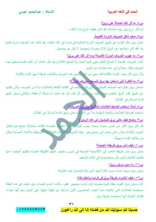 ‫الحمد‬‫العربٌة‬ ‫اللؽه‬ ‫فى‬‫عٌسى‬ ‫عبدالحمٌد‬ : ‫االستاذ‬
ٖٔ
‫راؼبون‬ ‫هللا‬ ‫الى‬ ‫إنا‬ ‫فضله‬ ‫من‬ ‫هللا‬ ‫سٌإتٌنا‬ ‫هللا‬ ‫حسبنا‬ٕٓٔ17ٕ1ٖ11ٖ
‫س‬ٗ‫بر‬ ‫على‬ ‫الحادثة‬ ‫تلك‬ ‫أثر‬ ‫ما‬ :‫ٌل؟‬
.‫الذكاء‬ ‫حاد‬ ‫ح‬‫الرو‬ ‫خفيف‬ ‫كان‬ ‫فقد‬ ،‫الحادثة‬ ‫بيذه‬ ‫يل‬‫ر‬‫ب‬ ‫ح‬‫رو‬ ‫تتأثر‬ ‫لم‬
‫س‬٘.‫القدٌمة‬ ‫البارزة‬ ‫الحروؾ‬ ‫شكل‬ ‫صؾ‬ :
‫ة‬‫ر‬‫وكبي‬ ‫ة‬‫ز‬‫بار‬ ‫الحروف‬ ‫ىذه‬ ‫كانت‬ ‫وقد‬ ،‫الوقت‬ ‫ذلك‬ ‫في‬ ‫نسا‬‫ر‬‫ف‬ ‫في‬ ‫ة‬‫ر‬‫المنتش‬ ‫ة‬‫ز‬‫البار‬ ‫الحروف‬ ‫يق‬‫ر‬‫ط‬ ‫عن‬ ‫اءة‬‫ر‬‫الق‬ ‫تعمم‬ ‫يل‬‫ر‬‫ب‬ ‫حاول‬
‫وع‬ ‫بوصات‬ ‫ثبلث‬ ‫الورق‬ ‫عن‬ ‫تفاعيا‬‫ر‬‫ا‬ ‫كان‬ ‫فقد‬ ‫جدا‬.‫بوصتين‬ ‫عن‬ ‫يقل‬ ‫ال‬ ‫رضيا‬
‫س‬ٙ‫برٌل؟‬ ‫على‬ ‫ذلك‬ ‫أثر‬ ‫وما‬ ‫القدٌمة؟‬ ‫البارزة‬ ‫الحروؾ‬ ‫عٌوب‬ ‫ما‬ :
‫بيذه‬ ‫ة‬‫ر‬‫صغي‬ ‫قصة‬ ‫تكتب‬ ‫أن‬ ‫حاولت‬ ‫فمو‬ ،‫بيا‬ ‫لبلنتفاع‬ ‫تصمح‬ ‫ال‬‫و‬ ‫الحجم‬ ‫ة‬‫ر‬‫كبي‬ ‫فيي‬ ،‫لمتعمم‬ ‫تصمح‬ ‫ال‬ ‫القديمة‬ ‫الحروف‬ ‫كانت‬
.‫الورق‬ ‫من‬ ‫مجمدات‬ ‫عدة‬ ‫إلى‬ ‫ستحتاج‬ ‫فإنك‬ ‫الحروف‬
‫ألن‬‫و‬‫ي‬‫ر‬‫ب‬‫ل‬‫ك‬‫ان‬‫ا‬‫ر‬‫الق‬ ‫يحب‬.‫الكتابة‬‫و‬ ‫اء‬‫ر‬‫لمق‬ ‫أسيل‬ ‫يقة‬‫ر‬‫ط‬ ‫اكتشاف‬‫و‬ ‫الحروف‬ ‫ىذه‬ ‫تحسين‬ ‫أجل‬ ‫من‬ ‫سعى‬ ‫فقد‬ ‫الكتابة‬‫و‬ ‫ءة‬
‫س‬1‫البارزة؟‬ ‫الحروؾ‬ ‫لتبسٌط‬ ‫برٌل‬ ‫بها‬ ‫استعان‬ ً‫الت‬ ‫الفكرة‬ ‫ما‬ :
‫يكتبيا‬ ‫وكان‬ ،‫الحروف‬ ‫من‬ ‫بدال‬ ‫العبلمات‬‫و‬ ‫النقاط‬ ‫الكتابة‬ ‫في‬ ‫يستخدم‬ ‫كان‬ ‫الذي‬ ‫يين‬‫ر‬‫العسك‬ ‫الضباط‬ ‫أحد‬ ‫ة‬‫ر‬‫بفك‬ ‫يل‬‫ر‬‫ب‬ ‫استعان‬
‫يق‬‫ر‬‫ط‬ ‫عن‬‫عمييم‬ ‫يسيل‬ ‫وبالتالي‬ ،‫نقطة‬ ‫أم‬ ‫شرطة‬ ‫أم‬ ‫حرف‬ ‫ىو‬ ‫ىل‬ ‫ثقب‬ ‫كل‬ ‫يممس‬ ‫من‬ ‫يعرف‬ ‫بحيث‬ ‫المقوى‬ ‫الورق‬ ‫ثقب‬
.‫الظبلم‬ ‫في‬ ‫الرسائل‬ ‫اءة‬‫ر‬‫ق‬
‫س‬8‫الحروؾ؟‬ ‫من‬ ‫بدال‬ ‫المثقوبة‬ ‫العالمات‬ ‫الضابط‬ ‫استخدم‬ ‫لماذا‬ :
‫ال‬ ‫في‬ ‫الرسائل‬ ‫اءة‬‫ر‬‫ق‬ ‫يسيل‬ ‫حتى‬ ‫الحروف‬ ‫من‬ ‫بدال‬ ‫المثقوبة‬ ‫النقاط‬‫و‬ ‫العبلمات‬ ‫الضابط‬ ‫استخدم‬.‫ظبلم‬
‫س‬7‫الرموز؟‬ ‫هذه‬ ‫إلى‬ ‫للوصول‬ ‫برٌل‬ ‫عانى‬ ‫كٌؾ‬ ‫وضح‬ :
‫وتفشل‬ ‫ة‬‫ر‬‫م‬ ‫تنجح‬ ‫التو‬‫و‬‫محا‬ ‫فكانت‬ ،‫الجديدة‬ ‫يقة‬‫ر‬‫الط‬ ‫ليذه‬ ‫لموصول‬ ‫يجرب‬ ‫يبحث‬ ‫ات‬‫و‬‫سن‬ ‫خمس‬ ‫من‬ ‫أكثر‬ ‫يل‬‫ر‬‫ب‬ ‫ظل‬ ‫لقد‬
‫يمكن‬ ‫الحسابية‬ ‫األعداد‬‫و‬ ‫الموسيقية‬ ‫العبلمات‬‫و‬ ‫األبجدية‬ ‫لمحروف‬ ‫سيمو‬ ‫رموز‬ ‫وضع‬ ‫إلى‬ ‫وصل‬ ‫حتى‬ ‫ييأس‬ ‫لم‬ ‫ولكنو‬ ،‫ى‬‫أخر‬
‫م‬.‫بسيولة‬ ‫اءة‬‫ر‬‫الق‬ ‫خبلليا‬ ‫ن‬
‫س‬ٔٓ‫الجدٌدة؟‬ ‫طرٌقته‬ ‫برٌل‬ ‫نشر‬ ‫كٌؾ‬ :
‫عنيا‬ ‫ا‬‫و‬‫أعرض‬ ‫ولكنيم‬ ‫الجديدة‬ ‫يقة‬‫ر‬‫الط‬ ‫عمييم‬ ‫وعرض‬ ‫يس‬‫ر‬‫با‬ ‫في‬ ‫نسية‬‫ر‬‫الف‬ ‫األكاديمية‬ ‫إلى‬ ‫فذىب‬ ‫يقتو‬‫ر‬‫ط‬ ‫نشر‬ ‫يل‬‫ر‬‫ب‬ ‫حاول‬
.‫اغيم‬‫ر‬‫ف‬ ‫أوقات‬ ‫في‬ ‫يستخدمونيا‬ ‫كان‬ ‫الذين‬ ‫لتبلميذه‬ ‫فعمميا‬
‫س‬ٔٔ‫برٌل؟‬ ‫مرض‬ ‫سبب‬ ‫ما‬ :
‫شد‬ ‫مرضا‬ ‫يل‬‫ر‬‫ب‬ ‫مرض‬.‫يقة‬‫ر‬‫الط‬ ‫ليذه‬ ‫لموصول‬ ‫بذلو‬ ‫الذي‬ ‫الجيد‬ ‫ة‬‫ر‬‫كث‬ ‫بسبب‬ ‫يدا‬
‫س‬ٕٔ‫كله؟‬ ‫والعالم‬ ‫فرنسا‬ ً‫ف‬ ‫برٌل‬ ‫طرٌقة‬ ‫انتشرت‬ ‫كٌؾ‬ :
‫الحفمة‬ ‫ىذه‬ ‫في‬ ‫تعزف‬ ‫يل‬‫ر‬‫ب‬ ‫تمميذات‬ ‫أحدى‬ ‫وكانت‬ ،‫غفير‬ ‫وجميور‬ ‫نسا‬‫ر‬‫ف‬ ‫اء‬‫ر‬‫كب‬ ‫ىا‬‫حضر‬ ‫ة‬‫ر‬‫كبي‬ ‫حفمة‬ ‫أقيمت‬ ‫يل‬‫ر‬‫ب‬ ‫مرض‬ ‫أثناء‬
‫ا‬ ‫الحاضرون‬ ‫أعجب‬ ‫مما‬ ،‫ىا‬‫ابتكر‬ ‫التي‬ ‫العبلمات‬ ‫مستخدمة‬،‫عمياء‬ ‫أنيا‬ ‫غم‬‫ر‬ ‫البيانو‬ ‫عمى‬ ‫فيا‬‫ز‬‫ع‬ ‫كيفية‬ ‫عن‬ ‫ا‬‫و‬‫تساءل‬ ‫لذين‬
.‫يل‬‫ر‬‫ب‬ ‫يقة‬‫ر‬‫ط‬ ‫استخدمت‬ ‫أنيا‬ ‫اإلجابة‬ ‫فكانت‬
 