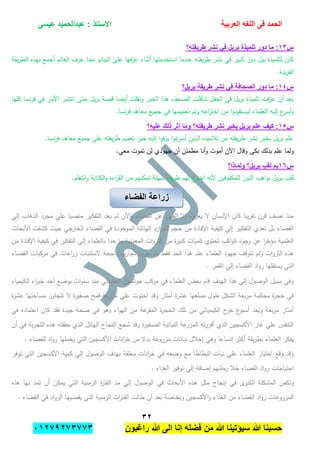 ‫الحمد‬‫العربٌة‬ ‫اللؽه‬ ‫فى‬‫عٌسى‬ ‫عبدالحمٌد‬ : ‫االستاذ‬
ٖٕ
‫راؼبون‬ ‫هللا‬ ‫الى‬ ‫إنا‬ ‫فضله‬ ‫من‬ ‫هللا‬ ‫سٌإتٌنا‬ ‫هللا‬ ‫حسبنا‬ٕٓٔ17ٕ1ٖ11ٖ
‫س‬ٖٔ‫طرٌقته؟‬ ‫نشر‬ ً‫ف‬ ‫برٌل‬ ‫تلمٌذة‬ ‫دور‬ ‫ما‬ :
‫يقة‬‫ر‬‫الط‬ ‫بيذه‬ ‫أجمع‬ ‫العالم‬ ‫عرف‬ ‫مما‬ ‫البيانو‬ ‫عمى‬ ‫فيا‬‫ز‬‫ع‬ ‫أثناء‬ ‫استخدمتيا‬ ‫عندما‬ ‫يقتو‬‫ر‬‫ط‬ ‫نشر‬ ‫في‬ ‫كبير‬ ‫دور‬ ‫بيل‬ ‫لتمميذة‬ ‫كان‬
.‫يدة‬‫ر‬‫الف‬
‫س‬ٔٗ‫برٌل؟‬ ‫طرٌقة‬ ‫نشر‬ ً‫ف‬ ‫الصحافة‬ ‫دور‬ ‫ما‬ :
‫كميا‬ ‫نسا‬‫ر‬‫ف‬ ‫في‬ ‫األمر‬ ‫انتشر‬ ‫حتى‬ ‫يل‬‫ر‬‫ب‬ ‫قصة‬ ‫أيضا‬ ‫ونقمت‬ ‫الخبر‬ ‫ىذا‬ ‫الصحف‬ ‫تناقمت‬ ‫الحفل‬ ‫في‬ ‫يل‬‫ر‬‫ب‬ ‫تمميذة‬ ‫فت‬‫ز‬‫ع‬ ‫أن‬ ‫بعد‬
.‫نسا‬‫ر‬‫ف‬ ‫معاىد‬ ‫جميع‬ ‫في‬ ‫تعميميا‬ ‫وتم‬ ‫اعو‬‫ر‬‫اخت‬ ‫من‬ ‫ا‬‫و‬‫ليستفيد‬ ‫العمماء‬ ‫إليو‬ ‫ع‬‫أسر‬‫و‬
‫س‬ٔ٘‫وما‬ ‫طرٌقته؟‬ ‫نشر‬ ‫بخبر‬ ‫برٌل‬ ‫علم‬ ‫كٌؾ‬ :‫علٌه؟‬ ‫ذلك‬ ‫أثر‬
.‫نسا‬‫ر‬‫ف‬ ‫معاىد‬ ‫جميع‬ ‫عمى‬ ‫يقتو‬‫ر‬‫ط‬ ‫تعميم‬ ‫خبر‬ ‫إليو‬ ‫ا‬‫و‬‫ف‬‫ز‬‫ي‬ ‫ا‬‫و‬‫ع‬‫أسر‬ ‫الذين‬ ‫تبلميذه‬ ‫من‬ ‫يقتو‬‫ر‬‫ط‬ ‫نشر‬ ‫بخبر‬ ‫يل‬‫ر‬‫ب‬ ‫عمم‬
.‫معي‬ ‫تموت‬ ‫لن‬ ‫جيودي‬ ‫أن‬ ‫مطمئن‬ ‫أنا‬‫و‬ ‫أموت‬ ‫اآلن‬ ‫وقال‬ ‫بكى‬ ‫بذلك‬ ‫عمم‬ ‫ولما‬
‫س‬ٔٙ‫ولماذا؟‬ ‫برٌل؟‬ ‫لقب‬ ‫بم‬
‫س‬ ‫يقة‬‫ر‬‫ط‬ ‫ليم‬ ‫ع‬‫اختر‬ ‫ألنو‬ ‫لممكفوفين‬ ‫النور‬ ‫اىب‬‫و‬‫ب‬ ‫يل‬‫ر‬‫ب‬ ‫لقب‬.‫التعمم‬‫و‬ ‫الكتابة‬‫و‬ ‫اءة‬‫ر‬‫الق‬ ‫من‬ ‫تمكنيم‬ ‫يمة‬
‫إلي‬ ‫الذىاب‬ ‫مجرد‬ ‫عمي‬ ‫منصبا‬ ‫التفكير‬ ‫يعد‬ ‫لم‬ ‫اآلن‬‫و‬ ‫الفضاء‬ ‫عن‬ ‫القميل‬ ‫إال‬ ‫يعرف‬ ‫ال‬ ‫اإلنسان‬ ‫كان‬ ‫يبا‬‫ر‬‫تق‬ ‫قرن‬ ‫نصف‬ ‫منذ‬
‫ا‬ ‫كشفت‬ ‫حيث‬ ‫الخارجي‬ ‫الفضاء‬ ‫في‬ ‫الموجودة‬ ‫اليائمة‬ ‫ارد‬‫و‬‫الم‬ ‫حجم‬ ‫من‬ ‫اإلفادة‬ ‫كيفية‬ ‫إلي‬ ‫التفكير‬ ‫تعدي‬ ‫بل‬ ‫الفضاء‬‫ألبحاث‬
‫من‬ ‫اإلفادة‬ ‫كيفية‬ ‫في‬ ‫التفكير‬ ‫إلي‬ ‫بالعمماء‬ ‫حدا‬ ‫ما‬ ‫المعدنية‬ ‫ات‬‫و‬‫الثر‬ ‫من‬ ‫ة‬‫ر‬‫كبي‬ ‫كميات‬ ‫تحتوي‬ ‫اكب‬‫و‬‫ك‬ ‫وجود‬ ‫عن‬ ‫ا‬‫ر‬‫مؤخ‬ ‫العممية‬
‫الفضاء‬ ‫مركبات‬ ‫في‬ ‫اعات‬‫ر‬‫ز‬ ‫الستنبات‬ ‫ناجحة‬ ‫تجارب‬ ‫جرت‬ ‫بل‬ ‫فقط‬ ‫الحد‬ ‫ىذا‬ ‫عند‬ ‫العمماء‬ ‫جيود‬ ‫تتوقف‬ ‫ولم‬ ‫ات‬‫و‬‫الثر‬ ‫ىذه‬
‫ال‬ ‫إلي‬ ‫الفضاء‬ ‫اد‬‫و‬‫ر‬ ‫يستقميا‬ ‫التي‬. ‫قمر‬
‫الكيمياء‬ ‫اء‬‫ر‬‫خب‬ ‫أحد‬ ‫بوضع‬ ‫ات‬‫و‬‫سن‬ ‫منذ‬ ‫الفضائي‬ ‫جونسون‬ ‫مركب‬ ‫في‬ ‫العمماء‬ ‫بعض‬ ‫قام‬ ‫اليدف‬ ‫ىذا‬ ‫إلي‬ ‫الوصول‬ ‫سبيل‬ ‫وفي‬
‫ة‬‫ر‬‫عش‬ ‫مساحتيا‬ ‫تتجاوز‬ ‫ال‬ ‫ة‬‫ر‬‫صغي‬ ‫قمح‬ ‫عة‬‫مزر‬ ‫عمي‬ ‫احتوت‬ ‫وقد‬ ‫أمتار‬ ‫ة‬‫ر‬‫عش‬ ‫ضمعيا‬ ‫طول‬ ‫الشكل‬ ‫بعة‬‫ر‬‫م‬ ‫محكمة‬ ‫ة‬‫ر‬‫حج‬ ‫في‬
‫الح‬ ‫تمك‬ ‫من‬ ‫الكيميائي‬ ‫ج‬‫خر‬ ‫ع‬‫أسبو‬ ‫وبعد‬ ‫بعة‬‫ر‬‫م‬ ‫أمتار‬‫في‬ ‫اعتماده‬ ‫كان‬ ‫فقد‬ ‫جيدة‬ ‫صحة‬ ‫في‬ ‫وىو‬ ‫اء‬‫و‬‫الي‬ ‫من‬ ‫غة‬‫المفر‬ ‫ة‬‫ر‬‫ج‬
‫أن‬ ‫في‬ ‫بة‬‫ر‬‫التج‬ ‫ىذه‬ ‫حققتو‬ ‫الذي‬ ‫اليائل‬ ‫النجاح‬ ‫شجع‬ ‫وقد‬ ‫ة‬‫ر‬‫الصغي‬ ‫النباتية‬ ‫عة‬‫المزر‬ ‫تو‬‫ز‬‫أفر‬ ‫الذي‬ ‫األكسجين‬ ‫غاز‬ ‫عمي‬ ‫التنفس‬
‫يح‬ ‫التي‬ ‫األكسجين‬ ‫انات‬‫ز‬‫خ‬ ‫من‬ ‫بدال‬ ‫مزروعة‬ ‫نباتات‬ ‫إحبلل‬ ‫وىي‬ ‫اتساعا‬ ‫أكثر‬ ‫يقة‬‫ر‬‫بط‬ ‫العمماء‬ ‫يفكر‬. ‫لمفضاء‬ ‫اد‬‫و‬‫ر‬ ‫مميا‬
‫توفر‬ ‫التي‬ ‫األكسجين‬ ‫كمية‬ ‫إلي‬ ‫الوصول‬ ‫بيدف‬ ‫مغمقة‬ ‫انات‬‫ز‬‫خ‬ ‫في‬ ‫وضعو‬ ‫مع‬ ‫البطاطا‬ ‫نبات‬ ‫عمي‬ ‫العمماء‬ ‫اختيار‬ ‫وقع‬ ‫وقد‬
. ‫الغذاء‬ ‫توفير‬ ‫إلي‬ ‫إضافة‬ ‫رحمتيم‬ ‫خبل‬ ‫الفضاء‬ ‫اد‬‫و‬‫ر‬ ‫احتياجات‬
‫وتكم‬‫ن‬‫الكبر‬ ‫المشكمة‬‫ى‬‫الزمني‬ ‫ة‬‫ر‬‫الفت‬ ‫مد‬ ‫إلي‬ ‫الوصول‬ ‫في‬ ‫األبحاث‬ ‫ىذه‬ ‫مثل‬ ‫إنجاح‬ ‫في‬‫ىذه‬ ‫بيا‬ ‫تمد‬ ‫أن‬ ‫يمكن‬ ‫التي‬ ‫ة‬
. ‫الفضاء‬ ‫في‬ ‫اد‬‫و‬‫الر‬ ‫يقضييا‬ ‫التي‬ ‫الزمنية‬ ‫ات‬‫ر‬‫الفت‬ ‫طالت‬ ‫أن‬ ‫بعد‬ ‫وبخاصة‬ ‫األكسجين‬‫و‬ ‫الغذاء‬ ‫من‬ ‫الفضاء‬ ‫اد‬‫و‬‫ر‬ ‫المزروعات‬
‫الفضاء‬ ‫زراعة‬
 