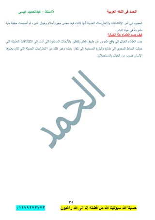 ‫الحمد‬‫العربٌة‬ ‫اللؽه‬ ‫فى‬‫عٌسى‬ ‫عبدالحمٌد‬ : ‫االستاذ‬
ٖ٘
‫راؼبون‬ ‫هللا‬ ‫الى‬ ‫إنا‬ ‫فضله‬ ‫من‬ ‫هللا‬ ‫سٌإتٌنا‬ ‫هللا‬ ‫حسبنا‬ٕٓٔ17ٕ1ٖ11ٖ
‫حية‬ ‫حقيقة‬ ‫أصبحت‬ ‫ثم‬ ،‫عابر‬ ‫وخيال‬ ‫أحبلم‬ ‫مجرد‬ ‫مضى‬ ‫فيما‬ ‫كانت‬ ‫أنيا‬ ‫الحديثة‬ ‫اعات‬‫ر‬‫االخت‬‫و‬ ‫االكتشافات‬ ‫أمر‬ ‫في‬ ‫العجيب‬
.‫البشر‬ ‫حياة‬ ‫في‬ ‫ممموسة‬
‫العلم‬ ‫جسد‬ ‫كٌؾ‬‫الخٌال؟‬ ‫هذا‬ ‫اء‬
‫التي‬ ‫الحديثة‬ ‫االكتشافات‬ ‫إلى‬ ‫أدت‬ ‫التي‬ ‫ة‬‫ر‬‫المستم‬ ‫األبحاث‬‫و‬ ‫ولتفكير‬ ‫العمم‬ ‫يق‬‫ر‬‫ط‬ ‫عن‬ ‫ممموس‬ ‫اقع‬‫و‬ ‫إلى‬ ‫الخيال‬ ‫العمماء‬ ‫جسد‬
‫ىا‬‫يعتبر‬ ‫كان‬ ‫التي‬ ‫الحديثة‬ ‫اعات‬‫ر‬‫االخت‬ ‫من‬ ‫ذلك‬ ‫وغير‬ ،‫ونت‬ ‫تمفاز‬ ‫إلى‬ ‫ة‬‫ر‬‫المسحو‬ ‫ة‬‫ر‬‫البمو‬‫و‬ ‫ة‬‫ر‬‫طائ‬ ‫إلى‬ ‫ي‬‫السحر‬ ‫البساط‬ ‫حولت‬
‫الخيا‬ ‫من‬ ‫ضرب‬ ‫اإلنسان‬.‫المستحيبلت‬‫و‬ ‫ل‬
 