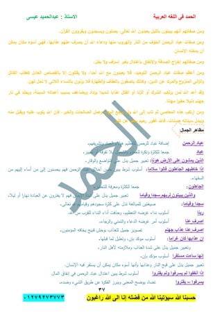 ‫الحمد‬‫العربٌة‬ ‫اللؽه‬ ‫فى‬‫عٌسى‬ ‫عبدالحمٌد‬ : ‫االستاذ‬
ٖ1
‫راؼبون‬ ‫هللا‬ ‫الى‬ ‫إنا‬ ‫فضله‬ ‫من‬ ‫هللا‬ ‫سٌإتٌنا‬ ‫هللا‬ ‫حسبنا‬ٕٓٔ17ٕ1ٖ11ٖ
‫بال‬ ‫يبيتون‬ ‫أنيم‬ ‫صفاتيم‬ ‫ومن‬.‫آن‬‫ر‬‫الق‬ ‫ويقرؤون‬ ‫ويسجدون‬ ‫يصمون‬ ,‫تعالى‬ ‫اهلل‬ ‫يعبدون‬ ‫ميل‬
‫يمكن‬ ‫مكان‬ ‫أسوء‬ ‫فيي‬ ,‫عذابيا‬ ‫عنيم‬ ‫يصرف‬ ‫أن‬ ‫اهلل‬ ‫ودعاء‬ ‫منيا‬ ‫اليروب‬‫و‬ ‫النار‬ ‫من‬ ‫الخوف‬ ‫الرحمن‬ ‫عباد‬ ‫صفات‬ ‫ومن‬
.‫اإلنسان‬ ‫يدخمو‬ ‫أن‬
.‫بخل‬ ‫ال‬‫و‬ ‫اف‬‫ر‬‫إس‬ ‫بغير‬ ‫باعتدال‬ ‫اإلنفاق‬‫و‬ ‫الصدقة‬ ‫اج‬‫ر‬‫إخ‬ ‫صفاتيم‬ ‫ومن‬
‫الرحم‬ ‫عباد‬ ‫صفات‬ ‫أعظم‬ ‫ومن‬‫القاتل‬ ‫كعقاب‬ ‫العادل‬ ‫بالقصاص‬ ‫إال‬ ‫يقتمون‬ ‫ال‬‫و‬ ,‫أحدا‬ ‫اهلل‬ ‫مع‬ ‫يعبدون‬ ‫فال‬ ,‫التوحيد‬ ‫ن‬
.‫لين‬ ‫تحل‬ ‫ال‬ ‫الالتي‬ ‫بالنساء‬ ‫يزنون‬ ‫فال‬ ‫ة‬‫الطيار‬‫و‬ ‫بالعفاف‬ ‫يتصفون‬ ‫وكذلك‬ ,‫الدين‬ ‫عن‬ ‫المرتد‬‫و‬ ‫المتزوج‬ ‫اني‬‫ز‬‫ال‬‫و‬
‫بسب‬ ‫ويضاعف‬ ‫يزداد‬ ‫شديدا‬ ‫عذابا‬ ‫القتل‬ ‫أو‬ ‫الزنا‬ ‫أو‬ ‫الشرك‬ ‫يرتكب‬ ‫لمن‬ ‫اهلل‬ ‫أعد‬ ‫وقد‬‫نار‬ ‫في‬ ‫ويخمد‬ ,‫السيئة‬ ‫أعمالو‬ ‫ب‬
.‫ميانا‬ ‫ا‬‫ر‬‫حقي‬ ‫ذليال‬ ‫جينم‬
‫منو‬ ‫ويقبل‬ ‫عميو‬ ‫يتوب‬ ‫اهلل‬ ‫فإن‬ ,‫الخير‬‫و‬ ‫الصالحات‬ ‫وعمل‬ ,‫إلييا‬ ‫يرجع‬ ‫ولم‬ ‫اهلل‬ ‫إلى‬ ‫تاب‬ ‫ثم‬ ‫المعاصي‬ ‫ىذه‬ ‫ارتكب‬ ‫ومن‬
‫كثير‬ ‫عن‬ ‫يعفو‬ ‫رحيم‬ ‫غفور‬ ‫فاهلل‬ ,‫حسنات‬ ‫سيئاتو‬ ‫ويبدل‬
‫الجمال‬ ‫مظاهر‬:
‫عباد‬‫الرحمن‬‫ل‬ ‫لمرحمن‬ ‫عباد‬ ‫إضافة‬‫يفيم‬‫ر‬‫وتش‬ ‫العباد‬ ‫الء‬‫ؤ‬‫ى‬ ‫تعظيم‬.
‫عباد‬‫تمييز‬ ‫أو‬ ‫قة‬‫ر‬‫تف‬ ‫ببل‬ ‫الشمول‬‫و‬ ‫لمعموم‬ ‫ة‬‫ر‬‫ونك‬ ‫ة‬‫ر‬‫لمكث‬ ‫جمعا‬.
‫هونا‬ ‫األرض‬ ‫على‬ ‫ٌمشون‬ ‫الذٌن‬:‫الوقار‬‫و‬ ‫اضع‬‫و‬‫الت‬ ‫عمى‬ ‫يدل‬ ‫جميل‬ ‫تعبير‬.
‫سالما‬ ‫قالوا‬ ‫الجاهلون‬ ‫خاطبهم‬ ‫إذا‬:‫من‬ ‫إلييم‬ ‫أساء‬ ‫من‬ ‫إلى‬ ‫يحسنون‬ ‫فيم‬ ‫الرحمن‬ ‫عباد‬ ‫أخبلق‬ ‫حسن‬ ‫يبين‬ ‫شرط‬ ‫أسموب‬
‫ا‬.‫لسفياء‬
‫الجاهلون‬:‫لمتحقير‬ ‫فة‬‫ر‬‫ومع‬ ‫ة‬‫ر‬‫لمكث‬ ‫جمعا‬.
‫والذٌن‬‫ٌبٌتون‬‫لربهم‬‫سجدا‬‫وقٌاما‬‫ليبل‬ ‫أو‬ ‫ا‬‫ر‬‫نيا‬ ‫العبادة‬ ‫عن‬ ‫يفترون‬ ‫ال‬ ‫فيم‬ ‫اإليمان‬ ‫شدة‬ ‫عمى‬ ‫يدل‬ ‫جميل‬ ‫تعبير‬.
‫سجدا‬‫وقٌاما‬:‫تعالى‬ ‫هلل‬ ‫وقياميم‬ ‫سجودىم‬ ‫ة‬‫ر‬‫كث‬ ‫عمى‬ ‫تدل‬ ‫لممبالغة‬ ‫صيغتين‬.
‫ربنا‬.‫اهلل‬ ‫من‬ ‫لمقرب‬ ‫النداء‬ ‫أداء‬ ‫وحذفت‬ ،‫التعظيم‬ ‫غرضو‬ ‫نداء‬ ‫أسموب‬
‫اصرؾ‬‫عنا‬‫الرجاء‬‫و‬ ‫التمني‬‫و‬ ‫الدعاء‬ ‫غرضو‬ ‫أمر‬ ‫أسموب‬.
‫اصرؾ‬‫جهنم‬ ‫عذاب‬ ‫عنا‬‫المؤمنون‬ ‫يخافو‬ ‫قبيح‬ ‫بوحش‬ ‫لمعذاب‬ ‫جميل‬ ‫تصوير‬.
‫ؼراما‬ ‫كان‬ ‫عذابها‬ ‫إن‬:‫قبميا‬ ‫لما‬ ‫وتعميل‬ ،‫بإن‬ ‫مؤكد‬ ‫أسموب‬.
‫العذاب‬ ‫شدة‬ ‫عمى‬ ‫يدل‬ ‫جميل‬ ‫وتعبير‬‫النار‬ ‫ألىل‬ ‫ومبلزمتو‬.
‫مستقرا‬ ‫ساءت‬ ‫إنها‬‫بإن‬ ‫مؤكد‬ ‫أسموب‬.
.‫اإلنسان‬ ‫فيو‬ ‫يستقر‬ ‫أن‬ ‫يمكن‬ ‫مكان‬ ‫أسوء‬ ‫أنيا‬‫و‬ ‫وعذابيا‬ ‫النار‬ ‫قبح‬ ‫عمى‬ ‫يدل‬ ‫جميل‬ ‫تعبير‬
‫ٌقتروا‬ ‫ولم‬ ‫ٌسرفوا‬ ‫لم‬ ‫أنفقوا‬ ‫إذا‬‫المال‬ ‫إنفاق‬ ‫في‬ ‫الرحمن‬ ‫عباد‬ ‫اعتدال‬ ‫يبين‬ ‫شرط‬ ‫أسموب‬
‫ٌسرفوا‬–‫ٌقتروا‬‫ويبر‬ ‫المعنى‬ ‫يوضح‬ ‫تضاد‬‫وضده‬ ‫الشيء‬ ‫يق‬‫ر‬‫ط‬ ‫عن‬ ‫ة‬‫ر‬‫الفك‬ ‫ز‬.
 