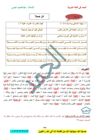 ‫الحمد‬‫العربٌة‬ ‫اللؽه‬ ‫فى‬‫عٌسى‬ ‫عبدالحمٌد‬ : ‫االستاذ‬
ٖ7
‫راؼبون‬ ‫هللا‬ ‫الى‬ ‫إنا‬ ‫فضله‬ ‫من‬ ‫هللا‬ ‫سٌإتٌنا‬ ‫هللا‬ ‫حسبنا‬ٕٓٔ17ٕ1ٖ11ٖ
1-! ‫؟‬ ٌ‫ء‬‫دا‬ ‫بك‬ ‫وما‬ ٍ‫الشاك‬ ‫هزا‬َّ‫أ‬! ‫؟‬ ً‫ال‬ُ‫َل‬‫ع‬ َ‫ذوت‬َ‫غ‬ ‫إرا‬ ‫تغذو‬ ‫كُف‬
2-‫األس‬ ٍ‫ف‬ ‫ىاة‬ُ‫الج‬ ّ‫ش‬‫ش‬ ّ‫إن‬ٌ‫وفس‬ ‫ض‬‫الشحُال‬ ‫الشحُل‬ َ‫ل‬‫قب‬ ً‫تتىق‬
3-ً‫َعم‬‫ت‬‫و‬ ‫الىسود‬ ٍ‫ف‬ ‫الشىك‬ ‫وتشي‬‫إكلُال‬ ‫الىذي‬ ‫فىقها‬ ‫تشي‬ ْ‫أن‬
4-ُ‫ل‬‫ُووووووووووو‬ َ ‫ُووووووووووواة‬ ‫ال‬ ً‫علووووووووووو‬ ‫ء‬ ‫عووووووووووو‬ ‫هوووووووووووى‬ً‫ال‬ُ ‫ووووووووووو‬‫و‬ ً‫ا‬‫ووووووووووو‬‫و‬ ‫عب‬ ‫ووووووووووواة‬‫و‬ُ ‫ال‬ ‫وووووووووووه‬‫و‬‫َئ‬ ْ‫وووووووووووه‬‫و‬َ‫م‬
5-‫وووووووووووووووا‬‫و‬‫م‬ ‫وووووووووووووووش‬‫و‬ُ‫بغ‬ ‫ووووووووووووووو‬‫و‬ُ ‫وف‬ ٌ‫وووووووووووووووز‬‫و‬‫وال‬ً‫ال‬ُ‫ووووووووووو‬‫و‬‫م‬ ً‫ا‬ ُ‫ووووووووووو‬‫و‬‫ش‬ ‫ووووووووووواة‬‫و‬ُ ‫ال‬ ٍ‫ووووووووووو‬‫و‬‫ف‬ ‫وووووووووووشي‬‫و‬َ ‫ال‬
6-‫وووووووووو‬‫و‬ُ‫ف‬ َ ‫وووووووووو‬‫و‬ْ‫م‬ُ‫د‬ ‫ووووووووووا‬‫و‬‫م‬ ‫ووووووووووب‬‫و‬‫بالت‬ ْ‫ا‬‫وووووووووو‬‫و‬‫فتمت‬‫وال‬ ‫وووووووووووووو‬‫و‬َ ً‫وووووووووووووو‬‫و‬‫حت‬ َ ‫و‬ ‫وووووووووووووو‬‫و‬َ ْ‫أن‬ ْ‫ووووووووووووووف‬‫و‬‫تخ‬ ‫ال‬
7-‫داء‬ ‫بووووووووووووووك‬ ‫ومووووووووووووووا‬ ٍ‫الشوووووووووووووواك‬ ‫أَهووووووووووووووزا‬ً‫ال‬ُ‫وووووووووووو‬‫و‬‫م‬َ َ‫د‬‫ووووووووووووى‬‫و‬ ‫الى‬ َ‫ش‬‫وووووووووووو‬‫و‬‫ت‬ ً‫ال‬ُ‫وووووووووووو‬‫و‬‫م‬ ‫ووووووووووووه‬‫و‬‫ك‬
‫اللؽوٌات‬
‫أٌهذا‬:‫أي‬‫نداء‬ ‫أداة‬‫وهذا‬‫ة‬‫ر‬‫إشا‬ ‫اسم‬–ً‫الشاك‬‫شاكون‬ )‫(ج‬ ‫أصابو‬ ‫الذي‬ ‫السوء‬ ‫من‬ ‫الشكوى‬ ‫كثير‬ :–‫داء‬‫م‬ :)‫(ج‬ ‫رض‬
‫اء‬‫و‬‫أد‬×‫اء‬‫و‬‫د‬–‫كٌؾ‬‫لمحال‬ ‫استفيام‬ ‫اسم‬ :–‫تؽدو‬‫تصير‬ :–‫ؼدوت‬‫أصبحت‬ :–‫علٌال‬‫يضا‬‫ر‬‫م‬ :×‫صحيحا‬–‫شر‬‫أ‬‫و‬‫أس‬ :
)‫(شرور‬×‫خير‬–‫الجناة‬‫الجاني‬ )‫(م‬ ‫المخطئين‬‫و‬ ‫المذنبين‬ :–‫نفس‬‫أنفس‬‫و‬ ‫نفوس‬ )‫(ج‬ ‫اإلنسان‬ ‫بيا‬ ‫اد‬‫ر‬‫الم‬ :–‫تتوقى‬:
‫وتحذر‬ ‫تخشى‬×‫تأمن‬–‫الرحٌل‬‫الموت‬ :×‫البقاء‬–‫تر‬‫ى‬‫تبصر‬ :×‫تعمى‬–‫الشوك‬)‫(م‬ ‫أشوك‬ )‫(ج‬ ‫مسننة‬ ‫أبر‬ ‫بو‬ ‫نبات‬ :
‫شوكة‬‫والمراد‬‫الحياة‬ ‫ومصائب‬ ‫صعاب‬–‫الورود‬‫وردة‬ )‫(م‬ ‫ىار‬‫األز‬ :–‫الندى‬‫صباحا‬ ‫المكثفة‬ ‫الماء‬ ‫ات‬‫ر‬‫قط‬ :–‫إكلٌال‬:
‫أكاليل‬ )‫(ج‬ ‫تاجا‬–‫عبء‬‫أعباء‬ )‫(ج‬ ‫ثقل‬ :–‫ثقٌل‬‫حممو‬ ‫يصعب‬ :×‫خفيف‬–‫ٌظن‬‫ويتصور‬ ‫يتخيل‬ :×‫ويتأكد‬ ‫يوقن‬–
‫روحو‬ :‫نفسو‬–‫الحٌاة‬‫الدنيا‬ ‫اد‬‫ر‬‫الم‬ :×‫ات‬‫و‬‫حي‬ )‫(ج‬ ‫الموت‬–‫شًء‬‫أشياء‬ )‫(ج‬ :–‫تمتع‬‫استمتع‬‫و‬ ‫تنعم‬ :×‫تعذب‬–
‫الصبح‬‫اق‬‫ر‬‫اإلش‬ :×‫المساء‬–‫دمت‬ ‫ما‬‫حيا‬ ‫بقيت‬ ‫ما‬ :–‫ٌزول‬‫ويرحل‬ ‫يذىب‬ :×‫ويستمر‬ ‫يبقى‬-‫جمٌال‬ ‫كن‬‫وحس‬ ‫اشعر‬ :
‫بالجمال‬-‫الوجود‬‫الحياة‬‫و‬ ‫الدنيا‬‫و‬ ‫الكون‬ :-‫جمٌال‬‫ممتعا‬ :×‫قبيحا‬
‫الشرح‬:
‫وٌقول‬ ‫اإلنسان‬ ‫من‬ ‫الشاعر‬ ‫ٌتعجب‬‫إذا‬ ‫ستفعل‬ ‫ماذا‬ ،‫مرض‬ ‫بك‬ ‫ليس‬ ‫صحيح‬ ‫أنت‬‫و‬ ‫حالك‬ ‫سوء‬ ‫تشكو‬ ‫كنت‬ ‫إذا‬ ‫اإلنسان‬ ‫أييا‬
!!‫يضا؟‬‫ر‬‫م‬ ‫أصبحت‬
‫جمٌال‬ ‫كن‬ ‫دراسة‬
 