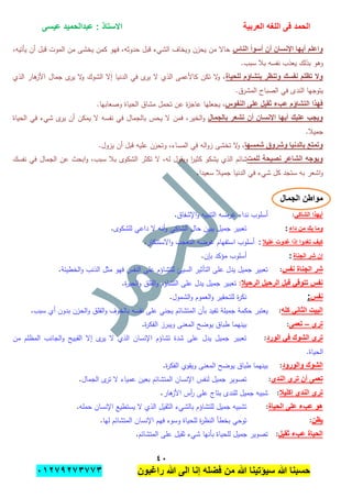 ‫الحمد‬‫العربٌة‬ ‫اللؽه‬ ‫فى‬‫عٌسى‬ ‫عبدالحمٌد‬ : ‫االستاذ‬
ٗٓ
‫راؼبون‬ ‫هللا‬ ‫الى‬ ‫إنا‬ ‫فضله‬ ‫من‬ ‫هللا‬ ‫سٌإتٌنا‬ ‫هللا‬ ‫حسبنا‬ٕٓٔ17ٕ1ٖ11ٖ
‫الناس‬ ‫أسوأ‬ ‫أن‬ ‫اإلنسان‬ ‫أٌها‬ ‫واعلم‬،‫يأتيو‬ ‫أن‬ ‫قبل‬ ‫الموت‬ ‫من‬ ‫يخشى‬ ‫كمن‬ ‫فيو‬ ،‫حدوثو‬ ‫قبل‬ ‫الشيء‬ ‫ويخاف‬ ‫يحزن‬ ‫من‬ ‫حاال‬
‫نفس‬ ‫يعذب‬ ‫بذلك‬ ‫وىو‬.‫سبب‬ ‫ببل‬ ‫و‬
‫للحٌاة‬ ‫بتشاإم‬ ‫وتنظر‬ ‫نفسك‬ ‫تظلم‬ ‫وال‬‫الذي‬ ‫ىار‬‫األز‬ ‫جمال‬ ‫ى‬‫ير‬ ‫ال‬‫و‬ ‫الشوك‬ ‫إال‬ ‫الدنيا‬ ‫في‬ ‫ى‬‫ير‬ ‫ال‬ ‫الذي‬ ‫كاألعمى‬ ‫تكن‬ ‫ال‬‫و‬ ،
.‫المشرق‬ ‫الصباح‬ ‫في‬ ‫الندى‬ ‫يتوجيا‬
‫النفوس‬ ‫على‬ ‫ثقٌل‬ ‫عبء‬ ‫التشاإم‬ ‫فهذا‬.‫وصعابيا‬ ‫الحياة‬ ‫مشاق‬ ‫تحمل‬ ‫عن‬ ‫ة‬‫ز‬‫عاج‬ ‫يجعميا‬ ،
‫تشع‬ ‫أن‬ ‫اإلنسان‬ ‫أٌها‬ ‫علٌك‬ ‫وٌجب‬‫بالجمال‬ ‫ر‬‫الحياة‬ ‫في‬ ‫شيء‬ ‫ى‬‫ير‬ ‫أن‬ ‫يمكن‬ ‫ال‬ ‫نفسو‬ ‫في‬ ‫بالجمال‬ ‫يحس‬ ‫ال‬ ‫فمن‬ ،‫الخير‬‫و‬
.‫جميبل‬
‫شمسها‬ ‫وشروق‬ ‫بالدنٌا‬ ‫وتمتع‬.‫يزول‬ ‫أن‬ ‫قبل‬ ‫عميو‬ ‫وتحزن‬ ،‫المساء‬ ‫في‬ ‫الو‬‫و‬‫ز‬ ‫تخشى‬ ‫ال‬‫و‬ ،
‫للمت‬ ‫نصٌحة‬ ‫الشاعر‬ ‫وٌوجه‬‫ن‬ ‫في‬ ‫الجمال‬ ‫عن‬ ‫ابحث‬‫و‬ ،‫سبب‬ ‫ببل‬ ‫الشكوى‬ ‫تكثر‬ ‫ال‬ ،‫لو‬ ‫ويقول‬ ‫ا‬‫ر‬‫كثي‬ ‫يشكو‬ ‫الذي‬ ‫شائم‬‫فسك‬
‫سعيدا‬ ‫جميبل‬ ‫الدنيا‬ ‫في‬ ‫شيء‬ ‫كل‬ ‫ستجد‬ ‫بو‬ ‫اشعر‬‫و‬.
‫مواطن‬‫الجمال‬
ً‫الشاك‬ ‫أٌهذا‬:‫اإلشفاق‬‫و‬ ‫التنبيو‬ ‫غرضو‬ ‫نداء‬ ‫أسموب‬.
‫بك‬ ‫وما‬‫داء‬ ‫من‬:‫لمشكوى‬ ‫داعي‬ ‫ال‬ ‫أنو‬‫و‬ ‫الشاكي‬ ‫حال‬ ‫يبين‬ ‫جميل‬ ‫تعبير‬.
‫علٌال‬ ‫ؼدوت‬ ‫إذا‬ ‫تؽدوا‬ ‫كٌؾ‬:‫االستنكار‬‫و‬ ‫التعجب‬ ‫غرضو‬ ‫استفيام‬ ‫أسموب‬.
‫الجناة‬ ‫شر‬ ‫إن‬:‫بإن‬ ‫مؤكد‬ ‫أسموب‬.
‫نفس‬ ‫الجناة‬ ‫شر‬:‫الخطيئة‬‫و‬ ‫الذنب‬ ‫مثل‬ ‫فيو‬ ‫النفس‬ ‫عمى‬ ‫لمتشاؤم‬ ‫السيئ‬ ‫التأثير‬ ‫عمى‬ ‫يدل‬ ‫جميل‬ ‫تعبير‬.
‫الرحٌال‬ ‫الرحٌل‬ ‫قبل‬ ً‫تتوق‬ ‫نفس‬:‫ة‬‫ر‬‫الحي‬‫و‬ ‫القمق‬‫و‬ ‫التشاؤم‬ ‫عمى‬ ‫يدل‬ ‫جميل‬ ‫تعبير‬.
‫نفس‬:‫الشمول‬‫و‬ ‫العموم‬‫و‬ ‫لمتحقير‬ ‫ة‬‫ر‬‫نك‬.
‫كله‬ ً‫الثان‬ ‫البٌت‬:‫ت‬ ‫جميمة‬ ‫حكمة‬ ‫يعتبر‬‫سبب‬ ‫أي‬ ‫بدون‬ ‫الحزن‬‫و‬ ‫القمق‬‫و‬ ‫بالخوف‬ ‫نفسو‬ ‫عمى‬ ‫يجني‬ ‫المتشائم‬ ‫بأن‬ ‫فيد‬.
‫ترى‬–‫تعمى‬:‫ة‬‫ر‬‫الفك‬ ‫ويبرز‬ ‫المعنى‬ ‫يوضح‬ ‫طباق‬ ‫بينيما‬.
‫الورد‬ ً‫ف‬ ‫الشوك‬ ‫ترى‬:‫من‬ ‫المظمم‬ ‫الجانب‬‫و‬ ‫القبيح‬ ‫إال‬ ‫ى‬‫ير‬ ‫ال‬ ‫الذي‬ ‫اإلنسان‬ ‫تشاؤم‬ ‫شدة‬ ‫عمى‬ ‫يدل‬ ‫جميل‬ ‫تعبير‬
.‫الحياة‬
‫والورود‬ ‫الشوك‬:‫يوضح‬ ‫طباق‬ ‫بينيما‬‫ة‬‫ر‬‫الفك‬ ‫ويقوي‬ ‫المعنى‬.
‫الندى‬ ‫ترى‬ ‫أن‬ ‫تعمى‬:‫الجمال‬ ‫ى‬‫تر‬ ‫ال‬ ‫عمياء‬ ‫بعين‬ ‫المتشائم‬ ‫اإلنسان‬ ‫لنفس‬ ‫جميل‬ ‫تصوير‬.
‫إكلٌال‬ ‫الندى‬ ‫ترى‬:‫ىار‬‫األز‬ ‫أس‬‫ر‬ ‫عمى‬ ‫بتاج‬ ‫لمندى‬ ‫جميل‬ ‫شبيو‬.
‫الحٌاة‬ ‫على‬ ‫عبء‬ ‫هو‬:‫حممو‬ ‫اإلنسان‬ ‫يستطيع‬ ‫ال‬ ‫الذي‬ ‫الثقيل‬ ‫بالشيء‬ ‫لمتشاؤم‬ ‫جميل‬ ‫تشبيو‬.
‫ٌظن‬:‫بخط‬ ‫توحي‬‫ليا‬ ‫المتشائم‬ ‫اإلنسان‬ ‫فيم‬ ‫وسوء‬ ‫لمحياة‬ ‫ة‬‫ر‬‫النظ‬ ‫أ‬.
‫ثقٌل‬ ‫عبء‬ ‫الحٌاة‬:‫المتشائم‬ ‫عمى‬ ‫ثقيل‬ ‫شيء‬ ‫بأنيا‬ ‫لمحياة‬ ‫جميل‬ ‫تصوير‬.
 