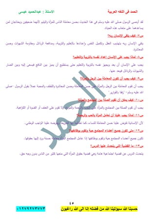 ‫الحمد‬‫العربٌة‬ ‫اللؽه‬ ‫فى‬‫عٌسى‬ ‫عبدالحمٌد‬ : ‫االستاذ‬
ٗ٘
‫راؼبون‬ ‫هللا‬ ‫الى‬ ‫إنا‬ ‫فضله‬ ‫من‬ ‫هللا‬ ‫سٌإتٌنا‬ ‫هللا‬ ‫حسبنا‬ٕٓٔ17ٕ1ٖ11ٖ
‫لمن‬ ‫ويحتاجان‬ ‫ضعيفين‬ ‫ألنيما‬ ‫اليتيم‬‫و‬ ‫أة‬‫ر‬‫لمم‬ ‫الناس‬ ‫معاممة‬ ‫بحسن‬ ‫الحديث‬ ‫ىذا‬ ‫في‬ ‫وسمم‬ ‫عميو‬ ‫اهلل‬ ‫صمى‬ ‫الرسول‬ ‫أوصى‬ ‫لقد‬
.‫الحياة‬ ‫ىذه‬ ‫متعاب‬ ‫عمى‬ ‫يساعدىما‬
‫س‬ٚ‫اإلن‬ ‫يتقى‬ ‫كيف‬ :‫ربو؟‬ ‫سان‬
‫وحسن‬ ‫ات‬‫و‬‫الشي‬ ‫ومقاومة‬ ‫الرذائل‬ ‫ومدافعة‬ ،‫بية‬‫ر‬‫الت‬‫و‬ ‫بالتعميم‬ ‫عدادىا‬‫ا‬‫و‬ ‫النفس‬ ‫وتكميل‬ ‫العقل‬ ‫بتيذيب‬ ‫بو‬‫ر‬ ‫اإلنسان‬ ‫يتقي‬
.‫ة‬‫ر‬‫المعاش‬
‫س‬ٛ‫التعميم؟‬‫و‬ ‫بالتربية‬ ‫نفسو‬ ‫إعداد‬ ‫اإلنسان‬ ‫عمى‬ ‫يجب‬ ‫لماذا‬ :
‫بي‬ ‫يميز‬ ‫أن‬ ‫يستطيع‬ ‫حتى‬ ‫التعميم‬‫و‬ ‫بية‬‫ر‬‫بالت‬ ‫نفسو‬ ‫ويجيز‬ ‫يعد‬ ‫أن‬ ‫اإلنسان‬ ‫عمى‬ ‫يجب‬‫الضار‬ ‫وبين‬ ‫إليو‬ ‫فيسعى‬ ‫النافع‬ ‫ن‬
.‫عنيا‬ ‫فيبعد‬ ‫الرذائل‬‫و‬ ‫ات‬‫و‬‫الشي‬‫و‬
‫س‬ٜ‫أة؟‬‫ر‬‫الم‬‫و‬ ‫الرجل‬ ‫بين‬ ‫المعاممة‬ ‫تكون‬ ‫أن‬ ‫يجب‬ ‫كيف‬ :
‫الرسول‬ ‫بقول‬ ‫عمبل‬ ‫المحبة‬‫و‬ ‫المطف‬‫و‬ ‫ة‬‫ر‬‫المعاش‬ ‫وحسن‬ ‫المعاممة‬ ‫حسن‬ ‫عمى‬ ‫أة‬‫ر‬‫الم‬‫و‬ ‫الرجل‬ ‫بين‬ ‫المعاممة‬ ‫تقوم‬ ‫أن‬ ‫يجب‬-‫صمى‬
‫وسمم‬ ‫عميو‬ ‫اهلل‬-"‫ير‬‫ر‬‫ا‬‫و‬‫بالق‬ ‫فقا‬‫ر‬"
‫س‬ٔٓ‫كي‬ :‫أة؟‬‫ر‬‫الم‬‫و‬ ‫المجتمع‬ ‫بين‬ ‫الصمة‬ ‫تقوم‬ ‫أن‬ ‫يمكن‬ ‫ف‬
.‫اىية‬‫ر‬‫الك‬ ‫أو‬ ‫القسوة‬ ‫أو‬ ‫العنف‬ ‫عمى‬ ‫تقوم‬ ‫ال‬‫و‬ ،‫المودة‬‫و‬ ‫الرحمة‬‫و‬ ‫الحب‬ ‫عمى‬ ‫أة‬‫ر‬‫الم‬‫و‬ ‫المجتمع‬ ‫بين‬ ‫الصمة‬ ‫تقوم‬ ‫أن‬ ‫يجب‬
‫س‬ٔٔ‫الرحمة؟‬‫و‬ ‫بالحب‬ ‫أة‬‫ر‬‫الم‬ ‫نعامل‬ ‫أن‬ ‫عمينا‬ ‫يجب‬ ‫لماذا‬ :
‫تطالبن‬ ‫كما‬ ،‫لمنساء‬ ‫المعاممة‬ ‫حسن‬ ‫عمينا‬ ‫تفرض‬ ‫اإلنسانية‬ ‫ألن‬.‫الوطني‬ ‫اجب‬‫و‬‫ال‬ ‫عمينا‬ ‫ويفرضو‬ ‫يعة‬‫ر‬‫الش‬ ‫بيا‬ ‫ا‬
‫س‬ٕٔ‫بوظائفيا؟‬ ‫وتقوم‬ ‫حية‬ ‫المجتمع‬ ‫أعضاء‬ ‫جميع‬ ‫تكون‬ ‫متى‬ :
.‫حقوقيا‬ ‫إلييا‬ ‫ورد‬ ‫حسنة‬ ‫معاممة‬ ‫أة‬‫ر‬‫الم‬ ‫المجتمع‬ ‫عامل‬ ‫إذا‬ ‫بوظائفيا‬ ‫وتقوم‬ ‫حية‬ ‫المجتمع‬ ‫أعضاء‬ ‫جميع‬ ‫تكون‬
‫س‬ٖٔ‫الدرس؟‬ ‫عنيا‬ ‫يتحدث‬ ‫التي‬ ‫القضية‬ ‫ما‬ :
‫اجتماع‬ ‫قضية‬ ‫عن‬ ‫الدرس‬ ‫يتحدث‬.‫حق‬ ‫وجو‬ ‫بدون‬ ‫الناس‬ ‫من‬ ‫كثير‬ ‫منعيا‬ ‫التي‬ ‫أة‬‫ر‬‫الم‬ ‫حقوق‬ ‫قضية‬ ‫وىي‬ ‫ىامة‬ ‫ية‬
 