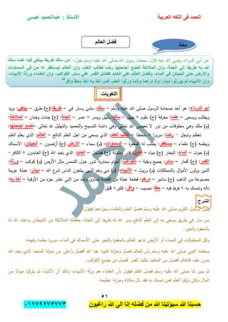 ‫الحمد‬‫العربٌة‬ ‫اللؽه‬ ‫فى‬‫عٌسى‬ ‫عبدالحمٌد‬ : ‫االستاذ‬
٘ٔ
‫راؼبون‬ ‫هللا‬ ‫الى‬ ‫إنا‬ ‫فضله‬ ‫من‬ ‫هللا‬ ‫سٌإتٌنا‬ ‫هللا‬ ‫حسبنا‬ٕٓٔ17ٕ1ٖ11ٖ
" :‫يقول‬ ‫وسمم‬ ‫عميو‬ ‫اهلل‬ ‫صمى‬ ‫اهلل‬ ‫رسول‬ ‫سمعت‬ :‫قال‬ ‫عنو‬ ‫اهلل‬ ‫رضي‬ ‫الدرداء‬ ‫أبي‬ ‫عن‬‫سلك‬ ‫علما‬ ‫فٌه‬ ً‫ٌبتؽ‬ ‫طرٌقا‬ ‫سلك‬ ‫من‬
‫المالب‬ ‫وإن‬ ،‫الجنة‬ ‫إلى‬ ‫طرٌقا‬ ‫به‬ ‫هللا‬‫السماوات‬ ً‫ف‬ ‫من‬ ‫له‬ ‫لٌستؽفر‬ ‫العالم‬ ‫وإن‬ ،‫العلم‬ ‫لطالب‬ ‫رضا‬ ‫أجنحتها‬ ‫لتضع‬ ‫كة‬
،‫األنبٌاء‬ ‫ورثة‬ ‫العلماء‬ ‫وإن‬ ،‫الكواكب‬ ‫سابر‬ ‫على‬ ‫القمر‬ ‫كفضل‬ ‫العابد‬ ‫على‬ ‫العالم‬ ‫وفضل‬ ،‫الماء‬ ً‫ف‬ ‫الحٌتان‬ ‫حتى‬ ‫واألرض‬
‫بحظ‬ ‫أخذ‬ ‫به‬ ‫أخذ‬ ‫فمن‬ ،‫العلم‬ ‫ورثوا‬ ‫وإنما‬ ‫درهما‬ ‫وال‬ ‫دٌنارا‬ ‫ٌورثوا‬ ‫لم‬ ‫األنبٌاء‬ ‫وإن‬‫وافر‬"
‫اللؽوٌات‬:
‫الدرداء‬ ‫أبو‬‫وسمم‬ ‫عميو‬ ‫اهلل‬ ‫صمى‬ ‫الرسول‬ ‫صحابة‬ ‫أحد‬ ‫ىو‬ :–‫سلك‬‫في‬ ‫وسار‬ ‫مشى‬ :–‫طرٌقا‬‫طرق‬ )‫:(ج‬–ً‫ٌبتؽ‬‫يد‬‫ر‬‫ي‬ :
‫ويسعى‬ ‫ويطمب‬–‫علما‬‫عموم‬ )‫(ج‬ ‫فة‬‫ر‬‫مع‬ :×‫جيل‬–‫سلك‬‫ويسر‬ ‫سيل‬ :×‫عسر‬–‫الجنة‬‫وجنان‬ ‫جنات‬ )‫(ج‬ :–‫المالبكة‬:
‫اهلل‬ ‫تعصى‬ ‫ال‬ ‫نور‬ ‫من‬ ‫مخموقات‬ ‫وىي‬ ‫ممك‬ )‫(م‬‫تعالى‬ ‫هلل‬ ‫التيميل‬‫و‬ ‫التحميد‬‫و‬ ‫التسبيح‬ ‫دائمة‬ ‫وىي‬ ‫تعالى‬–‫أجنحتها‬ ‫تضع‬:
‫وتبجل‬ ‫تعظم‬-‫رضا‬‫ا‬‫ر‬‫سرو‬ :×‫سخطا‬–‫العلم‬ ‫طالب‬‫النافع‬ ‫العمم‬ ‫اجل‬ ‫من‬ ‫يسعى‬ ‫الذي‬ :–‫العالم‬‫العمم‬ ‫يعمم‬ ‫الذي‬ :
‫عمماء‬ )‫(ج‬ ‫ويعممو‬–‫ٌستؽفر‬‫ة‬‫ر‬‫المغف‬ ‫لو‬ ‫يطمب‬ :–‫السماوات‬‫سماء‬ )‫(م‬ :–‫األرض‬‫اضون‬‫ر‬‫أ‬ )‫(ج‬–‫الحٌتان‬‫األسماك‬ :
‫حوت‬ )‫(م‬–‫الماء‬‫مياه‬ )‫(ج‬ ‫البحار‬ :–‫فضل‬‫فضول‬ )‫(ج‬ ‫لة‬‫ز‬‫ومن‬ ‫قدر‬ :–‫العابد‬)‫(ج‬ ‫اهلل‬ ‫يعبد‬ ‫الذي‬ :‫العابدون‬×‫الكافر‬-
‫القمر‬‫أقمار‬ )‫(ج‬ :–‫سابر‬‫وبقية‬ ‫جميع‬ :–‫الكواكب‬‫كوكب‬ )‫(م‬ ‫األرض‬ ‫مثل‬ ‫الشمس‬ ‫حول‬ ‫تدور‬ ‫سماوية‬ ‫ام‬‫ر‬‫أج‬ :–‫ورثة‬:
‫الممتمكا‬‫و‬ ‫ال‬‫و‬‫األم‬ ‫ثون‬‫ر‬‫ي‬ ‫الذين‬‫يث‬‫ر‬‫و‬ )‫(م‬ ‫ت‬–‫األنبٌاء‬‫اهلل‬ ‫ع‬‫شر‬ ‫الناس‬ ‫يبمغون‬ ‫الذين‬ ‫وىم‬ ‫نبي‬ )‫(م‬ :–‫دٌنار‬‫بية‬‫ر‬‫ع‬ ‫عممة‬ :
‫دنانير‬ )‫(ج‬ ‫الذىب‬ ‫من‬ ‫مصنوعة‬–‫درهم‬‫األوقية‬ ‫من‬ ‫ء‬‫جز‬ ‫عشر‬ ‫اثني‬ ‫من‬ ‫احد‬‫و‬ ‫تساوى‬ ‫الفضة‬ ‫من‬ ‫عممة‬ ‫قطعة‬ :–‫به‬ ‫أخذ‬:
‫بو‬ ‫وتمسك‬ ‫نالو‬×‫فيو‬ ‫فرط‬–‫حظ‬‫نصيب‬ :–‫وافر‬‫كثير‬ :×‫قميل‬
‫الشرح‬:
‫الر‬ ‫يبين‬:‫فيقول‬ ‫اءىم‬‫ز‬‫وج‬ ‫العمماء‬‫و‬ ‫العمم‬ ‫فضل‬ ‫وسمم‬ ‫عميو‬ ‫اهلل‬ ‫صمى‬ ‫يم‬‫ر‬‫الك‬ ‫سول‬
‫لو‬ ‫اهلل‬ ‫ودعت‬ ‫الشيطان‬ ‫من‬ ‫المبلئكة‬ ‫حفظتو‬ ،‫الجنة‬ ‫إلى‬ ‫يقا‬‫ر‬‫ط‬ ‫لو‬ ‫اهلل‬ ‫يسر‬ ‫النافع‬ ‫العمم‬ ‫إلى‬ ‫بو‬ ‫يسعى‬ ‫يق‬‫ر‬‫ط‬ ‫في‬ ‫سار‬ ‫من‬
.‫الخير‬‫و‬ ‫ة‬‫ر‬‫بالمغف‬
‫األ‬ ‫حتى‬ ‫الخير‬‫و‬ ‫ة‬‫ر‬‫بالمغف‬ ‫لمعالم‬ ‫تدعو‬ ‫األرض‬ ‫أو‬ ‫السماء‬ ‫في‬ ‫المخموقات‬ ‫وكل‬.‫وفيمو‬ ‫بعممو‬ ‫ا‬‫ر‬‫سرو‬ ،‫الماء‬ ‫في‬ ‫سماك‬
‫اهلل‬ ‫يعبد‬ ‫الذي‬ ‫المتعبد‬ ‫لة‬‫ز‬‫من‬ ‫من‬ ‫أعمى‬‫و‬ ‫أفضل‬ ‫اهلل‬ ‫عند‬ ‫ة‬‫ر‬‫كبي‬ ‫لة‬‫ز‬‫ومن‬ ‫فضل‬ ‫لمعالم‬ ‫بأن‬ ‫وسمم‬ ‫عميو‬ ‫اهلل‬ ‫صمى‬ ‫النبي‬ ‫ويعممنا‬
.‫اكب‬‫و‬‫الك‬ ‫جميع‬ ‫من‬ ‫أفضل‬ ‫القمر‬ ‫مثمما‬ ‫المتعبد‬ ‫من‬ ‫أفضل‬ ‫فالعالم‬ ،‫عمم‬ ‫بدون‬
‫العمم‬ ‫فضل‬ ‫وسمم‬ ‫عميو‬ ‫اهلل‬ ‫صمى‬ ‫لنا‬ ‫يبين‬ ‫ثم‬‫من‬ ‫اثا‬‫ر‬‫مي‬ ‫ا‬‫و‬‫يترك‬ ‫لم‬ ‫األنبياء‬ ‫أن‬ ‫وذلك‬ ،‫األنبياء‬ ‫ثة‬‫ر‬‫و‬ ‫ىم‬ ‫العمماء‬ ‫بأن‬ ‫فيقول‬
.‫عظيمة‬ ‫لة‬‫ز‬‫ومن‬ ‫مكانة‬ ‫نال‬ ‫فقد‬ ‫بو‬ ‫تمسك‬ ‫فمن‬ ‫العمم‬ ‫ا‬‫و‬‫ترك‬ ‫ولكن‬ ‫المال‬
‫العالم‬ ‫فضل‬ ‫حفظ‬
 