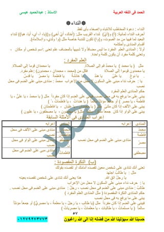 ‫الحمد‬‫العربٌة‬ ‫اللؽه‬ ‫فى‬‫عٌسى‬ ‫عبدالحمٌد‬ : ‫االستاذ‬
٘1
‫راؼبون‬ ‫هللا‬ ‫الى‬ ‫إنا‬ ‫فضله‬ ‫من‬ ‫هللا‬ ‫سٌإتٌنا‬ ‫هللا‬ ‫حسبنا‬ٕٓٔ17ٕ1ٖ11ٖ
‫النداء‬
‫لفظ‬ ‫بؤى‬ ‫واإصغاء‬ ‫لالنتباه‬ ‫المخاطب‬ ‫دعوة‬ : ‫النداء‬
‫(أ‬ :‫ثمانٌة‬ ‫النداء‬ ‫أحرف‬)ْ‫و(أي‬ )ِ‫ء‬‫لندا‬ ))‫هٌا‬ ,‫ٌا‬َ‫أ‬ ,‫آي‬ ,‫آ‬ ,‫و((ٌا‬ )ً‫خ‬َ‫أ‬ ْ‫ي‬َ‫أ‬ ,‫خالد‬َ‫(أ‬ :‫مثل‬ ‫القرٌب‬ ‫لنداء‬
‫(وا‬ ‫مثل‬ ‫خاصة‬ ‫للندبة‬ ‫تكون‬ )‫و(وا‬ ,‫الصوت‬ ‫مد‬ ‫من‬ ‫فٌها‬ ‫لما‬ ‫البعٌد‬.)‫واإسالمآه‬ ,‫ولدي‬
‫وأحكامه‬ ‫المنادى‬ ‫أقسام‬
‫بالمضاف‬ ً‫ا‬‫شبٌه‬ ‫وال‬ ً‫ا‬‫مضاف‬ ‫لٌس‬ ‫ما‬ ‫المفرد‬ ‫العلم‬ ‫المنادى‬ : ً‫ال‬‫أو‬‫:ا‬ ‫تعنى‬ ‫علم‬‫مكان‬ ‫أو‬ ‫شخص‬ ‫سم‬,
‫واحدة‬ ‫كلمة‬ ‫ٌكون‬ ‫أن‬ ‫مفرد‬ ‫كلمة‬ ‫وتعنى‬.
: ‫المفرد‬ ‫العلم‬
‫الصالة‬ ‫إلى‬ ‫قم‬ ُ‫د‬‫محم‬ ‫ٌا‬ ) ‫محمد‬ ‫ٌا‬ ( ‫مثل‬.‫إلى‬ ‫قوما‬ ‫محمدان‬ ‫ٌا‬‫الصالة‬.
‫الصالة‬ ‫إلى‬ ‫قوموا‬ ‫محمدون‬ ‫ٌا‬‫:علم‬ )‫محمدون‬ , ‫محمدان‬ , ‫(محمد‬ ‫من‬ ‫فكل‬‫مفرد‬.
.ُ‫ح‬‫نو‬ ‫ٌا‬ُ‫ى‬‫عل‬ ‫ٌا‬ُ‫د‬‫هن‬ ‫ٌا‬ُ‫ة‬‫عابش‬ ‫ٌا‬ُ‫ة‬‫فاطم‬ ‫ٌا‬ُ‫قدس‬ ‫ٌا‬ ُ‫ر‬‫مص‬ ‫ٌا‬
ُ‫د‬‫محم‬ ‫اإلعراب‬ ‫من‬ ‫محل‬ ‫ال‬ ‫السكون‬ ‫على‬ ‫مبنى‬ ‫نداء‬ ‫حرف‬ : ‫ٌا‬‫محل‬ ‫فى‬ ‫الضم‬ ‫على‬ ‫مبنى‬ ‫منادى‬ :
‫نصب‬
‫المفرد‬ ‫العلم‬ ‫المنادى‬ ‫حكم‬
‫على‬ ‫فٌبنى‬ ‫نصب‬ ‫محل‬ ‫فى‬ ‫به‬ ‫ٌرفع‬ ‫ما‬ ‫على‬ ‫ٌبنى‬‫ٌا‬ , ُّ‫على‬ ‫ٌا‬ , ُ‫د‬‫محم‬ ‫ٌا‬ ( ‫مثل‬ ً‫ا‬‫مفرد‬ ‫كان‬ ‫إذا‬ ‫الضم‬
) ُ , ُ‫فاطمات‬ ‫ٌا‬ , ُ‫هندات‬ ‫ٌا‬ ( ً‫ا‬‫سالم‬ ً‫ا‬‫مإنث‬ ً‫ا‬‫جمع‬ ‫أو‬ ) ‫مصر‬ ‫ٌا‬ , ُ‫ة‬‫فاطم‬
) ‫فاطمتان‬ ‫ٌا‬ , ‫علٌان‬ ‫ٌا‬ , ‫محمدان‬ ‫ٌا‬ ( ‫مثل‬ ً‫مثنى‬ ‫كان‬ ‫إذا‬ ‫األلف‬ ‫على‬ ‫ٌبنى‬
‫ٌا‬ (‫مثل‬ ً‫ا‬‫سالم‬ ً‫ا‬‫مذكر‬ ً‫ا‬‫جمع‬ ‫كان‬ ‫إذا‬ ‫الواو‬ ‫على‬ ‫ٌبنى‬) ‫علٌون‬ ‫ٌا‬ , ‫مصطفون‬ ‫ٌا‬ , ‫محمدون‬
‫السابقة‬ ‫األمثلة‬ ‫فى‬ ‫المنادى‬ ‫إعراب‬
‫المنادى‬‫إعرابه‬‫المنادى‬‫إعرابه‬
ُ‫د‬‫محم‬
‫مب‬ ‫منادى‬‫ن‬‫نصب‬ ‫محل‬ ‫فى‬ ‫الضم‬ ‫على‬ ‫ى‬
‫محمدان‬‫محل‬ ‫فى‬ ‫األلف‬ ‫على‬ ‫مبنى‬ ‫منادى‬
‫نصب‬ ُ‫ة‬‫فاطم‬‫فاطمتان‬
ُ‫ر‬‫مص‬
‫مصطفو‬
‫ن‬
‫محل‬ ‫فى‬ ‫الواو‬ ‫على‬ ‫مبنى‬ ‫منادى‬
‫نصب‬
‫مصطفى‬ُ‫فاطمات‬
‫م‬‫محل‬ ‫فى‬ ‫الضم‬ ‫على‬ ‫مبى‬ ‫نادى‬
‫نصب‬
: ‫المقصودة‬ ‫النكرة‬ )‫(ب‬
‫بقولك‬ ‫تقصده‬ ‫أو‬ ‫أمامك‬ ‫تقصده‬ ‫معٌن‬ ‫شخص‬ ‫على‬ ‫تنادى‬ ‫أنك‬ ‫تعنى‬
‫اجتهد‬ ُ‫طالب‬ ‫ٌا‬ : ‫مثل‬
ِ‫اتق‬ ُ‫ل‬‫رج‬ ‫ٌا‬‫هللا‬.‫تقصده‬ ‫شخص‬ ‫على‬ ‫تنادى‬ ‫أنك‬ ‫ٌعنى‬ ‫هذا‬‫بعٌنه‬
‫على‬ ‫مبنى‬ ‫نداء‬ ‫حرف‬ : ‫ٌا‬‫اإلعراب‬ ‫من‬ ‫محل‬ ‫ال‬ ‫السكون‬
. ‫نصب‬ ‫محل‬ ‫فى‬ ‫الضم‬ ‫على‬ ‫مبنى‬ ‫منادى‬ : ُ‫ل‬‫رج‬ , ‫نصب‬ ‫محل‬ ‫فى‬ ‫الضم‬ ‫على‬ ‫مبنى‬ ‫منادى‬ : ُ‫طالب‬
‫المقصودة‬ ‫النكرة‬ ‫المنادى‬ ‫حكم‬‫المنادى‬ ‫مثل‬ (‫المفرد‬ ‫العلم‬)
‫نصب‬ ‫محل‬ ‫فى‬ ‫به‬ ‫ٌرفع‬ ‫ما‬ ‫على‬ ‫ٌبنى‬
‫ٌا‬ , ُ‫ل‬‫رج‬ ‫ٌا‬ , ‫طالب‬ ‫(ٌا‬ ‫مثل‬ ً‫ا‬‫مفرد‬ ‫كان‬ ‫إذا‬ ‫الضم‬ ‫على‬ ‫فٌبنى‬ً‫ا‬‫مإنث‬ ً‫ا‬‫جمع‬ ‫أو‬ )ُّ‫مصري‬ ‫ٌا‬ , ُ‫ة‬‫معلم‬
) ُ‫مصرٌات‬ ‫ٌا‬ , ُ‫معلمات‬ ‫ٌا‬ , ‫طالبات‬ ‫ٌا‬ , ُ‫مسلمات‬ ‫ٌا‬ ( ً‫ا‬‫سالم‬
 