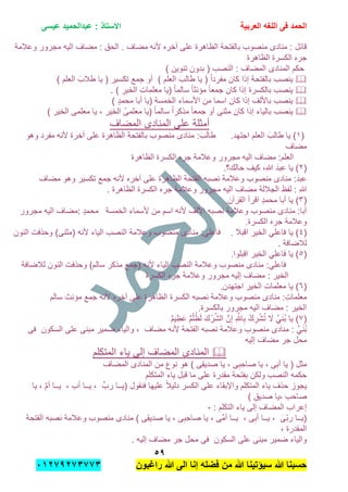 ‫الحمد‬‫العربٌة‬ ‫اللؽه‬ ‫فى‬‫عٌسى‬ ‫عبدالحمٌد‬ : ‫االستاذ‬
٘7
‫راؼبون‬ ‫هللا‬ ‫الى‬ ‫إنا‬ ‫فضله‬ ‫من‬ ‫هللا‬ ‫سٌإتٌنا‬ ‫هللا‬ ‫حسبنا‬ٕٓٔ17ٕ1ٖ11ٖ
‫ألنه‬ ‫آخره‬ ‫على‬ ‫الظاهرة‬ ‫بالفتحة‬ ‫منصوب‬ ‫منادى‬ : ‫قابل‬‫مضاف‬.‫وعالمة‬ ‫مجرور‬ ‫الٌه‬ ‫مضاف‬ : ‫الحق‬
‫الكسرة‬ ‫جره‬‫الظاهرة‬
) ‫تنوٌن‬ ‫بدون‬ ( ‫النصب‬ : ‫المضاف‬ ‫المنادى‬ ‫حكم‬
‫كان‬ ‫إذا‬ ‫بالفتحة‬ ‫ٌنصب‬‫ٌا‬ ( ‫تكسٌر‬ ‫جمع‬ ‫أو‬ ) ‫العلم‬ َ‫طالب‬ ‫ٌا‬ ( ً‫ا‬‫مفرد‬) ‫العلم‬ َ‫طالب‬
. ) ِ‫الخٌر‬ ِ‫ت‬‫معلما‬ ‫(ٌا‬ ً‫ا‬‫سالم‬ ً‫ا‬‫مإنث‬ ً‫ا‬‫جمع‬ ‫كان‬ ‫إذا‬ ‫بالكسرة‬ ‫ٌنصب‬
) ٍ‫د‬‫محم‬ ‫أبا‬ ‫(ٌا‬ ‫الخمسة‬ ‫األسماء‬ ‫من‬ ‫اسما‬ ‫كان‬ ‫إذا‬ ‫باأللف‬ ‫ٌنصب‬
ً‫ا‬‫مذكر‬ ً‫ا‬‫جمع‬ ‫أو‬ ‫مثنى‬ ‫كان‬ ‫إذا‬ ‫بالٌاء‬ ‫ٌنصب‬) ‫الخٌر‬ ‫معلمى‬ ‫ٌا‬ , ‫الخٌر‬ ْ‫معلمى‬ ‫(ٌا‬ ً‫ا‬‫سالم‬
‫المضاف‬ ‫المنادى‬ ‫على‬ ‫أمثلة‬
(ٔ‫اجتهد‬ ‫العلم‬ َ‫طالب‬ ‫ٌا‬ ).‫ألنه‬ ‫آخرة‬ ‫على‬ ‫الظاهرة‬ ‫بالفتحة‬ ‫منصوب‬ ‫منادى‬ : َ‫طالب‬‫وهو‬ ‫مفرد‬
‫مضاف‬
‫الكسرة‬ ‫جره‬ ‫وعالمة‬ ‫مجرور‬ ‫الٌه‬ ‫مضاف‬ :‫العلم‬‫الظاهرة‬
(ٕ‫حالك؟‬ ‫كٌف‬ ,ِ‫هللا‬ َ‫د‬‫عب‬ ‫ٌا‬ ).
‫ألنه‬ ‫آخره‬ ‫على‬ ‫الظاهرة‬ ‫الفتحة‬ ‫نصبه‬ ‫وعالمة‬ ‫منصوب‬ ‫منادى‬ :َ‫د‬‫عب‬‫مضاف‬ ‫وهو‬ ‫تكسٌر‬ ‫جمع‬
‫مجرور‬ ‫الٌه‬ ‫مضاف‬ ‫الجاللة‬ ‫لفظ‬ : ِ‫هللا‬‫الكسرة‬ ‫جره‬ ‫وعالمة‬. ‫الظاهرة‬
(ٖ‫القرآن‬ ‫اقرأ‬ ٍ‫د‬‫محم‬ ‫أبا‬ ‫ٌا‬ ).
‫ألسماء‬ ‫من‬ ‫اسم‬ ‫ألنه‬ ‫األلف‬ ‫نصبه‬ ‫وعالمة‬ ‫منصوب‬ ‫منادى‬ :‫أبا‬‫الخمسة‬‫مجرور‬ ‫الٌه‬ ‫:مضاف‬ ٍ‫د‬‫محم‬
‫الكسرة‬ ‫جره‬ ‫وعالمة‬.
(ٗ‫ٌا‬ )ًَ‫ل‬‫فاع‬‫اقبال‬ ‫الخٌر‬.ً‫فاعل‬‫وعالمة‬ ‫منصوب‬ ‫منادى‬ :‫النون‬ ‫وحذفت‬ )‫(مثنى‬ ‫ألنه‬ ‫الٌاء‬ ‫النصب‬
‫لالضافة‬.
(٘‫ٌا‬ )ًِ‫ل‬‫فاع‬‫اقبلوا‬ ‫الخٌر‬.
ًِ‫ل‬‫فاع‬‫(جمع‬ ‫ألنه‬ ‫الٌاء‬ ‫النصب‬ ‫وعالمة‬ ‫منصوب‬ ‫منادى‬ :‫لالضافة‬ ‫النون‬ ‫وحذفت‬ )‫سالم‬ ‫مذكر‬
‫الكسرة‬ ‫جره‬ ‫وعالمة‬ ‫مجرور‬ ‫إلٌه‬ ‫مضاف‬ : ‫الخٌر‬
(ٙ‫الخٌر‬ ِ‫ت‬‫معلما‬ ‫ٌا‬ )‫اجتهدن‬.
‫م‬ ‫منادى‬ :ِ‫ت‬‫معلما‬‫الظاهرة‬ ‫الكسرة‬ ‫نصبه‬ ‫وعالمة‬ ‫نصوب‬‫سالم‬ ‫مإنث‬ ‫جمع‬ ‫ألنه‬ ‫آخره‬ ‫على‬
‫مجرور‬ ‫الٌه‬ ‫مضاف‬ : ‫الخٌر‬‫بالكسرة‬.
(7ٌ‫م‬ٌ ِ‫َظ‬‫ع‬ ٌ‫م‬ْ‫ل‬ُ‫ظ‬َ‫ل‬ َ‫ك‬ْ‫ر‬ِّ‫ش‬‫ال‬ َّ‫ن‬ِ‫إ‬ ِ َّ‫اهلل‬ِ‫ب‬ ْ‫ك‬ ِ‫ر‬ْ‫ش‬ُ‫ت‬ َ‫ال‬ ًََّ‫ن‬ُ‫ب‬ ‫ٌا‬ )
‫فى‬ ‫السكون‬ ‫على‬ ‫مبنى‬ ‫ضمٌر‬ ‫والٌاء‬ , ‫مضاف‬ ‫ألنه‬ ‫الفتحة‬ ‫نصبه‬ ‫وعالمة‬ ‫منصوب‬ ‫منادى‬ : ًََّ‫ن‬ُ‫ب‬
‫محل‬‫إلٌه‬ ‫مضاف‬ ‫جر‬
‫المتكلم‬ ‫ٌاء‬ ‫إلى‬ ‫المضاف‬ ‫المنادى‬
‫المضاف‬ ‫المنادى‬ ‫من‬ ‫نوع‬ ‫هو‬ ) ‫ِى‬‫ق‬ٌ‫صد‬ ‫ٌا‬ , ‫ى‬ِ‫ِب‬‫ح‬‫صا‬ ‫ٌا‬ , ‫ى‬ِ‫أب‬ ‫ٌا‬ ( ‫مثل‬
‫المتكلم‬ ‫ٌاء‬ ‫قبل‬ ‫ما‬ ‫على‬ ‫مقدرة‬ ‫بفتحة‬ ‫ولكن‬ ‫النصب‬ ‫حكمه‬
‫ٌــا‬ , ِ‫ب‬‫أ‬ ‫ٌــا‬ , ِّ‫رب‬ ‫(ٌــا‬ ‫فنقول‬ ‫علٌها‬ ً‫ال‬ٌ‫دل‬ ‫الكسر‬ ‫على‬ ‫واإلبقاء‬ ‫المتكلم‬ ‫ٌاء‬ ‫حذف‬ ‫ٌجوز‬‫ٌا‬ , َّ‫م‬‫أ‬
) ِ‫صدٌق‬ ‫,ٌا‬ ِ‫ب‬‫صاح‬
: ‫التكلم‬ ‫ٌاء‬ ‫إلى‬ ‫المضاف‬ ‫إعراب‬-
‫الفتحة‬ ‫نصبه‬ ‫وعالمة‬ ‫منصوب‬ ‫منادى‬ ) ‫ِى‬‫ق‬ٌ‫صد‬ ‫ٌا‬ , ‫ى‬ِ‫ِب‬‫ح‬‫صا‬ ‫ٌا‬ , ‫َّى‬‫م‬‫أ‬ ‫ٌــا‬ , ‫ى‬ِ‫أب‬ ‫ٌــا‬ , َ‫ّى‬‫ب‬‫ر‬ ‫(ٌــا‬
, ‫المقدرة‬
. ‫إلٌه‬ ‫مضاف‬ ‫جر‬ ‫محل‬ ‫فى‬ ‫السكون‬ ‫على‬ ‫مبنى‬ ‫ضمٌر‬ ‫والٌاء‬
 