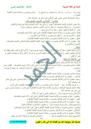 ‫الحمد‬‫العربٌة‬ ‫اللؽه‬ ‫فى‬‫عٌسى‬ ‫عبدالحمٌد‬ : ‫االستاذ‬
ٙٓ
‫راؼبون‬ ‫هللا‬ ‫الى‬ ‫إنا‬ ‫فضله‬ ‫من‬ ‫هللا‬ ‫سٌإتٌنا‬ ‫هللا‬ ‫حسبنا‬ٕٓٔ17ٕ1ٖ11ٖ
َّ‫م‬‫أ‬ ‫ٌــا‬ , ِ‫ب‬‫أ‬ ‫ٌــا‬ , ِّ‫رب‬ ‫(ٌــا‬‫الفتحة‬ ‫نصبه‬ ‫وعالمة‬ ‫منصوب‬ ‫منادى‬ ) ِ‫صدٌق‬ ‫,ٌا‬ ِ‫ب‬‫صاح‬ ‫ٌا‬ ,
, ‫المقدرة‬
. ‫إلٌه‬ ‫مضاف‬ ‫جر‬ ‫محل‬ ‫فى‬ ‫السكون‬ ‫على‬ ‫مبنى‬ ‫ضمٌر‬ ‫المحذوفة‬ ‫والٌاء‬
‫الشبٌه‬ ‫المنادى‬ : ً‫ا‬‫خامس‬‫بالمضــاف‬
‫الشبٌه‬ ‫المنادى‬ ‫ٌعنى‬ ‫ماذا‬‫معناه‬ ‫ٌتم‬ ً‫ا‬‫شٌب‬ ‫المنادى‬ ‫االسم‬ ‫بعد‬ ‫ٌؤتى‬ ‫أن‬ ‫ٌعنى‬ ‫بالمضاف؟‬‫كالجار‬ (
‫وال‬‫مجرور‬.ً‫ا‬‫مشتق‬ ‫أو‬‫ومعموله‬.‫والجمع‬ ‫المثنى‬ ‫نون‬ ‫به‬ ‫تظل‬ ‫أو‬(. ً‫ا‬‫منون‬ ‫وٌكون‬
. ‫جهاد‬ ‫فى‬ ‫أنت‬ ) ً‫ا‬‫حق‬ , َ‫الحق‬ ,‫للحق‬ ( ً‫ال‬‫قاب‬ ‫ٌا‬ : ‫مثل‬
‫نص‬ ‫وعالمة‬ ‫منصوب‬ ‫منادى‬ :ً‫ال‬‫قاب‬‫بالمضاف‬ ‫شبٌه‬ ‫ألنه‬ ‫آخره‬ ‫على‬ ‫الظاهرة‬ ‫الفتحة‬ ‫به‬
.. ‫الكسرة‬ ‫جره‬ ‫وعالمة‬ ‫مجرور‬ ‫اسم‬ ‫الحق‬ , ‫جر‬ ‫حرف‬ ‫الالم‬ : ‫للحق‬
‫ال‬‫الظاهرة‬ ‫الفتحة‬ ‫نصبه‬ ‫وعالمة‬ ‫منصوب‬ ‫الفاعل‬ ‫السم‬ ‫به‬ ‫مفعول‬ : َ‫حق‬
‫بالمضاف‬ ‫الشبٌه‬ ‫المنادى‬ ‫الظاهرةحكم‬ ‫الفتحة‬ ‫نصبه‬ ‫وعالمة‬ ‫منصوب‬ ‫الفاعل‬ ‫السم‬ ‫به‬ ‫مفعول‬ : ً‫ا‬‫حق‬
) ‫بالتنوٌن‬ ( ‫النصب‬
: ‫أمثلة‬
(ٔ‫طالب‬ ‫ٌا‬ )‫للعلم‬ َ‫ا‬)‫اجتهد‬ ) ً‫ا‬‫علم‬.(ًٕ‫ا‬‫خٌر‬ ‫جزٌت‬ ‫والدٌه‬ ً‫ا‬‫مطٌع‬ ‫ٌا‬ ).(ٖ‫العلم‬ ‫كتب‬ َ‫ا‬‫قارب‬ ‫ٌا‬ )‫هللا‬ ‫وفقك‬
(ٗ‫معلمٌن‬ ‫ٌا‬ )‫اقبلوا‬ ) ً‫ا‬‫خٌر‬ ( ‫الخٌر‬.(٘‫أبشر‬ ) ‫درسه‬ ( ‫الدرس‬ ً‫ا‬‫فاهم‬ ‫ٌا‬ )(ٙ( ‫الخٌر‬ ٍ‫ت‬‫معلما‬ ‫ٌا‬ )
. ‫أقبلن‬ ) ً‫ا‬‫خٌر‬
‫السابقة‬ ‫األمثلة‬ ‫فى‬
(ٔ‫جار‬ ‫المنادى‬ ‫بعد‬ ‫جاء‬ )‫ومجرو‬‫للعلم‬ َ‫ا‬‫طالب‬ ‫ٌا‬ ( ‫ر‬) ‫اجتهد‬
‫ألنته‬ ‫آختره‬ ‫علتى‬ ‫الظتاهرة‬ ‫الفتحتة‬ ‫نصتبه‬ ‫وعالمتة‬ ‫منصتوب‬ ‫منادى‬ :ً‫ا‬‫طالب‬‫جتار‬ :‫للعلتم‬ ‫بالمضتاف‬ ‫شتبٌه‬
‫ومجترور‬(ًٕ‫ا‬‫مشتتق‬ )‫جزٌتت‬ ) ‫واجبته‬ ( ‫الواجتب‬ َ‫ا‬‫مإدٌت‬ ‫ٌتا‬ : ‫مثتل‬ ‫ومعمولته‬
‫خٌرا‬.
‫ا‬ ‫الفتحة‬ ‫نصبه‬ ‫وعالمة‬ ‫منصوب‬ ‫منادى‬ :ً‫ا‬ٌ‫مإد‬‫آخره‬ ‫على‬ ‫لظاهرة‬.
‫الظاهرة‬ ‫الفتحة‬ ‫نصبه‬ ‫وعالمة‬ ‫منصوب‬ ‫الفاعل‬ ‫السم‬ ‫به‬ ‫مفعول‬ : ‫الواجب‬
‫محل‬ ‫فى‬ ‫مبنى‬ ‫ضمٌر‬ ‫والهاء‬ ‫الظاهرة‬ ‫الفتحة‬ ‫نصبه‬ ‫وعالمة‬ ‫منصوب‬ ‫الفاعل‬ ‫السم‬ ‫به‬ ‫:مفعول‬ ‫واجبه‬
‫الٌه‬ ‫مضاف‬ ‫جر‬.
-‫الظاهر‬ ‫الفتحة‬ ‫نصبه‬ ‫وعالمة‬ ‫منصوب‬ ‫منادى‬ :ً‫ا‬‫كرٌم‬ ‫عٌنا‬ ّ‫ر‬‫ق‬ ‫خلقه‬ ً‫ا‬‫كرٌم‬ ‫ٌا‬‫آخره‬ ‫على‬ ‫ة‬.
‫فاعل‬ :‫خلقه‬‫المبالغة‬ ‫لصٌغة‬‫مبنى‬ ‫ضمٌر‬ ‫والهاء‬ , ‫آخره‬ ‫على‬ ‫الظاهرة‬ ‫الضمة‬ ‫رفعه‬ ‫وعالمة‬ ‫مرفوع‬
‫الٌه‬ ‫مضاف‬ ‫جر‬ ‫محل‬ ‫فى‬.
(ٖ‫ْن‬ٌ‫معلم‬ ‫ٌا‬ : ‫مثل‬ ‫موجوده‬ ‫ونونه‬ ‫مثنى‬ ). ‫اقبال‬ ) ً‫ا‬‫خٌر‬ ( ‫الخٌر‬
‫با‬ ‫شبٌه‬ ‫ألنه‬ ‫آخره‬ ‫على‬ ‫الظاهرة‬ ‫الفتحة‬ ‫نصبه‬ ‫وعالمة‬ ‫منصوب‬ ‫منادى‬ : ‫ْن‬ٌ‫معلم‬‫لمضاف‬
‫الظاهرة‬ ‫الفتحة‬ ‫نصبه‬ ‫وعالمة‬ ‫منصوب‬ ‫الفاعل‬ ‫السم‬ ‫به‬ ‫مفعول‬ : ‫الخٌر‬
‫الظاهرة‬ ‫الفتحة‬ ‫نصبه‬ ‫وعالمة‬ ‫منصوب‬ ‫الفاعل‬ ‫السم‬ ‫به‬ ‫مفعول‬ : ً‫ا‬‫خٌر‬
(ٗ‫سالم‬ ‫مذكر‬ ‫جمع‬ )‫معلمٌن‬ ‫ٌا‬ : ‫مثل‬ ‫موجوده‬ ‫ونونه‬‫اقبلوا‬ ) ً‫ا‬‫أخالق‬ ( ‫األخالق‬.
. ‫بالمضاف‬ ‫شبٌه‬ ‫ألنه‬ ‫آخره‬ ‫على‬ ‫الظاهرة‬ ‫الفتحة‬ ‫نصبه‬ ‫وعالمة‬ ‫منصوب‬ ‫منادى‬ : ‫ن‬ٌِ‫معلم‬
‫األخالق‬. ‫الظاهرة‬ ‫الفتحة‬ ‫نصبه‬ ‫وعالمة‬ ‫منصوب‬ ‫الفاعل‬ ‫السم‬ ‫به‬ ‫مفعول‬ :
. ‫الظاهرة‬ ‫الفتحة‬ ‫نصبه‬ ‫وعالمة‬ ‫منصوب‬ ‫الفاعل‬ ‫السم‬ ‫به‬ ‫مفعول‬ : ً‫ا‬‫أخالق‬
(٘‫س‬ ‫مإنث‬ ‫جمع‬ ). ‫جهاد‬ ‫فى‬ ‫أنتن‬ ) ً‫ا‬‫صدق‬ ( ‫الصدق‬ ٍ‫ت‬‫فابال‬ ‫ٌا‬ : ‫مثل‬ ) ‫بالتنوٌن‬ ( ‫الم‬
 