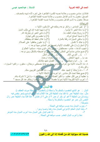 ‫الحمد‬‫العربٌة‬ ‫اللؽه‬ ‫فى‬‫عٌسى‬ ‫عبدالحمٌد‬ : ‫االستاذ‬
ٙٔ
‫راؼبون‬ ‫هللا‬ ‫الى‬ ‫إنا‬ ‫فضله‬ ‫من‬ ‫هللا‬ ‫سٌإتٌنا‬ ‫هللا‬ ‫حسبنا‬ٕٓٔ17ٕ1ٖ11ٖ
. ‫بالمضاف‬ ‫شبٌه‬ ‫ألنه‬ ‫آخره‬ ‫على‬ ‫الظاهرة‬ ‫الكسرة‬ ‫نصبه‬ ‫وعالمة‬ ‫منصوب‬ ‫منادى‬ :ٍ‫ت‬‫فابال‬
. ‫الظاهرة‬ ‫الفتحة‬ ‫نصبه‬ ‫وعالمة‬ ‫منصوب‬ ‫الفاعل‬ ‫السم‬ ‫به‬ ‫مفعول‬ :‫الصدق‬
. ‫الظاهرة‬ ‫الفتحة‬ ‫نصبه‬ ‫وعالمة‬ ‫منصوب‬ ‫الفاعل‬ ‫السم‬ ‫به‬ ‫مفعول‬ :ً‫ا‬‫صدق‬
‫تدرٌبات‬
(ٔ‫المنادى‬ ‫عٌن‬ )-: ‫اآلتٌة‬ ‫األسالٌب‬ ً‫ف‬ ‫وحكمه‬ ‫نوعه‬ ‫واذكر‬-
(ٔ.‫تٌؤسوا‬ ‫ال‬ ‫الخٌر‬ ‫دعاة‬ ‫ٌا‬ )(ٙ.‫الدنٌا‬ ‫طلب‬ ً‫ف‬ ‫اتبد‬ ‫نفسه‬ ‫ُهٌنا‬‫م‬ ‫ٌا‬ )
(ٕ( .‫بنا‬ ‫الطف‬ ‫بعباده‬ ‫رإوفا‬ ‫ٌا‬ )7.‫هللا‬ ‫ك‬ٌَ ِ‫ز‬ ْ‫ُخ‬ٌ ‫لن‬ ‫الخٌر‬ ًَِ‫باغ‬ ‫ٌا‬ )
(ٖ( .‫أمرك‬ ‫أصلح‬ ً‫ا‬‫ُسٌب‬‫م‬ ‫ٌا‬ )8.‫تهاونا‬ ‫كفى‬ ‫مقصرٌن‬ ‫ٌا‬ )
(ٗ‫بالمارة‬ َ‫ا‬‫رفق‬ ‫السٌارات‬ ً‫سابق‬ ‫ٌا‬ ).(9.‫ك‬ْ‫ٌحفظ‬ ‫هللا‬ ‫احفظ‬ ‫غالم‬ ‫ٌا‬ )
(٘.‫تكسل‬ ‫ال‬ ‫خالد‬ ‫ٌا‬ )(ٔٓ.‫الصالة‬ ‫على‬ ‫حافظوا‬ ‫علٌون‬ ‫ٌا‬ )
(ٕ: ‫نوعه‬ ً‫ا‬‫مبٌن‬ ‫المنادى‬ ‫آخر‬ ‫واضبط‬ ‫اآلتٌة‬ ‫الكلمات‬ ‫على‬ ) ‫ٌا‬ ( ‫أدخل‬ )-
‫الدعاء‬ ‫ُجٌب‬‫م‬ (-‫خادم‬-‫مصطفٌان‬-‫باهلل‬ ‫مإمن‬-‫بدٌنه‬ ‫قوي‬-‫مسل‬.) ‫العالم‬ ‫موا‬
(ٖ: ‫نوعه‬ ‫وبٌن‬ ‫بالشكل‬ ‫اضبطه‬ ‫ثم‬ ً‫ٌؤت‬ ‫مما‬ ً‫الخال‬ ‫المكان‬ ً‫ف‬ ً‫ا‬‫مناسب‬ ‫منادى‬ ‫ضع‬ )
‫أ‬-‫ب‬ .ِ‫َّك‬‫م‬‫أ‬ ً‫أكرم‬ ...‫ٌا‬-.ّ‫ن‬ُ‫ك‬‫أم‬ َ‫ن‬ْ‫أكرم‬ ...‫ٌا‬
‫جـ‬-‫ٌا‬…‫د‬ .‫للخطر‬ ‫تنبهوا‬-‫ٌا‬….‫ارحمنا‬ ‫بعباده‬
‫هـ‬-‫ٌا‬…‫و‬ .‫واجبكما‬ ‫أدٌا‬-‫ٌا‬…‫تع‬ ِ‫ل‬ْ‫ص‬َ‫ف‬‫ال‬.‫طالبك‬ ‫هد‬
ٗ-‫مصطفى‬ (:‫نوعه‬ ‫وبٌان‬ ‫المنادى‬ ‫إعراب‬ ‫مع‬ ‫اآلتٌة‬ ‫األسماء‬ ‫ناد‬-‫رجالن‬-‫متقون‬-‫السٌارة‬ ‫راكبوا‬-
.) ‫باهلل‬ ‫واثق‬
ٕ-‫أ‬-‫ب‬ ‫عنك‬ ‫البعٌد‬ ) ً‫ا‬‫خالد‬ ( ِ‫د‬‫نا‬-.‫منك‬ ‫القرٌبٌن‬ ‫الطالبٌن‬ ِ‫د‬‫نا‬
(٘: ‫اآلتٌة‬ ‫األمثلة‬ ً‫ف‬ ‫أعربه‬ ‫ثم‬ ..‫منادى‬ ‫كل‬ ‫تحت‬ ً‫ا‬‫خط‬ ‫ضع‬ )-
‫عظٌم‬ ‫لكل‬ ‫ُرجى‬ٌ ً‫ا‬‫عظٌم‬ ‫ٌا‬-‫فضله‬ ً‫ا‬‫كثٌر‬ ‫ٌا‬-‫البقرة‬ ‫سورة‬ ‫أهل‬ ‫ٌا‬-.‫باهلل‬ ‫تشرك‬ ‫ال‬ ًََّ‫ن‬ُ‫ب‬ ‫ٌا‬
ٙ-: َ‫ال‬‫مفص‬ ً‫ا‬‫إعراب‬ ‫اآلتٌة‬ ‫الكرٌمة‬ ‫اآلٌة‬ ‫أعرب‬-" ‫مسجد‬ ‫كل‬ ‫عند‬ ‫زٌنتكم‬ ‫خذوا‬ ‫آدم‬ ً‫بن‬ ‫ٌا‬ "
‫البـدل‬
‫بالواسط‬ ‫والمقصود‬ ( ‫واسطة‬ ‫بال‬ ‫بالحكم‬ ‫المقصود‬ ‫التابع‬ ‫هو‬ : ‫البدل‬) ‫العطف‬ ‫حرف‬ ‫ة‬
: ‫مثل‬‫جاء‬‫عمر‬ ‫الخلٌفة‬‫قلنا‬ ‫إذا‬‫جاء‬‫فٌه‬ ‫بنقص‬ ‫ٌشعر‬ ‫السامع‬ ‫ولكن‬ ‫تاما‬ ‫الكالم‬ ‫هذا‬ ‫كان‬ ‫الخلٌفة‬
‫قلنا‬ ‫فإذا‬ ‫؟‬ ‫عثمان‬ ‫أم‬ ‫؟‬ ً‫عل‬ ‫أم‬ ‫؟‬ ‫عمر‬ ‫أم‬ ‫بكر‬ ‫أبو‬ ‫أهو‬ ‫؟‬ ‫الخلٌفة‬ ‫من‬ ‫وٌتساءل‬‫جاء‬‫زال‬ ‫عمر‬ ‫الخلٌفة‬
‫بال‬ ‫بالحكم‬ ‫المقصود‬ ‫هو‬ ‫عمر‬ ‫ألن‬ ‫النقص‬. ‫واسطة‬
: ‫ملحوظة‬
ٔ-. ‫الجملة‬ ً‫ف‬ ‫موقعه‬ ‫حسب‬ ‫منه‬ ‫المبدل‬ ‫ٌعرب‬
ٕ-‫البدل‬ ‫ٌؤخذ‬‫ال‬ً‫اإلعراب‬ ‫حكم‬‫لل‬. ‫وجرا‬ ‫ونصبا‬ ‫رفعا‬ ‫منه‬ ‫مبدل‬
ٖ-‫المإخر‬ ‫منه‬ ‫المبدل‬ ‫أعرب‬ ‫منه‬ ‫المبدل‬ ‫على‬ ‫البدل‬ ‫تقدم‬ ‫إذا‬
. ‫الجملة‬ ً‫ف‬ ‫موقعه‬ ‫حسب‬ ‫المقدم‬ ‫البدل‬ ‫وأعرب‬ ‫نعتا‬
 