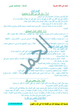 ‫الحمد‬‫العربٌة‬ ‫اللؽه‬ ‫فى‬‫عٌسى‬ ‫عبدالحمٌد‬ : ‫االستاذ‬
ٕٙ
‫راؼبون‬ ‫هللا‬ ‫الى‬ ‫إنا‬ ‫فضله‬ ‫من‬ ‫هللا‬ ‫سٌإتٌنا‬ ‫هللا‬ ‫حسبنا‬ٕٓٔ17ٕ1ٖ11ٖ
‫البدل‬ ‫أقسام‬
)‫مطابق‬ ( ‫الكل‬ ‫من‬ ‫كل‬ ‫بدل‬ : ً‫ال‬‫أو‬
( ‫مثل‬‫ال‬‫مبارك‬ ‫ربٌس‬)‫الربٌس‬ ‫من‬ ‫بدل‬ ‫فمبارك‬
‫أم‬ ‫أو‬ ‫بؤب‬ ‫كنٌة‬ ‫أو‬ ‫مهنة‬ ‫أو‬ ‫لقب‬ ‫على‬ ‫ٌدل‬ ‫ما‬ ‫بعد‬ ‫ٌقع‬ ‫أن‬ ‫الكل‬ ‫من‬ ‫الكل‬ ‫بدل‬ ً‫ف‬ ‫والغالب‬
. ‫محله‬ ‫البدل‬ ‫واحالل‬ ‫منه‬ ‫المبدل‬ ‫حذف‬ ‫جواز‬ ‫الكل‬ ‫من‬ ‫الكل‬ ‫بدل‬ ‫عالمة‬
: ‫مثال‬‫آ‬: ٌ‫د‬‫محم‬ ُ‫ل‬‫الرسو‬ ‫به‬ َ‫ء‬‫جا‬ ‫بما‬ ُ‫ت‬ْ‫ن‬‫م‬
‫م‬ ‫به‬ َ‫ء‬‫جا‬ ‫بما‬ ُ‫ت‬ْ‫ن‬‫أم‬‫رفعه‬ ‫وعالمة‬ ‫مرفوع‬ ‫فاعل‬ ‫ومحمد‬ ,‫لمحمد‬ ‫نعت‬ ‫فالرسول‬ : ُ‫ل‬‫الرسو‬ ٌ‫د‬‫حم‬
. ‫الضمة‬
‫المطابق‬ ‫البدل‬ ‫أشكال‬:
‫أ‬–‫مباشرة‬ ‫إشارة‬ ‫اسم‬+]‫[أل‬ ‫بـ‬ ‫معرف‬ ‫اسم‬‫الطالب‬ ‫هذا‬ : ‫أمثلة‬-‫الفتاة‬ ‫هذه‬-‫الحٌاة‬ ‫تلك‬-‫ذلك‬
. ‫الكتاب‬
‫ب‬–]‫[أل‬ ‫بـ‬ ‫معرف‬ ‫اسم‬+‫إنسان‬ ‫اسم‬-‫بلد‬ٌ‫الرب‬ : ‫أمثلة‬‫س‬ً‫مرس‬–‫زوٌل‬ ‫العالم‬–‫الشقٌقة‬
. ‫لٌبٌا‬
‫جـ‬–‫باإلضافة‬ ‫معرف‬ ‫اسم‬+‫إنسان‬ ‫اسم‬-‫بلد‬‫الجمهورٌة‬ ‫ربٌس‬ : ‫أمثلة‬ً‫مرس‬–‫محمد‬ ً‫صدٌق‬.
‫أمثلة‬‫المطابق‬ ‫البدل‬ ‫على‬
ً‫ال‬‫عد‬ ُ‫ر‬‫عم‬ ُ‫ة‬‫الخلٌف‬ ‫كان‬.
ُ‫ة‬‫الخلٌف‬:‫وعالمة‬ , ‫مرفوع‬ ‫كان‬ ‫اسم‬‫أخره‬ ‫على‬ ‫الظاهرة‬ ‫الضمة‬ ‫رفعه‬‫الم‬ () ‫منه‬ ‫بدل‬
‫أخره‬ ‫على‬ ‫الظاهرة‬ ‫الضم‬ ‫رفعه‬ ‫وعالمة‬ , ‫مرفوع‬ ) ‫مطابق‬ ( ‫بدل‬ : ُ‫ر‬‫عم‬.
ُ‫ٌوسف‬ َ‫ك‬‫أخو‬ ‫جاء‬
‫ا‬ ‫ألنه‬ ‫الواو‬ ‫رفعه‬ ‫وعالمة‬ ‫مرفوع‬ ‫فاعل‬ : ‫أخوك‬‫س‬‫من‬ ‫م‬‫األسماء‬‫مبنى‬ ‫ضمٌر‬ ‫والهاء‬ , ‫الخمسة‬ً‫ف‬
. ‫إلٌه‬ ‫مضاف‬ ‫جر‬ ‫محل‬
. ‫الضمة‬ ‫رفعه‬ ‫وعالمة‬ ‫مرفوع‬ ‫بدل‬ : ‫ٌوسف‬
ُ‫رأٌت‬ ‫ـ‬ً‫ة‬‫مجتهد‬ َ‫ة‬‫فاطم‬ َ‫ة‬‫الطالب‬.
) ‫منه‬ ‫المبدل‬ ( . ‫الفتحة‬ ‫نصبه‬ ‫وعالمة‬ ‫منصوب‬ ‫به‬ ‫مفعول‬ : ‫الطالبة‬
-‫فاطمة‬:‫أخره‬ ‫على‬ ‫الظاهرة‬ ‫الفتحة‬ ‫نصبه‬ ‫وعالمة‬ , ‫منصوب‬ ) ‫مطابق‬ ( ‫بدل‬.
‫مبتدأ‬ ‫رفع‬ ‫محل‬ ‫فى‬ ‫السكون‬ ‫على‬ ‫مبنى‬ ‫اشارة‬ ‫اسم‬ : ‫هذا‬ ‫مجتهد‬ ‫الطالب‬ ‫هذا‬–‫مرفوع‬ ‫بدل‬ : ‫الطالب‬
‫وعال‬‫الضمة‬ ‫رفعه‬ ‫مة‬
....................................................................
‫كل‬ ‫من‬ ‫بعض‬ ‫بدل‬ : ً‫ا‬ٌ‫ثان‬
‫وهو‬‫إبدال‬‫مساوٌا‬ ‫أم‬ ‫أكبر‬ ‫أم‬ ‫األجزاء‬ ً‫باق‬ ‫من‬ ‫أصغر‬ ‫الجزء‬ ‫أكان‬ ‫سواء‬ ‫كله‬ ‫من‬ ‫الجزء‬
‫المحسوسة‬ ‫األشٌاء‬ ً‫ف‬ ‫ذلك‬ ‫وٌكون‬
‫وٌشترط‬. ‫والعدد‬ ‫النوع‬ ً‫ف‬ ‫وٌطابقه‬ ‫منه‬ ‫المبدل‬ ‫على‬ ‫ٌعود‬ ‫ضمٌر‬ ‫على‬ ‫ٌشتمل‬ ‫أن‬ ‫البدل‬ ‫أي‬ ‫فٌه‬
‫سدسه‬ ‫أو‬ ‫معظمه‬ ‫أو‬ ‫ثلثٌه‬ ‫أو‬ ‫ربعه‬ ‫أو‬ ‫ثلثه‬ ‫أو‬ ‫نصفه‬ ‫الكتاب‬ ‫قرأت‬ ‫ـ‬ : ‫مثال‬–. ‫نصفه‬ ‫الرغٌف‬ ‫أكلت‬
, ‫الفتحة‬ ‫نصبه‬ ‫وعالمة‬ ‫منصوب‬ ‫:بدل‬ ) ‫سدسه‬ ‫أو‬ ‫معظمه‬ ‫أو‬ ‫ثلثٌه‬ ‫أو‬ ‫ربعه‬ ‫أو‬ ‫ثلثه‬ ‫أو‬ ‫نصفه‬ (: ‫الهاء‬
. ‫إلٌه‬ ‫مضاف‬ ‫جر‬ ‫محل‬ ً‫ف‬ ً‫مبن‬ ‫متصل‬ ‫ضمٌر‬
‫أمثلة‬(‫كل‬ ‫من‬ ‫بعض‬ ‫بدل‬)
 