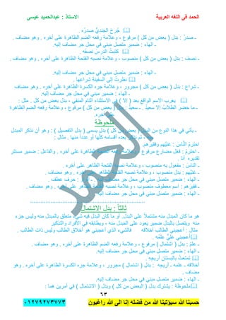 ‫الحمد‬‫العربٌة‬ ‫اللؽه‬ ‫فى‬‫عٌسى‬ ‫عبدالحمٌد‬ : ‫االستاذ‬
ٖٙ
‫راؼبون‬ ‫هللا‬ ‫الى‬ ‫إنا‬ ‫فضله‬ ‫من‬ ‫هللا‬ ‫سٌإتٌنا‬ ‫هللا‬ ‫حسبنا‬ٕٓٔ17ٕ1ٖ11ٖ
‫ُه‬‫ر‬‫صد‬ ُّ‫الجندي‬ َ‫ح‬ ِ‫ُر‬‫ج‬.
‫وهو‬ . ‫أخره‬ ‫على‬ ‫الظاهرة‬ ‫الضم‬ ‫رفعه‬ ‫وعالمة‬ , ‫مرفوع‬ ) ‫كل‬ ‫من‬ ‫بعض‬ ( ‫بدل‬ : ُ‫ر‬‫صد‬ ‫ـ‬‫مضاف‬.
‫إلٌه‬ ‫مضاف‬ ‫جر‬ ‫محل‬ ً‫ف‬ ً‫مبن‬ ‫متصل‬ ‫ضمٌر‬ : ‫الهاء‬ ‫ـ‬.
َ‫الدرس‬ ُ‫كتبت‬‫ه‬َ‫ف‬‫نص‬.
َ‫نصف‬ ‫ـ‬‫على‬ ‫الظاهرة‬ ‫الفتحة‬ ‫نصبه‬ ‫وعالمة‬ , ‫منصوب‬ ) ‫كل‬ ‫من‬ ‫بعض‬ ( ‫بدل‬ :‫مضاف‬ ‫وهو‬ . ‫أخره‬.
‫إلٌه‬ ‫مضاف‬ ‫جر‬ ‫محل‬ ً‫ف‬ ً‫مبن‬ ‫متصل‬ ‫ضمٌر‬ : ‫الهاء‬ ‫ـ‬.
‫ها‬ِ‫شراع‬ ِ‫ة‬‫السفٌن‬ ‫إلى‬ ُ‫نظرت‬.
‫جره‬ ‫وعالمة‬ , ‫مجرور‬ ) ‫كل‬ ‫من‬ ‫بعض‬ ( ‫بدل‬ : ِ‫شراع‬ ‫ـ‬‫مضاف‬ ‫وهو‬ . ‫أخره‬ ‫على‬ ‫الظاهرة‬ ‫الكسرة‬
‫مضاف‬ ‫جر‬ ‫محل‬ ً‫ف‬ ً‫مبن‬ ‫ضمٌر‬ : ‫الهاء‬ ‫ـ‬‫إلٌه‬.
‫الواقع‬ ‫االسم‬ ‫ٌعرب‬‫مثل‬ . ‫كل‬ ‫من‬ ‫بعض‬ ‫بدل‬ , ً‫المنف‬ ‫التام‬ ‫االستثناء‬ ً‫ف‬ ) ‫إال‬ ( ‫بعد‬:
َ‫حضر‬ ‫ما‬ ‫ـ‬ٌ‫د‬ٌ‫سع‬ ‫إال‬ ُ‫الطالب‬.‫الضم‬ ‫رفعه‬ ‫وعالمة‬ , ‫مرفوع‬ ) ‫كل‬ ‫من‬ ‫بعض‬ ( ‫بدل‬ : ٌ‫د‬ٌ‫سع‬ ‫ـ‬‫الظاهرة‬
‫أخره‬ ‫على‬.
‫ملحوظة‬
‫ٌؤ‬ ‫ـ‬( ‫البدل‬ ‫من‬ ‫النوع‬ ‫هذا‬ ً‫ف‬ ً‫ت‬‫كل‬ ‫من‬ ‫بعض‬)‫المبدل‬ ‫نذكر‬ ‫أن‬ ‫وهو‬ : ) ‫التفصٌل‬ ‫بدل‬ ( ‫ٌسمى‬ ‫بدل‬
‫أو‬ ‫ها‬ّ‫ل‬‫ك‬ ‫أقسامه‬ ‫بعده‬ ‫نذكر‬ ‫ثم‬ , ‫منه‬‫منها‬ ً‫ا‬‫عدد‬.: ‫مثال‬
‫هم‬َ‫وفقٌر‬ ‫َّهم‬ٌ‫غن‬ : َ‫اس‬َّ‫ن‬‫ال‬ ُ‫م‬‫احتر‬.
‫فعل‬ : ُ‫م‬‫احتر‬ ‫ـ‬ٌ‫ضم‬ : ‫والفاعل‬ . ‫أخره‬ ‫على‬ ‫الظاهرة‬ ‫الضمة‬ ‫رفعه‬ ‫وعالمة‬ , ‫مرفوع‬ ‫مضارع‬‫مستتر‬ ‫ر‬
‫تقدٌره‬‫أنا‬.
‫أخره‬ ‫على‬ ‫الظاهر‬ ‫الفتحة‬ ‫نصبه‬ ‫وعالمة‬ , ‫منصوب‬ ‫به‬ ‫مفعول‬ : َ‫الناس‬ ‫ـ‬.
‫مضاف‬ ‫وهو‬ . ‫أخره‬ ‫على‬ ‫الظاهر‬ ‫الفتحة‬ ‫نصبه‬ ‫وعالمة‬ , ‫منصوب‬ ‫بدل‬ : ‫َّهم‬ٌ‫غن‬ ‫ـ‬.
‫عطف‬ ‫حرف‬ : ‫الواو‬ ‫ـ‬ . ‫إلٌه‬ ‫مضاف‬ ‫جر‬ ‫محل‬ ً‫ف‬ ً‫مبن‬ ‫متصل‬ ‫ضمٌر‬ : ‫الهاء‬ ‫ـ‬.
‫ـ‬‫منصوب‬ ‫معطوف‬ ‫اسم‬ : ‫هم‬َ‫فقٌر‬‫مضاف‬ ‫وهو‬ . ‫أخره‬ ‫على‬ ‫الظاهر‬ ‫الفتحة‬ ‫نصبه‬ ‫وعالمة‬ ,.
. ‫إلٌه‬ ‫مضاف‬ ‫جر‬ ‫محل‬ ً‫ف‬ ً‫مبن‬ ‫متصل‬ ‫ضمٌر‬ : ‫الهاء‬ ‫ـ‬
....................................................................
‫االشتمال‬ ‫بدل‬ : ً‫ا‬‫ثالث‬
‫ا‬ ‫على‬ ً‫ال‬‫مشتم‬ ‫منه‬ ‫المبدل‬ ‫كان‬ ‫ما‬ ‫هو‬‫جزء‬ ‫ولٌس‬ ‫منه‬ ‫بالمبدل‬ ‫متعلق‬ ‫شًء‬ ‫فٌه‬ ‫البدل‬ ‫كان‬ ‫ما‬ ‫أو‬ .‫لبدل‬
‫األفراد‬ ً‫ف‬ ‫وٌطابقه‬ , ‫منه‬ ‫المبدل‬ ‫على‬ ‫ٌعود‬ ‫ضمٌر‬ ‫بالبدل‬ ‫وٌتصل‬ ‫منه‬‫والتذكٌر‬
‫أخالقه‬ ‫الطالب‬ ً‫أعجبن‬ : ‫مثال‬‫الطالب‬ ‫أخالق‬ ‫هو‬ ً‫أعجبن‬ ‫الذي‬ ‫فالشًء‬. ‫الطالب‬ ‫ذات‬ ‫ولٌس‬
‫ُه‬‫م‬‫عل‬ ًٌّ‫عل‬ ً‫أعجبن‬.
‫اشتمال‬ ( ‫بدل‬ : ُ‫م‬‫عل‬ ‫ـ‬)‫مضاف‬ ‫وهو‬ . ‫أخره‬ ‫على‬ ‫الظاهرة‬ ‫الضم‬ ‫رفعه‬ ‫وعالمة‬ , ‫مرفوع‬.
‫متصل‬ ‫ضمٌر‬ : ‫الهاء‬ ‫ـ‬‫إلٌه‬ ‫مضاف‬ ‫جر‬ ‫محل‬ ً‫ف‬ ً‫مبن‬.
ِ‫ه‬ِ‫ج‬ٌ‫أر‬ ِ‫بالبستان‬ ُ‫تمتعت‬.
‫أخالقه‬‫ـ‬‫علمه‬ِ‫ج‬ٌ‫أر‬ ‫ـ‬‫ه‬‫ج‬ ‫وعالمة‬ , ‫مجرور‬ ) ‫اشتمال‬ ( ‫بدل‬ :‫أخره‬ ‫على‬ ‫الظاهرة‬ ‫الكسرة‬ ‫ره‬.‫وهو‬
‫مضاف‬.
‫إلٌه‬ ‫مضاف‬ ‫جر‬ ‫محل‬ ً‫ف‬ ً‫مبن‬ ‫متصل‬ ‫ضمٌر‬ : ‫الهاء‬ ‫ـ‬.
‫هما‬ ‫أمرٌن‬ ً‫ف‬ ) ‫االشتمال‬ ( ‫وبدل‬ ) ‫كل‬ ‫من‬ ‫البعض‬ ( ‫بدل‬ ‫ٌشترك‬ : ‫ملحوظة‬:
 