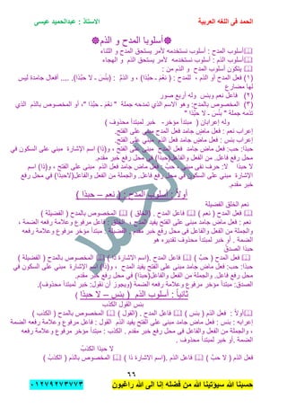 ‫الحمد‬‫العربٌة‬ ‫اللؽه‬ ‫فى‬‫عٌسى‬ ‫عبدالحمٌد‬ : ‫االستاذ‬
ٙٙ
‫راؼبون‬ ‫هللا‬ ‫الى‬ ‫إنا‬ ‫فضله‬ ‫من‬ ‫هللا‬ ‫سٌإتٌنا‬ ‫هللا‬ ‫حسبنا‬ٕٓٔ17ٕ1ٖ11ٖ
‫أسلوب‬‫ا‬‫الذم‬ ‫و‬ ‫المدح‬
‫الثناء‬ ‫و‬ ‫المدح‬ ‫ٌستحق‬ ‫ألمر‬ ‫نستخدمه‬ ‫أسلوب‬ : ‫المدح‬ ‫أسلوب‬
‫نستخدمه‬ ‫أسلوب‬ : ‫الذم‬ ‫أسلوب‬‫الذ‬ ‫ٌستحق‬ ‫ألمر‬‫م‬‫الهجاء‬ ‫و‬
‫المدح‬ ‫أسلوب‬ ‫ٌتكون‬: ‫من‬ ‫الذم‬ ‫و‬
(ٔ, ‫الذم‬ ‫أو‬ ‫المدح‬ ‫فعل‬ )ِّ‫م‬‫الذ‬ ‫و‬ , )‫َّذا‬‫ب‬‫ح‬ ‫ـ‬ َ‫م‬ْ‫نع‬ ( : ‫للمدح‬.)‫َّذا‬‫ب‬‫ح‬ ‫ال‬ ‫ـ‬ َ‫س‬ْ‫ب‬‫(ب‬ :‫لٌس‬ ‫جامدة‬ ‫أفعال‬ ....
‫مضارع‬ ‫لها‬
(ٕ)‫وببس‬ ‫نعم‬ ‫فاعل‬‫صور‬ ‫أربع‬ ‫وله‬
(ٖ)‫جملة‬ ‫تمدحه‬ ‫الذي‬ ‫االسم‬ ‫وهو‬ :‫بالمدح‬ ‫المخصوص‬‫ـ‬ َ‫م‬ْ‫نع‬ "‫أو‬ ," ‫َّذا‬‫ب‬‫ح‬‫المخصوص‬‫ب‬‫الذم‬‫الذي‬
" ‫َّذا‬‫ب‬‫ح‬ ‫ال‬ ‫ـ‬ َ‫س‬ْ‫ب‬‫ب‬ " ‫جملة‬ ‫تذمه‬
‫مإخر‬ ‫مبتدأ‬ ( ‫إعرابان‬ ‫وله‬-) ‫محذوف‬ ‫لمبتدأ‬ ‫خبر‬
‫جامد‬ ٍ‫ماض‬ ‫فعل‬ : ‫نعم‬ ‫إعراب‬‫المدح‬ ‫فعل‬.‫الفتح‬ ‫على‬ ً‫مبن‬
‫جامد‬ ٍ‫ماض‬ ‫فعل‬ : ‫ببس‬ ‫إعراب‬‫الذم‬ ‫فعل‬.‫الفتح‬ ‫على‬ ً‫مبن‬
‫جامد‬ ‫ماض‬ ‫فعل‬ :‫حب‬ :‫حبذا‬‫المدح‬ ‫فعل‬ً‫ف‬ ‫السكون‬ ‫على‬ ً‫مبن‬ ‫اإلشارة‬ ‫اسم‬ )‫و(ذا‬ , ‫الفتح‬ ‫على‬ ‫مبنى‬
.‫مقدم‬ ‫خبر‬ ‫رفع‬ ‫محل‬ ً‫ف‬ )‫والفاعل(حبذا‬ ‫الفعل‬ ‫من‬ .‫فاعل‬ ‫رفع‬ ‫محل‬
‫حب‬ ‫ال‬‫ذا‬َّ‫حب‬ , ‫مبنى‬ ‫نفى‬ ‫حرف‬ :‫ال‬‫جامد‬ ‫ماض‬ ‫فعل‬ :‫الذم‬ ‫فعل‬‫اسم‬ )‫و(ذا‬ , ‫الفتح‬ ‫على‬ ‫مبنى‬
‫رفع‬ ‫محل‬ ً‫ف‬ )‫والفاعل(الحبذا‬ ‫الفعل‬ ‫من‬ ‫والجملة‬ .‫فاعل‬ ‫رفع‬ ‫محل‬ ً‫ف‬ ‫السكون‬ ‫على‬ ً‫مبن‬ ‫اإلشارة‬
.‫مقدم‬ ‫خبر‬
‫نعم‬ ( : ‫المدح‬ ‫أسلوب‬ : ً‫ال‬‫أو‬–) ‫حبذا‬
‫الفضٌلة‬ ‫الخلق‬ ‫نعم‬
‫المدح‬ ‫فعل‬) ‫نعم‬ () ‫(الخلق‬ . ‫المدح‬ ‫فاعل‬) ‫الفضٌلة‬ ( ‫بالمدح‬ ‫المخصوص‬
‫المدح‬ ‫ٌفٌد‬ ‫الفتح‬ ‫على‬ ‫مبنى‬ ‫جامد‬ ‫ماض‬ ‫فعل‬ : ‫نعم‬,, ‫الضمة‬ ‫رفعه‬ ‫وعالمة‬ ‫مرفوع‬ ‫فاعل‬ : ‫الخلق‬
‫رفعه‬ ‫وعالمة‬ ‫مرفوع‬ ‫مإخر‬ ‫مبتدأ‬ : ‫الفضٌلة‬ . ‫مقدم‬ ‫خبر‬ ‫رفع‬ ‫محل‬ ‫فى‬ ‫والفاعل‬ ‫الفعل‬ ‫من‬ ‫والجملة‬
‫هو‬ ‫تقدٌره‬ ‫محذوف‬ ‫لمبتدأ‬ ‫خبر‬ ‫أو‬ . ‫الضمة‬
ُ‫الصدق‬ ‫حبذا‬
‫المدح‬ ‫فعل‬) َّ‫حب‬ () ‫ذا‬ ‫االشارة‬ ‫.(اسم‬ ‫المدح‬ ‫فاعل‬) ‫الفضٌلة‬ ( ‫بالمدح‬ ‫المخصوص‬
ً‫ف‬ ‫السكون‬ ‫على‬ ً‫مبن‬ ‫اإلشارة‬ ‫اسم‬ )‫و(ذا‬ , ‫المدح‬ ‫ٌفٌد‬ ‫الفتح‬ ‫على‬ ‫مبنى‬ ‫جامد‬ ‫ماض‬ ‫فعل‬ :‫حب‬ :‫حبذا‬
.‫مقدم‬ ‫خبر‬ ‫رفع‬ ‫محل‬ ً‫ف‬ )‫والفاعل(حبذا‬ ‫الفعل‬ ‫من‬ ‫والجملة‬ .‫فاعل‬ ‫رفع‬ ‫محل‬
‫مر‬ ‫مإخر‬ ‫مبتدأ‬ :‫الصدق‬.)‫محذوف‬ ‫لمبتدأ‬ ‫خبر‬ :‫نقول‬ ‫أن‬ ‫(وٌجوز‬ ‫الضمة‬ ‫رفعه‬ ‫وعالمة‬ ‫فوع‬
‫الذم‬ ‫أسلوب‬ : ً‫ا‬ٌ‫ثان‬‫ببس‬ (–‫حبذا‬ ‫ال‬)
‫الكذب‬ ‫القول‬ ‫ببس‬
‫الذم‬ ‫فعل‬ : ً‫ال‬‫أو‬) ‫ببس‬ () ‫(القول‬ . ‫المدح‬ ‫فاعل‬) ‫الكذب‬ ( ‫بالمدح‬ ‫المخصوص‬
: ‫ببس‬ : ‫إعرابه‬‫ٌفٌد‬ ‫الفتح‬ ‫على‬ ‫مبنى‬ ‫جامد‬ ‫ماض‬ ‫فعل‬‫الذم‬‫الضمة‬ ‫رفعه‬ ‫وعالمة‬ ‫مرفوع‬ ‫فاعل‬ : ‫القول‬
‫رفعه‬ ‫وعالمة‬ ‫مرفوع‬ ‫مإخر‬ ‫مبتدأ‬ : ‫الكذب‬ . ‫مقدم‬ ‫خبر‬ ‫رفع‬ ‫محل‬ ‫فى‬ ‫والفاعل‬ ‫الفعل‬ ‫من‬ ‫والجملة‬ ,
. ‫محذوف‬ ‫لمبتدأ‬ ‫خبر‬ ‫.أو‬ ‫الضمة‬
ُ‫الكذب‬ ‫حبذا‬ ‫ال‬
‫الذم‬ ‫فعل‬) َّ‫حب‬ ‫ال‬ (‫فاعل‬‫الذم‬) ‫ذا‬ ‫االشارة‬ ‫.(اسم‬) ُ‫الكذب‬ ( ‫بالذم‬ ‫المخصوص‬
 