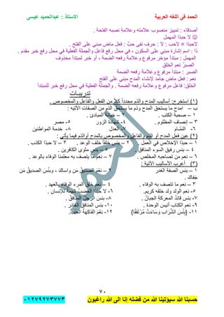 ‫الحمد‬‫العربٌة‬ ‫اللؽه‬ ‫فى‬‫عٌسى‬ ‫عبدالحمٌد‬ : ‫االستاذ‬
1ٓ
‫راؼبون‬ ‫هللا‬ ‫الى‬ ‫إنا‬ ‫فضله‬ ‫من‬ ‫هللا‬ ‫سٌإتٌنا‬ ‫هللا‬ ‫حسبنا‬ٕٓٔ17ٕ1ٖ11ٖ
‫الفتحة‬ ‫نصبه‬ ‫وعالمة‬ ‫عالمته‬ ‫منصوب‬ ‫تمٌٌز‬ : ‫أصدقاء‬.
‫المهمل‬ ‫حبذا‬ ‫ال‬
. ‫الفتح‬ ‫على‬ ً‫مبن‬ ‫ماض‬ ‫فعل‬ : َّ‫حب‬ ‫نفى‬ ‫حرف‬ : ‫ال‬ : ‫الحب‬ = ‫الحبذا‬
‫ذا‬:‫فاعل‬ ‫رفع‬ ‫محل‬ ً‫ف‬ , ‫السكون‬ ‫على‬ ً‫مبن‬ ‫إشارة‬ ‫اسم‬. ‫مقدم‬ ‫خبر‬ ‫رفع‬ ‫محل‬ ً‫ف‬ ‫الفعلٌة‬ ‫والجملة‬
‫الضمة‬ ‫رفعه‬ ‫وعالمة‬ ‫مرفوع‬ ‫مإخر‬ ‫مبتدأ‬ : ‫المهمل‬‫محذوف‬ ‫لمبتدأ‬ ‫خبر‬ ‫أو‬ ,
‫الخلق‬ ‫نعم‬ ُ‫ر‬‫الصب‬
‫الضمة‬ ‫رفعه‬ ‫وعالمة‬ ‫مرفوع‬ ‫مبتدأ‬ : ‫الصبر‬
‫الفتح‬ ‫على‬ ً‫مبن‬ ‫المدح‬ ‫إلنشاء‬ ‫جامد‬ ‫ماض‬ ‫فعل‬ : ‫نعم‬
‫والج‬ . ‫الضمة‬ ‫رفعه‬ ‫وعالمة‬ ‫مرفوع‬ ‫فاعل‬ :‫الخلق‬‫للمبتدأ‬ ‫خبر‬ ‫رفع‬ ‫محل‬ ً‫ف‬ ‫الفعلٌة‬ ‫ملة‬
‫تدرٌبـات‬
(ٔ‫المدح‬ ‫أسالٌب‬ :‫استخرج‬ ). ‫والمخصوص‬ ‫والفاعل‬ ‫الفعل‬ ‫من‬ ً‫ال‬‫ك‬ ً‫ا‬‫محدد‬ ‫والذم‬
‫ب‬–: ‫اآلتٌه‬ ‫الصفات‬ ‫من‬ ‫الذم‬ ‫ٌستحق‬ ‫ما‬ ‫وذم‬ ‫المدح‬ ‫ٌستحق‬ ‫ما‬ ‫امدح‬
ٔ–. ‫الكتب‬ ‫صحبة‬ٕ–. ‫المبادئ‬ ‫خٌانة‬
ٖ–. ‫المظلوم‬ ‫إنصاف‬ٗ-‫الزور‬ ‫شهادة‬٘-‫مصر‬
ٙ-‫ّـام‬‫م‬‫الن‬7-‫العدل‬8-‫المواطنٌن‬ ‫خدمة‬
(ٕ‫ٌؤتى‬ ‫فٌما‬ ‫أوالذم‬ ‫بالمدح‬ ‫والمخصوص‬ ‫والفاعل‬ ‫الذم‬ ‫أو‬ ‫المدح‬ ‫فعل‬ ‫عٌن‬ ):
ٔ–‫حبذا‬. ‫العمل‬ ً‫ف‬ ‫اإلخالص‬ٕ–. ‫الوعد‬ ‫خلف‬ ً‫ا‬‫خلق‬ ‫ببس‬ٖ–. ‫الكذب‬ ‫حبذا‬ ‫ال‬
ٗ–. ‫المنافق‬ ‫السوء‬ ‫رفٌق‬ ‫ببس‬٘–. ‫الكافرٌن‬ ‫مثوى‬ ‫ببس‬
ٙ–. ‫المخلص‬ ‫تصاحبه‬ ‫من‬ ‫نعم‬7–. ‫بالوعد‬ ‫الوفاء‬ ‫معلمنا‬ ‫به‬ ‫ٌتصف‬ ‫ما‬ ‫نعم‬
(ٖ): ‫اآلتٌة‬ ‫األسالٌب‬ ‫أعرب‬
ٔ–‫الغدر‬ ‫الصفة‬ ‫ببس‬ٕ–‫ن‬َ‫م‬ ُ‫الصدٌق‬ َ‫س‬ْ‫ب‬‫وب‬ , َ‫ك‬‫واسا‬ ‫ن‬َ‫م‬ ُ‫الصدٌق‬ َ‫م‬ْ‫نع‬
. َ‫ك‬‫فا‬َ‫ج‬
ٖ–‫به‬ ‫تتصف‬ ‫ما‬ ‫نعم‬. ‫الوفاء‬ٗ–. ‫بالعهد‬ ‫الوفاء‬ ‫المرء‬ ‫خلق‬ ‫نعم‬
٘-.‫كرٌم‬ ‫خلقه‬ ‫ولد‬ ‫الولد‬ ‫نعم‬ٙ-. ِ‫لإلنسان‬ ً‫شٌمة‬ ُ‫الغضب‬ ‫ّذا‬‫ب‬‫ح‬ ‫ال‬
7-. ُ‫الجبان‬ ِ‫ة‬‫المعرك‬ ُ‫د‬‫قاب‬ ‫ببس‬8-. ُ‫المنافق‬ ُ‫ل‬‫الرج‬ َ‫ببس‬
9-. ‫الوحدة‬ ‫أنٌس‬ ‫الكتاب‬ ‫نعم‬ٔٓ-. ‫الغادر‬ ‫المنافق‬ ‫ببس‬
ٔٔ-}‫ا‬ً‫ق‬َ‫ف‬َ‫ت‬ْ‫ُر‬‫م‬ ْ‫ت‬َ‫ء‬‫ا‬َ‫س‬ َ‫و‬ ‫اب‬َ‫ر‬َّ‫ش‬‫ال‬ َ‫س‬ْ‫ب‬ِ‫{ب‬ٕٔ-.‫ب‬َ‫ن‬ِ‫ع‬‫ال‬ ُ‫ة‬َ‫ه‬ِ‫ك‬‫ا‬َ‫ف‬‫ال‬ َ‫م‬ْ‫ِع‬‫ن‬
 